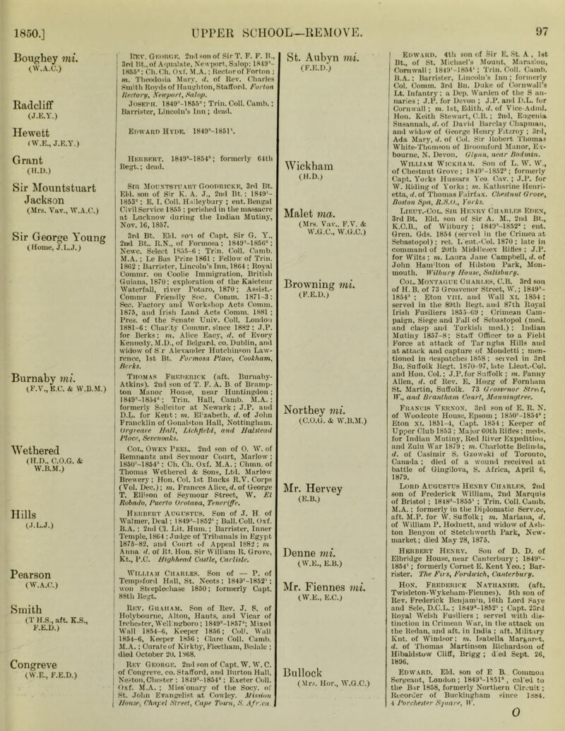 Boughey mi. (W.A.C.) Radcliff (J.E.Y.) Hewett (W.E., J.E.Y.) Grant (H.n.) Sir Mountstuart Jackson (Mrs. Vav., W.A.C.) Sir George Young (Home, J.L.J.) | REV. George, 2nd son of Sir T. P. F. 11., j 3rd lit., of Aqualate, Newport, Salop: 1849’- 1855: Cll. Ch. Oxf. M.A.; Rector of Forton ; m. Theodosia Mary, d. of Rev. Charles Smith Rovds of Haughton, Stafford. Forton Rectory, Newport, Salop. Joseph. 1849’-lH5.r>:'; Trill. Coll. Camb.; Barrister, Lincoln’s Inn ; dead. St. Aubyn mi. (F.E.D.) Edward Hyde. 1849M851'. Herbert. 1849—1854a; formerly 64tli Regt.; dead. Sir Mountstjjart C.oodrickk, 3rd Bt. EM. son of Sir K. A. .T„ 2nd Bt.: 1849'- 1853*: E. I. Coll. Haileybury ; ent. Bengal CivilService 1855 : perished in the massacre at Lucknow during the Indian Mutiny, Nov. 1C, 1857. 3rd Bt. Eld. son of Capt. Sir G. Y., 2nd Bt.. R.N., of Formosa; 1849n—1856“; Newc. Seleet 1835-6 : Trin. Coll. Camb. M.A.; Le Bas Prize 1861 : Fellow of Trin. 1862 ; Barrister, Lincoln’s Inn, 1864 : Royal Connor, on Coolie Immigration, British Guiana, 1870: exploration of the Kaietenr Waterfall, river Potaro, 1870; Assist.- Commr Friendly Soc. Comm. 1871-3: Sec. Factory and Workshop Acts Comm. 1875, and Irish Land Acts Comm. 1881 ; Pres, of the Senate Univ. Coll. London 1881-6; Charity Commr. since 1882; J.P. for Berks: in. Alice Eacy, cl. of Evor.v Kennedy. M.D., of Belgard. co. Dublin, and widow of Sir Alexander Hutchinson Law- rence, 1st Bt. Formosa Flare, Cookham, /Jerks. Wickham (H.D.) Malet via. (Mrs. Vnv.. F.V. * W.G.C., W.G.C.) Browning mi. (F.E.D.) Burnaby mi. (F.V., E C. & W.B.M.) Wethered (H.D.. c.o.g. & W.B.M.) Hills (J.L.J.) Pearson (W.A.C.) Smith (T H.S., aft. K.S., F.E.D.) Congreve (W.E., F.E.D.) Thomas Frederick (aft. Burnaby- Atkins). 2nd son of T. F. A. B of Bramp- ton Manor House, near Huntingdon ; 1849M854*; Trin. Hall, Camb. M.A. ; formerly Solicitor at Newark ; J.P. and D.L. for Kent: in. El'zabetli. d. of John Francklin of Goualston Hall, Nottingham. Orgreare Hall, Lichfield, and Halstead Place, Sevenoaks. Col. Owen Peel. 2nd son of 0. W. of Remnautz and Seymour Court, Marlow ; 185U'-1854:‘: Ch. Ch. Oxf. M.A.; Clunn. of Thomas Wethered & Sons, Ltd. Marlow Brewery : Hon. Col. 1st Bucks R.V. Corps ( Vol. Dec.); m. Frances Alice, d. of George T. Ellison of Seymour Street, W. El Robado, Puerto Orotava, Teneriffe. Herbert Augustus. Son of J. H. of Walmer, Deal; 1S49;,-1852I; Ball. Coll. Oxf. B.A.: 2nd Cl. Lit, Hum.; Barrister, Inner Temple, 1864 ; Judge of Tribunals in Egypt 1875-82, and Court of Appeal 1882 : m Anna d. of Rt. Hon. Sir William R. Grove, Kt., P.C. High/ieacl Castle, Carlisle. William Charles. Son of — P. of Temp,ford Hall, St. Neots : 1849*-18521 ; ] won Steeplechase 185U; formerly Capt. i 88th Ilegt. Rev. Graham. Son of Rev. J. S. of ■ Holybourne, Alton, Hants, and Vicar of ; Irchester, Wellingboro; 1849*-1857J; Mixel ! Wall 1854-6, Keeper 1856: Coll. Wall 1854-6, Keeper 1856: Clare Coll. Camb. M.A.; Curate of Kirkby, Fleetham, Bedale ; died October 2D. 1868. Rev George. 2nd son of Capt. W. W. C. of Congreve, co. Stafford, and Burton Hall, : Neston,Chester : 1849a-18542: Exeter Coll, j Oxf. M.A. ; Miss onary of the Socy. of St. John Evangelist at Cowley. Mission [ House, Chapel Street, Cape Town, S. Africa. Northey mi. (C.O.G. & W.B.M.) Mr. Hervey (E.B.) Denne mi. (W.E., E.B.) Mr. Fiennes mi. (W.E., E.C.) Bullock (Mrs. Hor., W.G.C.) Edward. 4th son of Sir E. St. A, 1st Bt., of St. Michael's Mount, Marazion, Cornwall; 1849'—1854* ; Trin. Coll. Camb. B.A.: Barrister, Lincoln’s Inn ; formerly Col. Comm. 3rd Bn. Duke of Cornwall’s Lt. Infantry: a Dep. Warden of the S no- naries ; J.P. for Devon ; J.P. ami D.L. for Cornwall ; m. 1st, Edith, d. of Vice Adm). Hon. Keith Stewart, C.B.; 2nd, Eugenia Susannah, d. of David Barclay Chapman, and widow of George Henry Fitzroy ; 3rd, Ada Mary, d. of Col. Sir Robert Thomas White-Thomson of Broomford Manor, Ex- bourne, N. Devon. Glynn. near Bodmin. William Wickham. Son of L. W. W., of Chestnut Grove ; 1849'-1852a; formerly | Capt. Yorks Hussars Yeo. Cav. ; J.P. for W. Riding of Yorks; m. Katharine Henri- etta, d. of Thomas Fairfax. Chestnut Grove, Boston Spa, H.S.U., Yorks. Lieut.-Ool. Sir Henry Charles Eden, 3rd Bt. Eld. son of Sir A. H., 2nd Bt., K.C.B., of Wilbury ; 18491-1852'‘ ; ent. Gren. Gds. 1854 (served in the Crimea at Sebastopol); ret. L’ent.-Col. 1870: late in command of 20th Middlesex Rifles ; J.P. for Wilts ; m. Laura Jane Campbell, d. of John Hamdton of Hilston Park, Mon- mouth. Wilburu House, Salisbury. Col. Montague Charles, C.B. 3rd sou of H.B. of 73 Grosvenor Street, W.; 1849- 1854 ; Eton VIII. and Wall XL 1854 ; served in the 89th Regt. and 87th Royal Irish Fusiliers 1853-69 ; Crimean Cam- paign, Siege and Fall of Sebastopol (med. and clasp and Turkish med.) : Indian Mutiny 1857-8; Staff Officer to a Field Force at attack of Tar ngha Hills and at attack and capture of Moudetti ; men- tioned in despatches 1858 ; served in 3rd Bu. Suffolk Regt. 1870-97, late Lieut.-Col. and Hon. Col.; J.P.for Suffolk ; m. Fanny Allen, d. of Rev. E. Hogg of Fornham St. Martin, Suffolk. 73 Grosvenor Stre.t, IF., and Brantham Court, Manningtree. Francis Vernon. 3rd son of E. R. N. of Woodcote House, Epsom ; 1850'-1854'J ; Eton XL 1851-4, Capt. 1854 ; Keeper of Upper Club 1853 ; Major 60th RiHes : med*. for Indian Mutiny, Red River Expedition, and Zulu War 1879 ; m. Charlotte Belinda, d. of Casimir S. Gzowski of Toronto, Canada ; died of a wound received at battle of Gingilova, S. Africa, April 6, 1879. Lord Augustus Henry Charles. 2nd son of Frederick William, 2nd Marquis of Bristol ; 1848:1-1855l ; Trin. Coll. Camb. M.A.: formerly in the Diplomatic Serv.ce, aft. M.P. for W. Suffolk; m. Mariana, cl. of William P. Hodnett, and widow of Ash- ton Benyon of Stetchworth Park, New- market; died May 28, 1875. Herbert Henry. Son of D. D. of Elbridge House, near Canterbury ; 1849J- 18541; formerly Cornet E. Kent Yeo.; Bar- rister. The Firs, Fordicich, Canterbury. Hon. Frederick Nathaniel (aft. Twisleton-Wykeham-Fiennes). 5th son of Rev. Frederick Benjamin, 16th Lord Save and Sele, D.C.L.; 1849a-1852'; Capt. 23rd Royal Welsh Fusiliers ; served with dis- tinction in Crimean War, in the attack on the Redan, and aft. in India ; aft. Military Kilt, of Windsor; in. Isabella Margaret. d. of Thomas Martinson Richardson of Hibaldstuw Cliff, Brigg ; d'.ed Sept. 26, 1896. Edward. Eld. son of E B. Common Sergeant, London; 18491-18513, cal'ed to the Bar 1858, formerly Northern Circuit; Recorder of Buckingham since 1884. 4 Porchester Square, IF. 0