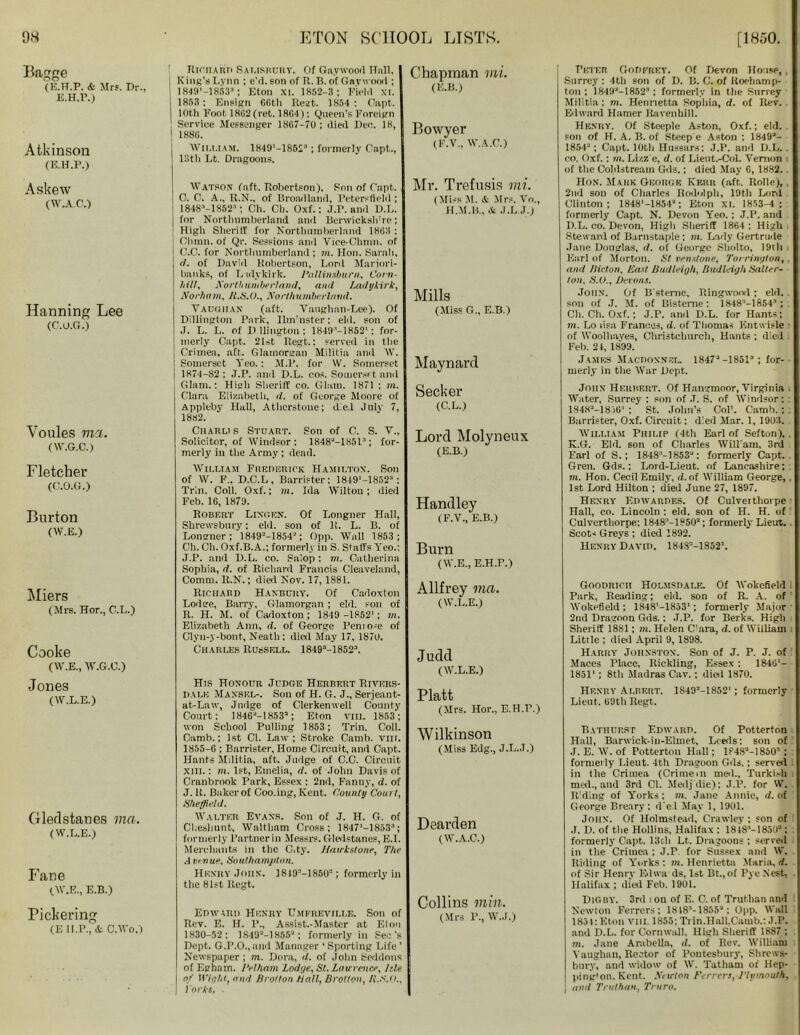 Bagge (E.H.P. & Mrs. Dr., E.H.r.) Atkinson (E.H.P.) Askew (w.A.r.) Hanning Lee (C.O.G.) Voules ma. (W.G.C.) Fletcher (C.O.G.) Burton (W.E.) fliers (Mrs. Hor., C.L.) Cooke (W.E., W.G.C.) Jones (W.L.E.) Glerlstanes via. (W.L.E.) Fane (W.E., E.B.) Pickering (E H.P., & C.Wo.) Richard Salisbury. Of Gaywoorl Hall, ; King’s Lynn ; e’d.snn of R. B. of Garwood ; 1849’-18533; Eton XI. 1852-3 ; Field XI. 1853: Ensign 66tli Rest. 1854 : Capt. 10th Foot 18(12(ret. 1864): Queen’s Foreign ! Service Messenger 18G7-70 ; died Deo. 18, 1 188G. WILLIAM. 1849’-18523; formerly C'apt., 13th Lt. Dragoons. Watson (aft. Robertson). Son of Capt. 0. C. A., R.N., of Broad land, Pctersfleld ; 18483-13523; Ch. Ch. Oxf.; J.P. and D.L. for Northumberland and Benvickslnre; High Sheri If for Northumberland 18G3 : Gluon, of Qr. Sessions and Viee-Chmn. of | C.C. for Northumberland ; m. Hon. Sarah, \ (I. of David Robertson, Lord Marjori- i banks, of Lulykirk. Pallinsburn, Corn- I hill, Northumberland, ami Ladykirk, i Norham, R.S.C., Northumberland. VAUGHAN (aft. Vaughan-Lee). Of Dillington Park, Ilm’nster; eld. son of I J. L. L. of D llington ; 1849”—1852*; for- i merly Capt. 21st Regt.: served in the Crimea, aft. Glamorgan Militia and W. : Somerset Yeo. : M.P. for W. Somerset i 1874-82 ; J.P. anil D.L. cos. Somerset and . Glam.: High Sheriff co. Glam. 1871 : m. Clara Elizabeth, d. of George Moore of Appleby Hall, Atlicrstone; died Julv 7, 1882. Charli s Stuart. Son of C. S. V„ Solicitor, of Windsor; 18483-18513; for- merly in the Army ; dead. William Frederick Hamilton. Son of W. F„ D.C.L, Barrister: 1849'-18523: Trin. Coll. Oxf.; m. Ida Wilton; died Feb. 16, 1879. Robert Linden. Of Longner Hall, Shrewsbury; eld. son of 11. L. B. of Longner; 1849--1854'; Opp. Wall 1853; Ch. Ch. Oxf.B.A.; formerly in S. Staffs Yeo.: J.P. and D.L. co. Salop: m. Catberina Sophia, d. of Richard Francis Cleaveland, Comm. R.N.; died Nov. 17,1881. Richard H anbury. Of Cadoxton Lodge, Barry, Glamorgan ; eld. son of II. H. M. of Cadoxton ; 1849 -1852’; m. Elizabeth Ann, d. of George Peniose of Clyn-y-bont, Neath ; dial May 17, 1870. Charles Russell. 18493-18523. His Honour Judge Herbert Rivers- dalk Maxsel-. Son of H. G. J., Serjeant- at-Law, Judge of Clerkenwell County Court: 1846M8533 ; Eton VIII. 1853; won School Pulling 1853; Trin. Coll. Camb.; 1st Cl. Law; Stroke Camb. VIH. 1855-G ; Barrister, Home Circuit, and Capt. Hants Militia, aft. Judge of C.C. Circuit xiii. : m. 1st, Emelia, d. of John Davis of Cranbrook Park, Essex : 2nd, Fanny, d. of J. It. Baker of Coo.ing, Kent. County Court, Sheffield. Walter Evans. Son of J. H. G. of CI.eshunt, Waltham Cross; 1847‘-18533; formerly l’artnerin Messrs. Gledstanes, E.I. Merchants in the G.ty. Jiawkstone, The .1 venue, Southampton. Henry John. 1819M8503 ; formerly in the 81st Regt. Edward Henry Umfrkville. Son of Rev. E. H. 1’., Assist.-Master at Eton 1830-52: 18493-18553 ; formerly in Sec’s Dept. G.P.O.,and Manager ‘ Sporting Life ’ Newspaper ; m. Dora, d. of John Seddons of Epham. Pelham Lodge, St. Lau rence, pie of Wight, and Brotton Hall, Brotton, A’.N.o., I'orks. Chapman mi. (E.B.) Bowyer (F.V., W.A.C.) Mr. Trefusis mi. (Miss M. & Mrs. Vo., H .M .14., & J.L.J.) Mills (Miss G., E.B.) Maynard Seeker (C.L.) Lord Molyneux (E.B.) Handley (F.V., E.B.) Burn ( W.E., E.H.P.) Allfrey via. (W.L.E.) Judd (W.L.E.) Platt (Mrs. Hor., E.H.P.) Wilkinson (Miss Edg., J.L.J.) Dearden (W.A.C.) Collins min. (Mrs P., W.J.) Peter Godfrey. Of Devon House,. Surrey: 4th son of D. B. G. of Uoehamp- ton ; 18493-18523; formerly in the Surrey Militia: m. Henrietta Sophia, d. of Rev. Edward Hamer Ravenhill. Henry. Of Steeple Aston, Oxf.; eld. son of H. A. B. of Steep e Aston : 18493- 1854“; Capt. 10th Hussars; J.P. and D.L. . co. Oxf.: m, Lizz'e, d. of Lient.-Col. Vernon i of the Coldstream Gils.; died May 6, 1882. Hon. Mark George Kerr (aft. Rolle), , 2nd son of Charles Bodolph, 19th Lord Clinton; 1848’-18543 ; Eton XI. 1853—4 ; formerly Capt. N. Devon Yeo. ; J.P. and D.L. co. Devon, High Sheriff 1864 ; High Steward of Barnstaple ; m. Lady Gertrude Jane Douglas, d. of George Sliolto, 19th Earl of Morton. St venstone, Tom'nylon,. and Hicton. East Budleigh, Budleiyh Salter- ton, S.O., Devons. John. Of B’steme, Ringwood ; eld. . son of J. M. of Bisteme; 1848’-18543 ; Ch. Ch. Oxf.; J.P. and D.L. for Hants; m. Lo lisa Frances, d. of Thomas ICntwisle of Woolhayes, Christchurch, Hants ; died . Feb. 21, 1899. James Macdoxnel. 1847“ -1851= ; for- merly in the War Dept. John Herbert. Of Hangmoor, Virginia . Water, Surrey ; son of .T. S. of Windsor: : 18483-18)G’ ; St. John’s Col’. Camb. ; : Barrister, Oxf. Circuit; died Mar. 1, 1903. William Philip (4th Earl of Sefton), . K.G. Eld. son of Charles Will’am, 3rd Earl of S.; 1848’-1853“: formerly Capt. Gren. Gds.; Lord-Lieut. of Lancashire; m. Hon. Cecil Emily, d. of William George, 1st Lord Hilton ; died June 27, 1897. Henry Edwardes. Of Culverthorpe Hall, co. Lincoln ; eld. son of H. H. of Culverthorpe; 1848“—1850“; formerly Lieut.. Scots Greys ; died 3892. Henry David. 18483-1852\ Goodrich Holms dale. Of Wokefield . Park, Reading; eld. son of R. A. of Wokefield ; 1848'-1853’; formerly Major • 2nd Dragoon Gds.: J.P. for Berks. Higli Sheriff 1881; m. Helen Cara, d. of William Litlle ; dial April 9, 1898. Harry Johnston. Son of J. P. J. of Maces riace, Rickling, Essex; 1846'- 1851' ; 8th Madras Cav.; dial 1870. Henry Albert. 1S49“-1852‘; formerly Lieut. 69th Regt. Bathurst Edward. Of Potterton Hall, Barwick-iu-Elmet, Leeds; son of J. E. W. of Potterton Hall; 18483-18503 ; : formerly Lieut. 4th Dragoon Gds.; serval in the Crimea (Crimein med., Turkish med., and 3rd Cl. Medj die); J.P. for W. Riding of Yorks; m. Jane Annie, d. of George Breary : d'e 1 May 1, 1901. John. Of Holmstead, Crawley : son of J. D. of the Hollins, Halifax ; 18183-18503 : formerly Capt. 13ch Lt. Dragoons ; served in the Crimea ; J.P for Sussex and W. Riding of Yorks : m. Henrietta Maria, d. of Sir Henry Edwa ds, 1st Bt.,of Pye Nest, Halifax ; dial Feb. 1901. Digby. 3rd i on of E. C. of Trut.han and Newton Ferrers; 1818“-1855“ : Opp. Wall 1854;Eton VIH. 1855: Trin.Hall,Camb.: J.P. and D.L. for Cornwall, High Sheriff 1887 ; m. Jane Arabella, d. of Rev. William Vaughan, Rector of Poutesbury, Shrews- bury, and widow of W. Tathani of Hep- ping*on, Kent. Newton Ferrers, Plymouth, j and Truthan, Truro.