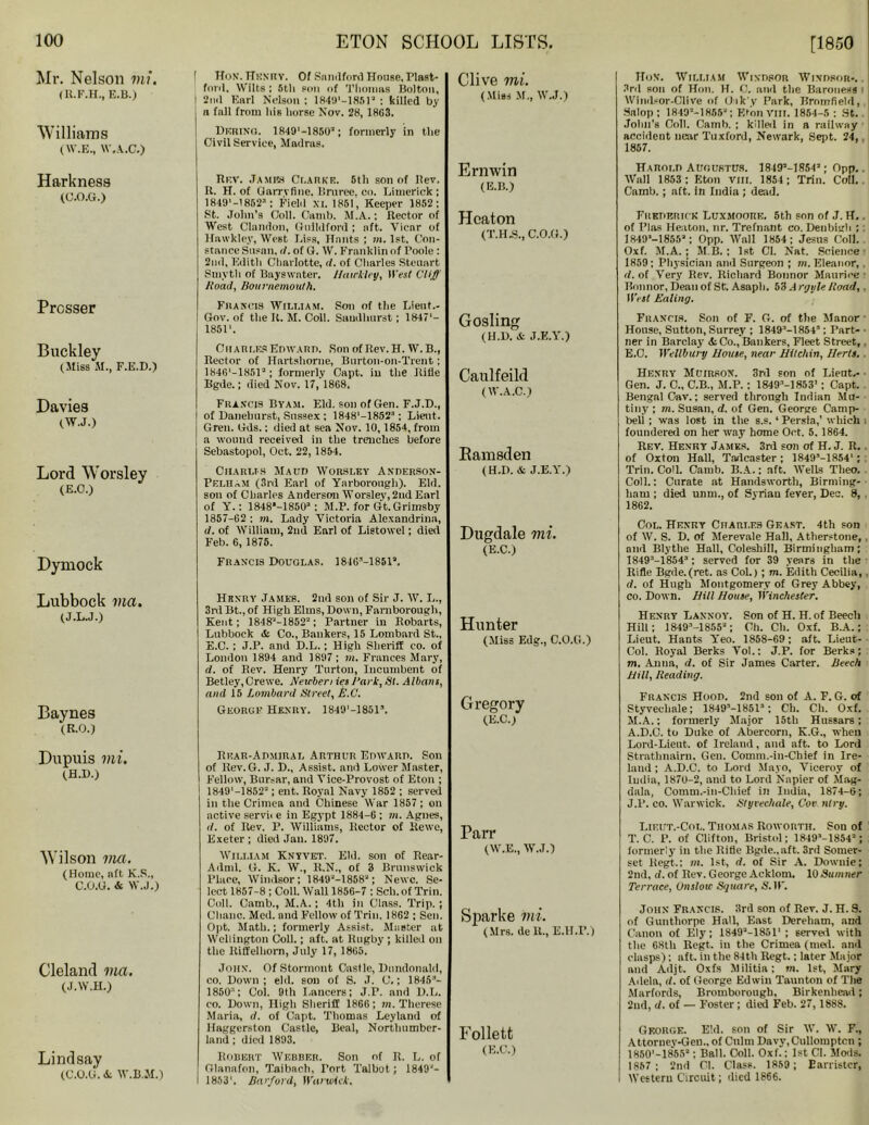 Mr. Nelson mi. (R.F.H., E.B.) Williams (W.E., W.A.C.) 1 Hon. Hkkiiy. Of Snmlford House, Plast- ford, Wilts ; 5tli eon of Thomas Bolton, I 2nd Earl Nelson ; 184B1—18512 : killed by a fall from his horse Nov. 28, 18G3. Dering. 1849M850a; formerly in the Civil Service, Madras. Clive mi. (Miss M., W.J.) HoX. William Windsor Windsor-. 3rd son of Hon. H. C. nml tlie Baroness Winds or-Clive of (Jik'y Park, Bromfield, Salop ; 1849M8663; EfonVIII. 1854-5 : St. Jolm’s Coll. Camb. ; killed in a railway accideut near Tuxford, Newark, Sept. 24, 1867. Harkneas (C.O.G.) Prosser Buckley (Miss M., F.E.D.) Davies (W.J.) Lord Worsley (E.O.) Dymock Lubbock via. (J.L.J.) Baynes (R.O.) Dupuis mi. (H.D.) Wilson via. (Home, aft K.S., C.O.G. & W.J.) Cleland via. (J.W.H.) Lindsay (C.O.G. &. W.B.M.) Rev. James Clarke. 5th son of llev. K. H. of Garrvfine. Brnree. co. Limerick; 18491 —1852a ; Field XI. 1851, Keeper 1852; St. Jolm’s Coll. Camb. M.A.; Rector of West Clandon, Guildford ; aft. Vicar of Hawkley, West Liss, Hants ; m. 1st. Con- stance Susan, </. of G. W. Franklin of Poole : 2nd, Edith Charlotte, it. of Charles Steuart Smyth of Bayswater. Hawkley, ll'esf Cliff Hoad, Bournemouth. Francis William. Son of the Lieut.- Gov. of the R. M. Coll. Sandhurst; 18471- 18511. Charles Edward. SonofRev.H. W.B., Rector of Hartshorne, Burtoii-on-Trent; 1846‘-1851a; formerly Capt. iu the Itifle Bgde.; died Nov. 17, 1868. Francis Byam. Eld. son of Gen. F.J.D., of Danelmrst, Sussex ; 1848'-18523; Lieut. Gren. Gds.; died at sea Nov. 10,1854, from a wound received in the trenches before Sebastopol, Oct. 22, 1854. Charms Maud Worsley Anperson- Pelham (3rd Earl of Yarborough). Eld. son of Charles Anderson Worsley, 2nd Earl of Y.: 18483-18503 ; M.P. for Gt. Grimsby 1857-62 ; m. Lady Victoria Alexandrina, d. of William, 2nd Earl of Listowel; died Feb. 6, 1875. Francis Douglas. 184G’-1851a. Hhxry James. 2nd son of Sir J. W. L., 3rd Bt., of High Elms, Down, Farnborough, Kent; 18483-18522; Partner in Robarts, Lubbock & Co., Bankers, 15 Lombard St., E.C. ; J.P. and D.L.; High Sheriff co. of London 1894 and 1897 ; m. Frances Mary, d. of Rev. Henry Turton, Incumbent of Betley, Crewe. Newberi ies Bark, St. Albans, and 15 Lombard Street, E.C. George Henry. 1849'-18515. Rear-Admiral Arthur Edward. Son of llev.G. J. D., Assist, and Lower Master, Fellow, Bursar, and Vice-Provost of Eton ; 1849'-1852'; ent. Royal Navy 1852 ; served in tlie Crimea and Chinese War 1857 ; on active servii e in Egypt 1884-6 ; m. Agnes, it. of Rev. P. Williams, Rector of Rewe, Exeter ; died Jan. 1897. William Knyvet. Eld. son of Rear- Adml. G. K. W., R.N., of 3 Brunswick Place, Windsor; 1849'-18583; Newc. Se- lect 1857-8 ; Coll. Wall 1856-7 : Sell, of Trill. Cull. Camb., M.A.; 4th in Class. Trip. ; Clianc. Med. and Fellow of Trill. 1862 ; Sen. Opt. Math.; formerly Assist. Master at Wellington Coll.; aft. at Rugby ; killed on the Riffelhorn, July 17, 1865. John. Of Stormont Castle, Dundonald, co. Down; eld. son of S. J. 0.; 1845’- 18501; Col. 9th Lancers; J.F. and D.L. co. Down, High Sheriff 1866; m. Therese Maria, d. of Capt. Thomas Leylaml of Haggerston Castle, Beal, Northumber- land ; died 1893. Robert Webber. Son nf R. L. of Olanafon, Taibach, Port Talbot; 1849'- I 18531. Barfoid, WarvAck, Ernwin (E.B.) Heaton (T.H.S., C.O.G.) Gosling (H.D. & J.E.Y.) Caulfeild (W.A.C.) Bamsden (H.D. Si J.E.Y.) Dugdale mi. (E.C.) Hunter (Miss Edg., C.O.G.) Gregory (E.C.) Parr (W.E., W.J.) Sparke mi. (Mrs. de R., E.H.I’.) Follett (E.C.) Harold Augustus. 1849M8543; Opp.. Wall 1853 ; Eton vm. 1864 ; Trim Coll. Camb. ; aft. in India ; dead. Frederick Luxmoork. 5th son of J. H. of Plas Heaton, nr. Trefnant co. Denbigh ; : 1849'-1855'; Opp. Wall 1854; Jesus Coll. Oxf. M.A.; M B. ; 1st Cl. Nat. Science 1859; Physician and Surgeon ; m. Eleanor, . rf. of Very Rev. Richard Bonnor Maurice Bonnor, Dean of St. Asaph. 53 A rgule /toad, . West Ealing. Francis. Son of F. G. of the Manor • House, Sutton, Surrey ; 18493-1854-'; Part- ■ Her in Barclay' <fcCo., Bankers, Fleet Street,. E.C. Wellbury House, near Httchin, Herts. Henry Muirson. 3rd son of Lieut.- ■ Gen. J. C., C.B., M.P. ; 18493-1853’; Capt. Bengal Cav.; served through Indian Mu- tiny ; m. Susan, d. of Gen. George Camp- bell ; was lost in tlie s.s.1 Persia,’ which i foundered on her way home Oct. 5. 1864. Rev. Henry James. 3rd son of H. J. R. . of Oxton Hall, Tndcaster; 18493-1854' ; Trill. Coll. Camb. B.A.; aft. Wells Tlieo. . Coll.: Curate at Handsworth, Birming- ham ; died unm., of Syrian fever, Dec. 8, 1862. Col. Henry Charles Geast. 4th son of W. S. D. of Mere vale Hall, Atherstone, and Blythe Hall, Coleshill, Birmingham; 18493-18543 ; served for 39 years in the Rifle Bgde.(ret. as Col.) ; m. Edith Cecilia,. d. of Hugh Montgomery of Grey Abbey, co. Down. Hill House, Winchester. Henry Lannoy. Son of H. H. of Beecli Hill; 1849’-1855'; Oh. Cb. Oxf. B.A.; Lieut. Hants Yeo. 1858-69; aft. Lieut- Col. Royal Berks Yol.: J.P. for Berks; m. Anna, d. of Sir James Carter. Beech Hill, Reading. Francis Hood. 2nd son of A. F. G. of Styveehale; 1849M8513; Ch. Ch. Oxf. M.A.; formerly Major 15th Hussars; A.D.C. to Duke of Abercorn, K.G., when Lord-Lieut. of Ireland, and aft. to Lord Strathnairn. Gen. Comm.-in-Chief in Ire- land ; A.D.C. to Lord Mayo, Viceroy of India, 187U-2, and to Lord Napier of Mag- dnla, Comm.-in-Chief in India, 1874-6; J.l’. co. Warwick. Styveehale, Cor nlry. Lieut.-Col. Thomas Roworth. Son of T. C. P. of Clifton, Bristol; 1849’-1854'; formerly in the Rifle Bgde., aft. 3rd Somer- set ltegt.; m. 1st, d. of Sir A. Downie; 2nd, d. of Rev. George Acklom. 10Sumner Terrace, Unslow Square, S.IP. John Francis. 3rd son of Rev. J. H. S. of Gunthnrpe Hall, East Dereliam, and Canon of Ely; 1S493-1851‘; served with the 68tli Regt. in the Crimea (med. and clasps); aft. in the 84th Regt,; later Major and Adjt. Oxfs Militia; m. 1st, Mary Adela, d. of George Edwin Taunton of The Marfords, Bromborough, Birkenhead; 2nd, d. of — Foster ; died Feb. 27, 1888. George. Eld. son of Sir W. W. F., Attorney-Gen., of Culm Davv.Cullomptcn ; 1850'—1855°; Ball. Coll. Oxf.; 1st Cl. Moils. 1857; 2nd Cl. Class. 1859; Barrister, Western Circuit; died 1866.