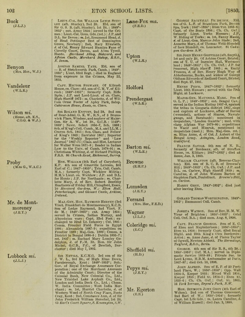 Buck (J.L.J.) Benyon (Mrs. Hor., W.J.) Yandeleur (W.L.E.) Wilson mi. (Home, aft. K.S., C.O.G. & W.J.) Proby (M:ss G., W.A.C.) Mr. de Mont- morency (J.E.Y.) Lubbock mi. (J.L.J.) Lieut.-Col, Sin WlM.IAM LEWIS 9tuc- lky (aft. Stucley). 2nd Bt. Eld. son of Sir G. S. B. (aft. Stuoley), 1st Bt. : 1849’- 1852' ; ent. Army 1854 ; served In the Cri- mea : Lieut.-Col. Gren. Gds. (ret.); J.P. and D.L. for Devon ; m. 1st, Ilosamond Head, d. of Head Pottinger Best of Donnington Grove, Newbury; 2nd, Mary Elizabeth, d. of Col. Henry Edward Hnmlyn Fane of Clovelly Court, Devon, and Avon Tyrell, Hants. Hartland Abbey, Mdejord, and .1 (felon Cattle, Morchard Bishop, R.S.O., •V. Devon. Ashton Samuel Yate. Eld. son of — B. of Stetchworth Park, Camb. ; 1849’- 1850’ ; L!eut. 53rd Regt. ; died in England from exposure in the Crimea, May 22, 1855. Capt. Hrctor Stewart. Of Kilrusli House,co. Clare: eld.son of C.M.V.of Kil- rush ; 1849’-1851’: formerly Capt. Rifle ltgde.: J.r. and Lord-Lieut. of eo. Clare, High Sheriff 1873 : m. Charlotte, d. of Wil- l'am Orme Foster of Apley Park, Salop. Cahiracun House, Ennis, co. Clare. Sir Roland Knyvkt, 2nd Bt. 2nd son of Rear-Adml. G. IC. W., R.N., of 3 Bruns- wick Place, Windsor, and nephew of Mnjor- Gen. Sir A. W., 1st Bt,, G.C.B. : 1049’- 1859'; Newc. Select 1856-7, Sch. 1858; Sch. of K'ng’sColl. Camb., M.A. anil LL.M.; Craven Sch. 1861 ; Sen. Class, and Fellow of King’s 1863 ; Barrister 1867 ; Reporter for the ‘ Weekly Reporter ’ and * Law Journal’ 1867-71; Class, and Hist.Lecturer for Walter Wren 1871—8 ; Reader in Indian Law to the Univ. of Camb. 1878-91; m. Christiana Whiting, d. of Richard Phillips, F.R.S. 86 Church /load, Richmond, Surrey. Hox. William (5th Earl of Carysfort), K.P. 4th son of Granville Leveson, 3rd Earl of C.: 1847'-1855’; Trill. Coll. Camb. M.A.; formerly Capt. Wicklow Militia: H.M.’s Lieut, co. Wicklow ; J.P. and D.L. for Hunts ; J.P. for Northants ; m. Char- lotte Mary, d. of Rev. Robert Boothby Heathcote of Friday Hill, Chiugford, Essex. 10 Herejord Gardens, IF.; Elton Hall, Peterborough; and Glenart Castle, Arkloic, Ireland. Maj.-Gen. Hon. Raymond Hervey (3rd Yisct. Frankfort de Montmorency), K.C.B. Son of Lodge Raymond, 2nd Viset. F. de M.; 1848'-1850’; ent. Army 1854; served in Crimea, Indian Mutiny, and Abyssinian wars ; Capt. 33rd Foot; ex- changed to 32nd Lt. Infantry; Col. 1881 : Comm. Frontier Field Force in Egypt 1886; Alexandria 1887-9; expedition on Frontier 1889 ; Maj.-Gen. 1889 ; Comm, a District in Bengal 1890-5 ; Dublin 1895-7 ; ret. 1897 ; m. Rachael Mary Lumley C.o- dolphin, d. of F.-M. Rt. Hon. Sir John Michel. G.C.B., P.C., of Dewlish, Dor- chester ; died May 7, 1902. Sir Nevile, K.C.M.G. 3rd son of Sir J. W. L., 3rd Bt., of High Elms Down, Farnborough, Kent; 1848M853’; Sub.- Gov. of Royal Exchange Assurance Cor- poration : one of the Merchant Assessors of the Admiralty Court; Director of the Colonial Bank, New Colonial Co., Ltd., New Trinidad Lake Asphalt Co., Ltd., London and India Dock Co., Ltd.; Chinn. W. India Committee ; West India Mer- chant; in. 1st, Harriet Charlotte, d. of Western Wood of North Cray Place, Foots Cray, Kent; 2nd, Constance Ann, d. of Sir John Frederick William Horsehcl, 1st Bt. 65 Earl's Court Square,S. Kensington,S.IF. Lane-Fox via. (F.E.D.) Upton (W.L.E.) Holford Prendergast (W.L.E.) Barton mi. (W.L.E.) Browne (E.H.P.) Lumsden (J.E.Y.) Ferrand (Mrs. Hor., F.E.D.) Wagner (J.L.J.) Coleridge mi. (E.C.) Sheffield mi. (H.D.) Pepys mi. (J.E.Y.) Mr. Egerton (E.B.) Georoe Sackvji.i.e Fiudk-.ick. Eld. son of G. L.-P. of Bramhum Park, Bo-uort Spa, York ; 1847'-1856’; Eton VIII. 1855-6; Capt. of the Boats 1856 ; Ch. Oh. Oxf.; formerly Lient. Yorks Hussars; J.P. W. Riding of Yorks ; m. 1st, Fanny Maule, d. of Lieut.-Gen. Marou3 John Slade; 2nd, Annette Mary, d.of Thomas Weld-Blundell of Ince Blundell, co. Lancaster. 81 Cado- gan Gardens >S. iF. Sir John Henry Greville (aft. Smyth), 1st and only Bt. Of Ashton Court, Bristol; son of T. U. of Ingmire Hall, Westmor- land ; 1848M851’ ; Ch. Ch. Oxf.; J.P. for Somerset, High .Sheriff 1865 ; m. Emily Frances, d. of Rev. Henry Hugh Way of Alderbourne, Bucks, and widow of George Oldham Edwards of Redland Court, Bristol; died Sept. 27, 1901. Henry Price. 1847’-1852‘: formerly Lieut. 10th Hussars ; served with the 79th Highl. at Lucknow. Major-Gen. Maunsell Mark. Son of G. L. P. ; 18491—18521 ; ent. Bengal Cav.; served in the Indian Mutiny 1857-8, against the tribes in Googaria district 1857, siege and capture of Lucknow, affair of Barree (wounded), actions of Simree, Nawab- gunge, and Barabanki; mentioned in despatches, ‘London Gazette'; med. with clasp Afghan War 1879-80 ; expeditions to Wazir and Hisarak, mentioned in despatches (med.) ; Hon. Maj.-Gen. ret. ; m. Eliza Anne, d. of Col. J. Aubert of the Bengal Army. Atington, London Road, Guildford. Francis Savile. 5th son of N. B., formerly of Bordeaux, aft. of Straffan House, co. Kildare; 1847’-1852‘; died at Rome, Jan. 3, 1860. William Clayton (aft. Browne-Clay- ton). Eld. son of R. C. B. of Browne’s Hill; 1849’-1853' ; Ch. Ch. Oxf.; J.P. and D.L. co. Carlow, High Sheriff 1859 ; m. Caroline, d. of John Watson Barton of Stapleton Park, Pontefract. Browne’s Hill, co. Carlow. Harry Grey. 1843’-1852’; died just after leaving Eton. Gerard Thomas Worthington. 1849’- 1863'; Emmanuel CoU. Camb. Joshua Watson. Son of Bev.H. Jr. W. Vicar of Brighton: 1850'-1853’: Oriel CoU. Oxf. B.A.; died unm. Aug. 8, 1898. Capt. Francis George. Son of E. C. of Eton and Mapledurhnm ; 1850‘-18542: Eton XI. 1854 : formerly Capt. 42nd Royal Highl. and 25th Kings Own Borderers: Artist; m. Anne Jane, d. of Pierce Taylor of Ogwell, Newton Abbott. The Hermitage, Ticyford, R.S.O., Berks. George. 4th son of Sir R. S., 4th Bt.: 1850‘-1853': Oxf. M.A.; served in Diplo- matic Service 1859-88 ; Private Sec. to Lord Lvons, H.B.M. Ambassador at Par's, 1867-87 ; died Oct. 10, 1898. John Alfred. Son of E. P. of 20 Port- land Place, W.; 1850‘-I856’: Opp. Wall 1854-5, Keeper 1855: Mixed Wall 1851, Keeper 1855 ; Field Xi. 1834-5 ; Eton xi. 1S55-6 ; Ch. Ch. Oxf.: Oxf. xi. 1861. 16 York let-race, Regent's Park, X. IF. Hon. Seymour John Grey (4th Earl of Wdton). 2nd son of Thomas Grosvenor, 2nd Earl of W.; 1850'-1854‘ : formerly Capt. 1st Life Gds.; in. Laura Caroline, <f. of William Russell; died Jan. 3, 1898.