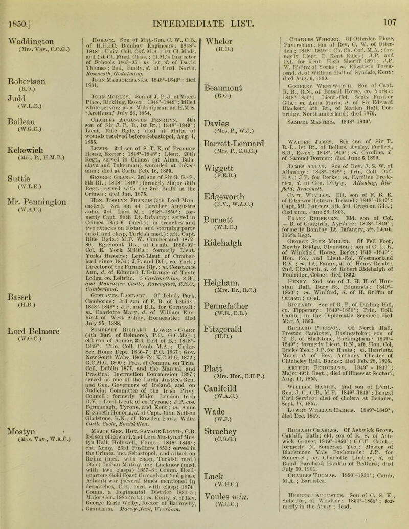 1850.] Wadding ton (Mrs. Vftv., C.O.G.) Robertson (R.O.) Judd (W.L.E.) Boileau (W.G.C.) Ivekewich (Mrs. I\, ll.M.B.) Suttie (W.L.E.) Mr. Pennington (W.A.C.) Basset (H.D.) Lord Belmore (W.G.C.) Mostyn (Mrs. Vav., W.A.C.) I Horace. Son of Maj.-Gen. C. W., C.B., ; of ir.H.f.C. Bmnlmv Engineers: 1848’- ! 1848* ; Univ. Coll. Oxf. M.A.: 1st Cl. Mods. and 1st Cl. Final Class.: II.M.’s Inspector | of Schools 1863-95 : in. 1st, d. of Davirl Thomas; 2nd, Emily, d. of Fred. North. Roseneath, Godaiming. John Marjorihanks. 1848M849*: died 1861. John Morley. Son of J. P. J. of Mooes Place, Rickling,Essex : 1848-'-1849*: killed while serving as a Midshipman on H.M.S. ‘Arethnsa,’ July 28, 1854. Ohahi.rs Augustus Penrkyn. 4th son of Sir .T. P. 11, 1st Bt. : 1818-'-]849- : Lieut. Biflc Bgde. : died at Malta of wounds received before Sebastopol, Aug. 1, 1855. Lewis. 3rd son of S. T. K. of reamore House, Exeter : 1848M818'-'; Lieut. 26th Begt., served in Crimea (at Alma, Bala- clava and Inkerman), wounded at Inker- man ; died at Corfu Feb. 16, 1855. George Grant-. 3rd son of Sir G. G.-S., 5th Bt.: 1848M849-; formerly Major 76th Regt.: served with the 3rd Buffs in the Crimea ; died Jan. 1875. Hon. Josslyn Francis (5th Lord Mnn- caster). 3rd son of Lowther Augustus John, 3rd Lord M. ; 1848“-1850' : for- merly Capt. 9Uth Lt. Infantry; served in Crimea 1854-6 (med.): in trenches and two attacks on Redan and storming party (med. and clasp, Turkish med.) : aft. Capt. Rifle Bgde.: M.P. W. Cumberland 1872- 80, Egremont Div. of Climb. 1885-92: Col. E. York Militia: formerly Lieut. Yorks Hussars; Lord-Lieut. of Cumber- land since 1876 ; J.P. and D.L. co. Y'ork ; Directorof the Furness Rly.: in. Constance Ann, <1. of Edmund L’Estrange of Tynte Lodge, co. Leitrim. 5 Carlton Gdns.,S.}V., and Ifuncaster Castle, Ravenglass, R.S.O., Cumberland. Gustavus Lamrart. Of Tehidy Park, Camborne : 3rd son of F. B. of Tehidy ; 1848 ’-1848- ; J.P. and D.L. for Cornwall: m. Charlotte Mary, d. of William Elm- hirst of West Ashby, Horncastle; died July 25, 1888. Somerset Richard Lowry - Corry (Itb Earl of Belmore), P.C., G.C.M.G. ; eld. son of Armar, 3rd Earl of B. ; 1848*- 1849’: Trim Coll. Camb. M.A. : Under- Sec. Home Dept. 1836-7; P.C. 1867; Gov. New South Wales 1868-72: K.C.M.G. 1872 ; G.C.M.G. 1890 : Pres, of Commn. on Trill. Coll. Dublin 1877, and the Manual and Practical Instruction Commission 1897; served as one of the Lords Justices Gen. and Gen. Governors of Ireland, and on Judicial Committee of the Irish Privy Council: formerly Major London Irish It.V. ; Lord-L’eut. of co. Tyrone; J.P. cos. Fermanagh, Tyrone, and Kent: m. Anne Elizabeth Honoria, d. of Capt. John Neilson Gladstone. R.N., of Bowden Park, Wilts. Castle Coole, Enniskillen. Major Gen. Hon. Savage Li.oyd-, C.B. 3rd son of Edward, 2nd Lord Mostyn,of Mos tyn Hall, Holywell, Flints: 1848:I-1849J; ent. Army, 23ril Fusiliers 1853: served in the Crimea, inc. Sebastopol, and attack on Redan (med. with clasp, Turkish med.) 1855 : Induin Mutiny, inc. Lucknow (med. with two clasps) 1857-8: Comm. Head- quarters Gold Coast throughout 2nd phase Ashanti war (several times mentioned in despatches, C.B., med. with clasp) 1874; Comm, a Regimental District 1880-5 : Major-Gen. 1885 (ret.) : in. Emily, d. of Ilev. George Earle Welby, Rector of Barrowby, i Grantham. Maes-y-Xaut, U're.r/iam. Wheler (II.D.) Beaumont (R.O.) Davies (Mrs. P., W.J.) Barrett-Lennard (Mrs. I’., C.O.G.) Wiggett (F.E.D.) Edgeworth (F.V., W.A.O.) Burnett (W.L.E.) Ridehalgh Heigham. (Mrs. Dr., R.O.) Pennefather (W.E., E.B.) Fitzgerald (H.D.) Platt (Mrs. Hor., E.H.P.) Caulfeild (W.A.C.) Wade (W.J.) Strachey (C.O.G.) Luck (W.G.C.) Voules viin. (W.G.C.) Charles WHEI.f.r. Of Ottorden Place, Faversham; sou of Rev. C. W. of Otter- den : 1848'-1849’; Oh.Cli. Oxf. M.A.: for- merly Lieut. E. Kent Rifles : J.P. and D.L. for Kent, High Sheriff 1891 ; J.P. W. Rid'ng of Yorks : m. Elizabeth Toivn- <end, d. of William Hall of Syndale, Kent; died Aug. 6, 1899. Godfrey Wentworth. Son of Capt. R. B., R.N., of Bossall House, co. Yorks; 1848M8501 : Lieut.-Col. Scots Fusilier Gds.; 711. Anna Maria, d. of Sir Edward Blackett, 6th Bt., of Matfen Flail, Cor- bridge, Northumberland: died 1876. Samuel Masters. 1848M849A Walter James. 8th son of Sir T. B.-L., 1st Bt.. of Beilins, Avcley, Purllocf, S. O., Essex: lSdS'-lSdO* ; m. Caroline, d of Samuel Dormer: died June 6,1899. James Allan. Son of Bov. J. S. W. of Allanbay: lSIS’-lRig1 ; Trim Coll. Oxf. B.A.: J.P. for Berks; in. Caroline Frede- rica, d. of Gen. D'Oyly. Allanbay, Uin- fleld, B rac knell. Cart. William. Eld. son of F. B. E. of Eilgeworthstown, Ireland : 1848’-1849l: Capt. 5th Lancers, aft. 3rd Dragoon Gds.; died nnm. June 28, 18C3. Frank Bedff.arx. Eld. son of CoL — B. of Gadgirth, Ayrslrre; 1848''-l849* ; formerly Bombay Lt. Infantry, aft. Lieut. 106th Regt. George John Miller. Of Fell Foot, Newby Bridge, Ulverston ; son of G. L. R. of Winkfield House, Berks; 1849 -1819': Hon. Col. and Lieut.-Col. Westmorland R.V. : m. 1st, Fanny, d. of Henry Reade : 2nd. Elizabeth, d. of Robert Ridehalgh of Foulridge, Colne; died 1892. Henry. 2nd son of .T. H. II. of Hun- stau Hall, Bury St. Edmunds: 18493- 1850': m. AVinifred, d. of H. Griffin of Ottawa : (lead, Richard. Son of R. P. of Darling Hill, co. Tipperary; 18492-1850' ; Trim Coll. Camb.; in the Diplomatic Service ; died Mar. 5, 1863. Richard Purefoy. Of North Hall, Preston Candover, Basingstoke: son of T. F. of Shalstone, Buckingham • 18492- 1849*; formerly Lieut. R.N., aft. Hon. Col. Bucks Yeo.: J. P. for Hants; m. Henrietta Mary, d. of Rev. Anthony Chester of Cliiebeley Hall, Bucks ; died Feb. 28, 1895. Arthur Ferdinand. 1849- - 1849 ; Major 49t 11 Regt.; died of illness at Scutari, Aug. 11, 1855. William Harris. 2nd son of L'ent.- Gem J. C.B., M.P.: 1849M849*: Bengal Civil Service: died of cholera at Benares, Sept. 17, 1857. Lowry AVili.iam Harris. 1849M8193 ; died Dec. 1849. Richard Charles. Of Ashwick Grove. Oakhill. Bath: eld. son of it. S. of Ash- wick Grove; 1849:’-1850': C.C.C. Camb.; formerly N. Somerset Y'eo.; Master of Blackmoor Vale Foxhounds: J.P. for Somerset; in. Charlotte Lindsay, d. of Ralph Bareliard Hankin of Bedford; died July 30, 1901. Charles Thomas. 1850M8501; Camb. M.A.; Barrister. Herrert Augustus. Son of C. S. V., Solicitor, of AVii.dsor : 185U'J-1862' ; for- merly in the Army ; dead.