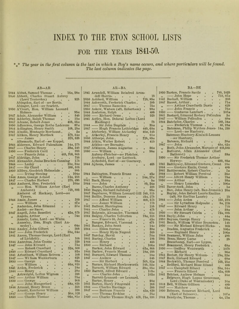 INDEX TO THE ETON SCHOOL LISTS FOB THE YEAES 1841-50. %* The year in the first column is the last in which a Boy's name occurs, and where particulars will he found. The last column indicates the page. 92 6 95a 546 15a AB—AR 1814 Abbot, Samuel Thomas . . 16a, 28a 1850 Abbott, Charles Stuart Aubrey (Lord Teuterden) Abingdon, Earl of —see Bertie. Abingcr, Lord—see Scarlett. 1850 A’Court, Hon. William Leonard Holmes- .... 1847 Adair, Alexander William 1841 Adderley, Ralph Thomas 1847 Adeane, Robert Jones . . 405, 55a 1850 Adlercrou, George Rathe Ladeveze 87a 1814 Adlington, Henry Smith . 106, 25a 1841 Ainslie, Montague Mordaunt. . 2a 1847 Aitken, Henry Mortlock . 376, 54a ,, James .... 376, 536 Albemarle, Earl of—.see Keppol. 1841 Alderson, Edward l’akeuham 14a, 276 1847 Charles Henry . . 39a, 546 1850 Frederick Cecil . . . 996 „ Francis John . . 4G6, 706, 805 1817 Aldridge, John .... 756 1841 Alexander, Josias Bracken Canning 176 1844 Lesley .... 20a, 34a 1817 Sir Claud . . . 386, 536 1850 Allfrey, Goodrich Holms,lale . . 986 „ Irving Stening . . . 104a 1844 Ames, George A eland . . 13a, 256 1847 Charles Herbert . . 276, 496 1850 Amherst, Hon. Frederick . . 104a Hon. William Archer (Earl Amherst) . 726, 885 Amherst of Hackney, Lord—see Tyssen. 1844 Amos, James 356 „ William 47a ,, Anderdon, Jolm Edmund . . 37a Andre—see Snow. 1847 Angell, John Benedict . . 42a, 576 „ Angelo, Arthur .... 74a Annalv, Luke, Lord—see White. ., Annesley, Hon. Hugh (Earl An- nesley) 1844 Ansley, John Gilbert 1847 John Frederick . . 39a, 54a 1841 Anson, Thomas George, Lord (Earl of Lichfield) 1844 Antrobus, John Coutts . . . 1847 John E hvard .... „ Robert Crawfnrd . 1850 Edward Crawford . 1841 Arbuthnot, William Iteirson 1847 Wi liam Wedderbum 1850 George „ William . 1841 Arden, Frederick . 1844 Henry „ Arkwright, Loftus Wigraui 1847 Arthur William 1850 George „ John Hungerford . 1844 Arnaud, Henry Bruce „ Arnold, Kcrehever William 1847 George Henry . 1850 Charles Thomas 32a, 64a 306 106 336 75 a 506 . 92a . 106 . 626 . 92a 06a, 816 . 18a . 38a . 396 . 75 a . 905 68a, 836 . 356 386 36a, 526 66a, 81a All—BA 1841 Arundcll, William Rcinfrcd Arun- dell Harris- 15 1850 Ashford, William . . . 726, 89a 1844 Ashworth, Frederick Charles . . 386 1847 -—- Thomas Ramsden . . . 75a 1850 Askew, Watson (aft. Robertson) . 98a 1844 Assheton, Ralph .... 486 1850 —— Richard Orme .... 936 1841 Astley, Hon. Dclaval Loftus (Lord Hastings) 76 1844 Sir John Dugdale . . . 35a 1847 Hugh Francis Lethbridge 446, GOa „ Atcherley, William Atcherley 40a, 546 „ Atherley, Francis Henry . . Ola 1850 Athorpe, John .... 726, 89a 1844 Atkin, Walter Robert . . . 416 Atkins—see Burnaby. 1847 Atkinson, James Augustus . . 56a 1850 William 98a Aubrey-Fletcher—see Fletcher. Avebury, Lord—see Lubbock. Aylesford, Earl of—see Guernsey. 1844 Aytoun, James .... 405 1844 1841 1844 1850 1847 18 44 1847 11 1841 1844 1847 1841 1841 1844 1847 1841 1844 1850 1844 1841 1847 1850 1841 1844 1847 I 1850 Babington, Francis Evans . . 43a William .... 14a, 27a Back, Henry 5a John .... 86, 24a Bacon, Charles Anthony . . 326 Bagge, Richard Salisbury . . 98a Bagshawe, William Leonard Gill 346, 515 Baillie, Duncan James . . 15a, 276 Alfred William . . 406, 576 James William . . . 776 Balfour. Harrington . . . 156 Charles John .... 476 Balgonie, Alexander, Viscount . 63a Balguy, Charles Yelverton . 19a, 316 Francis St. John . . . 43a Bangor, Edward, Viscount . . 476 Bankes, John Scott . . . 14a Eldon Surtees . . . 39a Henry- Hyde Nugent . . 366 Barclay, David .... 70a Baring, Charles .... 196 Henry 456 Richard 10Ga Barker, John Edward . . 63a, 806 Barlow, Francis Mount . . 18a, 296 Barnard, Edward Thomas . . 10a Andrew 646 ■ Sir Herbert . . . 365, 52a Barnes, Richard Hawkesworth 346, 52a Barnett, William Edward . 39a, 55a Burrett, Alfred Edward . . . 103a Charles John .... 103a Barrett-Leonard—see Leonard. Barter, Henry 90a Barton, Harry Fitzgerald . . 206 Charles Hastings . . . 386 Bertram Francis . . 43a, 636 Thomas Erskine . . . 75a Charles Thomas Hugh 476, 73a, 896 1850 1841 1847 1850 1841 1847 1844 1847 1850 1841 1844 1841 1844 1847 1850 1841 1844 1847 1850 1844 1850 1841 1850 1844 1841 1847 1850 1844 1847 1844 1847 1841 1814 1847 1850 1844 BA—BE Barton, Francis Savilc . . 746, 1025 John Hope . . . 716,87a Baslmll, William .... 206 Basset, Arthur 71a Arthur Crawfurth Davie . 626 John Francis , 7Ga Gustavus Lambnrt . . . 107a Bastard, Edmund Rodney Pollcxfen 3a William Pollexfcu . . . GOa Batchelor, Charles . . . 186, 34a Frederick Thomas . . 46, 23a Bateman, Philip Wytlien Jones- 14a, 256 Lord—see Hanbury. Bateman-Hanbury-Kincaid-Lcnnox —see Hanbury. Bateson, Richard .... 38a —— John .... 45a, 62a Bath, John Alexander, Marquis of 426,586 Bathurst, Allen Alexander (Earl Bathurst) 59a ——- Sir Frederick Thomas Arthur Hervey- .... 686, 85a Batthyany, Edmund Gustave, Count 18a Gustave Emile, Count . . 486 Battiscombe, Robert Charles . . 7a Robert William Percival . 35a Albert Henry William . . 75a Arthur 99a Henry Lumsdeu . . . 106a Bavcr^tock. John .... la Bax, John Henry (aft. Bax-Ironside) 20a Bayley, John Robert Laurie Emilius 15 156,276 8a, 236 . 716 . 59a (aft. Sir Emilius Laurie) John Arden Sir Lyttelton Holyoake Edward Henry John Arthur . Sir Steuart Colvin , Bayly, John Baynes, George Henry . Beach, William Wither Bramston . Sir Michael Edward Hicks- . Beadon, Augustus Frederick Reginald Henry Beamont, William John Bean, Henry Lucas , Beauchamp, Earl—see Lygon Beaumont, Henry Frederick Godfrey Wentworth Richard . Becher, Sir Henry Wrixon- Beek. Richard Edward . Beckwith, Thomas Percival Bedford, Richard Bisse Itilani Campbell Riland Francis Riland Belcher, Andrew Holmes Belgravc, Hugh Lupus Grosvc Lord ( Duke of Westminster) . 10a Bell, William Gillison . . . 486 Matthew 63a Belmore, Somerset Richard, Lord (Earl of Belmore). . . . 107a Bcndyshc, Thomas . . . 6a, 23a 72a, 886 . 44a 100a 146 . 966 . 106a , 106a . 286 . 26 . 6 8a . 1075 . 96a 19a, 32a . 68a 1G6, 25a . 486 38a, 54a 43a, 606 . 16a