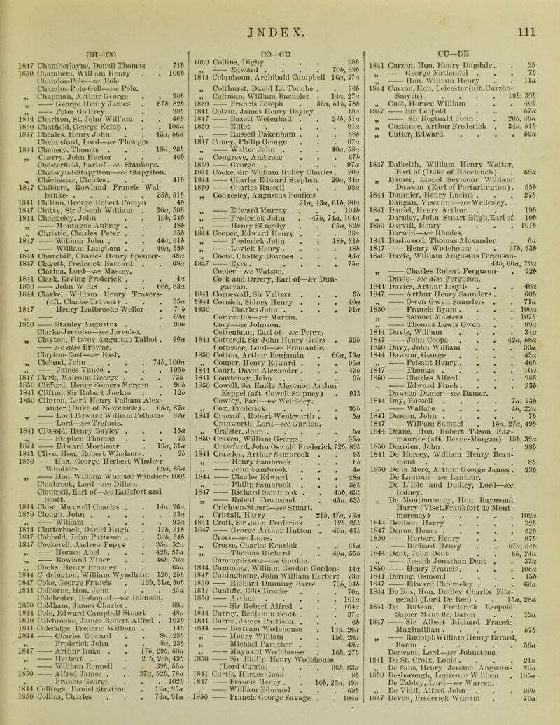 1817 1850 IX11 185U 1X47 1844 1817 1841 1X47 1844 1847 1X44 1847 1841 1X50 1844 1847 1850 1817 1850 1841 1850 1841 1X44 1841 1850 1844 1850 1844 1847 1847 1844 1847 1844 1850 1844 1850 1X11 1844 1817 1850 1811 1850 cn-co Ohamherhiync, Den/.il Thomas . 715 Chambers, Will aui Henry . . 10G6 t Uiandos-l’ole—see Pole. Olinudos-Pole-Gell—see Pole. Chapman, Arthur Grorge . . 905 George Hem y James . 676 825 Peter God frey. . . 985 Charlton, St. John Wili am . . 465 Chatfield, George Kemp . . . 106« Chealrs. Henry John . . 43u, 56a Chelmsford, Loid—see Thes'ger. Clienery. Thomas . . . 18a, 2G6 Cnerry. John Hector . . . 4G5 Chesterfield, Earl of—see Stanhope. Ohetwynd-Stapylton—see Stapylton. Chichester, Charles. . . . 415 Childers, Howland Francis Wal- banke- 335,515 Ch iton, George Robert Comyn . 45 Chitty, Sir Joseph William . 30a, 505 Cholmeley, John . . . 105,245 Montague Aubrey . . . 485 Christie, Charles Peter . . . 355 William John . . . 44a, G15 William Langham . . 40a, 555 Churchill, Charles Henry Spencer- 48a Clagett, Frederick Barnard . . 68a Clariua, Lonl—see Massey. Clark, Krving Frederick ... 4a John W.llis . . . 685, 83a Clarke, William Henry Travers- (aft. Clai ke-Travers) . Henry Ladbrooke Weller 35a 7 5 69a 995 Stanley Augustus . Clarke- Jervnisc—see Jervoise. Clayton, F.tzroy Augustus Talbot. 96a s/e also Browne. Clayton-East—see Fast, Olelaud, John .... 745, 100a James Vance .... 1055 Clerk, Malcolm George . . . 735 Clifford, Henry Somers Morgan . 9n5 Clifton, Sir Hubert Juckes . . 125 Clinton. Lord Henry Pelham Alex- ander (Duke of Newcastle) . G5a, 82a Lord Edward William Pelham- 92a Lord—see Trefusis. Cl'Ssold, Henry Iklyley . . . 15a Stephen Thomas ... 75 Edward Mortimer . 19a, 31a Clive, Hon. Robert Windsor-. . 25 Hon. George Herbert Windsor Windsor- .... G9a, 86a Hon. William Windsor Windsor- 1005 Clonbrock, Lord—see Dillon. Clonmell, Earl of—see Earlsfort and Scott. Close, Maxwell Charles . . 14a, 26a Clough, John 93a William ..... 93a Clutterbuck, Daniel Hugh . 195,315 Cobbold, John Patteson . . 395, 545 Cockerell, Andrew Pepys . 35a, 52a Horace Abel . . . 425, 57a Howland Viner . . 465, 7Ua Cocks, Henry Bromley . . . 05a C drington, William Wyndham 125, 255 Coke, George Francis . 196, 31a, 505 Colborne, Hon. John . . . 45a Colchester. Bishop of—see Johnson. Cohlham, James Charles. . . 88a Cole, Edward Campbell Stuart . 48a Colebrooke, James Robert Alfred , 1056 Coleridge. Frederic William . . 146 diaries Edward Frederick John Arthur Duke . Herbert . William Rcnnell Alfred James . Francis George Codings, Daniel Stratton Collins, Charles 8a, 236 8a, 236 176, 296, 50a 2 6,286,496 . 396, 55a 37a, 526, 78a . 1026 . 12a,23a , 73a, Ola CO—CU 1850 Collins, Dighy .... 986 ,, Edward .... 706, 896 1814 Colquhonu, Archibald Campbell 16a, 27a „ Coltlmrst, David La Touche . . 3G6 „ Coltman, William Bacheler . 14a, 27a 1850 Francis Joseph . 35a, 516, 786 1841 Colvin. James Henry Bayley . . 18a 1847 Bazett Wetenhall . . 326,51a 1X50 Elliot Ola „ Russell Pnkenlmm . . . 886 1847 Coney, Philip George . . . 67a „ Walter John . . . 40a, 58a ., Congreve, Ambrose . . . G76 1850 George 97a 1811 Cooke, Sir William Ridley Charles. 20a 1844 Charles Erl ward Stephen 20a, 31a 1850 Charles Russell . 98a ii Cookesley, Augustus Fonlkes 21a, 13a ,615, 80a 21 Edward Murray . 1046 11 Frederick John . 476, 74a, 104a Henry Sl ngsby . . G5a, 826 1844 Cooper, Edward Henry . . 38a „ Frederick John 186, 316 n Loviek Henry . . 486 Coote, Chidley Downes . . 43a 1847 Eyre Copley—see Watson. . 75a Cork and Orrery, Earl of—see Dun- par van. 1841 Cornewall. Sir Velfers . 56 1844 Cornish, SHney Henry . . 40a 1850 Charles John . . • Cornwallis—see Martin. Corv—see Johnson. Cottenham, Earl of—see Penvs. . 91a 1841 Cottcrell, Sir John Henry (Jeers . 396 Cottesloe, Lord—see Fremantle. 1850 Cotton, Arthur Benjamin „ Couper, Henry Edward . 1844 Court, David Alexander . 1841 Courtenay, John . 1850 Cowell, Sir Emile Algernon Arthur Keppel (aft. Cowell-Stepney) Cowley, Earl—see Wellesley. „ Cox, Frederick . 1841 Cracroft, Robert Wentworth . Cranworth, Lord—see Gurdou. ,. Cra’ster, John Craven, William George. G0a, 79a . 9Ga . 436 96 916 926 5a 5a 95a 1850 Crawford, John Oswald Frederick 726, 896 1841 Crawley, Arthur Sambrook . . 96 „ Henry Sambrook ... 66 „ John Sambrook . . . 4« 1841 Charles Edward . . .48a „ Philip Sambrook . . . 356 1847 Richard Sambrook . . 456, G36 „ Robert Townsend . . 45a, G36 Crickton-Stuart—see Stuart. „ Cristall, Harry . . 216,47a, 73a 1844 Croft, Sir John Frederick . 126, 256 1847 George Arthur Hutton . 4Sa, G16 Cross—see limes. „ Crosse. Charles Kcnrick . . Gla „ Thomas Richard . . 40a, 556 Cumiug-Skene—see Gordon. 1844 Cumming, William Gordon Gordon- 44a 1847 Ouninghame, John William Herbert 73a 185u Richard Dunning Barre. 736, 946 1847 Cunliffe, Ellis Bruoke . . . 7Ur» 1850 Arthur loin „ Sir Robert Alfred . . . 104a 1841 Carrey, Beujamm Scott . . . 37a 1841 Currie, James Paitison ... 66 1844 Bertram Wodeliouse . 14a, 2Ga „ Henry William . . 156, 28a „ — Michael Parntlier . . . 48a „ Maynard Wodeliouse . 1G6, 276 1850 Sir Philip Henry Wodeliouse (Lord Currie) . . . 6G6,83a 1841 Curtis, Horace Goad ... 86 1817 Francis Henry . . 106, 25a, 49a William Edmund . . , G96 1850 Francis George Savage . . 104a CU—DE 1811 Ourzon, TTon. Henry Dugdale. „ George Nathaniel . „ Hon. William Henry 1814 Ourzon, Hon. Leicester (aft. Curzon- Smytk). Oust, Horace William 1817 -— Sir Leopold „ Sir Reginald John . „ Custance, Arthur Frederick „ Cutler, Edward 196 266, 34a 26 76 11a , 396 406 57 a , 49a , 516 5 Da 1847 Dalkeith, William Henry Walter, Earl of (Duke of Buceleueh) . 58a „ Darnel-, Lionel Seymour William Dawson-(Earl of Portarliugton). G56 1841 Dumpier, Henry Lucius . . . 276 Daugan, Viscount—see Wellesley. 1841 Daniel, Henry Arthur . . . 196 „ Darnley, John Stuart Bligh,Earl of 106 1850 Darvill, Henry .... 1016 Darwin—see Rhodes. 1811 Dashwood. Thomas Alexander . Ga 1847 Henry Wodeliouse . 376, 536 1850 Davie, William Augustus Ferguson- 446, G(ki, 70a >9 Charles Tlobert Ferguson- . 926 Davie—see also Ferguson. 1844 Davies, Arthur Lloyd- . 48a 1847 Arthur Henry Saunders . 606 11 Owen Gwyn Saunders . 71a 1850 Francis Byam . . . 100a 11 Samuel Masters . 1076 Thomas Lewis Owen . . 89a 1844 Davis, William . . 34a 1817 John Coupe . 42a, 58a 1850 Davy, John William . . 93a 1844 Dawson, George . . 43a „ Pelsaut Henry . . . 466 1847 Thomas . . . 70 a 1850 Charles Alfred . . . 966 99 Edward Finch. Dawson-Damer—see Darner. . 936 1844 Day, Russell 7a, 236 „ Wallace . 46, 22a 1841 Deacon, John . 76 1847 Will1 am Samuel 15a. 27a, 496 1844 Deane, Hon. Robert Tilson F.tz- maurice (aft. Deane-Morgan) 186, 32a 1850 Dearden, John . 986 1841 De Horsey, William Henry Beau- mout 86 1850 De la More, Arthur George James . 936 De I .amour—see Lautour. De 1 / Isle and Dudley, Lord—see Sidney. „ De Montmorency, Hon. Raymond Harry (Visct.Frankfortde Mont- morency) 102a 1844 Denison, Harry .... 326 1847 Denne. Henry 626 1850 Herbert Henry . . . 976 „ Richard Henry . . 67a, 846 1844 Dent, John Dent . . . 86, 24a ., Joseph Jonathan Dent . . 37a 1850 Henry Francis. . . . 105a 1841 Dering, Osmond .... 156 1847 Edward Cholmeley . . . 66a 1814 De Ros. Hon. Dudley Charles Fitz- gerald (Lord De llos) . . 15a, 28a 1841 De Rutzsn, Frederick Leopold Sapier Mantifle, Baron . . 12a 1847 Sir Albert Richard Francis Maximillian 576 „ RudolpkWilliaui Henry Errard, Baron 56a Derwent, Lord—see Johnstone. 1841 De St. Croix, Louis . . . . 216 „ De Snlis, Henry Jerome Augustus 20a 1850 Desborough, Laurence William . 105a De Tablcy, Lonl—see Warren. „ De Vidil, Alfred John , , . 996 1847 Devon, Frederick William . 76a