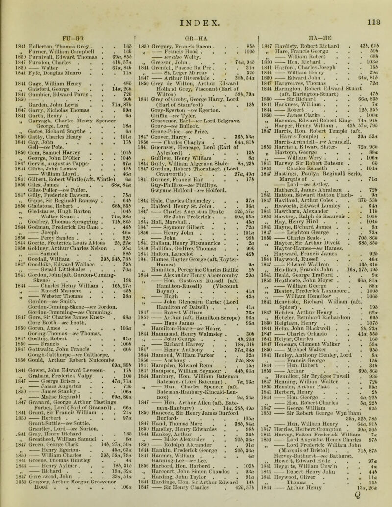 FU—OR GR—nA HA—HE 1811 Fullerton. Thomas Grey. . 166 1850 Gregory, Francis llacou . . . 856 1847 llardtsty, Robert Richard 436, 606 Furner, William Campbell . 166 11 Francis llooil . . . 1006 If Hare, Francis C-eorge 596 1850 Furnivall, Edward Thomas . 69a, 856 see also Welby. 11 William Robert . 686 1847 Fursdon, Charles 416, 57a H Gregson, John . . 74a, 946 1850 lion. Richanl . . 103a 1850 Walter . . . . 67rt, 846 1844 Grenfell, l’ascoe Du Pro . . . 31a 1841 Harfonl, Charles Joseph . 156 1841 Fyfe, Douglas Munro . 11a St. Lcger Murray . . 326 1844 William Henry . 29a 1847 Arthur Riversdale . . 386,54a 1850 Edward John . 64a, 816 18(4 1S47 1K5U 1847 1841 1850 1841 1850 1847 1844 1811 1850 1847 1850 1844 1850 1844 1850 1847 1841 1844 1847 1850 1847 1850 1847 1S50 1841 1847 1850 1847 1841 1850 *841 1847 185(1 1841 1844 1847 1850 Gage, William Henry Gaisfonl, George Gambler, Edward Parry . . 485 14a,266 . 72 6 9 Oft 71a, 876 . 59a , 6k Garden. John Lewis Garry, Nicholas Thomas Garth, Henry Garvagh, Charles Henry Silencer George. Lord . . . .18a Gates, Richard Smythe ... (in Gatty, Charles Henry . . . loin Gay, John . . . . .175 Gell—see Pole. Gem, Samuel Harvey . . . 1015 George, John D'Olier . . . 1045 Gcrvis, Augustus Tapps- . . 67a Gibbs, John Lomax . . . 4*5 William Lloyd .... 46a Gilbert, Robert Wintle (aft. Wiutle) 6a Giles, James .... 68a, 84<i Giles-Puller— see Puller. Gilly, Frederick Dawson. . . 75a Gipps, Sir Reginald Ramsay . . G45 Gladstone, Robert . . 685, 855 Gtedstanes, Hugh Barton . 1045 Walter Evans . . . 74a, 9So Godfrey, Thomas Spragging . 715,805 Godmnn, Frederick Du Oane . . 465 Joseph 46a Percy Sanden .... 925 Goertz, Frederick Louis Aldous 25, 22« Gotdney, Arthur Charles Nelson . 95a Samuel 885 Goodall, William . . 396, 546, 786 Goodlake, Edward Wallace . . 756 Gerald Littlehales . . . 70a Gordon, John (aft. GordoivCuming- Skene) . . . . . . 196 Charles Henry William . 166, 27a Russell Manners Webster Thomas . . . Gordon—see Smith. Gordon-Cuming-Skene—see Gordon. Gordon-Cuniming—see Cumming. Gore, Sir Charles James Knox- Gorc Booth—see Booth. Goren, Ames ..... Goring-Thomas— see Thomas. Gosling, Robert .... —— Francis Gottwaltz, John Francis Gough-Calthorpe—see Calthorpc. Gould, Arthur Robert Nutcombe 69a, 856 Gower, John Edward Levesou- Graham, Frederick Valpy George Brisco . . . James Augustus James Stanley . Malise Reginald Granard, George Arthur Hastings Forbes, Lord (Earl of Granard) Grant, Sir Francis William . Herbert .... Grant-Suttie—see Suttie. Grantlcy, Lord—see Norton. Gray, Henry Richard Greatheed, William Samuel . Green, George Clark Henry Egerton- William Charles Greene, Thomas Huntley Henry Aylmer. Richard . . , Grce nvood, John Gregory, Arthur .Morgan Grosvcnor Hood 10G« 455 38a 68« 106a 61a 1006 605 176 . 106 47a,71n . 736 . 106a 69a, 86a 66a 21a 97a . 186 8a 146, 27a, 50a . 45a, 63a 396, 55«, 79a • . 4a . 186, 316 . 19a, 32a . 33a,51a 1850 Grey de Wilton, Arthur Edward Holland Grey, Viscount (Earl of Wilton) .... 596, 79a 1841 Grey of Groby, George Harry, Lord (Earl of Stanford) . . . 135 Grey-Egerton -see Egcrton. Griffin -see Tyler. Grosvenor, Earl—see Lord Belgrave. Grove—see Bullock. Grove-Price—jee Price. 1817 Grover, Harry . . . . 366, 53a 1850 Charles Ohaplyn . . 64a, 816 1841 Guernsey, Heneage, Lord (Earl of Aylesford) ..... 136 „ Gulliver, Henry William . . 8a 1844 Gully, William Algernon Slade- 8a, 236 1847 Gunion, Robert Thornbagh (Lord Cran worth) 1841 Gurney, Francis Hay Guy-Phillio8—see Phillips. Gwynne-Holford -see Holford. 27a, 49a 176 1841 Hale, Charles Cholmeley . . . 37a „ Halford, Henry St. John. . . 36a 1847 Charles Augustus Drake 426, 57a „ Sir John Frederick . . 40a, 55a 1841 Hall, Marshall 45a 1847 Seymour Gilbert . . . 72a 1850 Henry John .... 101a „ John 996 1841 Hallnm, Henry Fitzmaurice . . 2a 1850 Hallifux. Godfrey Thomas . , 996 1811 Halton, Lancelot .... 426 1841 Hanies, Hayter George (aft. Hayter- Haiues) .... 9a Hamilton, Peregrine Charles Baillie 26 1844 Alexander Henry Abercromby 29a „ Hon. Gustavus Russell (aft. Hamilton-Russell) (Viscount Boyne) 41a „ Hugh 42a „ John Glencairn Carter (Lord Hamilton of Dalzell) . . . 41a 1847 Robert William . . . 73a 185J Arthur (aft. Hamilton-Scrope) 96a „ Hans James .... 95a Hamilton-Hoare—see Hoare. 1844 Hammond, Henry Walmsley . . 306 „ John George ... 46, 23a „ Richard Harvey . . 18a, 316 1847 Henry Anthony . . 37a, S4a 1844 Hamond, Wdliam Parker . . 32a 1850 Anthony .... 726, 886 1841 Hampden, Edward Renn . . 15a 1847 Hampson, William Seymour . 446, 60a 1844 Hanbury, Hon. William Bateman Bateman-(Lord Bateman) . 7a, 23a „ Hon. Charles Spencer (aft. Bateman-Hanbury-Kincaid-Len- nox) . . . . 9a, 24a 1847 Hon. Arthur Allen (aft. Bate- man-Hanbury) . . 14a, 256, 49a 1850 Hancock, Sir Henry James Burford Burford- 105a 1847 Hand, Thomas More . . 386, 54a 1850 Handley, Henry Edwardes . . 986 1844 Hankey, Arthur .... 326 „ Blake Alexander . . 206, 36a 1850 —— Rodolph Alexander , . 91a 1814 Hankin, Frederick George . 206, 36a 1841 Hanmer, William .... 4a Hanning-Lee—see Lee. 1850 Hurbord, Hon. Harbord . . . 1036 „ Harcourt, John Simon Chandos . 93a ., Harding, John Taylor . . . 91a 1841 Hardinge, Hon. S.r Arthur Edward 146 1847 Sir Henry Charles . 426, 576 72 a 1817 Hargreaves, Thomas 1841 Hariugton. Robert Edward Stuart (aft. Haringtou-Stuart; 1850 Sir Rlcbar l 1811 Harkness, Wil iam . 1841 Robert . . . 1850 James Clarke . „ Harman, Edward Robert King- „ Harper, Henry William . 426 1847 Harris, Hon. Robert Temple (aft. HarrisTemple) . . . 39a, 53a Harris-Arundell- see Arundcll. 1850 Harrison, K Iward Slater- „ Hartopp, George „ William Wrey . 1841 Harvey, Sir Robert Bateson 1850 Charles Reanetli 1847 Hastings, Paulyn Reginald Scrlo Marquis of . Lord —see Astley. „ Hatherell, James Abraham . 1841 Hatton, Edward Hatton Finch- 1847 Havilaml, Arthur Coles . ,. Haworth, Edward Lumley 1841 Hawthorn, Alexander 1850 Hawtrey, Ralph de Beauvoir . „ Hay, Henry Hird . 1841 Hayne, IVchard James . 1847 Leighton George 1850 Charles Seale- . „ Hayter, Sir Arthur Divett Hayter-Hames—see Haines. „ Hayward, Francis James 1841 Haywood, Russell . 1847 Edward Waldron „ Headlam, Francis John 1841 Heald, George Trafford 1850 Heathcote, John Moyer . „ William George „ Heaton, Frederick Luxnioorc ., William Hennike- , Heaviside, Richard William Spicer) Hebden, Arthur Henry . Hebeler, Bernhard Richardson 476 66a, 836 . 7 a 126, 256 . 100a 74a,916 57a,796 72a, 966 88a 106a 66 104a 71a 726 9a 376, 536 64a 116 1056 1046 9a 73a 706, 866 686, 856 . . 926 . . 46a 436,616 16a, 276, 196 9a . 66a, 81a 88a 1006 1006 1841 1847 (aft. 1850 Heigham, Henry 1844 Helm, John Blackwell . 1847 Charles Orlando . . 1841 Helyar, Charles 1847 Heneage, Clement Walker 1850 Michael Walker 1841 Henley, Anthony Henley, Lord „ Francis George 1844 Hon. Robert . 1850 Arthur .... „ Henniker, Sir Brydges Towell 1847 Henning, William Walter 1850 Hensley, Arthur Platt 1841 Herbert, Henry 1844 Hon. George . „ Hon. Robert Charles 1847 George William 1850 Sir Robert George Wyn lham 39a, 526, 786 „ Hon. William Henry . 04a, 816 1847 Herries, Herbert Crompton . 30a, 506 1841 Hcrvey, Felton Frederick William 7a 1850 Lord Augustus Henry Charles 976 „ Lord Frederick Wdliam John (Marquis of Bristol) . . 716,876 Hervey-Bathurst—see Bathurst. „ Hewe.t, Edward Hyde . . . 97a 1841 Heyg; te, William Unwin . . 4a 1844 Robert Henry Jolm . . 446 1841 Hcywood, Oliver . , . 11a „ Thomas . . . . 156 1844 Arthur Henry 13a, 2lid Q 196 . 62a . 696 . 1076 26, 22a 41a, 556 166 55a 956 5a 156 346 696, 866 936 726 95a 26 4a, 226 5a, 226 . 626