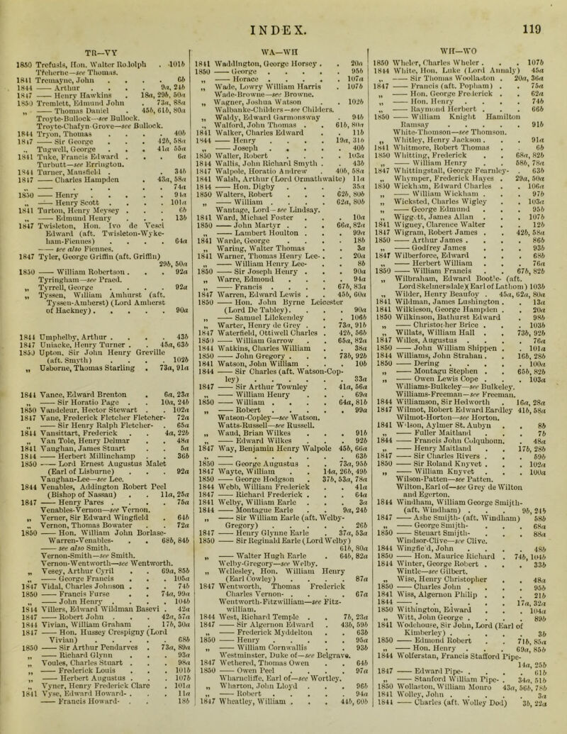 TR—VY 1850 TrefusU, Hon. Walter RoJolpb . 1015 Tfeherlic—See Thomas. 1841 Treuiayne, John . . . . G6 1844 Arthur .... On, 245 1817 Henry Hawkins . 18a, 296, 50a 1850 Tremlett, Edmund John . 73a, 88a „ Thomas Daniel . 455, 615, 80a Troyte-Bullock—see Bullock. Troyte-Chafyn-Grove—see Bullock. 1844 Tryon, Thomas .... 405 1817 Sir George . . . 125, 58a ., Tug well, George . . . 41a 55a 1841 Tuke, Francis Edward . . . Ua Turbutt—see Erringtou. 1844 Turner, Mansfield . 1817 Charles Hampden . 345 43a, 58a . 74a . 91a . 101a 65 1830 Henry .... „ Henry Scott 1841 Turton, Henry Meysey . „ Edmund Henry . . . 135 1847 Twisleton, Hon. Ivo de Yesci Edward (aft. Twisleton-Wyke- ham-Fiennes) .... 64a —— see also Fiennes. 1847 Tyler, George Griffin (aft. Griffin) 295, 50a 1850 William Robertson. . . 92a Tyringham—see Praed. „ Tyrrell, George .... 92a „ Tysseu, William Amhurst (aft. Tyssen-Amherst) (Lord Amherst of Hackney) 90a 1841 Umphelby, Arthur .... 435 1847 Gnincke, Henry Turner . . 45a, 635 185J Upton, Sir John Henry Grcville (aft. Smyth) .... 1025 „ Usborne, Thomas Starling . 73a, 91a 1841 1850 1847 1814 1841 1814 1850 1844 1847 II 1850 1847 1850 1814 1847 1844 1817 1850 1811 Yance, Edward Brenton . Ga, 23a Sir Horatio Page . . 10a, 245 Vaudeleur, Hector Stewart . . 102a Vane, Frederick Fletcher Fletcher- 72a Sir Henry Ralph Fletcher- . G5a Vansittart, Frederick . . 4a, 225 Van Tole, Henry Delmar . . 48a Vaughan, James Stuart . . 5a Herbert Milliuchamp . . 365 Lord Ernest Augustus Malet (Earl of Lisburne) . . . 92a Vaughan-Lee—see Lee. Venables, Addington Robert Peel (Bishop of Nassau) . . 11a, 25a Henry Pares .... 75a Venables-Vernon—see Vernon. Verner, Sir Edward Wingfield . 645 Vernon, Thomas Bo water . . 72 a Hon. William John Borlase- Warren-Venables- . . 686, 846 see also Smith. Yernon-Smith—see Smith. Vemon-Wentworth—see Wentworth. Vesey, Arthur Cyril . . 69a, 856 George Francis . . . 105a Vidal, Charles Johnson . . . 746 Francis Furse . . 74a, 99a John Henry .... 1046 Villers, Edward Wildman Basevi . 42a Robert John . . . 42a, 57a Vivian, William Graham . 176, 30a Hon. Hussey Crespigny (Lord Vivian) G86 Sir Arthur Pendarves . 73a, 89a Richard Glynn . . . 93a Voules, Charles Stuart . . . 98a Frederick Louis . . .1015 Herbert Augustus . . . 1076 Vyner, Henry Frederick Clare . 101a Yyse, Edward Howard- . . .11a Francis Howard- . 186 WA-WIT 1841 Waddlngton, George Horsey . 1850 George .... „ Horace .... „ Wade, Lowry William Harris Wad e-Browne—see Browne. „ Wagner, Joshua Watson Walbanke-Childcrs— see Childers. „ Waldy, Edward Garmonsway ., Walford, John Thomas . 1841 Walker, Charles Edward 1844 Henry .... „ Joseph .... 1850 Waller, Robert 1814 Wallis, John Richard Smyth . 1847 Walpole, Horatio Andrew 1841 Walsh, Arthur (Lord Ormathwaite) 1814 Hon. Digby 1850 Walters, Robert „ William . Wantage, Lord - see Lindsay. 1841 Ward, Michael Foster 1860 John Martyr . „ Lambert Houlton . 1841 Warde, George „ Waring, Walter Thomas 1841 Warner, Thomas Henry Lec- „ William Henry Lee- 1850 Sir Joseph Henry . „ Warre, Edmond „ Francis . 1847 Warren, Edward Lewis . 1850 ——■ Hon. John Byrne (Lord De Tabley). „ Samuel Lilckendey „ Warter, Henry de Grey . 1847 Waterfiehl, Ottiwell Charles 1860 William Garrow 1844 Watkins, Charles William 1850 John Gregory . 1841 Watson, John William . 1844 Sir Charles (aft. Watson-Cop- ley) 1847 Sir Arthur Townley „ William Henry- 1850 William .... „ Robert .... WatBon-Oopley—see Watson. Watts-Russell—see Russell. „ Waud, Brian Wilkes „ Edward Wilkes 1847 Way, Benjamin Henry Walpole . 20a . 956 . 107a . 1076 . 1026 . 946 616, 80a . 116 19a, 316 . 406 . lo3a . 436 406, 58a 11a 35a 626, 806 62a, 806 . 10a 66a,82a . 99a . 186 . 3a . 20a 86 . . 90a . . 94a 676, 83a . 456, 60a Leicester . 90a . . 1066 73a, 916 426, 566 G5a, 82a . 38a 735, 926 . 106 33a 41a, 56a . 69a 64a, 816 . 99a . 916 . 926 456, 66a . 636 . 73a, 956 14a, 266, 495 376, 53a, 78a . 41a . 64a . . 3a 9a, 246 1850 George Augustus . 1847 Wayte, William 1850 George Hodgson 1844 Webb, William Frederick 1847 Richard Frederick . 1841 Welby, William Earle . 1844 Montague Earle „ Sir William Earle (aft. Welby Gregory) 266 1847 Henry Glynne Earle . 37a, 53a 1850 Sir Reginald Earle (Lord Welby) 616, 80a „ Walter Hugh Earle . 646,82a Welby-Gregory—see Welby. „ Wellesley, Hon. William Henry (Earl Cowley) .... 87a 1847 Wentworth, Thomas Frederick Charles Vernon- .... 67a Wentworth-Fitzwilliam—see Fitz- william. 1844 West, Richard Temple . . 76, 23a 1847 Sir Algernon Edward . 436, 596 ’ Belgrave. „ Frederick Myddelton 1850 — Henry „ William Cornwallis Westminster, Duke of—set 1847 Wethered, Thomas Owen 1850 Owen Peel . Wharucliffe, Earl of—see Wortley. „ Wharton, John Lloyd „ Robert 1847 Wheatley, William . 636 95a 936 G46 97a 966 . 94a 416, 606 wrr—wo 1850 Wheler, Charles Wheler . . . 1076 1814 White, Hon. Luke (Lord Annaly) 45a „ Sir Thomas Woollnston . 20a, 36a 1847 Francis (aft. Popham) . . 75a „ Hon. George Frederick . . G2a „ Hon. Henry .... 746 „ Raymond Herbert . . . 666 1850 William Knight Hamilton Ramsay 916 White-Thomson—see Thomson. „ Whitley, Henry Jackson. . . 91a 1841 Whitmore, Robert Thomas . 66 1850 Whitting, Frederick . . 68a, 826 „ William Henry . . 686, 78a 1847 Whittiugstall, George Fearnley- . 636 „ Whi mper, Frederick Hayes . 29a, 50a 1850 Wickham, Edward Charles . . 106a „ William Wickham . . . 976 „ Wicksted, Charles Wigley . . 103u „ George Edmund . . . 956 „ Wiggott, Jame3 Allan . . . 1076 1841 Wiguey, Clarence Walter . . 126 1847 Wigram, Robert James . . 426, 58a 1850 Arthur James .... 866 „ Godfrey James . . . 936 1847 Wilberforce, Edward . . . 686 „ Herbert William . . . 76a 1850 William Francis . . 676, 826 „ Wilbraham, Edward Bootle- (aft. LordSkelmersdaleXEarlof Lathom) 1036 Wilder, Heiiry Beaufoy . 45a, 62a, 80a 1844 1847 1850 13a . 20a . 986 . 1036 736, 926 . 7Ga . 101a 1C6, 286 . 100a 656, 826 103a . 86 . 76 . 48a 176, 286 . 696 . 102a . 100a 1841 Wildman, James Lushington 1841 Wilkieson, George Hampden 1850 Wilkinson, Bathurst Edward „ Cliristoiher Brice . „ Willats, William Hall . 1847 Willes, Augustus 1850 John William Shippen 1844 Williams, John Strahau . 1850 Dering „ Montagu Stephen . „ Owen Lewis Cope . Williams-Bulkeley—see Bulkeley. Williams-Freeman—see Freeman. 1844 Williamson, Sir Hedworth . IGa, 28a 1847 Wilmot, Robert Edward Eardley 416,58a Wilmot-Horton—see Horton. 1841 W'lson, Aylmer St. Aubyu „ Fuller Maitland Francis John Culquhoun Henry Maitland Sir Charles Rivers . Sir Roland Knyvet . „ —— William Knyvet Wilson-Patten—see Patten. Wilton, Earl of—see Grey de Wilton and Egerton. 1844 Windham, William George Smijth- (aft. Windham) . . . 96, 246 1847 Ashe Smijtli-(aft. Windham) 586 „ George Smijtli- . . , 68a 1850 Steuart Smijtli- . . . 88a Windsor-Clive—see Clive. 1844 Wingfie'd, John .... 486 1850 Hon. Maurice Richard . 746, 1046 1814 Winter, George Robert . . , 336 Wintle—see Gilbert. „ Wise, Henry Christopher . , 48a 1850 Charles John .... 955 1841 Wiss, Algernon Philip . . . 216 1844 17a, 32,, 1850 Withington, Edward . . . „ Witt, John George .... 896 1841 Wodehouse, Sir John, Lord (Earl of Kimberley) 35 1850 Edmond Robert . . 716,85a .. H011. Henry . . . G9a’ 856 1844 Wolferstau, Francis Stafford Pipc- 14a,256 1847 Edward Pipe- . . . .616 „ Stanford William Pipe-. 34a, 516 1850 Wollaston, William Monro 43a, 5G6, 786 1841 Wolley, John 1841 Charles (aft. Wolley Dod) 36, 22a