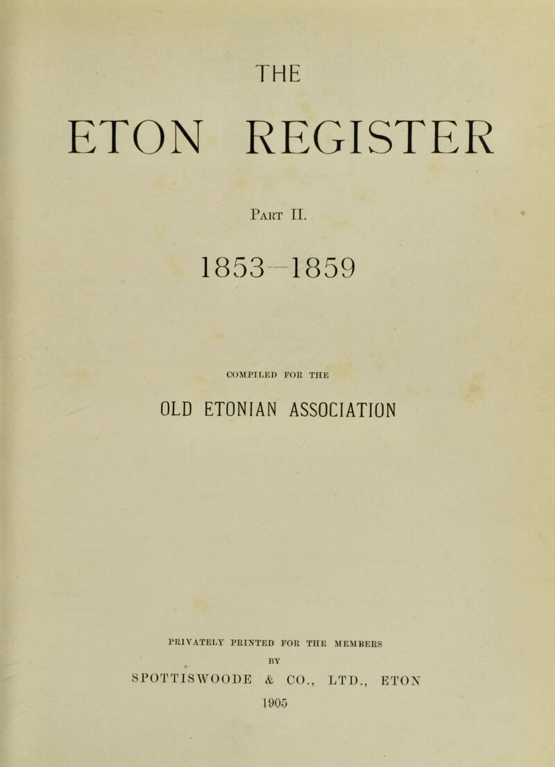 THE ETON REGISTER Part II. 1853—1859 COMPILED POR THE OLD ETONIAN ASSOCIATION PRIVATELY PRINTED FOR THE MEMBERS BY SPOTTISWOODE & CO., LTD., ETON 1905