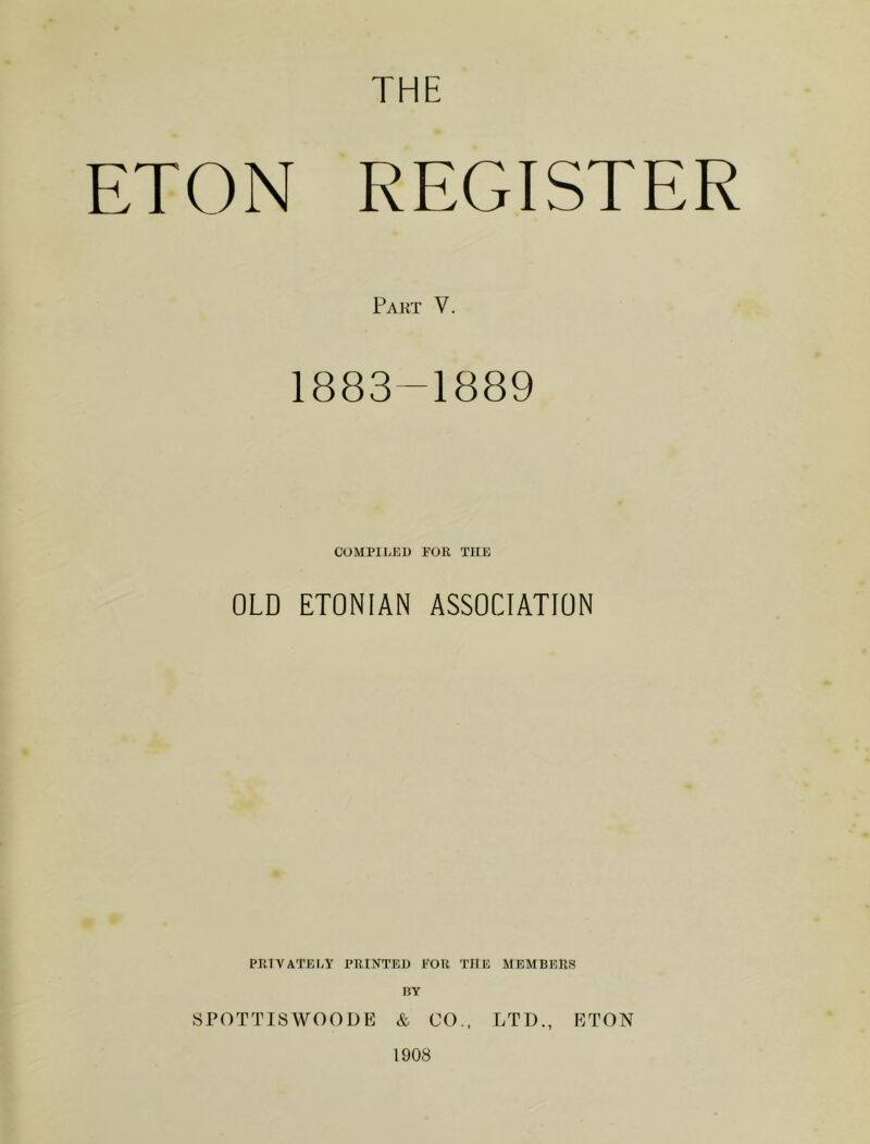 THE ETON REGISTER Part V. 1883-1889 COMPILED FOR THE OLD ETONIAN ASSOCIATION PRIVATELY PRINTED FOR TIIE MEMBERS BY SPOTTISWOODE & CO., LTD., ETON 1908