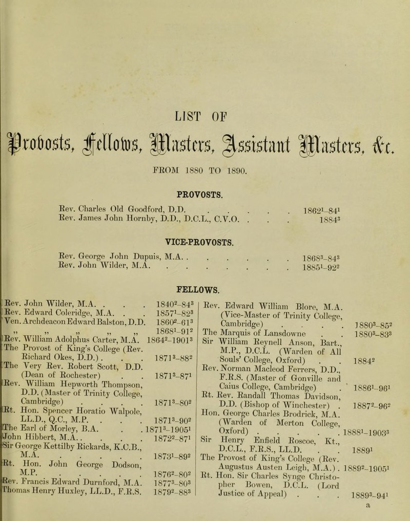 LIST OF f i“Oi)ost5, lllastcrs, Assistant ||lastcrs. #c FEOM 1880 TO 1890. PROVOSTS. Rev. Charles Old G-oodford, D.D. Rev. James John Hornby, D.D., D.C.L., C.V.O. VICE-PROVOSTS. Rev. George John Dupuis, M.A. . Rev. John Wilder, M.A. .... 186:11-841 18843 18683-843 18851-922 FELLOWS. Rev. John Wilder, M.A. . Rev. Edward Coleridge, M.A. . Ven. Archdeacon Edward Ralston, D.D. Eev. William Adolphus Carter, M.A, The Provost of King's College (Rev. Richard Okes, D.D.) . The Very Rev. Robert Scott, D.D. (Dean of Rochester) Rev. William Hepworth Thompson, D.D. (Master of Trinity College, Cambridge) . . . . Rt. Hon. Spencer Horatio Walpole, LL.D., Q.C., M.P. . IThe Earl of Morley, B.A. John Hibbert, M.A..... Sir George Kettilby Rickards, K.C.B., M.A Rt. Hon. John George Dcjdson, M.P Rev. Francis Edward Durnford, M.A. Thomas Henry Huxley, LL.D., F.R.S. 18402-843 18571-823 18602-613 18681-912 18642-19013 18713-882 18713-871 18713-802 18713-902 18713-19051 18722-871 18781-892 18762-802 18 773-803 18792-883 Rev. Edward William Blore, M.A. (Vice-Master of Trinity College, Cambridge) . . . . The Marquis of Lansdowne Sir William Reynell Anson, Bart., M.P., D.C.L. (Warden of All Souls’ College, Oxford) Rev. Norman Macleod Ferrers, D.D., F.R.S. (Master of (xonville and Caius College, Cambridge) Rt. Rev. Randall Thomas Davidson, D.D. (Bishop of Winchester) . Hon. George Charles Brodrick, M.A. (Warden of Merton College, Oxford) . Sir Henry Enfield Roscoe, Kt., D.C.L., F.R.S., LL.D. The Provost of King’s College (Rev. Augu.stus Austen Leigh, M.A.) . Rt. Hon. Sir Charles Synge Christo- ])her Bowen, D.C.L. (Lord Justice of Appeal) 18803-852 18803-833 18842 18861-961 18872-962 18881-19033 18891 18892-19051 18893-941 a