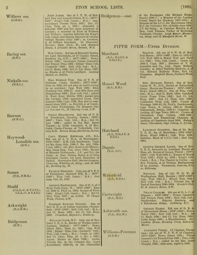 Withers ma. (O.H.E.) John .Tames. Son of ,T. T. W. of BeiT- foril l!o\v nnii Arnnilel Street, W.O.; T877’- 1883 ; Kiiift’a Coll. CTimb. ; M.A. ; lion, inentionccl f’orson Prize 1887; 2n(l (Jl. Class. Trip. pt. ]. 1887 ; ailmitted a Solicitor 1890 and has since practised in London ; a member of Firm of Withers and Withers ; London Solicitor for King’s Coll. Camb. and Deimty Steward of various {'ollege Manors since 1897 ; m. Caroline, (1. of OilTord Hansford. 54 Gloucester Terrace, Ihjde Park, IK., and Howard Hotise, 4 Arundel Street, Strand, W.C. 1 h’idgem.Tn— coni. of the Exchequer (Sir Michael Hicks- lleach) 1896-7 : a Member of the London School Board for Hackney 1897-1904; a Member of the L.C.O. for Marylebone 1904; M.P. for Oswestry Div. of Salop since 1906; J.P. for Salop ; m. Caroline Beatrix, d. of Hon. Cecil Thomas Parker of Eecleston Paddocks, Chester. Leigh Manor, Minster- ley, Salop, and 13 Mansfield Street, IK. EIFTH FOEM—Upper Division. Baring ma. (E.W.) Nickalls ma. (H.E.L.) Bawson (F.W.O.) Heywoocl- Lonsdale ma. (E.W.) Somes (T.D., F.H.R.) Studd (O.L.L.-O. & T..I.P.O., O.L.L.-O. & S.A.U.) Arkwright (R.A.H.M.) Bridgeman (e;w.) Hon. Cecip. 3rd son of Edward Charles, 1st Lord Revelstoke, of 57 Charles Street, Berkeley Sq., S.W. ; 1877-1883; Newc. Select 1882 ; bracketed Prince Consort’s 2nil French Prize 1883 ; Eiiitor ‘Eton Coll. Chronicle ’ 1883 ; Ball. Coll. Oxf.; M.A.; 1st Cl. Mods. 1886; 3rd Cl. Lit. Hum. 1887; m. Maude, d. of Pierre Lorillard. Latnbay Island, CO. Dublin. Maj. Nohman Tom. Sou of T. N. of Patteson Court, Redhill; 1877-1883; Eton XI. 1883, did not play at Lord’s owing to .an accident; 0pp. Wall 1882 ; Eton Shooting viii. 1882-3 ; won Mde Race and Steeplechase 1883 ; New Coll. Oxf.; joined R. West Kent Militia 1886; passed into the Cavalry 1886; appointed Lieut. 17th Lancers 1886, Capt. 1896, Maj. 2ud in com- mand since 1903 ; ni. Everild, d. of Lieut.- Col. Peter AVithington, 7th Dragoon Gds. c/o Cox and Co., 16 Charing Cross, S. IK. Philip Hbathcote. 2nd son of P. R. of Woodhurst, Crawdey, Sussex; 1876- 1883; Univ. Coll. Oxf.; M.A.; 3rd Cl. Law 1886 ; called to the Ear, Inner Temple; m. Lillie Campbell, d. of Rev. Cohn Clarke-Prestou of Valleyfield, Oul- ross, N.B. Brecon House,Sherborne,Dorset. Capt. Henry Hbtwood, J.P., D.L. Eld. son of A. P. H.-L. of Shavington; 1876-1883; R.M. Coll. Sandhurst; Capt. 1st Bn. Gren. Gds. 1896-7, Bn. Adj. 1894- 7 (ret. 1897); aft. Maj. Reserve of Officers ; Maj. Salop Imp. Yeo. since 1902; Master of Bicester Foxhounds; J.P. and D.L. for Salop ; m. Hon. Helena Mabel, d. of John Glencairu Carter, 1st Lord Hamilton of Dalzell. Shavington Hall, Market Drayton; Cloverley, Whitchurch, Salop; and 22 Hill St., Berkeley Sq., IK. Francis Hbrrert. Oidy son of S. F. S. of Fortismere, Muswell Hill, N. ; 1877“- 1883°; Trim Coll. Camb. ; B.A.; died nnm. Oct. 10, 1887. Arthur Haythorne. Son of E. S. of 2 Hyde Park Gdns., W.; 1876“-1883; Eton XI. 1882-3; Field xi. 1882; Keeper of Fives 1883 ; King’s Coll. Camb. ; B.A. ; 3rd Cl. Hist. Trip. 1887 ; an Artist. 97 Cheyne Walk, Chelsea, S. IK. Goufrky Edward Pellew. Son of Rev. G. If. A. of Sutton Scarsdale, Chester- fiehl ; 1878‘-1883; Ball. Coll. Oxf.; M.A.; 2nd Cl. Mods. 1886 ; 4th Cl. Lit. Hum. 1887. Croieshott, Highclere, Newbury. iVii.i.iAM Clive, M.P. Only son of Rev. Lord .1. It. 0. B., Rector of Weston-under- Lyzianl, Shifnal ; 1877“-1884; Newc. Select 1884; Eton xi. 1884; 0pp. Wall 1883 ; Editor ‘ Eton Coll. CJironicIe’ 1881 ; q’rin. Coll. Camb. ; M.A. ; Camb. Xl. 1887; 2nil (4. Class. Trip. pt. i. div. i. 1887 ; Assist. Master at Eton 1888 ; Assist. Private Sec. to the Colonial Sec. (Lord Knutsford) 1889-92, to the Chancellor Mai’clinnt (K.S., H.S.S.S. & F.St,.l.T.) Miinsp] Wood (K.S., H.B.) Hatchard (K.S., P.SLJ.T. & B.D.S.) Diipiiis (K.S., J.C.) W atei’lield (K.S., E.D.S.) Cai’l wright. (K.S., H.B.) Asliwortli ma. (T.D., H.G.W.) Williams-I’peoinaii (O.E.M.) Francis. 4th son of S. W. M. of Mat- field House ; 1879'-1883; Eton xi. 1882-3; Coll. Wall 1881-2, Mixed Wall and Field xi.s 1882 ; Trim Coll. Camb. ; Camb. xi. 1885-7, Capt. 1887 ; Director of T. H. ! , Saunders and Co., Ltd., Paper Makers, ; London; m. Ethel Torfrida Baldwin, d. of j Col. Edward Baldwin Wake, 21st Lt. | Dragoons. Matfield House, Paddock Wood, \ Kent. I Rev. Michael Henry. Son of Rev. Canon W. W., D.D., Rector of Rotherfield Greys, Henley-on-Thames ; 1879“-1883; Newc. Select 1882-3; Sch. of Triu. Coll. Oxf.; M.A.; 2nd Cl. Mods. 1884; Gaisford | Greek Prose Prize 1886; 2nd Cl. Lit. Hum. 1887; 2nd Cl. Theo. Sch. 1888; Cluddesdon Theo. Coll. 1888; Curate of Wantage 1889-91, St. Paul’s, Rondebosch, Cape Town, S. Africa, 1891-6, Monks Risborough, Bucks, 1898-9 ; Chaplain to Archbp. of Cape Town 1891-9 ; Curate of Claremont, Cape Colony, 1899-1902 ; Domestic and Examining Chaplain to Archbp. of Capetown since 1902. Bishop’s Court, Claremont, Cape Colony, S. Africa. Lancelot Goodwin. Son of Rt. Rev. T. G. H., Bp. of Mauritius ; 1879'-1884; Newc. Select 1883-4; CoU. Wall 1883; Exhibnr. Elect of C.C.C. Oxf. ; died Deo. 1884. Arthur George Lloyd. Sou of Rev. G. R. D., formerly an Assistant Master at Eton, aft. Rector of Sessay, Thirsk ; 1878- 1883; Coll. M’all 1882-3 ; Keeper of Mixed Wall 1883 ; Field XI. 1883 ; King’s CoU. Camb. ; B.A. ; Tea Planter in Ceylon ; m. Eva Victoria, d. of Thomas Montgomery of CO. Antrim. Viewmount, Gowran, S.O., ’ CO. Kilkenny. 1 Neville. Sou of Col. W. G. W. of I AVorlingham Hall, Beccles ; 1878’-1883°; i 0pp. Wall 1881-2 ; Mixed Wall 1882 : 1 New Coll. Oxf. ; B.A. ; Private Sec. to ! Earl of Rosebery 1890-1904. Brooks's Club, 60 St James's Street, S. IK. Philip Ciiarlks. 4th son of R. A. C. of Edgeote ; 1878“-1884 ; Prince Consort’s 2nd French Prize 1883 ; New CoU. Oxf.; 1 Stockbroker. Edgeote, Banbury, and 4 Tokenhouse Bldgs., Lothbury, E.C, George Harry. Eld. son of G. B. A. ; of Birteushaw House ; 1878*-1884 ; Newc. Select 1884 ; New Coll. Oxf. ; M.A.; 1st ! Cl. Mods. 1886 ; 2nd Cl. Lit. Hum. 1888 ; Latin Essay 1890 ; a itanufacturer. Bir- tenshaw House, Bromley Cross, Bolton-le- ' Moors. Augustus Peere. Of Clapton, Thrap- ston ; eld. son of W. P. W.-F. of Clapton; 1878“-18a4; Newc. Select 1884 ; Prince Consort’s 1st FrenchPrize 1883 ; Trim CoU. (hiinb. ; B.A. ; called to the Bar, Inner 'rcmple, 1892 ; died uum. April 8, 1906.