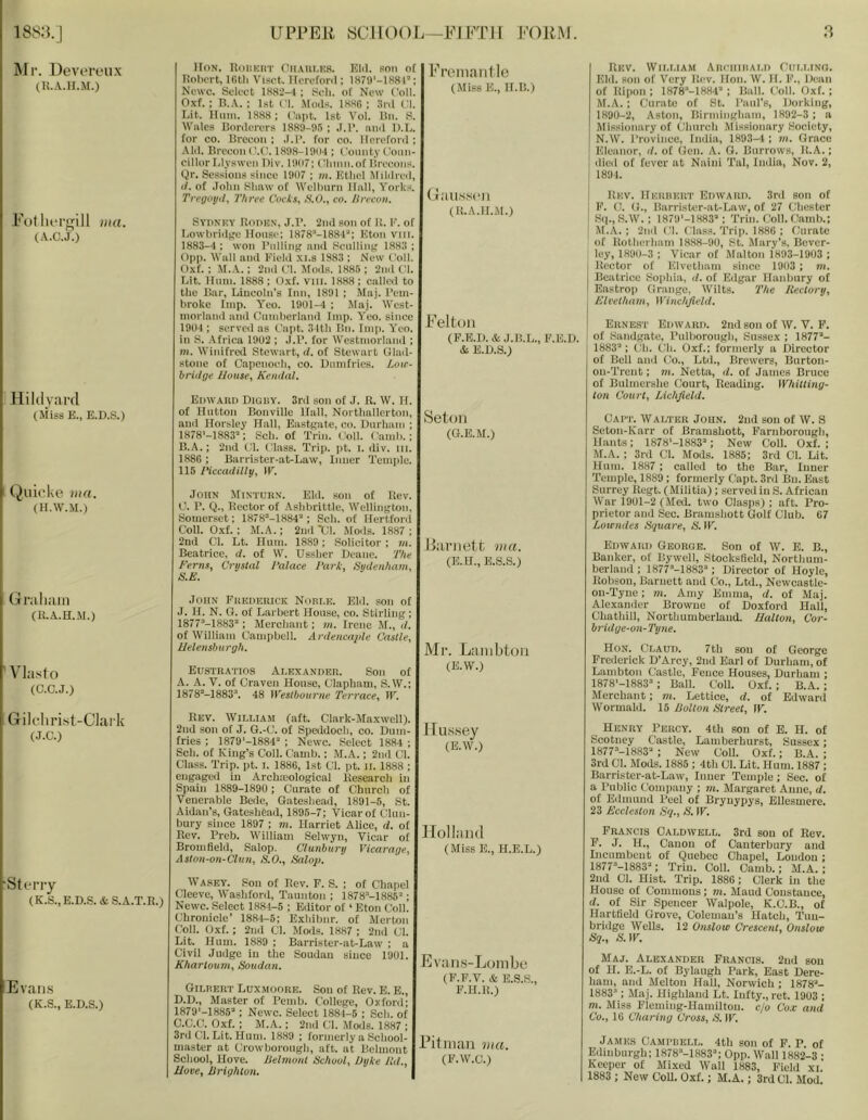 ]\Ir. Uevereiix (li.A.II.M.) FotluTgill mu. (A.C.J.) Hildyard (Miss E., E.D.S.) (^uioke mu. (H.W.M.) Graham (R.A.H.M.) ’ Vlasf o (C.C.J.) Gilcliri.st-CJaik (J.C.) •Sterry (K.S.,E.D.S.&S.A.T.R.) Evans (K.S., E.D.S.) IIoN. Uoiikut CllAut.KS. Elil. son of Robert, IGtli Visct. Uerefonl; lH79'-lH8r': Newc. Select 1882—f; Sell, of New Coll. Oxf. : B.A. ; 1st Cl. Moils. 188G ; 3iil Cl. Lit. Hum. 1888; t'lipt. 1st Vol. Bn. R. M'ales Bonlerers 1889-05 ; .1.1’. nml D.L. for CO. Brecon : .1.1’. for co. Ilorefonl ; AM. Brecon (l.C\ 1898-190-1; County t'oun- cillorLlyswen l)iv. 1907; Clinni.of lireeoiis. Qr. Sessions since 1907 ; m. Ktliel Mililreil, (7. of .folin Shaw of Welbnrn Hall, Yorks. Tregotiil, Three Cods, KO., co. Hrecon. Sypnky Rotikn, J.r. 2nd son of R. E. of Lowbriilge House; 1878“-188-r‘; Eton vilt. 1883—1 ; won I’lillintt and Scullint? 1.883 ; ()p|). M’all and Eield xi.s 1883 ; New ('oil. Oxf.: M..V.: 2nd Cl. Jfods. 1885 ; 2nd Cl. Lit. Hnin. 1888 ; Oxf. vill. 1888 ; called to the Bar, Lincoln’s Inn, 1891 ; Maj. Pem- broke Imp. Yco. 1901-4 ; Maj. West- morland and Cumberland Imp. Yeo. since 1904 ; served as Capt. 3 Itli Bn. Imp. Yeo. in S. .-Africa 1902 ; J.P. for Westmorland ; m. Winifred Stewart, d. of Stewart Ulad- stone of Capenoeli, co. Dumfries. Loit- brhlge House, Kemhil. Edward Digby. 3ril son of J. R. W. H. of Hutton Bonville Hall, Northallerton, and Horsley Hall, Eastsate, co. Durham ; 1878'-1883’': Sch. of Trim Coll. Camb.; B. A.; 2nd Cl. Class. Trip. pt. I. div. in. 1886 ; Barrister-at-Law, Inner Temide. 115 IHccadilly, W. John Mintukn. Eld. son of Rev. C. P. Q., Rector of Ashbrittle, WelliiiKton, Somerset; 1878=-I884'‘; Sch. of Hertford Coll. 0.xf.; M.A.: 2ndX;i. Mods. 1887; 2nd Cl. Lt. Hum. 1889; Solicitor ; m. Beatrice, d. of W. Ussher Deane. The Ferns, Crystal I'alace Fart, Sydenham, S.E. John Frederick Nori.e. Eld. son of J. H. N. G. of Larbert House, co. Stirling ; 1877'’-1883“: Merchant; w. Irene M., tl. of William Campbell. A rdencajde Castle, Helensburgh. Eustratios Alexander. Son of A. A. V. of Craven House, Clapham, S. W.; 1878“-1883'\ 48 Westbourne Terrace, W. Rev. William (aft. Clark-AIaxwell). 2nd son of J. G.-C. of Speddocli, co. Dum- fries : 1879'-1884'‘ ; Newc. Select 1884 ; Sch. of King’s Coll. Camb.: M.A.; 2nd Cl. Class. Trip. pt. I. 1886, 1st Cl. pt. II. 1888 ; engaged in Archmological Research in Spain 1889-1890 ; Curate of Church of Venerable Bede, Gateshead, 1891-5, St. Aidan’s, Gateshead, 1895-7; Vicar of (Jlnn- bury since 1897 ; m. Harriet Alice, d. of Rev. Preb. William Selwyn, Vicar of Bromfield, .Salop. Ciunbury Vicarage, Aston-on-Clun, S.O., Salog). Wa.sey. Son of Rev. F. S. ; of Chapel Cleeve, Washford, Taunton ; 1878’'-1885'’; Newc. Select 1884-5 ; Editor of ‘ Eton Coll. Chronicle’ 1884-6; Exhibnr. of Merton Coll. Oxf. ; 2nd Cl. Mods. 1887 ; 2nd Cl. Lit. Hum. 1889 ; Barrister-at-Law ; a Civil Judge in the Soudan since 1901. Khartoum, Soudan. Gilrert Lux.moore. Son of Rev. E. E., D.D., Master of Pemb. College, Oxford; 1879'-1885’‘; Newc. Select 1884-6 ; Sch. of C.C.C. Oxf. : M.A.; 2nd Cl. Mods. 1887 ; 3rd Cl. Lit. Hum. 1889 ; formerly a School- master at Crowboroiigh, aft. at Belmont School, Hove. Belmont School, Dyke FuL, Hove, Brighton. Fi’oiiianlle (Miss E., H.B.) (a alls,sen (R.A.H.M.) Felton (F.B.I). AJ.B.L., F.E.D. &. E.D.S.) Seton (G.E.M.) iianiett ma. (E.U., E.S.S.) Mr. Laiiibtoii (E.W.) Ilu.ssey (E.W.) Holla 11 (I (Miss E., H.E.L.) Evans-Lonibe (F.F.V. & E.S.S., F.H.R.) ..’itiiuui ma. (F.W.C.) Rev. William Ahciiiiiald Ciii.lino. Eld. son of Very Rev. Hon. W. H. F., Dean of Ripon : 1878’-1884’ ; Ball. (’oil. Oxf. ; M. A. ; Curate of St. Paul’s, Dorking, 1890-2, Aston, Birmingham, 1892-3 : a Missionary of Church Missionary Society, N. W. I’rovinco, India, 1893-4 ; m. Grace Eleanor, d. of Gen. A. G. Burrows, R.A.; died of fever at Naini Tal, India, Nov. 2, 1891. Rev. Herukrt Edward. 3rd son of P. C. G., Barrister-at-Law, of 27 Chester Sq., S.W. : 1879‘-1883“: Trim Coll. Camb.; I M.A. ; 2nil Cl. Class. Trip. 1886; Curate ' of Rotherham 1888-90, St. Mary’s, Bever- ley, 1890-3 : Vicar of Malton 1893-1903 ; Rector of Elvetham since 1903 ; m. Beatrice Sophia, d. of Edgar Hanbury of Eastrop Grange, Wilts. The Rectory, Elvetham, Winchfield. Ernes'I' Edward. 2ud son of W. V. F. of Sandgate, Pnlborough, Sussex ; 1877’- 1883’: Ch. (Jh. Oxf.; formerly a Director of Bell and Co., Ltd., Brewers, Burton- on-Trent; m. Netta, d. of Janies Bruce of Bulmcrshe Court, Reading. Whitting- ton Court, Lichfield. Cap'I'. Walter John. 2nd son of W. S Seton-Karr of Bramshott, Farnboroiigh, Hants; 1878‘-1883’; New Coll. Oxf. ; M.A. : 3rd Cl. Mods. 1886; 3rd Cl. Lit. Hum. 1887 ; called to the Bar, Inner Temple, 1889; formerly Capt. 3rd Bn. East Surrey Regt. (Militia); served in S. African War 1901-2 (Med. two Clasps) ; aft. Pro- prietor and Sec. Bramshott Golf Club. 67 Loicndes Square, S. W. Edward George. Son of W. E. B., Banker, of Bywell, StocksSeld, Northum- berland ; 1877’-1883’; Director of Hoyle, Robson, Barnett and Co., Ltd., Newcastlc- on-Tyiie; m. Amy Emma, d. of Maj. Alexander Browne of Doxford Hall, Chathill, Northumberland. Halton, Cor- bridge-on-Tyne. Hon. Claud. 7th son of George Frederick D’Arcy, 2nd Earl of Durliam, of Lambton Castle, Fence Houses, Durham ; 1878'-1883’: Ball. Coll. Oxf. ; B.A. ; Merchant; m. Lettice, d. of Edward Wormald. 15 Bolton Street, IF. Henry Percy. 4th sou of E. H. of Scotney Castle, Lamberhurst, Sussex; 1877’-1883’ ; New CoU. Oxf.; B.A. ; 3rd Cl. Mods. 1885 ; 4th Cl. Lit. Hum. 1887 ; Barrister-at-Law, Inuer Temple; Sec. of a Public Conqiany ; m. Margaret Anne, d. of Edmund Peel of Bryuypys, Ellesmere. 23 Eccleston Sq., S, IF. Francis Caldwell. 3rd sou of Rev. P. J. H., Canon of Canterbury and Incumbent of Quebec Chapel, Loudon; 1877’-1883’; Triu. Coll. Camb.; M.A. ; 2ud Cl. Hist. Trip. 1886; Clerk in the House of Commons; m. Maud Constance, d. of Sir Spencer Walpole, K.C.B., of Hartfield Grove, Coleman’s Hatch, Tuu- brhlge Wells. 12 Onslow Crescent, Onslow Sq., ^r.lF. Maj. Alexander Francis. 2ud son of H. E.-L. of Bylaugh Park, East Dere- hani, and Melton Hall, Norwich ; 1878’- 1883’ ; Maj. Highland Lt. Infty., ret. 1903 ; m. Miss Plomiug-Hamiltou. ejo Cox and Co., 16 Charing Cross, S. IF. James Campbell. 4th son of F. P. of Edinburgh; 1878’-1883’; 0pp. Wall 1882-3 • Keeper of Mixed Wall 1883, Field xi. 1883 ; New Coll. Oxf.; M.A.; 3rd Cl. Mod.