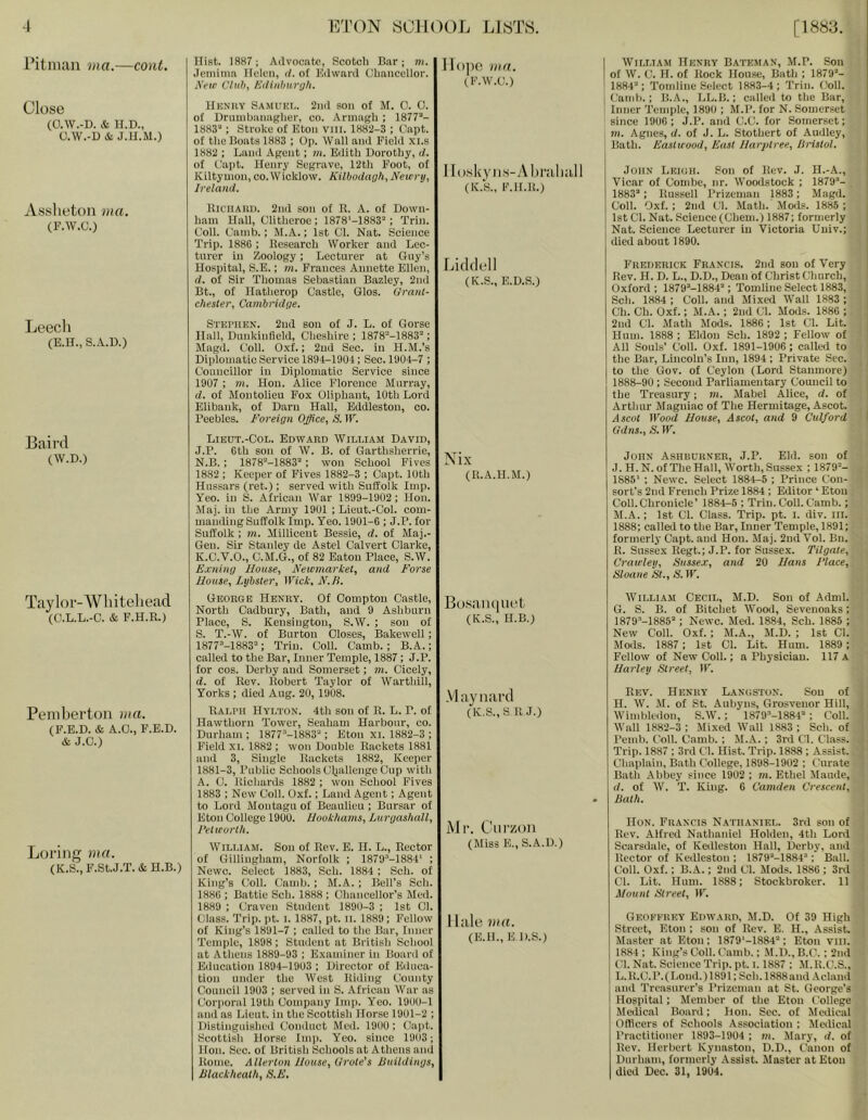 i’itniau ma.—cont. Close (O.W.-D. & n.D., U.\V.-D& J.U.M.) Asslietoii ma. (F.W.C.) Leecli (E.H., S..\.U.) Hist. 1887; Advocate, Scotch Bar; m. Jemima Helen, d. of Kdward Chancellor. Keir Cluh^ Edinbxirgh. Jlojie mn. (F.W.C.) Hknhy Samuel. 2iiil son of M. 0. 0. of Orumbiumgher, co. Armiigli ; 1877“- 1883“ : Stroke of Eton Vlll. 1882-3 ; Capt. of the Bouts 1883 ; Op. Wall and Field xi.s 1882 ; Land Agent; ni. Edith Dorothy, d. of Capt. Henry Segrave, 12th Foot, of Kiltynion, co.Wicklow. Kilbodagh, Newrij, Ireland. Iloskyiis-yMiraluill (K.k, F.ll.ll.) llicilAUi). 2nd son of R. A. of Down- ham Hall, Clitheroe ; 1878'-1883“; Trin. Coll. Camb.; M.A.; 1st Cl. Nat. Science Trip. 1886 ; Research Worker and Lec- turer in Zoology; Lecturer at Guy’s Hospital, S.E.; m. Frances Annette Ellen, d. of Sir Thomas Sebastian Bazley, 2nd Bt., of Hatherop Castle, Glos. Granl- cliester, Cambridge. Lidflell (K.S., E.D.S.) Stephen. 2ud son of J. L. of Gorse Hall, Dunkinfleld, Cheshire ; 1878“-1883“; Magd. Coll. 0.\f.: 2ud Sec. in H.M.’s Diplomatic Service 1894-1904; Sec. 1904-7 ; Councillor in Diplomatic Service since 1907 ; m. Hon. Alice Florence Murray, d. of Montolieu Fox Oliphant, 10th Lord Elibank, of Darn Hall, Eddleston, co. Peebles. Foreign Office., S. IF. Baird (W.D.) Taylor-Wliiteliead (C.L.L.-C. & F.H.R.) Penibertoii ma. (F.E.D. & A.O., F.E.D. & J.O.) Loriiig ma. (K.S.,F.St.J.T.&H.B.) Lieut.-Col. Edward William David, J. P. 6tb son of W. B. of Garthsherrie, N.B. ; 1878“-1883“ ; won School Fives 1882 ; Keeper of Fives 1882-3 ; Capt. 10th Hussars (ret.); served with SuHolk Imp. Yeo. in S. African War 1899-1902; Hon. Maj. in the Army 1901 ; Lieut.-Col. com- maiaUng Suffolk Imp. Yeo. 1901-6 ; J.P. for Suffolk; m. Millicent Bessie, d. of Maj.- Geu. Sir Stanley de Astel Calvert Clarke, K. C.V.O., C.M.G., of 82 Baton Place, S.W. E.cning House, Newmarket, and Forse House, Lybster, Wick, N.B. George Henry. Of Compton Castle, North Cadbury, Bath, and 9 Ashburn Place, S. Kensington, S.W. ; son of S. T.-W. of Burton Closes, Bakewell; 1877“-1883“; Trin. Coll. Camb.; B.A.; called to the Bar, Inner Temple, 1887; J.P. for cos. Derby and Somerset; m. Cicely, d. of Rev. Robert Taylor of Warthill, Yorks ; died Aug. 20, 1908. Ralph Hylton. 4th son of R. L. P. of Hawthorn Tower, Seaham Harbour, co. Durham ; 1877“-1883“; Eton xi. 1882-3 ; Field XI. 1882 ; won Double Rackets 1881 and 3, Single Rackets 1882, Keeper 1881-3, Public Schools Cfiallenge Cup with A. C. Richards 1882 ; won School Fives 1883 ; New Coll. Oxf.; Land Agent; Agent to Lord Montagu of Beaulieu; Bursar of Eton College 1900. Hookhams, Lurgashall, I’el worth. William. Son of Rev. E. 11. L., Rector of Gillingham, Norfolk ; 1879“-1884‘ ; Newc. Select 1883, Sch. 1884 ; Sch. of King’s Coll. Camb. ; M.A. ; Bell’s Sch. 1886 ; Battle Sch. 1888 ; Chancellor’s Med. 1889 ; Craven Student 1890-3 ; 1st Cl. Class. Trip. pt. I. 1887, pt. II. 1889; Fellow of King’s 1891-7 ; called to the Bar, Inner Temple, 1898; Stuilcnt at British School at Athens 1889-93 ; Examiner in Board of Education 1894-1903 ; Director of Educa- tion under the West Riding County Council 1903 ; served in S. African War as Corporal 19th Company Imp. Yeo. 1900-1 and as Lieut, in the Scottish Horse 1901-2 ; Distinginshed Conduct Med. 1900 ; Capt. Scottish Horse Imii. Yeo. since 1903; Hon. Sec. of British Schools at Athens and Rome. Allerton House, Urote's Buildings, Blackheath, S.F. Nix (R.A.II.M.) Bosaiiciuet (K.S., H.B.) Mayniii’d (K,S.,S R J.) Ml’. Ciirzon (Miss E.,S.A.D.) Hale ma. (E.B., E D.S.) I William Henry Bateman, M.P. Son of W. C. H. of Rock House, Bath ; 1879“- ' 1884“; Tondine Select 1883-4; Trin. Coll. I Camb.; B.A., LL.B.; called to the Bar, i Inner Temple, 1890 ; M.P. for N. Somerset since 1906 ; J.P. and C.C. for Somerset; m. Agnes, d. of J. L. Stothert of Audley, ! Bath. Eastwood, East Harptree, Bristol. John Leigh. Son of Rev. J. H.-A., Vicar of Combe, nr. Woodstock ; 1879“- 1883“; Russell Prizeman 1883; Magd. Coll. Oxf.; 2nd Cl. Math. Mods. 1885 ; 1st Cl. Nat. Science (Chem.) 1887; formerly Nat. Science Lecturer in Victoria Uuiv.; died about 1890. Frederick Francis. 2nd son of Very Rev. H. D. L., D.D., Dean of Christ Church, Oxford ; 1879“-1884“; Tomline Select 1883, Sch. 1884; Coll, and Mixed Wall 1883 ; Ch. Ch. Oxf.; M.A.; 2nd Cl. Mods. 1886 ; 2nd Cl. Math Mods. 1886; 1st Cl. Lit. Hum. 1888 ; Eldon Sch. 1892 ; Fellow of All Souls’ Coll. Oxf. 1891-1906; called to the Bar, Lincoln’s Inn, 1894 ; Private Sec. to the Gov. of Ceylon (Lord Staumore) 1888-90 ; Second Parliamentary Council to the Treasury; m. Mabel Alice, d. of Arthur Magniac of The Hermitage, AscoL djcol Wood House, Ascot, and 9 C'ulford Gdns., S. IF. John Ashburner, J.P. Eld. sou of J.H.N.ofTheHall, Worth,Sussex ; 1879“- 1885’ ; Newc. Select 1884-5 ; Prince Con- sort’s 2nd French Prize 1884 ; Editor ‘ Eton Coll.Chronicle’ 1884-5 ; Trin. Coll. Camb.; M.A.; 1st Cl. Class. Trip. pt. i. div. in. 1888; called to the Bar, Inner Temple, 1891; formerly Capt. and Hon. Maj. 2ud Vol. Bn. R. Sussex Regt.; J.P. for Sussex. Tilgate, Crawley, Sussex, and 20 Hans Place, Sloane St., S. IF. William Cecil, M.D. Son of Adml. G. S. B. of Bitchet Wooil, Seveuoaks; 1879“-1885“; Newc. Med. 1884, Sch. 1885 ; New Coll. Oxf.; M.A., M.D. ; 1st Cl. Mods. 1887 ; 1st Cl. Lit. Hum. 1889; Fellow of New Coll.; a Physician. 117 A Harley Street, IF. Rev. Henry LANiisroN. Sou of H. W. .\[. of St. Aubyns, Grosveuor Hill, Wimbledon, S.W.; 1879“-1884“ ; Coll. Wall 1882-3 ; Mixed Wall 1883 ; Sch. of Pemb. Coll. Camb. ; M.A.; 3rd Cl. Class. Trip. 1887 ; 3rd Cl. Hist. Trip. 1888 ; Assist. Chaplain, Bath (’ollege, 1898-1902 ; Curate Bath Abbey since 1902 ; m. Ethel Maude, d. of W. T. King. 6 Camden Crescent, Bath. Hon. Francis N.athaniel. 3rd son of Rev. Alfred Nathaniel Holden, 4th Lord Scarsdale, of Kedleston Hall, Derby, and Rector of Kedleston ; 1879“-1884“ ; B.ill. Coll. Oxf.; B.A.; 2nd Cl. Mods. 1886 ; 3rd Cl. Lit. Hum. 1888; Stockbroker. 11 Mount Street, IF. Gkoferey Edward, M.D. Of 39 High Street, Eton ; son of Rev. E. H., Assist. Master at Eton ; 1879‘-1884“ ; Eton viii. 1884; King’sColl. Camb.; .M.D.,B.C.; 2nd Cl. Nat. Science Trip. pt. 1.1887 ; M.R.C.S., L. R.C.P.fLond.) 1891; Sch. 1888and Acland and Treasurer’s Prizeman at St. George’s Hospital; Member of the Eton College Meilical Board; Hon. Sec. of Medical Officers of Schools Association ; Medical Practitioner 1893-1904 ; m. Mary, d. of Rev. Herbert Kynaston, D.D., Canon of Durham, formerly Assist. Master at Eton died Dec. 31, 1904.