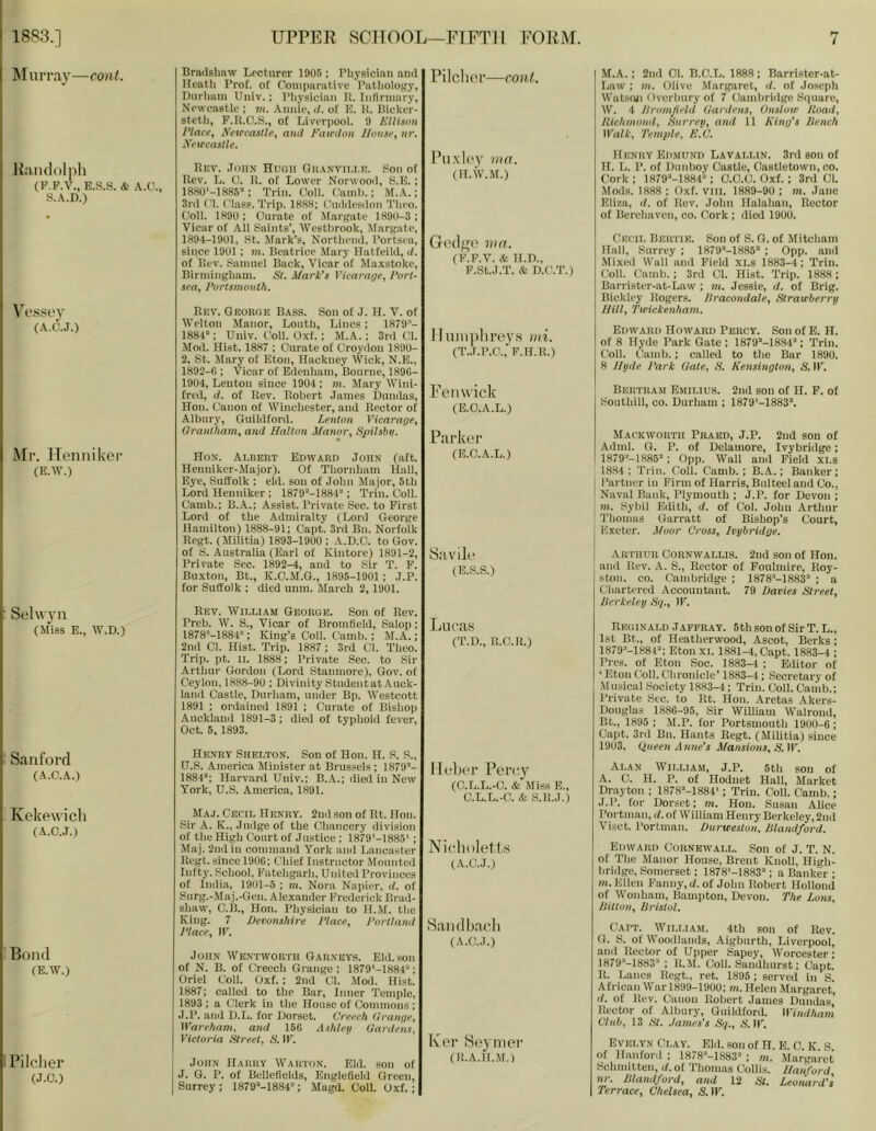 Murray—cont. Randolph (P.F.V., E.S.S. & A.C., S.A.D.) Brndshnw Lecturer 1905; riiysician nml Ueatli Trof. of Comparative Pathology, Durham Uiiiv.; Physician it. Infirmary, Newcastle ; m. Annie, </. of hi. K. Bicker- steth, F.K.O.S., of Liverpool. 9 Ellison Place, E’etrcaslle, and Eairdon llunse, nr. Neiccastle. Bisv. .ToiiN Huoh OK.\Nvn,i.u. Son of Uev. L. 0. 11. of Lower Norwood, S.E. ; ISKO'-ISSS; Trim Coil. Camh.; M.A.; 3rd Cl. Class. Trip. 18.S8; Ciaidesdon Theo. ('oil. 1890 ; Curate of M.argatc 1890-3; Vicar of All Saints’, Westbrook, Margate, 189-4-1901, St. Mark's, Northend, Portsea, since 1901 ; in. Beatrice Mary Hatfeild, d. of Rev. Samuel Back, Vicar of Maxstoke, Birmingham. St. Mark’s Vicarage, Port- sea, Portsmouth. Pilcher—cont. Puxley nia. (II.W.M.) Gedge nia. (F.F.V. & H.D., F.St.J.T. & D.C.T.) Vessey (A.C.J.) Mr. Henniker (E.W.) Rkv. Georoe Bass. Son of J. If. V. of Welton Manor, Louth, Lines; 1879 - 188-P; Uuiv. Coll. Oxf.; M.A. ; 3rd Cl. Mod. Hist. 1887 ; Curate of Croydon 1890- 2. St. Mary of Eton, Hackney Wick, N.E., 1892-6 ; Vicar of Edenham, Bourne, 1896- 1904, Lentou since 1904 ; in. Mary Wini- fred, d. of Rev. Robert .lames Duudas, Hon. Canon of Winchester, and Rector of Albury, Guildford. Lenton Vicarage, Grantham, and Halton Manor, Sjnlsbii. Hox. Ar.BEUT Edward John (aft. Henniker-Major). Of Thornham Hall, Eye, Suffolk ; eid. sou of John Major, 5th Lord Henniker ; 1879’-1884'-‘; Trim Coll. Camb.; B..A.; Assist. Private Sec. to First Lord of the Admiralty (Lord George Hamilton) 1888-91; Capt. 3rd Bn. Norfolk Regt. (Militia) 1893-1900; A.D.C. to Gov. of S. Australia (Earl of Kintore) 1891-2, Private Sec. 1892—4, and to Sir T. F. Buxton, Bt., K.C.M.G., 1896-1901 ; J.P. for Suffolk ; died unm. March 2,1901. lliiiiqilu’PV.s mi. (T..r.P.C.,‘F.H.R.) Fenwick (B.O.A.L.) Parker (E.C.A.L.) Savile (E.S.S.) Selwyii (Miss E., W.D.) Rev. William George. Son of Rev. Preb. W. S., Vicar of Bromfield, Salop; 1878M884’; King’s Coll. Camb.; M.A.; 2nd Cl. Hist. Trip. 1887 ; 3rd Cl. Theo. Trip. pt. II. 1888; Private Sec. to Sir Arthur Gordon (Lord Stanmorc), Gov. of Ceylon, 1888-90 ; Divinity Student at Auck- land Castle, Durham, under Bp. Westcott 1891 ; ordained 1891 ; Curate of Bishop Aucklauil 1891-3; died of typhoid fever, Oct. 5, 1893. Lucas (T.D., R.C.R.) ' Sanford (A.C.A.) Kekewich (A.C.J.) Bond (E.W.) 1 Pilclier (J.O.) Henry Shelton. Son of Hon. H. S. S., fJ.S. America Minister at Brussels ; 1879“- 1881“; Harvard Uuiv.; B.A.; (iied in New York, U.S. America, 1891. Maj. Cecil Henry. 2ui1 son of Rt. Hon. Sir A. K., Jnilge of the Chancery division of the High Court of Justice ; 1879‘-1885' ; Maj. 2iidin command York and Lancaster Regt. since 1906; Chief Instructor Mounted Infty. School, Fatehgarh, United Provinces of India, 1901-5 ; in. Nora Napier, il. of Snrg.-Maj.-Gcu, Alexander Frederick Brad- shaw, C.B., Hon. Physician to H.M. the King. 7 Devonshire Place, Portland Place, IF. John Wentworth Garneys. Eld. son of N. B. of Creech Grange; 1879'-1884“; Oriel Coll. Oxf. ; 2nd Cl. Mod. Hist. 1887; called to the Bar, Inner 'Temple, 1893 ; a Clerk in the House of Commons ; J.P. and D.L. for Dorset. Creech Grange, Wareham. and 156 Ashleg Gardens, Victoria Street, S. IF. John Harry Warton. Eld. son of J. G. P. of Bellefields, Englefield Green, Surrey ; 1879“-1884“; Magd. Coll. Oxf. ; 11 (‘her Pei'c-j'^ (C.L.L.-C. & Miss E., C.L.L.-C. & S.R.J.) Nioholet-t.s (A.C.J.) vSaiidbach (A.C.J.) Ker Seymer (R.A.II.M.) M.A. ; 2nd Cl. B.C.L. 1888; Barrister-at- Law ; m. Olive Margaret, d. of Joseph Watson Overbury of 7 Cambridge Sipiare, W. 4 Uromjield Gardens, Onslow Hoad, Itichmond, Surrey, and 11 King's Dench Walk, Temple, E.C. Henry Edmund Lavalun. 3rd son of H. L. P. of Dnnboy Castle, Castletown, co. Cork; 1879“-1884“; O.O.C. Oxf. ; 3rd 01. Mods. 1888 ; Oxf. viii. 1889-90 ; m. Jane Eliza, d. of Rev. John Halahan, Rector of Berchaven, co. Cork ; died 1900. Cecil Bertie. Son of S. G. of Mitcham Hall, Surrey ; 1879“-1886“ ; 0pp. and Mixed Wall and Field xi.s 1883-4; Trim Coll. Camb.; 3rd 01. Hist. Trip. 1888; Barrister-at-Law ; m. Jessie, rf. of Brig. Bickley Rogers. Dracondale, Strawberry Hill, Twickenham. Edward Howard Percy. Son of B. H. of 8 Hyde Park Gate ; 1879“-1884“; Trim Coll, tiamb.; called to the Bar 1890. 8 Hyde Park Gate, S. Kensington, S. IF. Bertram Emilius. 2nd son of H. F. of Southill, co. Durham ; 1879'-1883“. Mackworth Praed, J.P. 2nd son of Adml. G. P. of Delamore, Ivybridge; 1S79“-1H85“; 0pp. Wall and Field xi.s 1884 ; Trim Coll. Camb. ; B.A.; Banker ; ; Partner in Firm of Harris, Bulteel and Co., t Naval Bank, Plymouth ; J.P. for Devon ; m. Sybil Edith, d. of Col. John Arthur Thomas Uarratt of Bishop’s Court, Exeter. Moor Cross, Ivybridge. ARTHUR Cornwallis. 2nd son of Hon. and Rev. A. S., Rector of Foulmire, Roy- ston, CO. Cambridge ; 1878“-!883“ ; a Cliartered Accountant. 79 Davies Street, Derkeley Sq., IF. Reginald Japeray. 6th son of Sir T. L., 1st Bt., of Heatherwood, Ascot, Berks; 1879“-1884“; Eton XI. 1881-4, Capt. 1883-4 ; Pres, of Eton Soc. 1883-4 ; Editor of ‘ Eton Coll. Chronicle’ 1883-4; Secretary of .\I usical .Society 1883-4; Trim Coll. Camb.; Private See. to Rt. Hon. Aretas Akers- Donglas 1886-95, Sir William Walrond, Bt., 1895 ; M.P. for Portsmouth 1900-6 ; Capt. 3rd Bn. Hants Regt. (Militia) since 1903. Oueen Anne’s Mansions, S.W. Alan William, J.P. 5th son of A. 0. H. P. of Hodnet Hall, Market Drayton ; 1878“-1884'; Triu. Coll. Camb.; J.P. for Dor.set; m. Hon. Susan Alice Portman, d. of William Henry Berkeley, 2nd Viset. Portman. Durweston, Dlandford. Edward Cornewall. Son of J. T. N. of The Manor House, Brent Knoll, High- bridge, Somerset; 1878‘-1883“; a Banker ; m. Ellen Fanny, d. of John Robert Hollond of Wonhani, Bampton, Devon. The Lons, Ditton, Bristol. Catt. )Vili,iam. 4th son of Rev. G. S. of Wooillands, Aigbnrth, Liverpool, and Rector of Upper Sapey, Worcester; 1879“-1883“ ; R.M. Coll. Sandhurst; Capt. R. Lancs Regt., ret. 1896 ; served in S. African War 1899-1900; m. Helen Margaret, (/. of Rev. Canon Robert James Dundas’ Rector of Albury, Guildford. II7«i//jrtw Club, 13 St. .lames’s Sq., S. IF. Evelyn Clay. Eld. son of H. E C K S of Hanford ; 1878“-1883“ ; m. Margaret Schmitten, d. of Thomas Collis. Hanford nr. Dlandford, and 12 St. Leonard’l Terrace, Chelsea, S. IF.