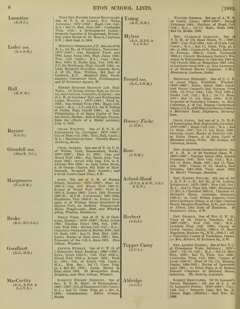 Lassetler (F.W.O.) Lofler ma. (li.A.H.M.) Hall (H.W.M.) llayner (0.0..T.) Grenfell met. (MissE. J.C.) Hargreaves (U.A.IT.M.) Broke (K.S.,E.C.A.L.) Goodhart (K.S., H.B.) MaeCartliy (K.S., E.n.s. & S.A.T.U.) VmiY EKV.PATHUnLRSUEBKAIICIIAMr. Son of E. E. of Sydney, N.S. Wale.s, Anstniliii; IHfD'-lHS-e: MiiKd. Coll. Oxf.; B.A.; 3nl Cl. Mod. Hist. 1887 ; Cuddeadon Tlieo. Coll. ; a Bedemptorist Father ; formerly Superior of Kingswood, Bristol ; four years Hector of St. Mary’s, Clapham, S.\V.; dieil Sept. 6, 1906. IlKniNAi.i) BEiiNiiAiin,J.P. 0th son of Sir It. E., 1st Bt., of Whittlehnry, Towcester; 1H7S'-1H83“: won llinidred Yards race I. 8H0, Long .lump 1881, High Jump 1882; a’rin. Coll. Camh.; B.A.; Capt. (Hon. Maj. 1898) K. Bucks Imp. Yeo. 1881-98; J. 1’. for Northants, High Sheriff 1899; m. I<ady Margaret Ernestine Augusta Hare, (/. of Kt. Hon. IVilliain, 3rd Eaid of Listowel, K.F. Maidwell Hall, North- nmjiloii; Cotteshrook Park, jVorlliampton; and 47 Grosrenor Sunare, IF. Ernest RiritAnn Bradley (aft. Hall- Watt). Of Bishop Burton Hall, nr. Bever- ley, and Carhead, Cro.sshills, Keighley : son of J. H. of Scorboro’ Hall and Walkington Loilge, Beverley; 1879M884“; Field xi. 1883 ; won School Fives 1884 ; Magd. Coll. Cainb.; M.A.; J.P. and B.L. for E. Biding of Yorks, High Sheriff’ 1890 ; m. Julia Philadelphia, d. of Digby Cayley of Nor- ton Grove, Malton ; dial at Dieppe, France, from the effects of a Motor accident, July 4, 1908. Oscar Welwyn. Son of E. W. R. of Ahercroinby Sc)., Liverpool; 1878^-1883”; Cox of Eton Vlll. 1881; Trim Hall, Camb.; JI.A. ; Barrister-at-Law. C'heevihj Manor, Heirbarii, Berks. Young (K.S., H.B.) My Iren, (K.S., E.n.s. & S.A.T.It.) Ferard ma. (K.S., J.H.M.) I [ iissey-Fi’clve (C.H.E.) Cecil Alfred. 2nd son of P. du P. G. of Wilton Park, Beacousfield, Bucks; 1878'-1883=; Eton xi. 1883 ; Opp. and Mixed Wall 1882 ; Maj. Bucks Imp. Yeo. since 1902 ; served with Imp. Yeo. iu S. African War 1900 ; in. Lady Lilian Maud, d. of George Charles, 8th Duke of Marl- borough. Scrapioft Hall, Leicester, and 4 Great Cumberland Place, S. IF. John. Eld. son of J. H. of Maiden Erlegh, Reading; 1878‘-1883”; Eton xi. 1881-3; Opp. and Mixed Wall 1881-2; Keeper of Mixed Wall 1882 ; Field XI. 1881-2, Keeper 1882 ; Lieut. 15th Hussars 1887-91 ; M.F.H. (Cattistock) 1897-1900, Blaekmore Vale 1900-6 ; m. Evelyn Keu- nard, d. of William Bunce Greenfield of Haynes Park, nr. Bedford. Teinplecombe House, Templecombe, Bath, and Whalley Abbey, tVhalley, Blackburn. Philip Vhre. Son of H. B. of Glad- wyns, Harlow ; 1879”-1885”; Newc. Select 1886 ; Tomline Select 1884, Sch. 1886 ; Coll. Wall 1884 ; Merton Coll. Oxf.; B.A.; Chambers Postmaster at Merton 1885 ; 2nd Cl. Mods. 1887 ; 2na Cl. Mod. Hist. 1889 ; Assist. Master at Eton since 1891 ; Hon. Treasurer of the O.E.A. since 1901. Eton College, Windsor. Arthur Murray. Son of C. W. G. of 1 Bulmershe Road, Reading ; 1880”-1885” ; Newc. Select 1884-6 ; Coll. Wall 1883-4; Mixed Wall 1883-4, Keeper 1884; Field XL 1884 ; Sch. of King’s Coll. Camb.; M.A., Mns. Bac.; 1st Cl. Class. Trip, pt. I. 3rd div. 1888 ; Assist. Master at Eton since 1889. 99 Montpellier Road, Brighton, and Eton College, Windsor. Ko,ss (J.H.M.) Aclanrl-llood (E.P.R. & E.W., S.R.J. & E.W.) Herbert. (A.C.J.) Tupper Carey (A.C.A.) Euertdn Hedley Desmond. Son of Rev. E. F. M. MacC. of Birmingham ; 188U-1886”; Sch. of Emmanuel Coll. Camb.; M.A. ; 2nd 01. Class. Trip. pt. i. div. it. 1888; schoolmaster. Bilton Grange, Rugby. Aldridge (A.C.J.) Walter Oeorok. 3rd son of A. W. Y. of Louth, Lines; ISfO^-lSSA”; Russell I’rizeman 1884 ; Exhibnr. of Magd. Coll. Oxf. ; B.A. ; 1st Cl. Math. Mods. 1885 ; 2ud Cl. Maths. 1888. Rev. Clarence Garland. Son of F. G. M. of 174 Bond Street, W. ; 1880”- 1886”; Coll. Wall 1884 ; Sch. of Pemb. Coll. Camb. ; M.A. ; 2nd Cl. Class. Trip. pt. i. div. II. 1889 ; Curate of St. Mark’s, Barrow- in - Furness, 1890-2, Great Yarmouth 1892-4 ; Church Missionary Society’s Mis- siouer to Mahomedans in Calcutta 1894-6, Old Church 1896, at Bhagulpur 1897-1901, at Lucknow since 1903 ; in. Amy Lawrence, d. of Richard Brown Chapman. C.M.B. Missionary, Lucknoir, India. Reginald Herbert. Son of C. C. F. of Ascot Place, Winkfield, Windsor; 1879”-1885”; Newc. Select 1885 ; brack- eted Prince Consort’s 2nd German Prize 1883, 1st Prize 1884; Coll. Wall 1.883^; Exeter Coll. Oxf.; M.A.; 1st Cl. Mods. 1887 ; 2nil Cl. Lit. Hum. 1889; H..M.’s Inspector of Secondary Schools ; m. Mary ; (Jatherine, d. of Col. Eugene Clutterbuck Impey, C.I.E., of 33 Holy well Street, Oxford. 4 Moorland Road, Edgbaston, Birming- i ham. I Denis James. 2nd son of A. D. H.-F. of Hannington Hall, Highworth, Swindon ; 1879”-1885” ; Magd. Coll. Oxf.; M.A. ; 2nd Cl. Mods. 1887 ; 3rd Cl. Lit. Hum. 1889 ; formerly Assist. Master at Dulwich Coll.; m. Lilian Fraser, d. of John Lyall of Blunsdon Abbey, Wilts. The Grange, All Cannings, Devizes. Rev. Alexander George Gordon. Sou of A. H. R. of 29 Portland Place, W.; 1880'-1885”; Tomliue Select 1884, Russell ■ Prizeman 1885 ; New Coll. Oxf. ; M.A.; 4' 3rd Cl. Math. Mods. 1887 ; 2nd Cl. Theo. *' Sch. 1889 ; Curate of St. Mark’s, New ' Swindon, 1891-1903, Vicar since 1903. ' St. Mark's Vicarage, Sirindon. ,■ Rev. Robert Fuller. 4th sou of Sir , A. B. P. F. .A.-H., 3rd Bt., of St. Audries, ' Bridgwater; 1879”-18S5”; New Coll. Oxf.; • M.A.; 2nd Cl. Theo. Sch. 1889 ; Missionary ' (U.M.C.A.) Zanzibar 1891-6; Chaplain St. ' Michael’s Home, Axbridge, Somerset, i 189G-8 ; m. Lady Helena Augusta Char- l lotte Constance Sidney, d. of Capt. Charles < Henry Douglas-Hamilton, R.N., and sister j of Alfred, 13th Duke of Hamilton. 29 | Ennismore Gdns., S, IF. j y Rev. George. Son of Rev. G. W. H., 1 Vicar of St. Peter’s, Vauxhall, S.E. ; , I880‘-1883”; New Coll. Oxf.; M.A.; Lichfield Theo. Coll. 1889; Curate of Lower Gonial, Dudley, 1890-4, St. Mary Magdalen, Munster Sq., N.W., 1895-7 ; aft. a Voluntary Curate of Parkstone, Dorset. c/o Mrs. Herbert, 82 Eccleston Sq., S. IF. Rev. Albert Darell. Son of Rev. T. C. of Ebbesborne Wake, Salisbury ; 1879”- 1884” ; Ch. Ch. Oxf.; M.A.; 2nd Cl. Mod. Hist. 1888; 2nd Cl. Theo. Sch. 1889; , Cuddesdou Theo. Coll. 1889; Curate of 1 Leeds 1890-8; Head of Ch. Ch. Mission, ] Poplar, 1898-1901; Rector of Lowestoft j since 1901 ; m. Helen Mary, d. of Horace 1 Edward Chapman of Donhead House, ! Salisbury. The Rectory, Lowestoft. j Robert Beauclerk. Of St. Leonard’s Forest, Horsham ; eld. son of J. A. of , St. Leonard’s Forest ; 1879”-1881”; Dniv. Coll. Oxf. ; formerly Capt. 3rd Bn. R. 1 Sussex Regt. (Militia); died Nov. 30, 1892.