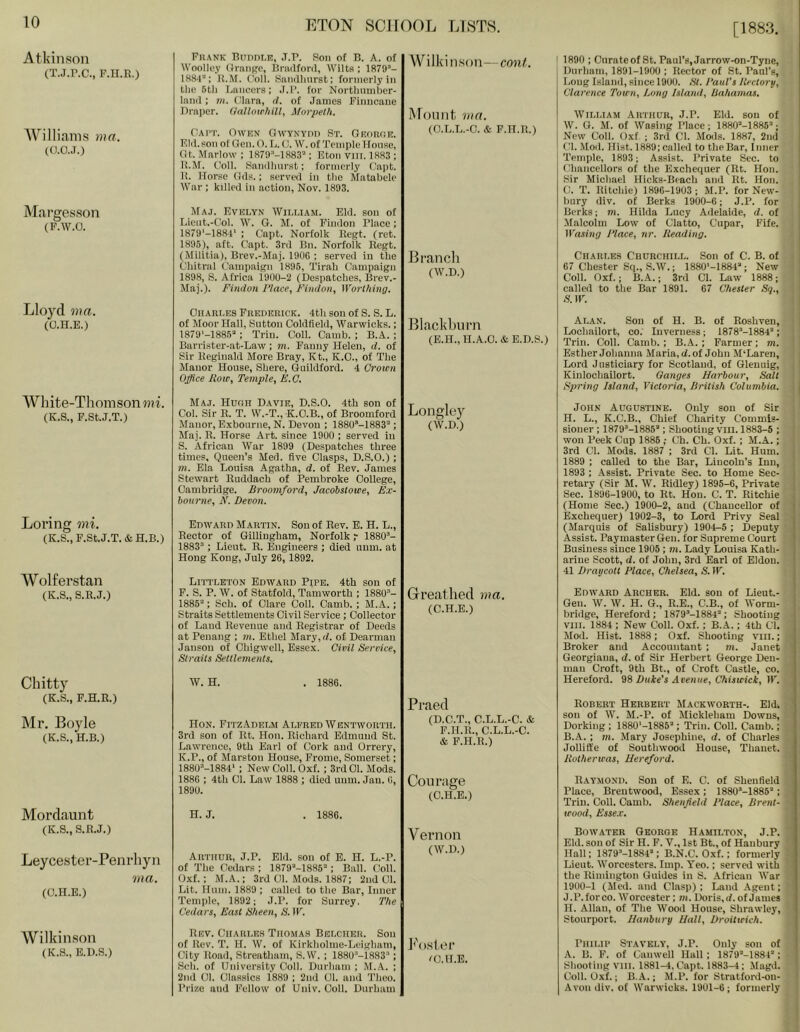 [1883. Atkinson (T.j.r.c., p.n.R.) Williams ma. (0.0. J.) Margesson (F.W.O. Lloyd ma. (O.n.E.) Wliite-Thomson??!!. (K.S., F.StJ.T.) Loring mi. (K.S., F.St.J.T. & H.B.) Wolfe rstan (K.S., S.R.J.) Chitty (K.S., F.H.R.) Mr. Boyle (K.S., H.B.) Mordaunt (K.S., S.R.J.) Leycester-Penrliyn ma. (C.H.E.) Wilkinson (K.S., E.1).S.) Frank Buddi.r, ,T.R. Son of B, A. of Woolley OvaiiRC, Bi-iulforil, Wilts ; 1879’- IHS'l: K.M. ('oli. Snnillmrst; formerly in tlie 6tli I.nncers: .1.1’. for Nortbmnber- lanil; in. Olara, d. of James Finneaue Di-aper. (/nllowliill, Aforpeth. (Ui'T. Owen OwYNYnn St. Georor, Fill, son of Gen. O. L. 0. W. of Temple House, Ot. Marlow : 1879’-1883’; Eton VIII. 1883 ; R.M. Ooll. Snnillmrst; formerly Capt. R. Horse Oils.; served in the Matabele War ; killed in action, Nov. 1893. Wilkinson—coni. Mount ma. (O.L.L.-O. & F.TI.R.) Maj. Evelyn William. Eld. son of Lient.-Col. W. G. M. of Pindon Place ; 1879‘-1881‘ ; Capt. Norfolk Regt. (ret. 1895), aft. Capt. 3rd Bn. Norfolk Regt. (Militia), Brev.-Maj. 190G ; served in the Cdiitral Campaign 1896, Tirah Campaign 1898, S. Africa i900-2 (Despatches, Brev.- Maj.). Findon Place, Findon, Worthing. Branch (W.D.) I 1890 ; Onrateof St. Paul’s, Jarrow-on-Tync, Durham, 1891-1900 : Rector of St. Paul’s, Long Island, since 1900. HI. 1‘auVs Ilectory, Clarence Town, /.ong Island, bahamas. William Arthur, J.P. Eld. son of W. G. M. of Wasing Place; 1880’-1885’; New Coll. Oxf ; 3rd Cl. Mods. 1887, 2nil Cl. .Mod. Hist. 1889; called to the Bar, Inner Temple, 1893; Assist. Private Sec. to Chancellors of the Exchequer (Rt. Hon. Sir Michael Hicks-Beach and Kt. Hon. C. T. Ritchie) 1896-1903; M.P. for New- Imry div. of Berks 1900-6; J.P. for Berks; m. Hilda Lucy Adeiaide, d. of Malcolm Low of Clatto, Cupar, Fife. Wasing Place, nr. Reading. Charles Churchill. Son of C. B. of 67 Chester Sq., S.W.; 1880'-1884’; New Coll. Oxf.; B.-A..; 3rd Cl. Law 1888; called to the Bar 1891. 67 Chester Sq., S. W. Charles Frederick. 4th sou of S. S. L. of Moor Hall, Sutton Coldfield, Warwicks.; 1879'-1885’; Trim Coll. Camb. ; B.A. ; Barrister-at-Law; m. Fanny Helen, d. of Sir Reginald More Bray, Kt., K.O., of The Manor House, Shere, (Juildford. 4 Crown Office Row, Temple, E.C. Blacklnirn (E.H., H.A.C. & E.D.S.) Maj. Hugh Davie, D.S.O. 4th son of Col. Sir R. T. W.-T., K.C.B., of Broomford Manor, Exbonrne, N. Devon ; ISSO’-ISSS’ ; Maj. R. Horse Art. since 1900 ; served in S. African War 1899 (Despatches three times. Queen’s Med. five Clasps, D.S.O.) ; m. Ela Louisa Agatha, d. of Rev. James Stewart Ruddach of Pembroke Ooilege, Cambridge. Broomford, Jacohstowe, Ex- bourne, N. Devon. Longlcy (W.D.) Edward Martin. Sou of Rev. B. H. L., Rector of Gillingham, Norfolk r 1880’- 1883’ ; Lieut. R. Engineers ; died uum. at Hong Kong, July 26, 1892. Littleton Edward Pipe. 4th son of P. S. P. W. of Statfold, Tamworth ; 1880’- 1885’: Sch. of Clare Coll. Camb. ; M.A.; Straits Settlements Civil Service ; Collector of Land Revenue and Registrar of Deeds at Penang ; in. Ethel Mary, d. of Dearman Jansou of Chigwell, Essex. Civil Service, Straits Settlements. Grreatlied ma. (C.H.E.) W. H. . 1886. Alan. Sou of H. B. of Roshven, Lochailort, co. Inverness; 1878’-1884’; Trim Coll. Camb. ; B.iV. ; Farmer; m. Esther Johanna Maria, d. of John M’Laren, Lord Justiciary for Scotland, of Glenuig, Kinlochailort. Ganges Harbour, Salt Spring Island, Victoria, British Columbia. John Augustine. Only sou of Sir i H. L., K.C.B., Chief Charity Commis- I siouer ; 1879’-1885’; Shooting viil. 1883-6 ; ' won Peek Cup 1886 ; Ch. Ch. Oxf. ; M.A.; j 3rd Cl. Mods. 1887 ; 3rd Cl. Lit. Hum. i 1889 : called to the Bar, Lincoln’s Inn, j 1893 : Assist. Private Sec. to Home Sec- > retary (Sir M. W. Ridley) 1895-6, Private ; Sec. 1896-1900, to Rt. Hon. C. T. Ritchie (Home Sec.) 1900-2, and (Chancellor of Exchequer) 1902-3, to Lord Privy Seal ■ (Marquis of Salisbury) 1904-5 ; Deputy Assist. Paymaster Gen. for Supreme Court Business since 1906 ; m. Lady Louisa Kath- arine Scott, d. of John, 3rd Earl of Eldon. 41 Draycott Place, Chelsea, S. W. Edward Archer. Eld. sou of Lieut.- Gen. W. W. H. G., R.E., C.B., of Worm- bridge, Hereford; 1879’-1884’; Shooting VIII. 1884 ; New Coll. Oxf.; B.A.; 4th Cl. Mod. Hist. 1888; Oxf. Shooting VIII.; Broker and Accountant ; m. Janet Georgiana, d. of Sir Herbert George Den- man Croft, 9th Bt., of Croft Castle, co. Hereford. Buie's Avenue, Chiswick, W. Hon. FitzAdelm Alered Wentworth. 3rd son of Rt. Hon. Richard Edmund St. Lawrence, 9th Earl of Cork and Orrery, K.P., of Marston House, Frome, Somerset; 1880’-1884‘ ; New Ooll. Oxf. ; 3rd 01. Mods. 1886 ; 4th Cl. Law 1888 ; died uum. Jan. 6, 189U. Praed (D.C.T., C.L.L.-C. & F.H.R., C.L.L.-C. & F.H.R.) Courage (C.H.E.) H. J. . 1886. Robert Herbert Mackworth-. Eld. son of W. M.-P. of Mickleham Downs, Dorking ; 1880‘-1885'‘; Trim Coll. Camb.; B.A. ; m. Mary Josephine, d. of Charles Jollitt'e of Southwood House, Thauet. Rotherwas, Hereford. Raymond. Sou of E. C. of Shenfield Place, Brentwood, Essex ; 1880’-1886’ ; Trin. Coll. Camb. Shenfield Place, Brent- wood, Esse.r. Arthur, J.P. Eld. son of E. H. L.-P. of The Cedars ; 1879’'-1886’; Ball. (loll. Oxf.; M.A.; 3rd Cl. Mods. 1887; 2nd Cl. Lit. Hum. 1889 ; called to the Bar, Inner Temple, 1892; J.P. for Surrey, The Cedars, East Sheen, S. W. Vernon (W.D.) Rev. Chari,eh Thomas Belcher. Son of Rev. T. H. W. of Kirkholme-Leigham, City Road, Streatham, S.W. ; 1880“-1883’; Sch. of University Coll. Durham ; M..4.. ; 2nd 01. Classics 1889 ; 2nd Cl. and Theo. Prize and Fellow of Univ. Coll. Durham Fo.ster ^C.ll.E. Bowater George Hamilton, J.P. Eld. son of Sir H. F. V., 1st Bt., of Haubury Hall; 1879’-1884’; B.N.C. Oxf.; formerly Lieut. Worcesters. Imp. Yeo.; served with the Rimington Guides in S. African War 1900-1 (Med. and Clasp) ; Land Agent; J.P. force. Worcester; m. Doris, if. of James H. Allan, of The Wood House, Shrawley, Stourport. Hanbury Hall, Droitwich. Philip Stavkly, J.P. Only son of A. B. F. of Canwell Hall ; 1879’-188P ; Shooting VIII. 1881-4, Capt. 1883-4 ; Magd. | Coll. Oxf.; B..i.; M.P. for Stratford-on- Avon div. of Warwicks. 1901-6 ; formerly