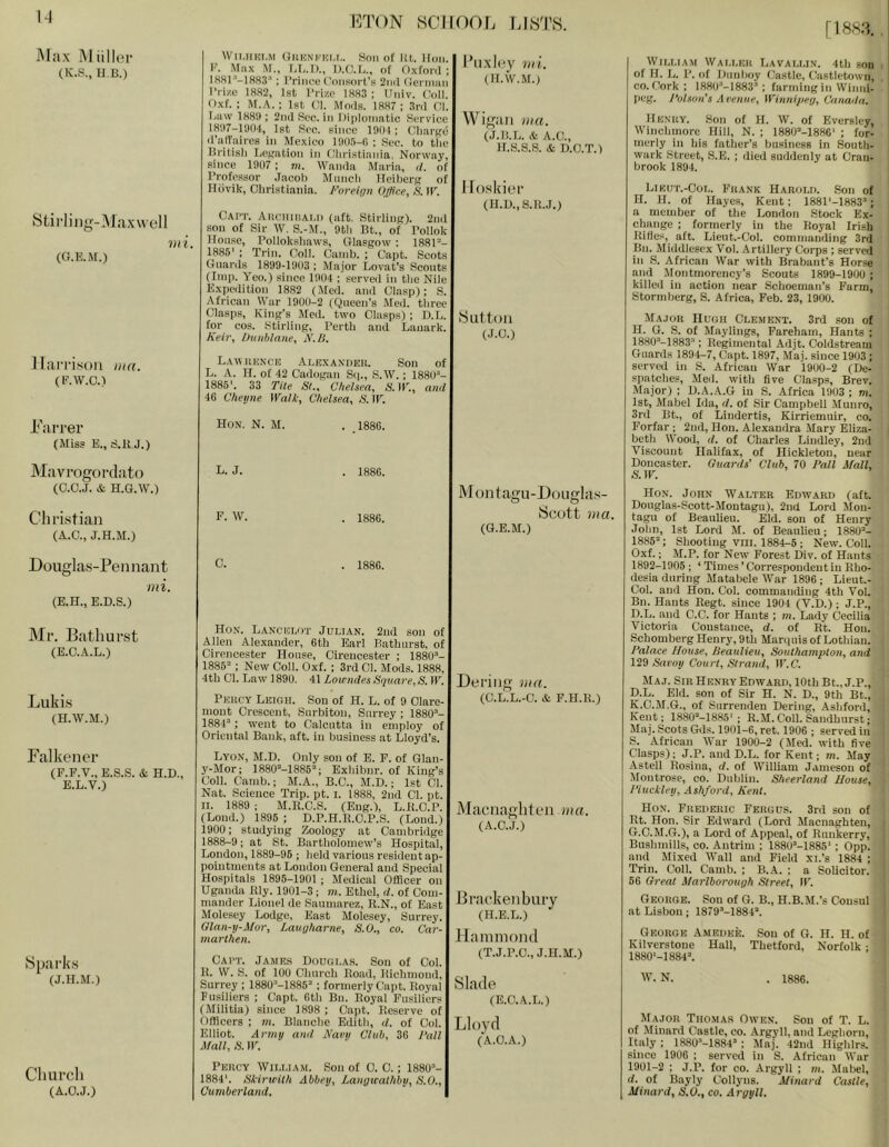 \A [1883. . Max MiilliM' (K.S., 11.a) Sfcirlinn;-3rax\vell (G.E.M.) iin. WII.IIKI.M OUHNI.'HI.I,. Son of at. lion, a. Max M., LI,.I)., D.O.a, of Oxforil ; I881*'’-IH83*' : Prinoe (’onsorl’s 2n(l (lernmn I'l-ize 1882, 1st Prize 1883 ; Univ. Coll. Oxf. ; M.A.; 1st Cl. Moils. 1887; 3ril Cl. Law 188!); 2n(l Sec. in Dijiloniatic Service 18!I7-H)04, 1st Sec. since 1901 ; Charge il’alTaires in Mexico 1905-0 ; Sec. to the British Legation in Christiania. Norway, since 1907 ; m. Wanila Maria, tl. of I’rofessor .T.acoh Munch Heiberg of Ilovik, Christiania. Foreinn Offlee, S. IP. Cai’T. AucmriAT,ii (aft. Stirling). 2nil sou of Sir W. S.-M., 9th Bt., of Pollok Honse, Polloksliaws, Glasgow : 188P- 1885' : Trill. Coll. Cainb. ; Capt. Scots Gnarils 1899-1903 ; Major Lovat's Scouts (Imp. Yeo.) since 1904 ; served in the Nile Expcilition 1882 (Med. and Clasp); S. African War 1900-2 ((Queen’s Med. three Clasps, King’s Med. two Clasps); D.L. tor cos. Stirling, Perth and Lanark. Keir, Dunblane, F.ll. I’lixicy Dri. (II.W.M.l Wif>;iiii ma. (J.lt.L. Hi A.C., ir.S.S.S. Hi D.O.T.) 1 foskiei’ (H.U.,S.1U.) 8ut toil (J.O.) llaiTi.son ma. (E.W.C.) Laivuknce Ai.bxaxdeu. Son of L. A. H. of 42 Cadogan Sf]., S.W.; 1880- 1885'. 33 Tile St., Chelsea, S. IP., and 46 Cheijne Walk, Chelsea, S. IP. Tarrer (Miss E., S.U.J.) Mavrogol’clato (C.O.J. & H.G.W.) Christian (A.C., J.H.M.) Hon. N. M. L. J. F. W. . .1886. . 1886. . 1886. Moiitagu-Doiiglas- Scott ma. (G.E.M.) Douglas-Pennant mi. (E.H., E.D.S.) . 1886. Mr. Bathurst (E.C.A.L.) Liikis (H.W.M.) Falkeiier (F.F.V., E.S.S. & H.D., E.L.V.) iSparks (J.H.M.) Hon. Lancelot Julian. 2ud son of Allen Alexander, 6th Earl Bathurst, of Cirencester House, Cirencester ; 1880- 1885 ; New Coll. Oxf. ; 3rd Cl. Mods. 1888, 4th Cl. Law 1890. 41 Lowndes Square,S. IP. Peucy Leigh. Son of H. L. of 9 Clare- mont Crescent, Surbiton, Surrey; 1880- 1884; went to Calcutta in employ of Oriental Bank, aft. in business at Lloyd's. Lyon, M.D. Only son of E. F. of Glan- y-Mor; 1880M886; Exhibnr. of King’s Coll. Camb.; M.A., B.C., M.D.; 1st Cl. Nat. Science Trip. pt. i. 1888, 2nd Cl. pt. II. 1889 ; M.R.C.S. (Eng.), L.ILO.P. (Lond.) 1896 ; D.P.H.R.C.P.S. (Loud.) 1900; studying Zoology at Cambridge 1888-9; at St. Bartholomew’s Hospital, London, 1889-96 ; held various resident ap- pointments at London General and Special Hospitals 1896-1901 ; Medical Officer on Uganda Rly. 1901-3 ; m. Ethel, d. of Com- mander Lionel de Saumarez, R.N., of East Molesey Lodge, East Molesey, Surrey. Glan-y-Mor, Laugharne, S.O., co. Car- marthen. Cai’t. James Douglas. Son of Col. R. W. S. of 100 Church Road, Richmond, Surrey ; 1880-1885 ; formerly Capt. Royal Fusiliers ; Capt. 6th Bn. Royal Fusiliers (Militia) since 1898 ; Capt. Reserve of Officers ; m. Blanche Edith, d. of Col. Elliot. Army and Nam Club, 36 Fall Mall, S. IP. Deriiig ma. (C.L.L.-C. Hi F.H.R.) Macnaghlen ma. (A.C.J.) Bi’at’kenbiiry (H.E.L.) llaiiimoiid (T.J.P.O., J.H.M.) Slade (E.C.A.L.) Lloyd (A.O.A.) Church (A.O.J.) Percy William. Son of 0. C.; 1880- 1884'. Skirwith Abbey, Langwathby, S.O., Cumberland. Wii.MA.M Waller Lavallin. 4th son i of IJ. L. P. of Dunboy Castle, Castletown, . CO. Cork; 1880-1883 ; farming in Winni- peg. Fulson’s Aeenue, Winnipeg, Canada. Henry. .Son of H. W. of Eversley, Winchmore Hill, N. ; 1880-1886' ; for- merly in his fatlier’s business in South- wark Street, S.E. ; died suddenly at Cran- brook 1894. Likut.-Col. Frank Harold. Son of H. H. of Hayes, Kent; 1881'-1883; a member of the Loudon .Stock Ex- change ; formerly in the Royal Irish Rides, aft. Lieut.-Col. commanding 3rd Bn. Middlesex Vol. Artillery Corps ; served in .S. African War with Brabant’s Horse and Montmorency’s Scouts 1899-1900 ; killed in action near Schoeman’s Farm, Stormberg, S. Africa, Feb. 23, 1900. i Major Hugh Clement. 3rd son of i H. G. S. of Maylings, Fareham, Hants ; ; 1880’-1883; Regimental Adjt. Coldstream i Guards 1894-7, Capt. 1897, Maj. since 1903 ; i served in S. African War 1900-2 (De- ' spatches, Med. with five Clasps, Brev. Major) ; D.A..A.G in S. Africa 1903 ; m. . 1st, Mabel Ida, d. of Sir Campbell Munro, | 3rd Bt., of Lindertis, Kirriemuir, co. ' Forfar ; 2nd, Hon. Alexandra Mary Eliza- I beth Wood, d. of Charles Liudley, 2nd ! Viscount Ilalifax, of Hickleton, near Doncaster. Guards' Club, 70 Fall Mall, &TP. Hon. John Walter Edward (aft. Douglas-Scott-Montagu), 2nd Lord Mon- tagu of Beaulieu. Eld. sou of Henry John, 1st Lord M. of Beaulieu; 1880- 1885; Shooting vill. 1884-5 ; New. Coll. Oxf.; M.P. for New Forest Div. of Hants 1892-1905 ; ‘ Times’Correspondent in Rho- desia during Matabele War 1896 ; Lieut.- Col. and Hon. Col. commanding 4th Vol. • Bn. Hants Regt. since 1904 (V.D.); J.P., ; D.L. and C.C. for Hants ; m. Lady (iecilia 1 Victoria Constance, d. of Rt. Hon. I Schomberg Henry, 9th Marquis of Lothian, i Falace House, Beaulieu, Southampton, and | 129 Savoy Court, Strand, IP.C. ! Maj. Sir Henry Edward, 10thBt.,J.P., I' p.L. Eld. son of Sir H. N. D., 9th Bt., K.C.M.G., of Surrenden Dering, Ashford, ; Kent; 1880-1885'; R.M. Coll. Sandhurst; ■ Alaj. Scots Gds. 1901-6, ret. 1906 ; served in S. African War 1900-2 (3Ied. with five Clasps); J.P. and D.L. for Kent; m. May Astell Rosina, d. of William Jameson of Montrose, co. Dublin. Sheerland House, Fiuckley, Ashford, Kent. Hon. Frederic Fergus. 3rd sou of Rt. Hon. Sir Edward (Lord Macnaghteu, G.C.M.G.), n Lord of Appeal, of Ruukerry, Bushmills, co. Antrim ; 1880-1885'; 0pp. and Mixed Wall and Field xi.’s 1884 ; Trin. Coll. Camb. ; B.A. ; a Solicitor. 56 Great Marlborough Street, IP. George. Son of G. B., H.B.M.’s Consul at Lisbon; 1879-1884. I George Amedee. Sou of G. H. H. of Kilverstone Hall, Thetford, Norfolk ; 1880'-1884. W. N. . 1886. Major Thomas Owen. Sou of T. L. of Minard Castle, co. -Argyll, and Leghorn, Italy ; 1880-1884’ ; Maj. 42nd Highlrs. ! since 1906 ; served in S. African War 1901-2 ; J.P. for co. Argyll ; m. Mabel, d. of Bayly Collyns. Minard Castle, ■ Minard, S.O., co. Argyll.