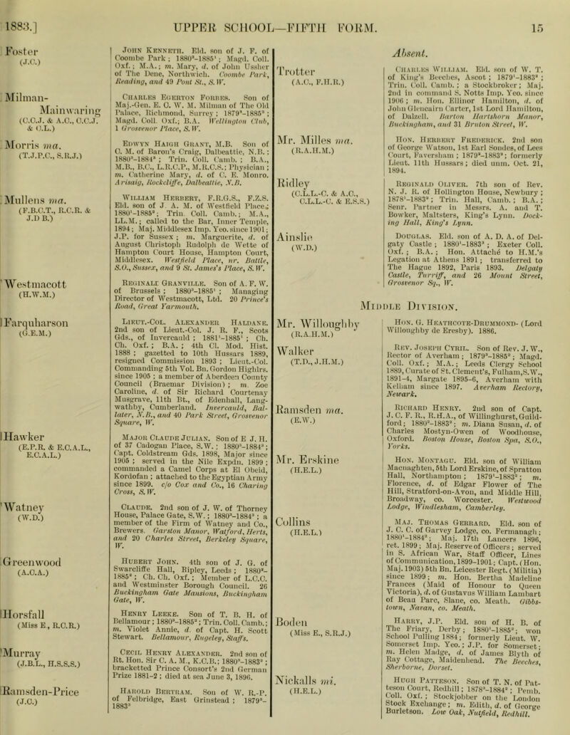 188:?.] UPPEK. SCI 1 ()0Fi—EI FTH l<'()RM. If) Fostor (J.C.) Milnian- Mainwariiirj (CJ.O.J. & A.O., O.C..I. & (J.L.) ^Forris ?»«. (T.J.P.C., S.IU.) ^Fulleiis lua. (li'.B.C.T., R.C.R. & J.D B.) Westniacott (H.W.M.) I John Kenneth. KM. son of J. F. of I Coombc Pnrk ; 1880’-1885'; \faB(l. Coll. 0.\f.; M.A.; m. Mary, i/. of John Usslar of The Bene, Northwich. Voombe 1‘ark, I Jlfading, anti 49 Pont HI., IP. j Chaui.ks Eoeuton FniinKa. 8on of ifaj.-Gen. E. 0. \V. Mihnan of Tlie OM Palace, IHolinioinl, Surrey ; ISTO’-ISSS ; Mafjd. Coll. O.xf.; B.A. iVelliiiyton Club, 1 ilrosivnor Place, S. IT. Edwvn Haigh OliANT, M.B. Son of 0. M. of Baron's Craip, Ualheattic, N.B.: 1880’-1884» ; Trin. Coll. Cainb. : B.A., M.B., B.C., L.R.C.P., M.R.C.S.; Physieian ; m. Catherine .Vfary, d. of C. E. Jlonro. Arisaig, Hockcliffe, Dalbeattie, X./l. William Heuuert, F.R.O.S., F.Z.S. EM. sou of J A. M. of Westfield Place; 1880'-1886’; Trin. Coll. Cainb.; M.A., LL.II.; called to the Bar, Inner Temple, 1894; Maj. MiiMlesex Imp. Yeo. sinee 1901; J.P. for Sussex ; m. Marguerite, </. of August Christoph Rudolph de Wette of Hampton Court House, Hampton Court, Middlesex. W'esIJield Place, nr. Battle, S.O., Sitssex, and 9 Bl. James's Place, B. IP. RudiNALE Granville. Son of A. F. W. of Brussels ; ISSO^-ISSS' ; Managing Director of Westmacott, Ltil. 20 Prince’s Road, (Ireat Yarmouth. 'rrottcr (A.C., F.Il.R.) iNFi’. Mille.s ma. (R.A.H.M.) P id ley (C.L.L.-C. & A.O., C.L.L.-C. & E.S.S.) Ain.slie (W.D.) Absent. CiiAiii.E.s Wn.LiA.\i. EM. son of W. T. of King's Beeches, Ascot ; 1879'-1883“ ; Trin. Coll. Camb. ; a Stockbroker; Maj. 2nd in command S. Notts Imp. Yeo. since 190(1 ; m. Hon. Ellinor Hamilton, ti. of John Glencairn Carter, 1st Lord Hamilton, of Dalzell. Barton J/artshorn Manor, Buckingham, and 31 Bruton Btreet, IP. IIoN. Heuiikrt Preiihuick. 2nd son of George Watson, 1st Earl Sondes, of Lees Court, Faversham ; 1879M883’; formerly Lieut. 11th Hussars: died unm. Oct. 21, 1894. Rkoinald Oliver. 7th son of Rev. N. J. K. of Hollington House, Newbury ; 1878'-1883'‘; Trin. Hall, Cainb. ; B.A. ; Senr. Partner in Messrs. A. and T. Bowker, Maltsters, King's Lynn. Dock- ing Hall, King's Lynn. Douglas. Eld. son of A. D. A. of Del- gaty Castle ; ISSO'-ISSS ; Exeter Coll. Oxf. ; B.A. ; Hon. Attach^ to H.M.'s Legation at Athens 1891; transferred to The Hague 1892, Paris 1893. Delgaty Castle, Turriff, and 26 Mount Btreet, (Irosvenor By., IP. ^FII)1)LE F)iVISI()N. IFarquliarson (G.E.M.) i Hawker (E.P.R. & E.O.A.L., E.C.A.L.) ’ Watney (W.D.) Greenwood (A.O.A.) ilForsfalF (Miss E, R.O.R.) 'Murray (J.B.L., n.s.s.s.) lEamsden-Pi'ice (J.C.) Lieut.-Col. Alexaniieu Haldane. 2nd sou of Lieut.-Col. J. R. F., Scots Gds., of InvercauM ; 188i‘-1886' ; Ch. Oh. Oxf. ; B.A. ; 4th Cl. Mod. Hist. 1888 : gazetted to 10th Hussars 1889, resigned Commission 1893 ; Lieut.-Col. (Commanding 6th Vol. Bn. Gordon Highlrs. since 1905 ; a member of Aberdeen County Council (Braemar Division) ; m. Zoe Caroline, d. of Sir Richard Courtenay Musgrave, 11th Bt., of Edenhall, Lang- wathby, Cumberland. Incercauld, Bal- later, N.B., and 40 Park Btreet, Orosvenor Bquare, IP. Major Claude Julian. Sou of E J. H. of 37 Cadogau Place, S.W.; 1880“-1884^; Capt. Coldstream Gds. 1898, Major since 1906 ; served in the Nile Expdn. 1899 ; commanded a Camel Corps at El Obeid, Kordofau ; attached to the Egyptian Army since 1899. c/o Co.v and Co., 16 Charing Cross, S. IP. Claude. 2nd son of J. W. of Thorney House, Palace Gate, S.W.; 1880*-1884‘'; a member of the Firm of Watney and Co., Brewers. Garston Manor, Watford, Herts, and 20 Charles Btreet, Berkeley Bguare, IP. Hubert John. 4th son of J. G. of Swarcliffe Hall, Ripley, Leeds; 1880- 1885; Ch. Ch. Oxf. ; Member of L.C.C. and Westminster Borough Council. 26 Buckingham Gate Mansions, Buckingham Gate, IP. Henry Leeke. Son of T. B. H. of Bellamour; 1880M885; Trin.Coll.Camb.; m. Violet Annie, d. of Capt. H. Scott Stewart. Bellamour, Rugeley, Btaffs. Cecil Henry Alexander. 2nd son of Rt. Hon. Sir C. A. M., K.C.B.; 1880-1883; bracketted Prince Consort's 2nd German Prize 1881-2 ; died at sea June 3, 1896. Harold Bertram. Son of W. R.-P. of Felbridge, East Grinstead ; 1879- 1883 Ml'. Willougliliy (R.A.H.M.) Walker (T.D., J.H.M.) Pamsden ma. (E.W.) INFr. Er.skine (H.E.L.) Collins (H.E.L.) Bodeii (Miss E., S.R.J.) Nickalls mi, (H.E.L.) Hon. G. He.athcote-Drummond- (Lord Willoughby de Eresby). 1886. Rev. .Tuski'ii Cyril. Son of Rev. J.W., Rector of Averham ; 1879-1885; Magd. Coll. Oxf.; M.A.; Leeds Clergy School 1889, Curate of St. Clement's, FLilham,S.W., 1891-4, Margate 1895-6, Averham with Kelham since 1897. Averham Rectory, Newark. Richard Henry. 2ud son of Capt. J. C. F. R., R.H.A., of Willinghurst, Guild- ford ; 188U-1883; m. Diana Susan, d. of Charles Mostyu-Owen of Woodhouse, Oxford. Boston House, Boston Bpa, B.O., Yorks. Hon. Mo.xtagu. Eld. sou of William Macnaghten,5th Lord Erskine, of Spratton Hall, Northampton; 1879*-18.83; m. Florence, d. of Edgar Flower of The Hill, Stratford-on-Avon, and Middle Hill, Broadway, co. Worcester. Westwood Lodge, Windlesham, Camberley. Maj. Thomas Gerhard. EM. son of J. C. C. of Garvey Lodge, co. Fermanagh ; 1H80'-1884; Maj. 17th Lancers 1896, ret. 1899; Maj. Reserve of Officers ; served in S. African War, Staff Officer, Lines of Communication, 1899-1901; Capt. (Hon. Maj. 1903) 6th Bn. Leicester Rcgt. (Militia) since 1899; m. Hon. Bertha Madeline Frances (Maid of Honour to CRiecn Victoria), d. of Gustavus William Lambart of Beau Parc, .Slaue, co. Meath. Gibbs- town, Naran, co. Meath. Harry, J.P. Eld. son of H. B. of The Friarj-, Derby; 1880'-1885; won School Pulling 1884; formerly Lieut. W. .Somerset Imp. Yeo.; J.P. for .Somerset- 711. Helen Mailge, d. of James Blyth of Ray Cottage, Maidenhead. The Beeches Bherborne, Dorset. ' teson Court, Rcdhill; 1878-1884; Pemb' ^stockjobber on the’loiiiIoii' Stock Exchange: tn. Edith, d. of George Burletsou, Low Oak, Nutfeld, Redhill.