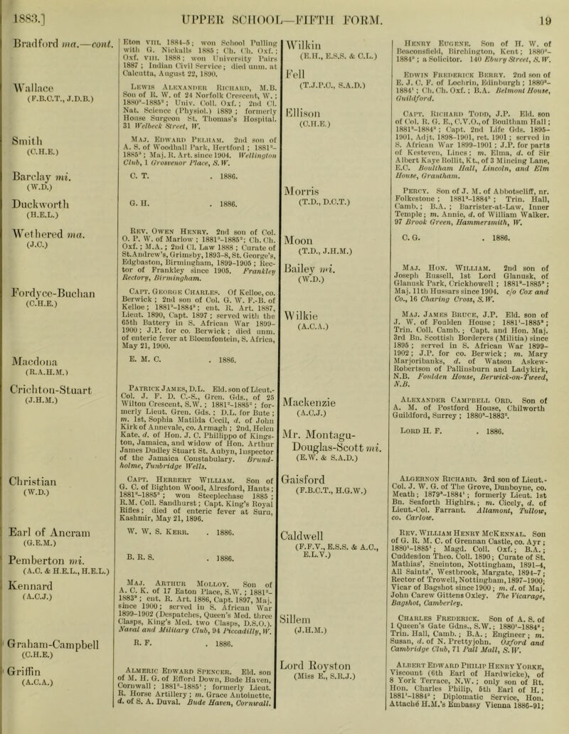 Bradford via.—cont. 'Wallace (F.B.C.T., J.D.B.) Smith (C.H.E.) Barclay ini. (W.D.) Duckworth (H.E.L.) Wethered ma. (J.C.) Fordyce-Buchan (C.H.E.) IMacdona {R.A.H.M.) Crichton-Stuart (J.H.M.) Christian (W.D.) [' Earl of Ancram (G.E.M.) ' Pemberton mi. (A.O. & H.E.L., H.E.L.) - Kennard (A.O.J.) i' Graham-Campbell i (C.H.E.) ! Griffin (A.C.A.) Eton VIII. 1S81-5; won School T’nllitiK with O. Nickiill.'j IRSn : tUi. Ch. Oxf. ; Oxf. viil. 1888; won University I’liirs 1887 ; Indian Civii Service; ditti ninn. at Caientta, August 22, IS'.KI. Lnwis .\I,KX.\NI1KU lUClI.MlI), M.B. Son of 11. W. of 2-1 Norfolk Crescent, W. ; 1880''-ia85: Univ. Coll. Oxf. ; 2nd Cl. Nat. Science (I'hysioi.) 1880 ; formerly House Surgeon St. Thomas’s Hospital. 31 ll'e/fteeX' Sireel, IF. \Cilkin (E.H., E.S.S. & C.L.) Fell (T.J.r.O., S.A.D.) ffilison (C.H.E.) Ma.i. E|)w.\ui) I’Kl.ii.tM. 2nd son of A. S. of Woodhall Park, Hertford : 1881“- 1885“; Maj. H. .\rt. since 1904. Wellington Club, 1 llrosvenor 1‘lace, S. IT. C. T. . 1886. IlKxnY Etir.RNK. Son of H. W. of Beaconsfield, Birchington, Kent; 1880’- 1884“ ; a Solicitor. 140 Kbury Street, S. IF. Edwin Kukiiekick Beuky. 2nd son of E. J. f.!. F. of Lochrin, Edinhnrgh ; 1880“- 1884': Ch.Ch. Oxf.; B.A. Jlelrnont J/ouae, (Inihiford. Capt. lilcilAiii) Todii, J.P. Eld. son of f'ol. B. (}. E., fhV.O., of Boultham Hall; 1881“-18H4“ ; ('apt. 2nd Life Ods. 1895- 1901, Adjt. 1898-1901, ret. 1901 ; served in S. African War 1899-1901 ; J.P. for parts of Kesteven, Lines: m. Eima, d. of Sir Aihert Kaye Boiiit, Kt., of 3 Mincing Lane, E.C. Houlthatn IJall, Lincoln, and Elm House, Grantham. G. H. 1886. Morris (T.D., D.O.T.) Rev. Owen Henry. 2nil son of Col. 0. P. \V. of Marlow ; 1881“-1885“; Cli. Cli. Oxf.; M.A.; 2nd Cl. Law 1888 ; Curate of St. Andrew’s, Grimsby, 1893-8, St. George’s, Edgbaston, Birmingham, 1899-1905 ; Rec- tor of Frankley since 1905. Frankleij Reel or u, liirmingham. Moon (T.D., J.H.M.) Bailey wi. (W.D.) Capt. George Chaht.e.s. Of Kelloe, co. Berwick ; 2nd son of Col. G. W. F.-B. of Kelloe; 1881“-1884“; ent. It. Art. 1887, Lieut. 1890, Capt. 1897 ; served with the 65tli Battery in S. African War 1899- 1900 ; J.P. for co. Berwick ; died unm. of enteric fever at Bloemfontein, S. Africa, May 21, 1900. Wilkie (A.C.A.) E. M. C. . 1886. Patrick Jame.s, D.L. Eld. son of Lieut.- Col. J. F. D. C.-S., Gren. Gds., of 25 Wilton Crescent, S.W. ; 1881“-1885“ ; for- merly Lient. Gren. Gds. ; D.L. for Bute ; m. 1st, Sophia Matihla Cecil, d. of John Kirk of Annevale, co. Armagh ; 2ud, Helen Kate, d. of Hon. J. C. Phillippo of Kings- ton, Jamaica, and widow of Hon. Arthur James Dudley Stuart St. Aubyn, Inspector of the Jamaica Constabulary. Rrund- holme, Tunbridge Wells. Capt. Herbert William. Son of G. C. of Bighton Wood, Alresford, Hants; 1881“-1885“ ; won Steeplechase 1885 ; R.M. Coll. Sandhurst; Capt. King’s Royal Rifles; died of enteric fever at Suru, Kashmir, May 21, 1896. Mackenzie (A.C.J.) Mr. Montagu- Douglas-ycottuiL (E.W. & S.A.D.) Gai,sford (F.B.C.T., H.G.W.) Percy. Son of J. M. of Alihotscliff, nr. Folkestone ; 1881“-1884’ ; Trim Hall, Camb.; B.A. ; Barrister-at-Law, Inner Temple; m. Annie, d. of William Walker. 97 Brook Green, Hammersmith, IF. C. G. . 1886. Maj. Hon. AVilliam. 2nd son of Josepli Rus.sell, 1st Lord Glanusk, of Olanusk Park, Crickhowell ; 1881“-1885“; Maj. 11th Hussars since 1904. c/o Cox and Co., 16 Charing Cross, S. IF. Maj. James Brpce, J.P. Eld. son of J. W. of Foulden House; 1881‘-1885“; Trim Coll. Camb.; Capt. and Hon. Maj. 3rd Bn. Scottisli Borderers (Militia) since 1895 ; servefl in S. African War 1899- 1902; J.P. for co. Berwick; m. Mary Marjoribanks, d. of Watson Askew- Robertson of Palliusburn and Ladykirk, N.B. Foulden House, Bertcick-on-Ticeed, N.B. Alexander Campbell Ord. Son of A. M. of Postford House, Chilworth Guildford, Surrey; 1880“-1883’. Loud H. F. . 1886. Algernon Richard. 3rd sou of Lieut.- Coi. J. W. G. of The Grove, Duuboyne, co. Meath; 1879’-1884‘ ; formerly Lieut. 1st Bn. Seaforth Highlrs.; m. Cicely, d. of Lieut.-Col. Farrant. Allamont, Tullow, CO. Carlow. W. W. S. Kerr. . 1886. B. R. S. . 1886. Caldwell (F.F.V., E.S.S. & A.C., E.L.V.) Maj._ Arthur Molloy. Sou of A. C. K. of 17 Eaton Place, S.W. ; 1881“- 1883“; ent. R. Art. 1886, Capt. 1897, Maj. since 1900; served in S. African War 1899-1902 (Despatclies, Queen’s Med. tlirce Clasps, King’s Med. two Clasps, D.S.O.). Naval and Military Club, 94 Piccadilly, IF. Sillein (J.H.M.) R. F. . 1886. Rev. William Henry McKennal. Son of G. R. M. C. of Greunan Castle, co. Ayr ■ 1880‘-1885‘; Magd. Coil. Oxf.; B.A.; Cuddesdou Theo. Coll. 1890; Curate of St. Mathias’, Sneiuton, Nottingham, 1891-4, All Saints’, Westbrook, Margate, 1894-7; Rector of Trowell, Nottingham, 1897-1900; Vicar of Bagshot since 1900; m. d. of Maj. John Carew Gittens Oxley. The Vicarage, Bagshot, Camberley. Charles Frederick. Son of A. S. of 1 Queen’s Gate Gdns., S.W.; 1880‘-1884“ ; Triu. Hall, Camb.; B.A.; Engineer ; m'. Susan, d. of N. ITettyjohu. Oxford 'and Cambridge Club, 71 Fall Mall, S. IF. Almeric Edward Spencer. Eld. son of M. H. G. of Efford Down, Bude Haven, Cornwall ; 1881“-1886‘ ; formerly Lieut. R. Horse Artillery ; m. Grace Antoinette, d. of S. A. Duval. Bude Haven, Cornwall. jord Boyston (Miss E., S.R.J.) Albert Edward Philip Henry Yorke, Viscount (0th Earl of Hardwicke), of 8 York Terrace, N.W.; only sou of Rt. Hon. Charles Philip, 6th Earl of H.; 1881‘-1884“ ; Diplomatic Service, Hon. Attach^ H.M.’s Embassy Vienna 1886-91;