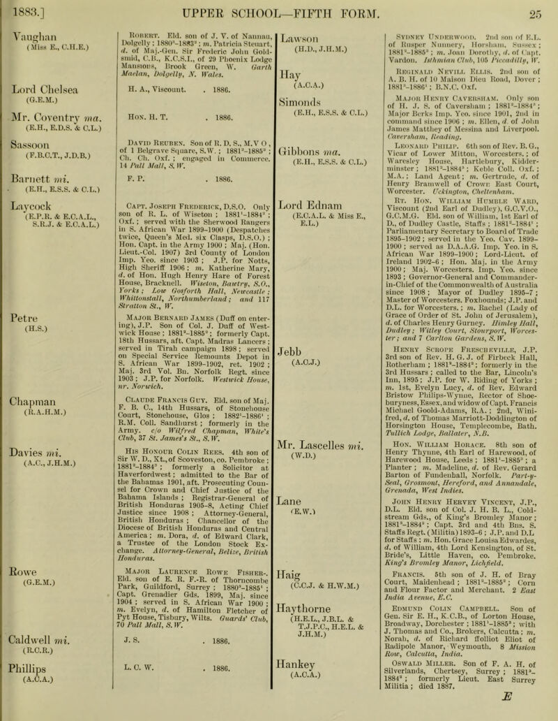 Vaiigliaii (.\Iiss E., C.II.E.) Lord Chelsea (Q.E.M.) j\Ir. Coventry nin. (E.H., E.D.S. & O.L.) Sa.ssoon (F.B.C.T., J.D.B.) Barnett mi. (E.H., E.S.S. * C.L.) Laycock (E.B.R. & E.O.A.L., S.R.J. * E.C.A.L.) Petre (H.S.) Chapman (R.A.H.M.) Davies mi. (A.C., J.H.M.) Rowe (G.E.M.) Caldwell mi. (R.O.R.) Phillips (A.O.A.) HunKUT. Eld. son of J. V. of NaniiaiL Dolpclly : ; jti. Patricia Stenart, (i. of Maj.-(Jcn. Sir Frederic Jolm Gold- siuid, (.'.H., K.C.S.I., of 29 Pliooiiix Lodge Maiisioi’s, Hrook Green, W. (tarl/i A/at'lafiy Oolijelltj^ N. Wales, }I. A., Viscount. . 1886. Lawson Hay (A.O.A.) Hox. H. T. . 1886. David Rkubkn. Son of R. D. S., M.V O , of 1 Belfjnive Siinare, S.W. ; I881''-1886“ ; Oh. Oil. Oxf. : engiigeii in Ooniinei'cc. M rail Mall, S. ir. Simonds (E.H., E..S.S. & O.L.) (libbons ma. (E.U., E.S.S. & O.L.) F. P. . 1886. Oapt. Joseph Frederick, D.S.O. Only son of R. L. of Wiseton ; 1881'-188P ; Oxf. : serveii with the Sherwooil Rangers in S. African War 1899-19UU (Despatclies twice, Queen’s Med. six Clasps, D.S.O.) ; Hon. Oapt. in the Army 1900 ; Maj. (Hon. Lieut.-Col. 1907) 3rd County of London tmp. Yeo. since 1903 ; J.P. for Notts, High Sheriff 1906 : m. Katherine Mary, (/. of Hon. Hugh Henry Hare of Forest House, Bracknell. IViseloii, /lairlry, S.O., Vorts ; Low Go$forth Hall, Newcastle; Whitluiistall, Norlhumberlniid; ami 117 SlratlOH Si., ir. Major Bern'.aud James (Duff on enter- ing), J.P. Son of Col. J. Duff of West- wick House ; ISSH-ISSS’*; formerly Oapt. 18th Hussars, aft. Oapt. Madras Lancers : served in Tirah campaign 1898; served on Special Service Remounts Depot in S. African War 1899-1902, ret. 1902 ; Maj. 3rd Vol. Bn. Norfolk Regt. since 1903 ; J.P. for Norfolk. M'eslwiclt House, nr. Norwich. Claude Francis Guy. Eld. son of Maj. F. B. 0., 14th Hussars, of Stoneliouse Court, Stonehouse, Glos ; 1882'-1886' ; R.M. Coll. Sandhurst ; formerly in the Army, ejo Wilfred Chapman, While's Club, 37 Si. James’s St., <S. IF. His Honour Colin Rees. 4th son of Sir W. D., St.,of Scoveston, CO. Pembroke ; 188P-1884“ : formerly a Solicitor at Haverfordwest; admitted to the Bar of the Bahamas 1901, aft. Prosecuting Coun- sei for Crown and Chief Justice of the Bahama Islands ; Registrar-General of British Honduras 1905-8, Acting Chief Justice since 1908 ; Attorney-General, British Honduras ; Chancellor of the Diocese of British Honduras and Central America : m. Dora, d. of Edward Clark, a Trustee of the London Stock Ex- change. Atiorney-General, Helize, lirUish Honduras. Major Laurence Rowe Fisher-. Eld. son of E. R. F.-R. of Thorncombe Park, Guildford, Surrey ; 1880’-1885' ; Capt. Grenadier Gds. 1899, Maj. since 1904 : served in S. African War 1900 ; m. Evelyn, d. of Hamilton Fletcher of Pyt House, Tisbury, Wilts. Guards' Club. 70 Pall Mall, S. IF. J. S. . 1886. Lord Ednain (E.C.A.L. & Miss E., E.L.) Jebb (A.C.J.) Mr. Lascelles mi. (W.D.) Lane CE.W.) Haig (C.C.J. & H.W.M.) ITaythorne (H.E.L., J.B.L. & T.J.P.C., H.E.L. & J.H.M.) L. C. W. . 1886. Hankey (A.C.A.) Sydney Underwood. 2nd son of E.I.. of Knsper Nunnery, Horsham. Sussex; 188I‘-1885’; m. .loan Dorothy, d. of ( apt. Vardon. Isthmian Club, 105 Piccaililly, IF. Reoinald Nkvill Ei.lls. 2nd son of A. B. H. of 10 Maison Dieu Road, Dover ; 188I-1880‘ ; B.N.C. Oxf. Major Henry Caversham. Only son of If. .1. S. of Caversham; 188r''-]884“; Major Berks Imp. Yeo. since 1901, 2nd in comnianil since 1906 ; m. Ellen, d. of John .lames Matthey of Messina and Liverpool. Caversham, Readiny. Leonard Philip. 6th son of Rev. B. G., Vicar of Lower Mitton, Worcesters.; of Warcslcy House, Hartlebury, Kidiler- minster; 188U-1884*; Keble Coll. Oxf.; M.A.; Land Agent; m. (iertrude, d. of Henry Bramwell of Crown East Court, Worcester. Uckimjton, Chellenham. Rt. Hon. William Humule Ward, Viscount (2nd Earl of Dudley), G.C.V.O., G.C.M.G. Eld. son of William, 1st Karl of D., of Dudley Castle, Staffs ; 1881--1884' ; Parliamentary Secretary to Boanl of Trade 1895-1902; served in the Yeo. Cav. 1899- 1900 ; served as D.A.A.G. Imp. Yeo. in S. African War 1899-1900 ; Lord-Licut. of Ireland 1902-6 ; Hon. Maj. in the Army 1900; Maj. Worcesters. Imp. Yeo. since 1893 ; Governor-General and Commander- in-Chief of the Commonwealth of Australia since 1908 ; Mayor of Dudley 1895-7 ; Master of Worcesters. Foxhounds; J.P. and D.L. for Worcesters.; m. Rachel (Lady of Grace of Order of St. John of Jerusalem), (/. of Charles Henry Gurney. Himley Hall, Dudley; Willey Courl, Slourporl, Worces- ler; and 7 Carllon Gardens, A'. IF. Henry Scrope Frescheville, J.P. 3rd son of Rev. H. G. J. of Firbeck Hall, Rotherham ; 188F‘-188T'; formerly in the 3rd Hussars ; called to the Bar, Lincoln’s Inn, 1895 ; J.P. for W. Riding of Yorks ; m. 1st, Evelyn Lucy, d. of Rev. Edward Bristow Philips-Wynne, Rector of Shoe- bury ness, Essex, and widow of Capt. Francis Miohael Goold-Adams, R.A. ; 2nd, Wini- fred, d. of Thomas Marriott-Doddington of Horsington House, Templecombe, Bath. Tullich Lodge, Hallaler, N.B. Hon. William Horace. 8th son of Henry Thynne, 4th Earl of Harewood, of Harewood House, Leeds; 1881'-1885’; a Planter ; m. Madeline, d. of Rev. Gerard Barton of Fundeuhall, Norfolk. Parl-y- Seal, Grosmonl, Hereford, and Annandale, Grenada, Wesl Indies. John Henry Hervey Vincent, J.P., D.L. Eld. sou of Col. J. H. B. L., Cold- stream Gds., of King’s Bromley JIauor; 1881''-1884’; Capt. 3rd and 4th Bus. S. Staffs Regt. (Militia) 1893-6 ; J.P. and D.L for Staffs ; m. Hon. (jrace Louisa Edwardes, d. of William, 4th Lord Kensington, of St. Bride’s, Little Haven, co. Pembroke. King’s Bromley Manor, Lichfield. Francis. 5th son of J. H. of Bray Court, Maidenhead ; 1881’-1885’; Corn and Flour Factor and Merchant. 2 Easl India Avenue, E.C. Edmund Colin Campbell. Son of Gen. Sir E. H., K.C.B., of Lorton House, Broadway, Dorchester ; 1881'-1885’; with J. Thomas and Co., Brokers, Calcutta ; m. Norah, d. of Richard ffolliot Eliot of Radipole Manor, Weymouth. 8 Mission How, Calculla, India. Oswald Miller. Son of F. A. H. of Silverlands, Chertsey, Surrey ; 1881’- 1884’ ; formerly Lieut. East Surrey Militia; died 1887. E