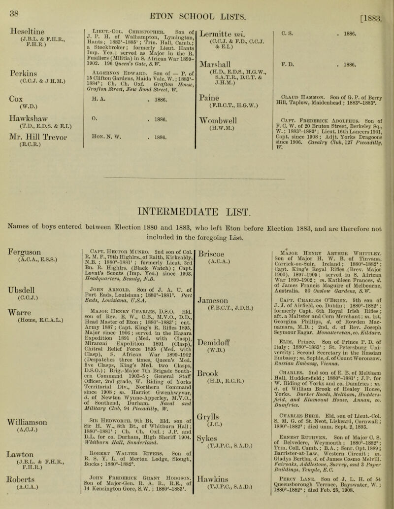 [1883. llesoltine (J.B.L. & F.lI.Il., F.H.R.) Perkins (0.0.J. & J H.M.) Cox (W.D.) Hawkshaw (T.D., E.D.S. & E.I.) Mr. Hill Trevor (R.O.R.) Names of boys entered Ferguson (A.O.A., E.S.S.) Ubsclell (O.O.J.) War re (Home, E.O.A.L.) Williamson (A.O.J.) Lawton (J.R.L. & F.H.R., F.H.]{.) Koherts (A.O.A.) LiEti'r.-OoL. OmiisTOi'unR. Son of J. r. H. of Wnllinmpton, Lynungtoii, Hants: 1883'-1886' ; Trin. Hall, Cainl).; a Stockbroker; formerly Lieut. Hants Imp. Yeo.: served as Major in the R. Fusiliers (Militia) in S. African War 1899- 1902. 19B Queen's Gate, S. IF. .■Vmhrnon Edward. Son of — P. of 15 Clifton Gardens, Maida Vale, W.; 1883'- 1884’; Oh. Oh. Oxf. Grafton House, Grafton Street, Xew Bond Street, W. 11- A. . 1886. Lermitte mi. (O.O.J. (St F.D., C.O.J. & E.I.) Marshal I (H.D., E.D.S., H.G.W., S.A.T.R., D.O.T. (St J.H.M.) Paine (F.B.O.T., H.G.W.) 0. S. . 1886. F. D. . 1886. Claud Hammon. .Son of G. P. of Berry Hill, Taplow, Maidenhead ; 1883’-1883’. 0. . 1886. Hon. N. W. . 1886. Womb well (H.W.M.) Capt. Frederick Adolphus. Son of F. 0. W. of 20 Bruton Street, Berkeley Sq., W.: 1883M883’; Lieut. 16th Lancers 1901, Capt. since 1908 ; Adjt. Yorks Dragoons since 1906. Cavalry Club, 127 Piccadilly, W. INTEEMEDIATE LIST. between Election 1880 and 1883, who left Eton before Election 1883, and are therefore not included in the foregoing List. Capt. Hector Mdnro. 2nd sou of Col. R. M. P., 79th Highlrs.,of Raith, Kirkcaldy, N.B. ; 1880’-1881' ; formerly Lieut. 3rd Bu. R. Highlrs. (Black Watch) ; Capt. Lovat’s Scouts (Imp. Yeo.) since 1903. Headquarters, Beauly, H.B. John Arnold. Son of J. A. U. of Port Eads, Louisiana ; 1880’-1881“. Port Eads, Louisiana, U.S.A, Major Henry Charles, D.S.O. Eld. sou of Rev. E. W., C.B., M.V.O., D.D., Head Master of Eton ; 1880’-1883'; ent. Army 1887 ; Capt. King’s R. Rifles 1895, Major since 1906 ; served iu the Hazara Expedition 1891 (Med. with Clasp), Miranzai Expedition 1891 (Clasp), Chitral Relief Force 1895 (Med. with Clasp), S. African War 1899-1902 (Despatches three times. Queen’s Med. five Clasps, King’s Med. two Clasps, D.S.O.); Brlg.-Major 7th Brigade South- ern Command 1903-5 ; General Staff Officer, 2nd grade, W. Riding of Yorks Territorial Div., Northern Command smee 1908 ; m. Harriet Gwenhwyvar, d. of Newton Wynue-Appcrley, M.V.O., of Southend, Durham. Naval and Military Club, 94 IHccadilly, IP. Sir Hedworth, 9th Bt. Eld. son of Sir H. W., 8th Bt., of Whitburn Hall; 1880’-1881' : Ch. Oh. Oxf. ; J.P. and D.L. for CO. Durham, High Sheriff 1904. Whitburn Hall, Sunderland, Rdisert Walter Rivers. Son of R. S. Y. L. of Merton Lodge, Slough, Bucks : 1880’-1882\ Briscoe (A.C.A.) Jameson (P.B.C.T., J.D.B.) Hemidoff (W.D.) Brook (H.D., R.C.R.) Grylls (J.C.) iSykes (T.J.P.C., S,.\.D.) .John Fuederick Grant Hoduson. Son of Major-Gen. R. A. 11., R.E., of 14 Kensington Gore, S.W. ; 1880’-1883'. Hawkins (T.J.P.C., S.A.D.) « Major Henry Arthur Whittley. Sou of Major H. W. B. of Tiuvaua, Carrick-on-Suir, Ireland; 1880“-1882’; Capt. King’s Royal Rifles (Brev. Major 1900), 1897-1905 ; served iu S. African War 1899-1902 ; m. Kathleen Frances, d. of James Francis Maguire of Melbourne, Australia. 50 Onslow Gardens, &ir. Capt. Charles O’Brien. 5th son of J. J. of Airfield, co. Dublin ; 1880’-1882’ ; formerly Capt. 6th Royal Irish Rifles; aft. a Maltster and Corn Merchant; m. 1st, Georgina Phillips, d. of Rowdeu Mac- namara, M.D. ; 2ud, d. of Rev. Joseph Seymour Eagar. Monasterevan, co. Kildare. Elim, Prince. Sou of Prince P. D. of Italy; 1880’-1883' ; St. Petersburg Uni- versity ; Second Secretary in the Russian Embassy; m. Sophie, d. of Count Worouzow. Russian Embassy, Vienna. Charles. 2ud son of E. B. of Meltham Hall, Huddersfield; 1880’-1881'; J.P. for W. Riding of Yorks and co. Dumfries ; m. d. of William Brook of Healey House, Yorks. Darker Roods, Meltham, Hudders- field, and Kinmount House, Annan, co. Dumfries. Charles Bere. Eld. son of Lieut.-Col. S. M. G. of St. Neot, Liskeard, Cornwall; 1880’-1882’; died uum. Sept. 2, 1893. Ernest Rutuven. Son of Major C. S. of Belvedere, Weymouth ; 188l)'-1882’; Trin. Coll. Camb.; B.A. ; Senr. Opt. 1889 ; Barrister-at-Law, Western Circuit; m. Gladys Bertha, d. of James Cosmo Melvill. Fairoaks, Addlestone, Surrey, and 3 Paper Buildings, Temple, E.C. Percy Lane. Son of J. L. H. of 54 Queensborough Terrace, Bayswatcr, W.; 1880’-1882''‘; died Feb. 25, 19U8.