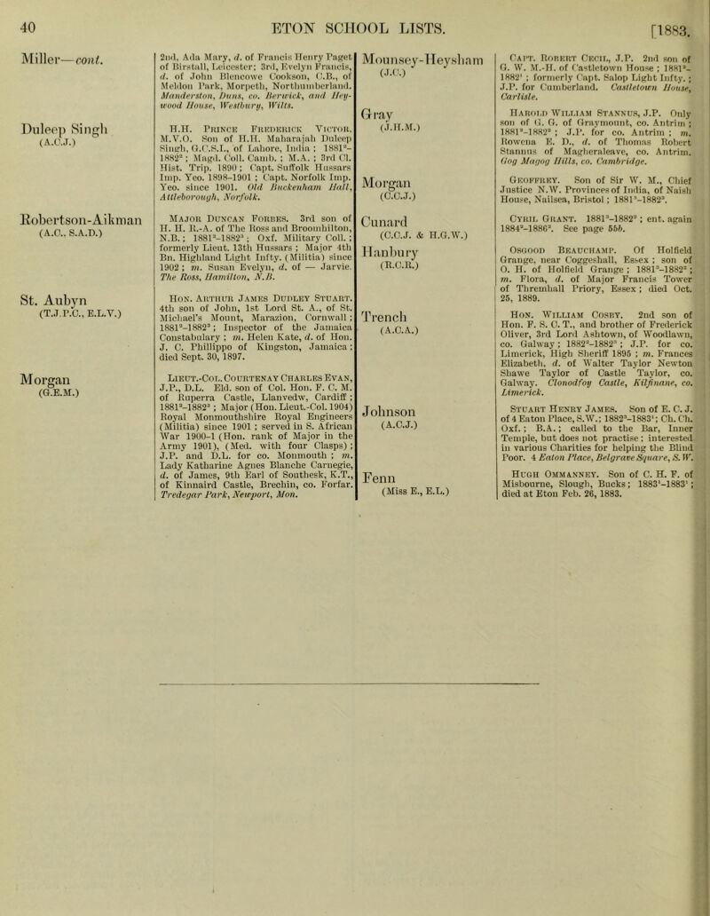 [1883. Miller—cont. Dulee]) vSingh (A.C..I.) llobertson-Aikman (A.O.. S.A.D.) St. Aubyn (T.J.P.C.,E.L.V.) Morgan (G.E.M.) 2iiiJ, A(]a Mary, d. of Francis Ifenry FnKet of Birstall, I.ciceatcr; Srd, Evelyn Francis, (/. of John HIcncowc Cookson, O.B., of Melilon Park, Mor|)cth, Nortlininherlaml. Mamierstnn, huii.i, co. /lericict, <i»d I/eij- wood /louse, ]VesUiurii, U'ills. H.H. PitiNcis Frudhiuck Victor, M.V'.O. Son of If.If. Maharajali nnleei) Sinch, O.C.S.I., of Eahore, India ; 18HP*- 1882=: Ma^d. Coll. (’and). ; M.A. ; 3i-d Cl. Hist. Trip. 18911; Capt. Suffolk Hnsaars Imp. Yeo. 1898-1901 ; Cai)t. Norfolk Imp. Yeo. since 1901. UId Ituekenham //all, AlUeborouijIi, Norfolk. Mounsey-IIeysliam Gray (.i.if.M.) Morgan (C.U.J.) Cait. Rorert Ckcii,, J.P. 2nd son of (1. W. M.-II. of Castletown House ; 1881’- 1882' ; formerly Capt. Salop Light Infty. ; J.P. for Cumberland. Castletown lJuuse, Carlisle. IlARoi.n William Stannu.s, J.P. Only son of (1. O. of Oraymonnt, co. Antrim ; 1881'‘-1882'' ; J.P. for co. Antrim ; m. Kowena E. 11., d. of Thomas Robert Staninis of Maglieraleave, co. Antrim. Cog Magog Hills, co. Cambridge. j GeoI'TRKV. Son of Sir W. M., Cliicf ' Justice N.W. Provinces of India, of Naish House, Nailsea, Bristol; 1881''-1882“. Major Puncan Forre.s. 3rd sou of II. II. I!.-,\. of The Ross and Broomhilton, N.B.; 1881“-1882''; Oxf. Military Coll. ; formerly Lieut. 13tii Hussars ; Major 4th Bn. Highland Light Infty. (Militia) since 19U2 ; ni. Susan Evelyn, d. of — Jarvie. The Ross, Hamilton, N./l. Hon. Arthur James Dudley Stuart. 4th son of John, 1st Lord St. A., of St. Michael’s Mount, Marazion, Cornwall ; 1881“-1S82'‘; Inspector of the Jamaica Constabulary ; m. Helen Kate, d. of Hon. J. C. Phillippo of Kingston, Jamaica; died Sept. 30, 1897. Lieut.-Col. Courtenay Charles Evan, J.P., D.L. Eid. son of Col. Hon. F. C. M. of Ruperra Castle, Llauvedw, Cardiff ; 1881'‘-1882'‘; Major (Hon. Lieut.-Col. 1904) Royal Monmouthshire Royal Engineers (Militia) since 1901 ; served in S. African War 1900-1 (Hon. rank of Major in the Army 1901), (Med. with four Clasps) ; J.P. and D.L. for co. Monmouth ; m. Lady Kathariue Agnes Blanche Carnegie, d. of James, 9th Earl of Southesk, K.T., of Kinnaird Castle, Brechin, co. Forfar. Tredegar Hark, New2>ort, Mon. Cunarcl (C.C.J. & H.G.W.) II anbury (R.C.R.) Trencli (A.O.A.) JollllSOll (A.C.J.) Eenii (Miss E., E.L.) Cyril Grant. 1881'’-1882'' ; ent. again 1884'‘-188C’. See page 656. Osfioon Beauchamp. Of Holfield Grange, near Coggeshall, Essex ; son of 0. H. of Holfield Grange ; 1881'’-!882; m. Flora, d. of Major Francis Tower of Thremhall Priory, Essex; died Oct. 25, 1889. Hon. William Cosby. 2nd son of Hon. F. S. 0. T., and brother of Frederick Oliver, 3rd Lord Ashtown, of Woodlawn, co. Galway; 1882-1882; J.P. for co. Limerick, High Sheriff 1895 ; m. Frances Elizabeth, d. of Walter Taylor Newton Shawe Taylor of Castle Taylor, co. Galway. Clonodfoy Castle, Kiljinane, co. Limerick. Stuart Henry James. Son of E. C. J. of 4 Eaton Place, S.W.: 1882M883': Ch. C’h. Oxf.; B.A.; called to the Bar, Inner Temple, but does not practise: interested in various Charities for helping the Blind Poor. 4 Eaton Place, Belgrave Square, S. R'^. Hugh Ommanney. Son of C. H. F. of Misbourue, Slough, Bucks; 1883'-1883'; died at Eton Feb. 26, 1883.