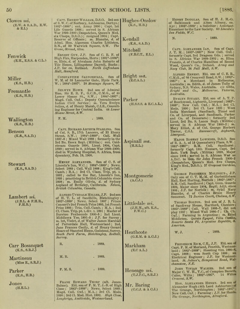 Clowes mi. (E.W. & S.A.D., E.W. & E.r.) Fenwick {E.H., E.S.S. & O.L.I Miller (K.S., H.B.) Fremantle (K.S., H.B.) Wallington (K.S., H.B.) Benson (K.8., S.A.D.) Stewart (K.S., 3.A.D.) Lambert mi. (J.B.L, & F.H.R., F.H.R.) Carr Bosanquet (K.S., 8.R.J.) Martineau (Miss E., S.R.J.) Parker (K.S., H.B.) J ones (H.E.L.) Oai'T. EunicstAVilliam, D.S.O. Srd son of 8. W. 0. of Norbury, Aslibom-ne, Berbys.; lHH2-''-188rC; ent. Army 1890; Capt. Ist ! I.ife Guanls 1896 ; served in S. African War 1899-1900 (Despatches, Queen’s Med. six Clasps, D.S.O.) ; resigned 1904 ; Capt. Reserve of Offlcers; jn. Blanche, d. of Adnd. Hon. Algernon Charles Littleton, R.N., of 69 Warwick Square, S.W. The Grove, Stroud, Glos. Ernest Ouy, J.B. Son of C. R. P. of High Firs, Harpenden, Herts ; 1881 *-1886’; 7H. Elsie, d. of Abraham .Jolm Robarts of Tile House, Lillingstone Daj'rell, Bucks; J.B. for CO. Rutland. North Luffenham Hall, Stamford. Constantine Saltonstall. Son of W. M. of 55 Lancaster Gate, Hyde Park, W.; 1884*-1887’. 38 Montagu Square, W. Set.wtn Howe. 2nd son of Admiral Hon. Sir B. R. F., G.C.B., O.M.G., of 44 Lower Sloane St., S.W.; 1884*-1887‘; Magd. Coll. Oxf.; Deputy Commissioner Indian Civil Service; »i. Vera Evelyn Selina, d. of Henry Marsh, O.I.B., Cousult- ing Engineer for (jeutral India. 44 Lower Sloane Street, S. IF. P. M. . 1889. lluglics-Onslow (K.S., H.B.) Cendall (K.S., S.A.D.) Mitcliell (F.B.C.T., E.L.) Bright 7)1(7. (E.O.A.L.) Parker (H.S.S.S. & E.C.A.L.) Capt. Richard Arthur Starling. Sou of Col. S. B., 17th Lancers, of 33 Ebury Street, S.W. ; 1884*-1888*; Coll. Wall 1887-8 ; Mixed Wall 1888 ; formerly in the 3rd Bn. Essex Regt. (Militia); ent. Gold- stream Guards 1890, Lieut. 1894, Capt. 1899 ; served in S. African War 1899-1900; died in Wynberg Hospital, S. Africa, from dysentery, Feb. 19, 1900. Aspinall ma. (H.E.L.) Henry Alexander. Son of 0. S. of Lincoln’s Inn, W.O.; I884*-1889‘; Newc. Select 1889 ; Coll. Wall 1888 ; King’s Coll. Camb.; B.A.; 3rd Cl. Class. Trip. pt. i. 1892 ; called to the Bar, Lincoln’s Inn, MoiltHOmei’ie 1895 ; practising in British Columbia since , 1898; m. Emily Olivia, d. of Sydney (R.c.J.j Aspland of Berkeley, California. Nelson, British Columbia, Canada. Alfred Uvedale Miller, J.P. 2nd son of H. T. L. of Sandhills, Bletchingley; 1883*-1888‘ ; Newc. Select 1887 ; Prince Consort’s 2nd French Prize 1885,1st French Prize 1886 ; Triu. Coll. Camb.; M.A.; 2ud 01. Class. Trip. pt. i. div. i. 1891; Master of Burstou Foxhounds 1900-5 ; 2nd Lieut. Middlesex Yeo. 1891-5 ; J.P. for Surrey ; m. 1st, Violet, d. of Walter James Marshall of Patterdale Hall, Westmorland; 2ud, Jane Frances Cecily, d. of Henry Gerard Hoare of Stansted House, Godstone, Surrey. South Park Farm, Bletchingley, Redhill, Surrey. Littleilale mi. (J.H.M., aft. K.S., P.W.C.) Ileathcote (G.E.M. & A.O.J.) R. . 1889. Markli.am (E.0 A.L.) M. R. . 1889. F. M. S. . 1889. Ileneage mi. (T.J.P.O., S.R.J.) Frank Edward Tiiniip (aft. Jones- Balme). Eld. sou of P. M. T. J.-B. of High Ml’. Jiai’lllg Close; 1883*-1888''; Newc. Select 1888 ; (O.O.J. & A O.J.) Magd. Coll. Oxf.; M.A.; 3rd 01. Mods. 1890 ; 3rd Cl. Mod. Hist. 1892. Jligh Close, Loughrigg, Amhleside, Westmorland. Henry Douglas. Son of H. J. H.-O. of Balkissock and Alton Albany, co. Ayr; 1883M889'; a Solicitor ; Assistant Examiner to the Law Society. 60 Lincoln's Inn Fields, IF.6'. N. . 1889. Capt. Alexander Ian. Son of Capt. J. T. M. ; 1883’-1887* ; New Coll. Oxf.; formerly Capt. 3rd Dragoon Gds. ; served in S. African War 1899-1902 ; m. Elina Francis, d. of Charles Hamilton of Round Wood, Queen’s Co., Ireland. Army and Navy Club, 36 Pall Mall, S. IF. Alfred Ernest. Eld. son of C. E. B., C.M.G., of 98 Cromwell Road, S.W.; 1882*- 1887* ; a Merchant in Melbourne, Australia ; m. Edith, d. of James Tully of Sydney, N.S. Wales, Australia, cjo Gibbs, Bright and Co., Melbourne, Victoria, Australia. Evelyn Stuart. Ehl. son of A. T. P. of Beechwood, Aigburth, Liverpool; 1883*- 1888’: New Coll. Oxf.; M.A. ; 3rd Cl. Mods. 1890 : 3rd Cl. Law 1891 ; West India Merchant (Sandbach, Tiuud and Co. of Liverpool, and Sandbach, Parker and Co. of Demerara) ; formerly 2ud Lieut. 3rd Bn. S. Lancs Regt. (Militia): served in S, African War 1900-2; m. Mary Elliot, d. of Col. George Herbert Trevor, C.S.I. liavenscroft, Aigburth, Liverpool. Major Robert Lowndes, D.S.O. Son of R. A. A. of 16 Queensberry Place, S.W. ; 1882*-1887’; R.M. Coll. Sandhurst; formerly Capt. 15th Hussars, Capt. 3rd Batt. York Regt. (MiUtia) 1899, Major since 1906 ; served in S. African War as A.D.C. to Gen. Sir John French 1900-2 (Despatches, Queen’s Med. five Clasps, King’s Med., D.S.O.). 37 Greycoat Gardens, S.W. George Frederick Molineux-, J.P. Only sou of C. T. M.-M. of Garboldisham Hall, East Harling, Norfolk ; 1883*-1887’ ; R.M. Coll. Sandhurst; Capt. Greu. Guards 1899, Major since 1904, Regtl. Adjt. since 1906; J.P. for Norfolk; m. Sybil Mary Blanche, d. of Charles Bruce Henry Somerset. 72 Burton Court, Chelsea, S. IF. Thomas Bolton. 2nd sou of J. B. L. of Sandiway House, Hartford, Cheshire; 1883*-1888=: Coll. Wall 1886-7, did not play 1887 ; Mixed Wall 1886-7 ; Ch. Ch. Oxf. : Farming in Argentine; m. Ethel Middleton. Quinta Egapal, Villa Casilla, Rosario Santa Fi, Argentine Republic, S. A mei'ica. W. J. • 1889. Frederick Rice, O.E., J.P. Eld. sou of Capt. P. M. of Morland, Penrith, Westmor- lanil; 1882*-1888* ; Shooting Vlll. 1886-8, Capt. 1888 : won Scott Cup 1886; au Electrical Engineer; J.P. for Westmor- land. St. Julian’s, Hempstead Road, IFoi- thamstow, N.F. John Vivian Walker. 2nd son of Major C. W. H., V.C., of Compton Bassett, Caine, Wilts; 1882’-1887’. 14 IFiRon Crescent, S. IF. Hon. Alexander Henry. 3rd son of .\lexander Hugh (4th Lord .Ashburton) of The Grange, Northington: 1883*-1887 : New Coll.Oxf.; Farming; J.P. for Hauts. The Grange, Northington, .Mresford.