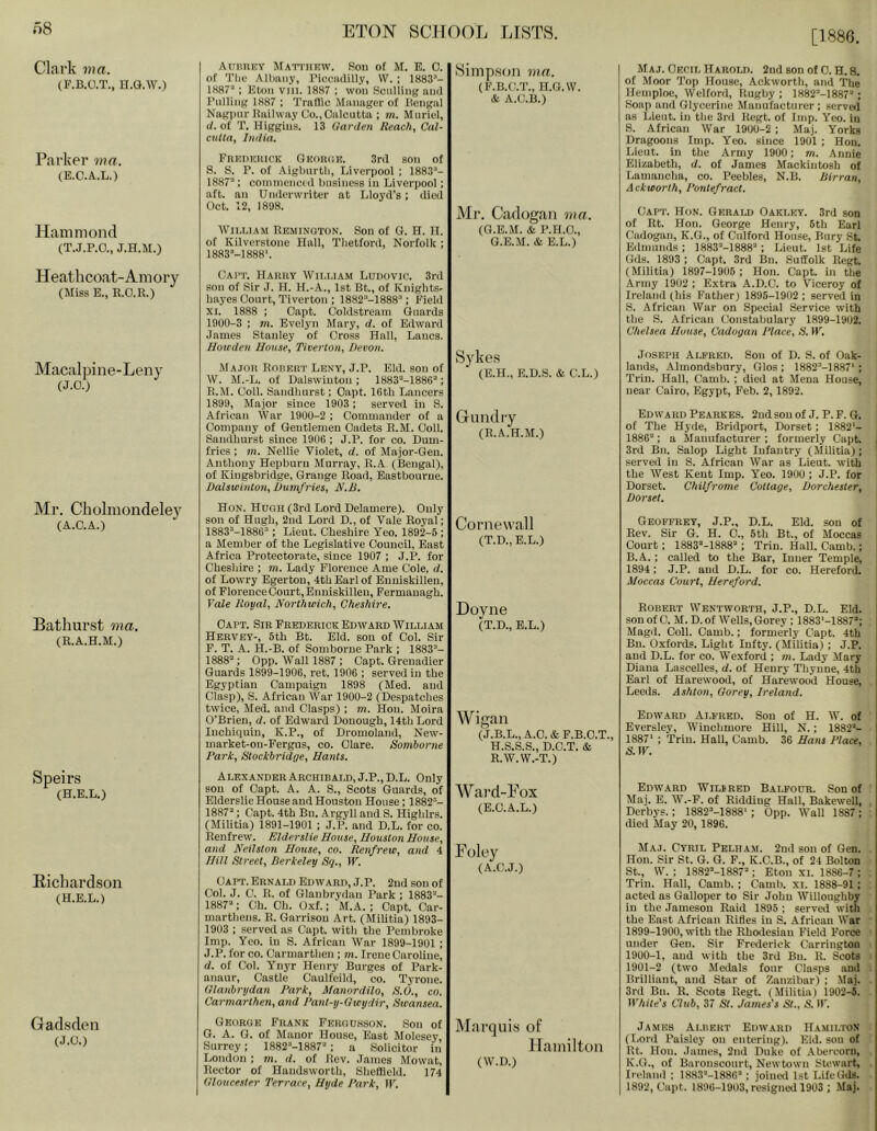 [1886. Clai’k ma. (F.B.O.T., H.G.W.) Parker ma. (E.C.A.L.) Hammond (T.J.P.O., J.H.M.) Heathcoat-Amory (Miss E., E.O.R.) Macalpine-Leny (J.O.) Mr. Cholmondeley (A.C.A.) Bathurst ma. (R.A.H.M.) Speirs (H.E.L.) Eichardson (H.E.L.) Gadsden (J.O.) AuniiKY Matthew. Sou of M. E. C. of Tlio Allinny, Picciulilly, W. ; 1883’- 1887’; Eton viii. 1887 ; won Sculling aud Pulling 1887 ; Traflio Manager of Bengal Nagpur Railway Co., Oalcutta ; m. Muriel, </. of T. Higgins. 13 Harden Reach, Cal- cutta, India. FREnEiiicK QKontiE. 3rd son of S. S. P. of Aigburtli, Liverpool ; 1883”- 1887’; commenced business in Liverpool; aft. an Underwriter at Lloyd’s; died Oct. 12, 1898. William Remington. Son of G. H. n. of Kilverstone Hall, Tlietford, Norfolk ; 1883’-1888'. CAI’T. HaUKY WlI.I.IAM Ludovic. 3rd sou of Sir J. H. H.-A., 1st Bt., of Knights- hayes Court, Tiverton : 1882“-1888’; Field XI. 1888 : Oapt. Coldstream Guards 1900-3 ; m. Evelyn Mary, d. of Edward James Stanley of Cross Hall, Lancs. Hoteden House, Tiverton, Devon. Major Rorert Leny, J.P. Eld. son of W. M.-L. of Dalswiuton ; 1883=-1886’; R.M. Coll. Sandhurst; Oapt. 16th Lancers 1899, Major since 1903 ; served in S. African War 1900-2 ; Commander of a Company of Gentlemen Cadets R.M. Coll. Sandhurst since 1906 ; J.P. for co. Dum- fries : m. Nellie Violet, d. of Major-Geu. Anthony Hepburn Murray, R.A. (Bengal), of Kingsbridge, Grange Road, Eastbourne. Dalswiuton, Dumfries, N.D. Hon. Hugh (3rd Lord Delamere). Only son of Hugh, 2nd Lord D„ of Vale Royal; 1883’-1886’ : Lieut. Cheshire Yeo. 1892-6 ; a Member of the Legislative Council, East Africa Protectorate, since 1907 ; J.P. for Cheshire ; m. Lady Florence Ame Cole, d. of Lowry Egertou, 4th Earl of Enniskillen, of Florence Court, Enniskillen, Fermanagh. Vale Royal, Northwich, Cheshire. Oapt. Sir Frederick Edward William Hervey-, 5th Bt. Eld. son of Col. Sir F. T. A. H.-B. of Somborue Park ; 1883’- 1888’: 0pp. Wall 1887 ; Capt. Grenadier Guards 1899-1906, ret. 1906 ; served in the Egyptian Campaign 1898 (Med. and Clasp), S. African War 1900-2 (Despatches twice, Med. and Clasps) ; m. Hon. Moira O’Brien, d. of Edward Douough, 14th Lord luchiqiiiu, K.P., of Dromoland, New- market-on-Fergus, co. Clare. Somlorne Park, Stockbridge, Hants. yimp.SGii ma. (F.B.C.T., H.G.W. & A.C.B.) Mr. Cadogan ma. (G.E.M. & P.H.O., G.E.M. & E.L.) Af Aj. Cecil Harold. 2ud son of 0. H. S. of Moor Top House, Ackworth, and The Hemploe, Welford, Rugby; I882’-1887’; Soap and Glycerine Manufacturer ; served as Lieut, in the 3rd Kegt. of Imp. Yeo. in S. African War 1900-2 ; Maj. Yorks Dragoons Imp. Yeo. since 1901 ; Hon. Lieut, in the Army 1900; m. Annie Elizabeth, d. of James Mackintosh of Lamancha, co. Peebles, N.B. Dirran, Ackworth, Pontefract. Capt. Hon. Gerald Oakley. 3rd son of Rt. Hon. George Henry, 6th Earl Cadogan, K.G., of Culford House, Bury St. Edmunds; 1883’-1888’; Lieut. 1st Life Gds. 1893 : Capt. 3rd Bn. Suffolk Regt (Militia) 1897-1905 ; Hon. Capt. in the Army 1902 ; Extra A.D.C. to Viceroy of Ireland (his Father) 1895-1902 ; served in S. African War on Special Service with the S. African Constabulary 1899-1902. Chelsea Hutise, Cadogan Place, R. IF. Syke.s (E.H., E.D.S. & C.L.) Guild ly (R.A.H.M.) Joseph Alfred. Son of D. S. of Oak- lands, Almondsbury, Glos ; 1882’-1887* ; Triu. Hall, Camb. ; died at Mena House, uear Cairo, Egypt, Feb. 2, 1892. Edward Pearkes. 2ud sou of J. P. F. 6. of The Hyde, Bridport, Dorset; 1882*- 1886’; a Manufacturer ; formerly Capt. j 3rd Bn. Salop Light Infantry (Militia); I served in S. African War as Lieut, with the West Kent Imp. Yeo. 1900; J.P. for Dorset. Chilfrome Cottage, Dorchester, Dorset. Cornewall (T.D., E.L.) Geoffrey, J.P., D.L. Eld. son of Rev. Sir 6. H. 0., 5th Bt., of Moccas Court; 1883’-1888’; Trim Hall. Camb.; B.A.; called to the Bar, Inner Temple, 1894: J.P. and D.L. for co. Hereford. Moccas Court, Hereford. Doyne (T.D., E.L.) Robert Wentworth, J.P., D.L. Eld. sou of 0. M. D. of Wells, Gorey ; 1883‘-1887*; Magil. Coll. Camb.; formerly Capt. 4th Bn. Oxfords. Light lufty. (Militia) ; J.P. aud D.L. for co. Wexford ; m. Lady Mary Diana Lascelles, d. of Henry Thyune, 4th Earl of Harewood, of Harewood House, Leeds. Ashton, Gorey, Ireland. Wigan (J.B.L.,A.C.&F.B.C.T., H.S.S.S., D.C.T. & R.W.W.-T.) Edward Alfred. Sou of H. W. of Eversley, Winchmore Hill, N.; 1882’- 1887* ; Trill. Hall, Camb. 36 Hans Place, S.W. Alexander Archibald, J.P., D.L. Only sou of Oapt. A. A. S., Scots Guards, of Elderslie House and Houston House; 1882’- 1887’; Capt. 4th Bn. Argyll and S. Highlrs. (MiUtia) 1891-1901 ; J.P. and D.L. for co. Renfrew. Elderslie House, Houston House, and Neilston House, co. Renfrew, and 4 Hill Street, Berkeley Sq., IF. Capt. Ernald Edward, J.P. 2ud son of Col. J. 0. R. of Glanbrydau Park ; 1883’- 1887’; Ch. Oh. Oxf.; M.A. ; Oapt. Oar- marthens. R. Garrison Art. (Militia) 1893- 1903 : served as Capt. with the Pembroke Imp. Yeo. in S. African War 1899-1901 ; J.P. for co. Carmarthen ; m. Irene Caroline, d. of Col. Ynyr Henry Burges of Park- anaur, Castle Oaulfeild, co. Tyrone. Glanbrydan Park, Manordilo, S.O., co. Carmarthen, and Pant-y-Gieydir, Swansea. Ward-Tox (E.O.A.L.) Foley (A.C.J.) Edward Wilfred Balfour. Son of Maj. E. W.-F. of Ridding Hall, Bakewell, Derbys.; 1882’-1888'; 0pp. Wall 1887; died May 20, 1896. Maj. Cyril Pelham. 2nd son of Gen. Hon. Sir St. G. G. F., K.C.B., of 24 Bolton St., W. : 1882’-1887’; Eton XI. 1886-7 : Trim Hall, Camb. ; Camb. xi. 1888-91 ; acted as Galloper to Sir John Willoughby in the Jameson Raid 1895 ; served with the East African Rifles in S. African War 1899- 1900, with the Rhodesian Field Force under Gen. Sir Frederick Carrington 1900- 1, and with the 3rd Bu. R. Scots 1901- 2 (two Medals four Clasps and Brilliant, and Star of Zanzibar) ; Maj. 3rd Bn. R. Scots Regt. (Militia) 1902-6. IVhite’s Club, 37 St. James's St., S. II'. George Frank Fergd.sson. Son of O. A. G. of Manor House, East Molesey, Surrey; 1882’-1887’; a Solicitor in London ; m. d. of Rev. James Mowat, Rector of Handsworth, Sheffield. 174 Gloucester Terrace, Hyde Park, IF. Marquis of Ilaiuilton (W.D.) James Albert Edward Hamilton (Lord Paisley on entering). Eld. sou of Rt. Hon. .lames, 2nd Duke of .Abercom, K.O., of Baronscourt, Newtown SU'wart, Ireland ; 1883’-1886’; joineil 1st Life Gds. 1892, Capt. 1896-1903, resigned 1903 ; Maj.