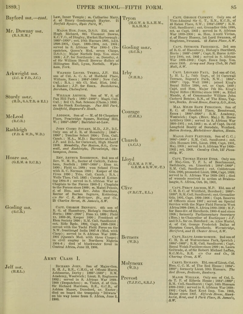 Law, Inner Temple : m. Catharine Mary, (/. of Henry Goodenonph Hayter. 21 Xorfotk Si/iiare, Htnie Park, W, Majoii Hon. .Iohn, D.S.O. Eld. son of Hiiffh llicliard, 8th Viscount Downe, K.C.V.O., of Hingley, Market Harhorongh ; ISSS’-ISOO: cut. mth Hussars 1891, Adjt. 1898-19(11, Cnpt. 1899-1904, ret. 1901; served in S. African War 1900-1 (De- spatches, Queen's Med. seven Clasps, D.S.O.); Major Norfolk Imp. Yeo. since 1906 ; J.D. for Nortliants ; m. Dorotiiy, il. of Sir William Hovell Browne Ifolkes of Hillington Hall, Lynn, Norfolk. Wijke- ham, Pork. Cai’T. Gkoikih Ci.kmknt. Only son of Vice-.\dmiral Sir (1. T., ll.N., K.O.H., of 46 Eaton I’lace, S.W.; 1884''-1889'‘; K.M. Coll. Sandhurst; ent. (Ircnnilier Ods. 1890, ret. ns (’apt. 1903 ; served in S. African War 1899-1900; m. Hon. Averil Vivian, (/. of Henry Hussey, Ist Lord Swansea, of Singleton, Swansea. 46 Eaton Place, E. W. (lAiT. Sky.mouk EiucnuiiiCK. 3rd son of 11. 0. of Has.'obnry, Bishop’s Stortford, Herts ; 1886'-1889“ ; Capt. It. Horse Artil- lery 1900, ret. 1906 ; served in 8. African War 1899-1902; Capt. Essex Imp. Yeo. since 1906. Armu amt Nary Chib, 3G I’all Mall, E. IE. Ba3’f()r(l ma.—cent. ]\Ii’. Uawniiy via. (R..\.H.M.) Tryoii (H.G.W.A H.A.H.M., U.A.H.M.) (ji().8liiig vta.v. (11.0. II.) Al’kwi’iglit via. (J.C. & F.U., J.O.) Wir.KRKD Lionki. Tyhkm,, J.r. Eld. son of Col. A. G. A. of Hatfield I’laee, Witham, Essex ; ISSC-ISOO' ; New Coll. Oxf. ; B.A. ; 4th Cl. Mod. Hist. 1893 ; a Banker ; .T.D. for Essex, jhtekshorns, lioreham, Chelmsford. Il’liy (E.H.Il.) Sturdy ma.v. (H.b., S.A.T.R. & E.I.) McLeod (R.O.R.) WlI.T.IAM Autiiuii. Son of W. S. of Tax Hill Bark ; 1885‘-1889“; Magd. Coll. Oxf. ; 3rd Cl. Nat. Science (Chem.) 1893 ; on the Stock Exchange. Pax Hill Park, lAndfiehl, Hayward's Heath. Courage AnnisON. Son of — M. of 69 Chepstow (C.H.E.) I’lace, I’emhridge Square, Netting Hill, W.; 1885'‘-1889’'; Barrister-at-Law. Ra.slileigli (F.D. & W.D., W.D.) lloare ma. (G.E..M. & R.C.R.) Gosling via. (R.C.R.) John Cosmo Stuart, M.D., J.P., D.L. Only son of J. R. of Menabiily ; 188G‘- 189(1“ ; Tomline Select 1890; Trin. Coll. Camb.; M.A., M.D. ; Barrister-at-Law ; J.P. and D.L. for Cornwall, High Sheriff 1908. Menabiily, Par Elation, S.O., Corn- wall, and Eashleighs, Throwleigh, Oke- hampton, Devon. Rev. Arthur Robertson. 2nd son of Rev. W. M. H., Rector of Colkirk, Faken- ham, Norfolk ; 1885-’-1890“ ; Eton xi. 1890 ; Field xi. 1889 ; won School Fives with R. C. Norman 1890 ; Keeper of the Fives 1890 ; Trin. Coll. Camb. ; B. A. ; Wells Theo. Coll. 1893 ; Curate of Ketter- ing 1894-8 ; served in S. African War as Chaplain to the Forces 1900-2 ; Chaplain to the Forces since 1900; m, Mabel Peusee, d. of Hon. and Rev. John Marsham, Rector of Bartou Segrave, Kettering, c/o Sir C. K. McGrigor, Ht., and Co., 25 Charles Street, St. James's, S. IF. Capt. George Bennett. 4th son of R. G. of Hassobury, Bishop’s Stortford, Herts ; 188G'-1890“; Eton xi. 1889 ; Field XI. 1889-90, Keeper 1890 ; President of Eton Society 1890 ; R.6L Coll. Sandhurst; ent. Rifle Bgde. 1892, Capt. 1898-1906 ; served with the Tochi Field Force on the N.W. froutier^f India 1897-8 (Med. with Clasp) ; served in S. African War 1899- 1901 (Queen’s Med. with three Clasps); in civil employ in Northern Nigeria 1904-6 ; died of biackwatcr fever in Central Africa, June 13, 1906. CllUl’cll (A.C.J.) Lloyd (G.E.M. & P.W., g.b.m:.&r.w.w.-t.) Clive (F.B.C.T., E.L.) Berners (W.D.) Jelf via. (H.E.L.) Army Class 1. I RicnARn John. Son of Major-Gen. I R. H. J., R.E., C.M.G., of Oflcote Hurst, Ashbourne, Derby; 1885’-1889“; R.M. Academy, Woolwich; Lieut. R. Engineers 1892 ; served in S. African War 1899- : 1900 (Despatches); m. Violet, d. of Gen. Sir Richard Harrison, R.E., G.C.B., of Ashton Manor, Dunsford, nr. Exeter ; died on board the troopship ‘Dilwara’ on his way home from S. Africa, June 2, 1900. MoljHlCUX (W.D.) Prevost (T.J.P.O., S.R.J.> Capt. Leonarp Paul. 2nd sou of Col. L. H. L. I., 74th Tlegt., of 14 Cornwall Terrace, Regent’s Park, N.W. ; 1884“- 1890“; 0pp. Wall 1888; joined King’s Royal Rifles 1890, ret. as Capt. 1899 ; Capt. and Hon. Major 7th Bn. King’s Royal Rifles (Militia) since 1899 ; m. Ethel Maude, d. of Commander William John Casberd Boteler, R.N., of The Elms, Tap- low, Bucks. Brook House, Eastry,S.O.,Kent, Ma.j. Miles Rape Feruu.son. Son of E. C. of Sheufield Place, Brentwood, Essex ; 188G’-1890“ ; R.M. Academy, Woolwich; Capt. (Brev. Maj.) R. Horse Artillery 1900 ; served in S. African War 1899-1901 ; rot. 1905 ; m. d. of Capt. David Longfield Beatty of Borodale, Wexford. Sutton Scolney, Micheldeeer Station, Hants, Major John Fletcher. Son of C. 0.; 188G‘-1889“; R.M. Coll. Sandhurst; ent. 13th Hussars 1891, Lieut. 1892, Capt. 1901, Maj. 1905 ; served in S. African War 1899- 1902 ; ret. 1905. Cavalry Club, 127 Picca- dilly, IF. Capt. Thomas Henry Eyre. Only sou of Maj.-Gen. T. F. L. of Beechmount, Ratlikeale, co. Limerick ; 1884“-1889“ ; R.M. Coil. Sandlmrst ; ent. Coldstream Gds. 1890, promoted Lieut. 1896,Capt. 1899; served in S. African War 1899-1901 ; died of wounds received in action at Braken- laagte, S. Africa, Oct. 30, 1901. Capt. Percy Archer, M.P. Eld. son of C. .M. B. C. of Whitfield, Hereford ; 1885“- 1890“; R.M.Coll.Sandhurst; ent.Grenadier Gds. 1891, Capt. 1899-1906 ; Capt. Reserve of Officers since 1907 ; served on Special Service with the Niger Field Force in West Africal898-1900, S. Africa 1899-1902 ; M.P. for Rossdiv. of Herefords. 1900-6 and since 1908; formerly Parliamentary Secretary (Hon.) to Chancellor of Exchequer; J.P. and D.L. for co. Hereford ; m. Alice Muriel, (1. of Col. George Frederick Dallas of Harptou Court, Herefords. Wormbridge, Hereford, and 21 Chester Street, S. IF. Capt. Ralph Aberchomiiik. 2ud sou of C. H. B. of Wolverstone Park, Ipswich ; 1884“-1889“; R.M. Coil. Sandhurst; Capt. Royal Welsh Fusiliers since 1899; m. Laura Gertrude, d. of Sir Robert Michael Laffan, K.C.M.G., R.E. c/o Cox and Co., 16 Charing Cross, S.W. Caryl Richard. Eld. son of Lient.-Col. Hon. C. C. M. of The Red House ; 1884’- 1889“; formerly Lieut. lOtli Hussars. The lied House, Bodicote, Banbury. Major William. Only son of Col. L. de T. P. of Elfords House ; 1H84-I889“; R. M. Coll. Sandhurst; Capt. 14th Hussars j 1899-1903 ; served in S. .African War 1899- I 1902 ; Capt. East Kent Imp. Yeo. 1903. I Major since 1907. Elfords House, Hawk- hurst, Kent, and 3 J'ark Place, St. James's, S. IF. ’