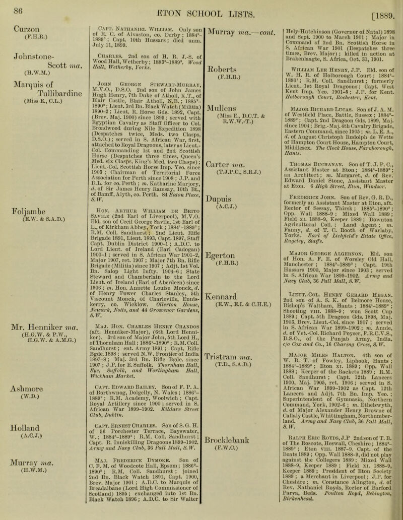 8G ET(W 8CII()0L LISTS. [1889. Cur/.on (F.H.K.) Jolinstone- Scott ma. (H.W.M.) Marquis of Tullibardine (Miss E., O.L.) Fol]ainbe (E.W. & S.A.D.) Mr. Henniker ma. (H.G.W. & P.W., fl.G.W. & A.M.G.) Asbiuore (W.D.) flolland (A.aj.i Murray via. (H.W.M.) Cat’T. Natiianiki. Wii.r.iAM. Only soil of U. 0. of AIvnston, co. Uorby : 1884’- 1889'': Cnpt. loth lliissnrs; illcii unm. July 11, 1899. CriAliLKS. 2iul son of H. n. J.-S. of WooilIIall.Wctherby; 1883''-1889’. W'ooU lJuU, Wetherby, y'orks. John Geougb S’rnwART-MuuiiAY, M.V.O., D.S.O. 2nil son of .Tohn James Hugh Henry, 7th Duke of Atholl, K.T., of Blair Castle, Blair Atholl, N.B. ; 1885’- 1890’; Lieut. 3ril Bn. Black Watch (Militia) 1890-2; Lieut. II. Horse Gels. 1892, Capt. (Brev. Maj. 1900) since 1899 ; served with Egyptian Cavalry as Staff Officer to Col. Broadwood during Nile Expedition 1898 (Despatches twice, Meds. two Clasps, D.S.O.): served in S. African War, first, attached to Boyal Dragoons, later as Lieut.- Col. Commanding 1st and 2ud Scottish Horse (Despatches three times. Queen’s Med. six Clasps, King’s Med. two Clasps); Lieut.-Col. Scottish Horse Imp. Yeo. since 1903 ; Chairman of Territorial Force Association for Perth since 1908 ; J.P. and D.L. for co. Perth ; m. Katharine Marjory, (/. of Sir James Henry Itamsay, 10th Bt., of Bamff, Alyth, co. Perth. 84 Eaton Place. S. IF. Hon. Arthur William de Brito Savile (2nd Earl of Liverpool), M.'V.O. Eld. son of Cecil George Savile, 1st Earl of L., of Kirkham Abbey, York ; 1884'-1889’ ; B.M. Coll. Sandhurst; 2nd Lieut. Rifle Brigade 1891, Lieut. 1893, Capt. 1897, Staff Capt. Dublin District 1900-1 ; A.D.C. to Lord Lieut, of Ireland (Earl Cadogau) 1900-1 ; served in S. African War 1901-2, Major 1907, ret. 1907 ; Major 7th Bn. Rifle Brigade (Militia) since 1907 ; Adjt. IstVol. Bn. Salop Light Infty. 1904-6 ; State Steward and Chamberlain to the Lord Lieut, of Ireland (Earl of Aberdeen) since 1906 ; m. Hon. Annette Louise Monck, d. of Henry Power Charles Stanley, 5th ■Yiscount Monck, of Charleville, Enuis- kerry, co. Wicklow. Ollerton House, Newark, Notts, and 44 Grosvenor Gardens, S. IF. Maj. Hon. Charles Henry Chandos (aft. Heuniker-Major), (6th Lord Henui- ker). 3rd son of Major John, 5th Lord H., of Thoruham Hall; 1886‘-1890’; R.M.Coll. Sandhurst; ent. Army 1891; Capt. Rifle Bgde. 1898 ; served N.W. Frontier of India 1897-8 ; Maj. 3rd Bn. Rifle Bgde. since 1907 ; J.P. for E. Suffolk. Thornham Hall, Eye, Suffolk, and Worlingham Hall, Wickham Market. Cart. Edward Bailey. Sou of F. P. A. of Borthwnog, Dolgelly, N. Wales ; 1886'- 1889’; R.M. Academy, Woolwich ; Capt. Royal Artillery since 1900 ; served in S. African War 1899-1902. Kildare Street Club, Dublin. Cart. Ernest Charles. Son of S. G. H. of 56 Porchester Terrace, Bayswater, W.; 1884'’-1889’; R.M. Coll. Sandhurst; Capt. R. Inuiskilling Dragoons 1899-1902. Army and Navy Club, 36 Pall Mall, S. IF. Maj. Frederick Dymokb. Son of 0. F. M. of Woodcote Hall, Epsom; 1886’- 1890’ ; R.M. Coll. Sandhurst ; joined 2nd Bn. Black Watch 1891, Capt. 1900, Brev. Major 1901 ; A.D.C. to Manpiis of Breadalbane (Lord High Commissioner of Scotland) 1895 ; e.xchanged into Ist Bn. Black Watch 1896; A.D.C. to Sir Walter Muri’iiy ma.—cont. Eoberls (F.H.R.) Mullens (Miss E., D.C.T. & R.W.W.-T.) Cai’ter ma. (T.J.P.C., S.R.J.) DupubS (A.C.J.) Egei’ton (F.H.R.) Kennard (E.W., E.I. & C.H.E.) Tri.sti’ani ma. (T.D., S..4..D.) Bi’ocklebank (F.W.C.) Ilcly-Hutchinson (Governor of Natal) 1898 and Sept. 1900 to March 1901 ; Major in Command of 2ud Bn. Scottish Horse in S. African War 1901 (Despatches three times, Brev. Major) ; killed in action at Brakenlaagte, S. Africa, Oct. 31, 1901. William Lee Henry, J.P. Eld. son of W. H. R. of Holborough Court; 1884’- 1890' ; R.M. Coll. Sandhurst; formerly Lieut. 1st Royal Dragoons ; Capt. West Kent Imp. Y’eo. 1901-6; J.P. for Kent. Holborough Court, Rochester, Kent. Major Richard Lucas. Son of J. A. M. of Westfield Place, Battle, Sussex ; 1884’- 1889’; Capt. 2nd Dragoon Gds. 1899, Maj. since 1904; Brig.-Maj.4th Cavalry Brigade, Eastern Command, since 1905; m. L. E. A., d. of August Christoph Rudolph de Wette of Hampton Court House, Hampton Court, Middlesex. 2'he Clock House, Earnborough, Hants. Thomas Buchanan. Son of T. J. P. C., Assistant Master at Eton; 1884’-1889’; an Architect; m. Margaret, d. of Rev. Edward Daniel Stone, Assistant Master at Eton. 6 High Street, Eton, Windsor. Frederick John. Son of Rev. G. R. D., formerly an Assistant Master at Eton, aft. Rector of Sessay, Thirsk ; 1885’-1890’; 0pp. Wall 1888-9 ; Mixed Wall 1889; Field XI. 1888-9, Keeper 1889 ; Dowuton Agricultural Coll. ; Land Agent ; m. Fanny, d. of T. C. Booth of Warlaby, Yorks. Earl of Lichfield's Estate Office, Rugeley, Staff’s. Major George Algernon. Eld. son of Hon. A. F. E. of iVorsley Old Hall, Manchester ; 1884’-1889“ ; Capt. 19th Hussars 1900, Major since 1903 ; served in S. African War 1899-1902. Army and Nary Club, 36 Pall Mall, S. IF. Libut.-Col. Henry Gerard Hegan. 2ud son of A. S. K. of Belmore House, Bishop’s Waltham, Hants ; 1884'-1889’ ; Shooting VIII. 1888-9; won Scott Cup 1889 ; Capt. 5th Dragoon Gds. 1898, Maj. 1903, Brev. Lieut.-Col. since 1907 ; served in S. African War 1899-1902 ; m. Annie, d. of Vet.-Col. Richard Poyser, F.R.C.V.S., D.S.O., of the Punjab Army, India, c/o Cox and Co., 16 Charing Cross, S. IF. Major Miles Halton. 4th son of W. B. T. of Fowley, Liphook, Hants ; 1884'-1889’ ; Eton xi. 1889 ; 0pp. Wall 1888 ; Keeper of the Rackets 1889 ; R.M. Coll. Sandhurst ; Capt. 12th Lancers 1900, Maj. 1905, ret. 1906 ; served in S. African War 1899-1902 as Capt. 12th Lancers and Adjt. 7th Bn. Imp. Y’'eo. ; Superintendent of Gymnasia, Northern Command, York, 1902-6 ; m. Ethelswyth, d. of Major Alexander Henry Browne of Callaly Castle, Whittiugham, Northumber- land. Army and Navy Club, 36 Pall Mall, Ralph Eric Royds, J.P 2udson of T. B. of The Roscote, Heswall, Cheshire; 1884’- 1889’ ; Eton VIII. 1887-9, Capt. of the Boats 1889 ; 0pp. AVall 1888-9, did not play against the Collegers 1889 ; Mixed Wall 1888-9, Keeper 1889 ; Field XI. 1888-9, Keeper 1889 ; President of Eton Society 1889 ; a Merchant in Liverpool; J.P. for Cheshire; m. Constance Alington, d. of Rev. Nathaniel Royds, Rector of Barford Parva, Beds. Poulton Royd, Uebington, Jiirkenhead.