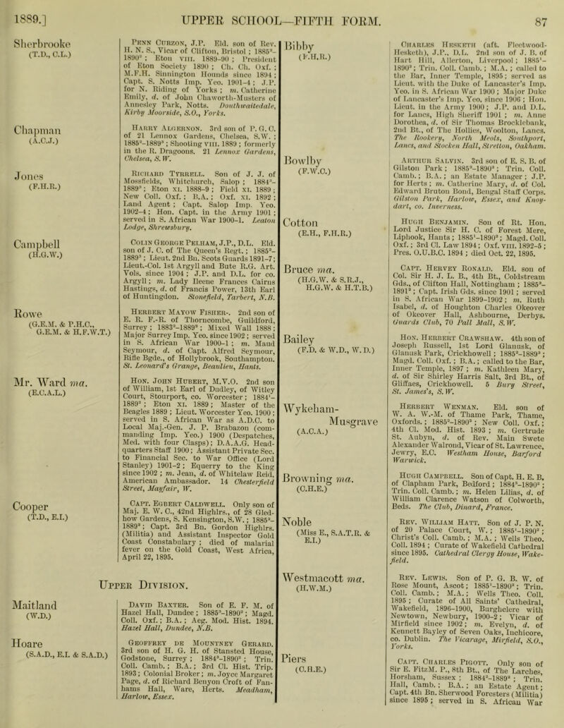 vSlierhrooko (T.D., O.L.) Cliapmaii (.v.c.J.) Jones (F.U.R.) Campbell (H.G.W.) Bowe (G.E.Xr. & P.H.O., G.E.M. & H. F.W.T.) Mr. Ward ma. (E.C.A.L.) Cooper (T.D., E.r.) Pknn CliRZON, J.P. Kill, son of Ucv. )r. N. S., Vicar of Clifton, Uristol ; 1886’- 189U’ : Eton VIII. 1889-911 ; President of Eton Society 189ll ; Cli. Ch. Oxf. ; M.F.H. SinniiiKton Hounds since 1891 ; Capt. S. Notts Imp. Yeo. 19III-4 ; .I.P. for N. Riding of Yorks; m. Catlierino Emily, d, of .lobn Cliawortli-Miisters of Annesley Park, Notts, noiithtraitetlale, Kirbii .Uoofshte, S.O., Yorks. llAiiiiY Ai.(1I!rn-on. 3rd son of P. G.O. of 21 Lennox Gardens, Oliclsea, S.W. ; 1886’-1889’; Shooting vill. 1889 ; formerly in the R. Dragoons. 21 Lennox (/aniens, Chelsea, S. IP. Richard TyiiREi.r,. Son of J. .T. of Mossficlds, Whitchurch, .Salop ; 1884’- 1889’; Eton xi. 1888-9 ; Field xi. 1889 ; New Col). Oxf. : R..A. ; Oxf. xi. 1892 : Land Agent ; Capt. Salop Imp. Yeo. 1902-4: Hon. Capt. in the Army 1901 ; served in S. African War 1900-1. Lealon Lodge, Shrewsburu. Colin Georc.e Pelham, J.P., D.L. Eld. sou of J. C. of The Queen’s Regt.; 1885’- 1889’; Lieut. 2nd Bu. Scots Guards 1891-7; Lieut.-Col. 1st Argyll and Bute R.G. Art. Vols. since 1904 ; J.P. and D.L. for co. Argyll; m. Lady Ileeue Frances Cairns Hastings, d. of Francis Power, 13th Earl of Huntingdon. Slonefield, Tarberl, N.li. Herbert Mayow Fisher-. 2nd sou of E. E. F.-R. of Thorucombe, Guildford, Surrey ; 1883=-1889’ ; Mixed Wall 1888 ; Major Surrey Imp. Yeo. since 1902 ; served in S. African 4V'ar 1900-1 ; m. Maud Seymour, d. of Capt. Alfred Seymour, Rifle Bgde., of Hollybrook, Southampton. St. Leonard's Grange, Beaulieu, Hants. Hon. John Hubert, M.V.O. 2nd son of William, 1st Earl of Dudley, of Witley Court, Stourport, co. Worcester; 1884‘- 1889’ ; Eton xi. 1889; Master of the Beagles 1889 ; Lieut. Worcestei’ Yeo. 1900 ; served in S. African War as A.D.O. to Local Maj.-Gen. J. P. Brabazon (com- manding Imp. Yeo.) 1900 (Despatches, Med. with four Clasps); D.A.A.G. Head- quarters Staff 1900; Assistant Private Sec. to Financial Sec. to IVar Office (Lord Stanley) 1901-2; Equerry to the King since 1902 ; m. Jean, d. of Whitelaw Reid, American Ambassador. 14 Chesterfield Street, Mayfair, W. Capt. Egbert Caldwell. Only son of Maj. E. W. 0., 42nd Highlrs., of 28 Gled- how Gardens, S. Kensington, S.W.; 1885’- 1889’; Capt. 3rd Bn. Gordon Highlrs. (Militia) and Assistant Inspector Gold Coast Constabulary ; died of malarial fever ou the Gold Coast, West Africa, April 22, 1895. Hibhy (Klf.R.) Bowlby (F.W.O.) Cotton (E.H., F.H.R.) Brace ma. (H.G.W. & S.R..1., H.G.W. & H.T.B.) Bailey (F.D. & W.D., W.D.) Wykebam- Miisgrave (A.C.A.) Browning ma. (O.H.E.) Noble (Miss E., S.A.T.R. & B.I.) Charles Hesketh (aft. Fleotwood- Hesketh), J.P., D.L. 2nd son of J. B. of Hart Hill, Allorton, Liverpool ; 1885'- 1890“; Trill. Coll. (lamb.; M.A. ; culled to the Bar. Inner Temple, 1896; served as Lieut, with the Duke of Lancaster’s Imp. . Yeo. in S. African War 1900; Major Duke of Lancaster’s Imp. Yeo. since 1900 ; Hon. Lieut, in the Army 1900; J.P. and D.L. for Lancs, High Sheriff 1901 ; m. Anne Dorothea, il. of Sir Thomas Brocklebank, 2iiil Bt., of The Hollies, Woolton, Lancs. The Rookery, North Meols, Southport, Imucs, and Stocken Hall, Stretton, Oakham. I Arthur Salvin. 3rJ son of E. S. B. of ' Gilston Park ; 1885’-1890’; Trim Coll, (lamb.; B.A.; an Estate Manager ; J.P. for Herts; m. Catherine Mary, d. of Col. Edward Bruton Bond, Bengal Staff Corps. Gilston Bark, Harlow, Essex, and Knoy- dart, CO. Inverness. Hugh Benjamin. Sou of Rt. Hon. Lord Justice Sir H. 0. of Forest Merc, Liphook, Hants; 1885'-1890’; Magd.Ooll. Oxf.; 3rd Cl. Law 1894; Oxf. vill. 1892-5 ; Pres. O.U.B.C. 1894 ; died Oct. 22, 1895. Capt. Hervey Ronald. Eld. son of Col. Sir H. J. L. B., 4th Bt., Coldstream Gds., of Clifton Hall, Nottingham ; 1885’- 1891’; Capt. Irish Gds. since 1901 ; served ! in S. African War 1899-1902; m. Ruth \ Isabel, d. of Houghton Charles Okeover i of Okeover Hall, Ashbourne, Derbys. Guards Club, 70 Pall Mall, S. IP. Hon. Herbert Crawshaw. 4th son of Joseph Russell, 1st Lord Glanusk, of Glanusk Park, Crickhowell; 1885’-1889’; Magd. Coll. Oxf.; B.A.; called to the Bar, Inner Temple, 1897 ; m. Kathleen Mary, d. of Sir Shirley Harris Salt, 3rd Bt., of Gliffaes, Crickhowell. 5 Bury Streel, St. James's, S. IP. Herbert Wexman. Eld. sou of W. A. W.-M. of Thame Park, Thame, Oxfords.; 1885’-1890’; New Coll. Oxf.; 4th Cl. Mod. Hist. 1893 ; m. Gertrude St. Aubj'u, d. of Rev. Main Swete Alexander Walroud, Vicar of St. Lawrence, Jewry, E.C. lYestham House, Barford Warwick, Hugh Campbell. Son of Capt. H. E. B. of Clapham Park, Bedford; 1884’-1890’; Trim Coll. Camb.; m. Helen Lilias, d, of William Clarence Watson of Colworth, Beds. The Club, Dinard, France. Rev. William Hatt. Sou of J. P. N. of 20 Palace Court, W. ; 1886'-1890’; Christ’s Coll. Camb. ; M.A. ; Wells Theo. Coll. 1894 ; Curate of Wakefield Cathedral since 1896. Cathedral Clergy House, Wake- field. Upper Division. Westmacott ma. (H.W.M.) Maitland (W.D.) Hoare (S.A.D., E.I. & S.A.D.) David Baxter. Son of E. F. M. of Hazel Hall, Dundee ; 1885’-1890’; Magd. Coll. Oxf.; B..4.. ; Aeg. Mod. Hist. 1894. Hazel Hall, Dundee, N.B. Geoffrey db Mountney Gerard. 3rd son of H. G. H. of Stansted House, Godstone, Surrey ; 1884’-1890’ ; Trim Coll. Camb. ; B.A.; 3rd Cl. Hist. Trip. 1893; Colonial Broker; m. Joyce Margaret Page, d. of Richard Benyon Croft of Fan- hams Hall, Ware, Herts. Meadham, Harlow, Essex. Pier.s (O.H.E.) Rev. Lewis. Son of P. G. B. W. of Rose Mount, Ascot; 1885‘-189U’; Triu. Coll. Camb.; M.A.; Wells Theo. Coll. 1896 ; Curate of All Saints’ Cathedral, Wakefield, 1896-1900, Burghclere with Newtown, Newbury, 1900-2 ; Vicar of Mirfield since 1902; m. Evelyn, d. of Kennett Bayley of Seven Oaks, luchicore, CO. Dublin. The Vicarage, Mirfield, S.O., Yorks. Capt. Charles Pigott. Only sou of Sir E. FitzM. P., 8th Bt., of The Larches Horsham, Sussex ; 1884’-1889’ ; Triu’ Hall, Camb.; B.A. ; an Estate Agent; Capt. 4th Bn. Sherwood Foresters (.Militia) since 1895 ; served in S. African War