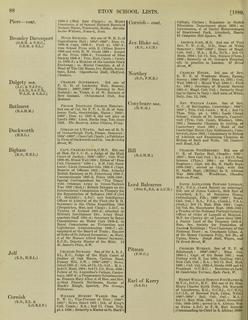 [1889. Piers—cont. IflOO-l (Mc(l. four Clapps); m. llostcr Coiistaiicc, (/. of vSaiiHii'l lliclianl Brewia of IbstoMc House, Tetaworlli, Bucks. Jlarnhij- iii-lhf- Willows, lYewark, Nolls. Coniisli— cont. Eromley Davenport (O.KM. & r.H.o., G.n.M. & n.L.) Dalgety ma. (A.O. & T.j.r.c., S.A.D., S.A.T.K., W.L.H. & S.R.J.) Bathurst (R.A.H.M.) Huuii liiciiARi). 4tli son of W. B. U. of Capestliorne Hall; 1883“-1889'‘; Eton xi. 188G-9, Capt. 1888-9 ; Fiekl xi. 1887-8 ; won School Fives with E. Clifton Brown 1888 and with H. W, Studd 1889 ; Keeper of the F'ives 1888-9 ; President of Eton Society 1888-9 ; Trin. Hall, Camb.; Caudj. XI. 1892-3 ; a Member of the London Stock E. xchange ; m. Muriel Coomber, d. of J. Head of The Old House, Ivy Hatch, Seven- oaks, Kent. Cajiesihorne Hall, Chelford, Cheshire. CUAiu.KS Gonnerman. 3rd son of F. G. I), of Lockerley Hall, Eomsey, Hants ; 1883“-1889“; Farming in New Zealand; m. Violet, d. of VV. Burnett of New Zealand. Christchurch Club, New Zealand. Fei.'I'on Reginald George Hervey-. 2nd son of Col. Sir F. T. A. H.-B. of Som- borne Park, Stockbridge, Hants ; 1884^- 1889“ ; Eton XI. 1887-9, did not play at Lord’s 1889 ; Lieut. Bucks Imp. Yeo. since 1903. The Rookery, Aston Clinton, Tring. Jex-Bl;ik'e mi. (K.S., A.C.B.) Nortliey (K.S., F.n.R.) Conybeare mn. IH.W.M.) Duckworth (H.E.L.) Gerald nn L’Etang. 2nd son of H. 1). of Orchardlcigh Park, Frome, Somerset ; 1884“-1889“; Clare Coll. Camb.; aPublisher in Firm of Duckworth and Co. 14« Berkeley Street, IF. College, Chelsea ; Examiner in Scotch Education Department since 1899 ; m. Lawrencina, d. of Daniel Meinertzhagen of Brockwood Park, Alre-sford, Hants. 61 Campden Udl Hquare, W. ARTiitTR .Torn, M.D. 2nd son of Very Rev. T. W. .I.-B., D.D., Dean of Wells, Somerset; 1886M892“; Demy of Magd. Coll. Oxf. : M.A.; M.B., B.Ch.; 2nd Cl. Mods. 1894 : 1st Cl. Nat. Science fChem.) 189G ; formerly at St. George’s Hospital, aft. in practice in London. 47 Brook Street, IF. Charles Henry. 3rd son of Rev. E. W. N. of Woodcote House, Epsom, Surrey ; 1886’-1892'‘; Eton XL 1891; Coll. Wall 1889-91 ; Mixed Wall 1890-1 ; Field XI. 1891 ; Secretary of Musical Society 1891-2 ; Magd. Coll. Oxf. ; formerly Sing- ing in Opera in Italy ; died unm. at Milan, Itidy, Jan. 12, 1906. Rev. William James. Son of Rev. E. C. of Barrington, Cambridge ; 1885“- 1890“: Trin. Coll. Camb. : M.A.; 2nd Cl. Theo. Trip. pt. i. 1894 ; Leeds Clergy School; Curate of St. George’s, Camber- well (Trin. Coll. Camb. Mission), 1898- 1901 ; Domestic Chaplain to Archbp. of Canterbury since 1901 ; Head of the Cambridge House (Lay Settlement), Cam- berwell, since 1903 ; Commissary to Bishop of Adelaide and Examining Chaplain to Bishop of Bath and Wells. 131 Camber- well Road, S.E. Bigham (K.S., H.E.L.) Jelf (K.S., H.E.L.) Cornish (K.S., E.L. & L.a.B.J.F.) Cart. Charles Clive,O.M.G. Eld. son of Hon. Sir J. 0. B., a Judge of the High Court of Justice; 188G“-1891“; Coll. Wall 1889-90, Mixed W'all 1890 ; Editor of ‘ Eton Coll. Chronicle ’ 1890-1 ; R.M. Coll. Sand- hurst ; Lieut. Grenadier Gds. 1892-5 ; Capt. Reserve of Officers 1902 ; Hon. Attache British Embassy at St. Petersburg 1896-7, Constantinople 1897-8, Pekin 1898-1900 ; Special Correspondent for ‘ The Times ’ wdth Ottoman Army in Greco-Turkish War 1897 (Med.) ; British Delegate on the International Commission in Thessaly for the Repatriation of Refugees 1897-8 (3rd Cl. Medjidie); A.D.C. and Intelligence Officer to Admiral of the Fleet (Sir E. H. Seymour) in the China Expedition 1900 (Despatches, Med. and Clasp) ; A.D.C. to Viceroy of Ireland 1901-2; attached to Military Intelligence Div. Army Head- quarters Staff 1901-4 ; Secretary to Royal Commissions on Motor Cars 1906-6, to Royal Commission on Vivisection and Lighthouse Administration 1906-7 ; aft. employed at the Board of Trade ; Esquire of Order of St. John of Jerusalem ; m. Mary, d. of Sir Horace Alfred Damer Seymour, K.C.B., Deputy Master of the Mint. 14 St. James’s 1‘lace, S. IF. Charles Richard. Sou of Sir A. R. J., Kt., K C., Judge of the High Court of Justice of Oak House, Carlton Road, Putney Hill, S.W. ; 188G“-1892“; Newc. Select 1891-2 ; Sch. of Ch. Ch. Oxf.; M.A.; 2nd Cl. Mods. 1894; 3rd 01. Lit. Hum. 1896 ; Fellow of St. Augustine’s College, Canter- bury, 1897-9 : a Preparatory Schoolmaster; tn. Frances Mary Alice, d. of Hon. and Rev. Arthur Francis Northcote, Rector of Monk’s Eleigh, Ipswich. The Grange, Folkestone. Bill (R.A.H.M.) Lord Balcarres (MissE.,E.L. &. A.C.B.) Pitman (F.W.O.) Earl of Kerry (S.A.D.) William Hurert Warre. Son of F. W. 0., Vice-Provost of Eton ; 1886“- 1891’: Ncwc. Select 1891 ; Sch. of King’s Coll. Camb.; B.A.; 2nd 01. Class. Trip, pt.i. 1896 ; formerly a Master atSt. Mark’s Charles FitzHeruert. Eld. son of 0. B. of Farley Hall, Cheadle; 1886‘- 1891’; New Coll. Oxf.; B. A. ; 3rd Cl. Nat. Science (Phys.) 1894 ; an Electrical Engineer ; Capt. 4th Bn. N. Staffs Regt. 1899-1902 : served as Capt. with the N. Staffs Regt. (Militia) in S. African AVar 1899-1902. Woodhouse, Cheadle, Stoke-on-Trent. David Alexander Edward Lind.sat, M.P., P.S..V. (Lord Baluiel on entering). Eld. son of James Ludovic, 26th Earl of Crawford, K.T., of Balcarres House, Oollinsburgh, Fife : 1885’-1890’; Magd. Coll. Oxf. : B.A., F.S..A. (Loud.), P.S.A. (Scot.); 3rd Cl. Mod. Hist. 1894 : Capt. 1st Vol. Bn. Manchester Regt. 1898-1903 ; a Trustee of the National Portrait Gallery; Officer of Order of Leopold of Belgium ; M.P. for Chorley div. of Lancs since 1895 ; a Junior Lord of the Treasury 1903-5; Hon. Sec. Society for Protection of Ancient Buildings ; Vice-Chairman of the National Trust; m. Constance Lilian, d. of Sir Henry Carstairs Pelly, 3rd Bt., of Upton, Essex. IJaigh Hall, Wigan, and 74 Brook Street, IF. Charles Murray. Son of F. P. of Edinburgh ; 1885’-1891’ ; Eton VIII. 1890-1; Capt. of the Boats 1891 ; won Pulling W'ith E. Lee 1890, Sculling 1891; New Coll. Oxf. : B.A. ; 3rd 01. Moil. Hist. 1895 ; Oxf. VIII. 1892-5, Stroke 1892 and 4; President O.U.B.C. ; Barrister-at-Law. 66 Cambridge lerrace, Hyde Park, IF. HENRY W’ILLI AM EDMOND FITZMaURICE, M.V.O., D.S.O., M.P. Eld. son of Rt. Hon. Henry Charles Keith Petty, 5th Marquis of Tainsdowne, K.G., G.C.S.I., O.C.M.G., G.C.I.E., of Bowood Park, Caine, Wilts; 1885’-1889’ : Ball. Coll. Oxf. ; M.A. ; 3rd Cl. Mod. Hist. 1894 ; Lieut. Grenadier Gds. 1898-1900 : served in S. -African War as Extra A.D.C. to F.-M. Earl Robert* I (Commauding-in-Chief in S. Africa) 1899-