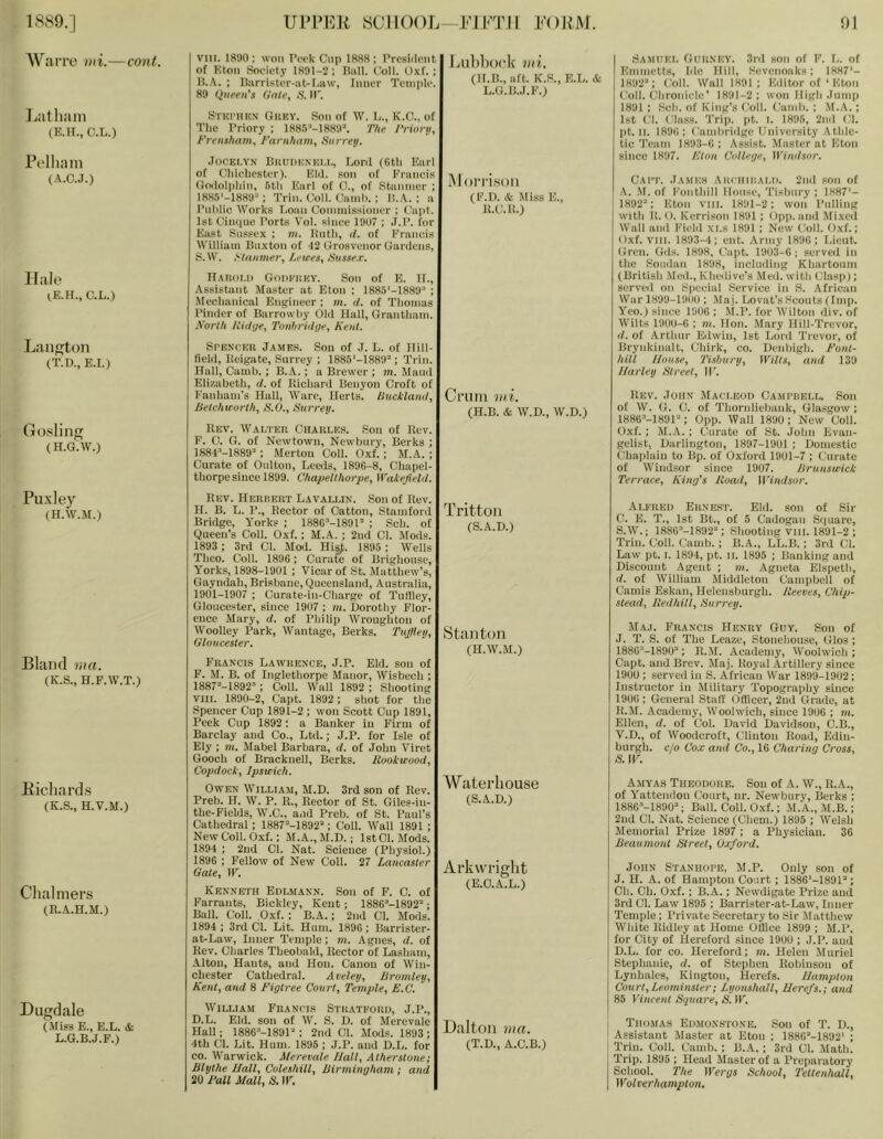 1889.] AVarre uii.—cont. Ul’lM']]i SCHOOL—FlKTll l-'OllJ\I. 91 Latliain (K.H., C.L.) Pelliani (A.C.J.) Hale C.L.) LaiiKton (T.D., E.I.) Gosling (H.G.W.) Puxley (H.W.M.) Bland via. (K.S., H.F.W.T.) Eichards (K.S., H.V.M.) Chalmers (R.A.H.M.) Dugdale (Miss E., E.L. & L.G.B.J.F.) VIII. 1880: won riH-k Clip 1888; Prcsiilont of Eton Society 1891-2 ; Hall. Coll. Oxf. ; It.A. ; Barrister-at-I.aw, Inner Temple. 89 (iueeii's O'nte, .S'. H. Lublioidv nii. (II.B., aft. K.S., E.L. & L.G.B.J.F.) SrnPiinN Gkev. Son of W. L., K.O., of The Priory ; 1881'P-1889''. The I’norii, Fj'enshattiy t'arnham^ Surreij. JOCKI.YN liuuDKNKLT., Lonl (6th Kurl of Chiebestur). Kid. son of Kruncis (tcvlolphiii, 5th Kiiii of 0., of Staiiinci* ; 18S5'-188U'*; Trin. t’oll. (Uunl). ; ILA. ; a I’lilillc Works Loan Connnissiomir ; t'upt. IstCiiHiue Torts Vol. since 19U7 ; J.T. for East Sussex ; m. Ihitli, (/. of Francis William Buxton of *12 Crrosvenor Gardens, S. W. >fanine7'y LeiceSy Husnex, Morrison (I'M). & Miss E., U.C.1!.) IlAR(ii.i) Godkhky. Son of E. II., .Assistant Master at Eton : 1885'-1889 ; Mechanical Engineer ; m. tl. of Thomas I’inder of Barrowhy Old Hall, Grantham. North liidge, Tonbriihje, Kent. SrENCER James. Sou of J. L. of Hill- field, lleigate, Surrey : 1885'-1889’ ; Trim Hall, Camb.; B.A.; a Brewer ; m. Maud Elizabeth, d. of Richard Benj’on Croft of Fanham’s Hull, Ware, Herts, lliickland, Criim tui. Hetchieorlhy S.O., tiurrey. (H.B. & W.D., W.D.) Rev. AValter Charlk.s. Son of Rev. F. C. G. of Newtown, Newbury, Berks ; 188 C-1889-: Merton Coll. Oxf. ; M.A. ; Curate of Oultou, Leeds, 1896-8, Chapel- thorpe since 1899. Chafiellhorpe, Wakefield. Samijki. Gurnkv. 3rd sou of F. L. of Emmetts, fde Hill, Sevenoaks; I8H7‘- 1892'*; Coll. Wall 1891; Editor of ‘ Eton Coll. Chroiuclc' 1891-2: won High .lump 1891 ; Sell, of King’s Coll. CamI). : .M.A. : 1st Cl. Class. Trip. pt. I. 1896, 2nd Cl. pt. II. 1896; Cambridge University Athle- tic'I’cam 189:1-6; Assist. Master at Eton since 1897. Eton College, Windsor. Cai'I'. James Ari iiiiiam). 2nd son of A. .M. of Fonthill House, Tisbnry ; 1887'- 1892; Eton viii. 1891-2: won Pulling with It. O. Kerrison 1891 ; Opp. and .Mixed Wall and Field xi.s 1891 ; New Coll. Oxf.; Oxf. VIII. 1893-1; cut. Army 1896: Lieut. Gren. Gds. 1898, ('apt. 191)3-6; served in the Soudan 1898, incln<llng Khartoum (British .Med., Kheiiive’s Med. with Clasp); served on Special Service in S. African War 1899-19(10 ; Maj. Lovat’s Scouts (Imp. Yeo.) since 1906 ; M.P. for Wilton div. of Wilts 1900-6 : in. Hon. -Mary Hill-Trevor, d. of Arthur Edwin, 1st Lord Trevor, of Brynkinalt, Chirk, co. Denbigh. Font- hill House, Tisburtj, Wilts, and 139 Harley Street, IF. Rev. John Maci.eod Campuell. Son of W. G. C. of Thornliebank, Glasgow ; 1886'’-189F': Opp. AVall 1890; New Coll. Oxf. ; M.A. ; Curate of St. John Evan- gelist, Darlington, 1897-1901 ; Domestic Chaiilaiu to Bp. of Oxford 1901-7 ; Curate of Windsor since 1907. ISrunsttick Terrace, King's Road, Windsor. Rev. Herbert Lavallin. Son of Rev. H. B. L. 1’., Rector of Catton, Stamford Bridge, Y’orks ; 1880“-189U ; Sch. of Queen’s Coll. Oxf.; M.A. ; 2nd Cl. Mods. 1893 ; 3rd Cl. Mod. Hisf. 1895 ; Wells Thco. Coll. 1896: Curafe of Brighouse, Yorks, 1898-1901 ; Vicar of St. Matthew’s, Gayndah, Brisbane, Queensland, Australia, 1901-1907 ; Curate-in-Charge of Tutlley, Glouce.ster, since 1907 ; m. Dorothy Flor- ence Mary, d. of Philip AVrough ton of AVoolley Park, AVantage, Berks. TuJfieij, Gloucester. Francis Lawrence, J.P. Eld. son of F. M. B. of Inglethorpc Manor, AVisbech ; 1887'’-1892’ : Coll. AVall 1892 ; Shooting VIII. 1890-2, Capt. 1892 ; shot for the Spencer Cup 1891-2 ; won Scott Cup 1891, Peek Cup 1892 ; a Banker in Firm of Barclay and Co., Ltd.; J.P. for Isle of Ely ; 7)1. Mabel Barbara, d. of John Viret Gooch of Bracknell, Berks. Rookuood, Copdock, Ipsicich. Owen AVilliam, M.D. 3rd son of Rev. Preb. H. AV. P. R., Rector of St. Oiles-in- the-Fields, AV.C., and Preb. of St. Paul’s Cathedral; 1887''-1892'‘; Coll. Wall 1891; NewColl. Oxf.; M.A., M.D.; IstOl. Mods. 1894 ; 2ud Cl. Nat. Science (Physiol.) 1896 : Fellow of New Coll. 27 Lancaster Gate, W. Kenneth Edlmann. Son of F. C. of F’arrants, Bickley, Kent ; 1886’-1892'‘; Ball. Coll. Oxf. : B.A.; 2nd Cl. Mods. 1894 ; 3rd Cl. Lit. Hum. 1896 ; Barrister- at-Law, Inner Temple; in. Agnes, d. of Rev. Charles Theobald, Rector of Lasham, Alton, Hants, and Hon. Canon of AViu- chester Cathedral. Aceley, JSroinley, Kent, and 8 Figtree Court, Temple, E.C. Trittoii (S.A.D.) Stanton (H.AV.M.) Waterhouse (S.A.D.) Arkwright (E.O.A.L.) AVilliam Francis Strateord, J.P., D.L. Eld. son of AV. S. D. of Merevale Hall: 1886''-1891“ : 2nd Cl. Mods. 1893; 4th Cl. Lit. Hum. 1895 ; J.P. and D.L. for CO. AVarwick. Merevale Hall, Atherstone; Blythe Hall, Coleshill, Birmingham ; and 20 Fall Mall, S. W. Dalton ma. (T.D., A.C.B.) Alfred Ekne.st. Eld. son of Sir C. E. T., 1st Bt., of 5 Cadogan Sipiare, S.AV.; 1886''-1892'‘; Shooting viii. 1891-2 ; Trim Coll. Camb.; B.A., LL.B.; 3rd Cl. Law pt. I. 18'J4, pt. II. 1895 ; Banking and Discount Agent ; m. Agneta Elspeth, d. of AVilliam Middleton Camiibell of Cauiis Eskan, Helensburgh. Reeves, Chip- stead, Redhtil, Surrey. Maj. Francis Henry Guy. Son of J. T. S. of The Leaze, Stonehouse, Glos; 1886'''-1890“; R.M. Academy, AVoolwich ; Capt. and Brev. Jlaj. Royal Artillery since 1900 ; served in S. African War 189'J-1902; Instructor in Military Topography since 1906 ; General Stall' Ollicer, 2nd Grade, at R. M. Academy, AVoolwich, since 1906 ; m. Ellen, d. of Col. David Davidson, C.B., V.D., of AVoodcroft, Clinton Road, Edin- burgh. c/o Cox and Co., 16 Charing Cross, S. W. Amyah Theodore. Sou of A. AV., R.A., of Yattendon Court, nr. Newbury, Berks ; 1886'’-1890^ Ball. Coll. Oxf.: .ALA., .M.B.; 2ud Cl. Nat. Science (Cheni.) 1895 ; AVelsh Memorial Prize 1897 ; a Physician. 36 Beaumont Street, Oxford. John Stanhofe, M.P. Only son of J. H. A. of Hampton Court ; 1886‘-1891'‘; Ch. Ch. Oxf. ; B.A.; Newdigate Prize and 3rd Cl. Law 1895 ; Barrister-at-Law, Inner Temple: Private Secretary to Sir .Alatthew AVhite Ridley at Home Oilice 1899 ; M.P. for City of Hereford since 1990 ; J.P. and D. L. for CO. Hereford; m. Helen Muriel Stephanie, d. of Stephen Robinson of Lynhales, Kington, Herefs. Hampton Court, Leominster; Lyonshall, Herefs.; and 85 Vincent Square, S. IF. 1 Thomas Edmonstone. Son of T. D., Assistant Master at Eton ; 1880'‘-1892' ; Trim Coll. Camb. ; B.A. ; 3rd Cl. .Alath. Trip. 1895 ; Head Master of a Preparatory School. The Wergs School, Teltenhall, Wolverhampton.