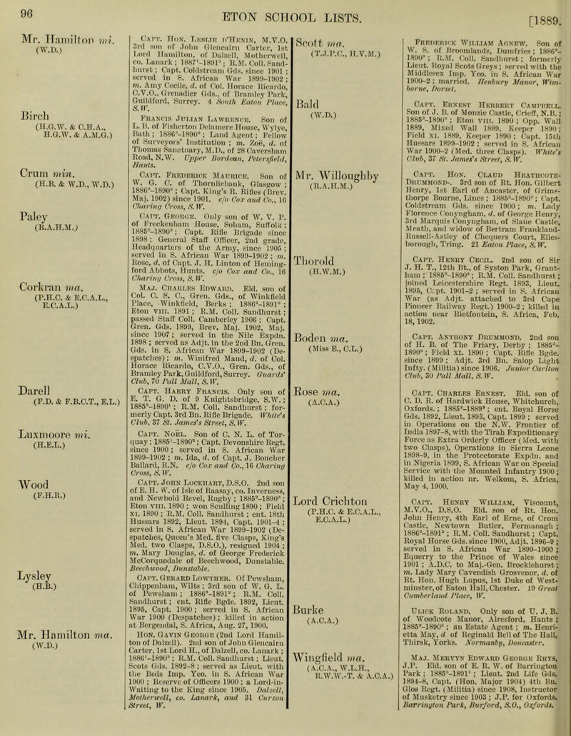 [1889. IMf. Haniilfon mi. (W.D.) Eirch (H.G.W. & c.n.A., H.G.W. & A.II.G.) Crum min. (H.B. & W.D., W.D.) Paley (R.A.H.M.) Corkran ma. (P.H.O. & E.C.A.L.. E.C.A.L.) Dare]] (F.D. & F.B.C.T., E.L.) Luxmoore mi. (H.E.L.) Wood (F.H.E.) Lysley (H.B.) Mr. Hamilton ma. (W.D.) C.M’T. H(iN. LiORT.TK DUrnNIN, M.V.O. P(in of .loliii filcMiciiini Ciirter, 1st TiOrd lloiiiilton. of Diilzcll, Motlierwcll, CO. Lanark; lKH7'-lHnP; K.M, Coll. Faiul- hurst; Capt. Cohlstrcain Gds. since 19(11; served in 8. African War 1899-1902 ; in. Amy Cecile, ti. of Col. Horace Ricardo, O.V.O., Grenadier Gds., of Bramicy I’ark, Guildford, Surrey. 4 Smith Eatmi 1‘lace, A'.ir. Francis .Julian Lawrknce. .Son of L. B. of Fislierton Delainere House, Wylye, Bath; 1886-’-1890=; Land Agent; Fcllbw of Suryeyors’ Institution ; in. Zo'e, d. of Thomas Sanctuary, M.D., of 28 Caversliani Road, N.W. U-pper Hard ('an, I’elersjield, Hants. Caut. Freueuick Maurice. Son of W. G. 0. of Thoridiehauk, Glasgow ; 188G'''-189U‘^ : Cajit. King’s R. Rifles (Brev. Maj. 1902) since 1901. c/o Cox and Co., 10 Charinn Cross, S. IT. Caut. Geor(;e. Only son of W. V. P. of Freckenliam House, Soham, Suffolk; 1885^-1890”; Capt. Rifle Brigade since 1898; General Staff Officer, 2nd grade. Headquarters of the Army, since 1905 ; served in S. African War 1899-1902 ; m. Rose, d, of Capt. J. H. Tjinton of Heming- ford Abbots, Hunts, c/o Cox and Co., 16 Charinij Cross, AMP. Maj. Charles Edwaru. Eld. son of Col. 0. S. C., Gren. Gds., of Winkfield Place, 'Winkfield, Berks ; 1886”-1891“ ; Eton vm. 1891; R.M. Coll. Sandhurst; passed Staff Coll. Camberley 1900 ; Capt. Gren. Gds. 1899, Brev. Maj. 1902, Maj. since 1907; served in the Nile Expdn. 1898 ; served as Adjt. in the 2nd Bn. Gren. Gds. in S. African War 1899-1902 (De- spatches) ; m. Winifred Maud, d. of Col. Horace Ricardo, C.Y.O., Gren. Gds., of Bramley Park, Guildford, Surrey. Guards' Club, 70 J'all Mall, S. W. Capt. Harry Francis. Only son of E. T. G. D. of 9 Knightsbridge, S.W.; 1885”-1890‘ ; R.M. Coll. Sandhurst; for- merly Capt. 3rd Bn. Rifle Brigade. While's Club, 37 St. James's Street, S. IF. Capt. Noel. Sou of C. N. L. of Tor- quay ; 1885'-1890”; Capt. Devonshire Regt. since 1900 ; served in S. African War 1899-1902 ; m. Ida, d. of Capt. J. Boucher Ballard, E.N. c/o Cox and Co., 16 Charing Cross, S. IF. Capt. John Lockhart, D.S.O. 2nd son of E. H. iV. of Isle of Raasay, co. Inverness, and Newbold Revel, Rugby ; 1885“-1890”; Eton viii. 1890 ; won Scull'ing 1890 ; Field XI. 1890 ; R.M. Coll. Sandhurst; ent. 18th Hussars 1892, Lieut. 1894, Capt. 1901-4 ; served in S. African War 1899-1902 jDe- spatehes. Queen’s Med. five Clasps, King’s Med. two Clasps, D.S.O.), resigned 1904 ; in. Mary Douglas, d. of George Frederick McCorquodale of Beechwood, Dunstable. Jieechivood, Dunstable. Capt. Gerard Lowther. Of Pewsham, Chippenliam, Wilts ; 3rd son of \V. G. L. of Pewsham; IfifiO’-lfiOP; R.M. Coll. Sandhurst; ent. Rifle Bgde. 1892, Lieut. 1895, Capt. 1900; served in S. African W’ar 1900 (Despatches) ; killed in action at Bergendal, S. Africa, Aug. 27, 1900. Hon. Gavin GEonou(2nd Lord Hamil- ton of Dalzell). 2nd son of John Giencairn Carter, 1st Lord H., of Dalzell, co. Lanark ; 1886‘-1890”; R.M. Coil. Sandhurst; Lieut. Scots Gds. 1892-8 ; served as Lieut, with tlie Beds Imp. Yco. in S. African War 1900 ; Reserve of Officers 1900 ; a Lord-in- Waiting to the King since 1905. Dalzell, Motherxtell, co. Lanark, and 31 Curzon Street, IF. RpoH, ma. (T..J.P.C., H.V.M.) Enid (W.D.) Mr. Willoiigliby (R.A.H.M.) Tliorold (II.W.M.) Eodeii ma. (Miss E., C.L.) Bose ma. (A.C.A.) Lord Crichton (P.H.C. & E.C.A.L., E.O.A.L.) Eiirke (A.C.A.) AViligfield ma. (A.C.A., W.L.H., R.W.W.-T. A- A.C.A.) Freueruk William Aonew. Son of W. S. of Broomlands, Dumfries; 1886’- 1890'’; I!.M. Coll. Sandhurst; formerly Lieut. Royal Scots Greys; served with the Middlesex Imp. Yeo. in S. African War 1900-2 ; married. Ilenburp Manor, Wim- borne, Dorset. Capt. Ernest HEnnERT Camprell. Son of J. B. of Monzie Castle, Crieff, N.B.; 1885'‘-1890'' ; Eton viir. 1890 ; 0pp. Wall 1889, Mixed Wall 1889, Keeper 1890; Field XI. 1889, Keeper 1890 ; Capt. 16th Hussars 1899-1902 ; served in S. .African War 1900-2 (Med. three Clasp.sj. White's Club, 37 St. James's Street, S. IF. Capt. Hon. Claud Heatiicote- Drummond-. 3rd son of Rt. Hon. Gilbert Henry, 1st Earl of Aneaster, of Grims- thorpe Bourne, Lines ; 1885”-1890’; (’apt. Coldstream Gils, since 1900 ; m. Lady Florence Conyngham, d. of George Henry, 3rd Marquis Conyngham, of Slane Castle, Meath, and widow of Bertram Frankland- Russeli-Astley of Chequers Court, Elles- borough, Tring. 21 Eaton Haee, S. IF. Capt. Henry Cecil. 2nd son of Sir J. H. T., 12th Bt., of Syston Park, Grant- ham ; 1885’-1890’; R.M. Coll. Sandhurst; joined Leicestershire Regt. 1893, Lieut. 1895, C.-pt. 1901-2 ; served in S. African War (as Adjt. attached to 3rd Cape Pioneer Railway Regt.) 1900-2; killed in action near Rietfonteiu, S. Africa, Feb. 18, 1902. Capt. Anthony Drummond. 2nd son of H. B. of The Friary, Derby ; 1885’- 1890’; Field XI. 1890 ; Capt. Rifle Bgde. since 1899 ; Adjt. 3rd Bn. Salop Light Infty. (Militia) since 1906. Junior Carlton Club, 30 Dali Mall, S. II'. Capt. Charles Ernest. Eld. son of C. D. R. of Hardwick House, Whitchurch, Oxfords.; 1885’-1889’; ent. Royal Horse Gds. 1892, Lieut. 1893, Capt. 1899 ; served in Operations on the N.W. Frontier of India 1897-8, with the Tirah Fxpeditionary Force as Extra Orderly Officer (.Med. with two Clasps), Operations in Sierra Leone 1898-9, in the Protectorate Expdn. and in Nigeria 1899, S. African War on Special Service witli the Jlounted Infantry 1900 ; killed in action nr. Welkom, S. Africa, May 4, 1900. Capt. Henry AYilllam, Viscount, M.V.O., D.S.O. Eld. son of Rt. Hon. John Henry, 4th Earl of Erne, of Crom Castle, Newtown Butler, Fermanagh ; 1886’-1891’; R.M. Coll. Sandhurst; Capt. Royal Horse Gds. since 1900, .Adjt. 1896-9 ; served in S. African War 1899-1900 ; Equerry to ttie Prince of Wales since 1901 ; -A.D.C. to Maj.-Gen. Brocklehurst; m. Lady Mary CaveniRsh Grosvenor, d. of Rt. Hon. Hugh Lupus, 1st Duke of West- minster, of Eaton Hall, Chester. 19 Great Cumberland Place, IF. Ulick Roland. Only son of U. J. B. of Woodcote Manor, .Alresford, Hants ; 1886’-1890’ ; an Estate Agent; m. Henri- etta May, d of Reginald Belief The Hall, Thirsk, Yorks. Xormanbtj, Doncaster. Maj. Mervyn Edward George Rhys, J.P. Eld. son of E. R. W. of Barrington Park ; 1886’-1891' ; Lieut. 2nd Life Gds. 1894-8, Capt. (Hon. Major 1904) 4th Bn. Glos Regt. (Militia) since 1908, Instructor of Musketry sinee 1903 ; J.P. for Oxfords. Barrington Park, Dttrford, S.O., Oxfords.