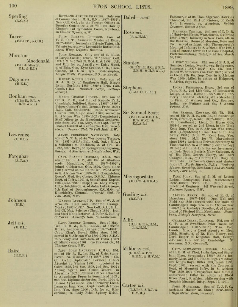 [1889 Sporling (A.o.L) Tarver (K.B.O.T., A.O.B.) iMorefon- M.'icdouald (F.D. & Miss E., E.L. & E.I.) Ougiiiore (H.E.L.) Bonliam ma. (Miss E., E.L. & R.W.W.-T.) Lawrence (H.E.L.) Larquhar (A.C.A.) Jolin.son (H.B.) Jell' vii. (H.E.L.) 11:0 rd (n.c.R.) UoWi.ANi) AuTiiuii CilAiir.K.s. Only son ofOoiniimmiur B. M. .S., li.N.; ; New Coll. OxL ; in tlie Foroigii Ortice ; m, Doi'otliy Constance, d. of William Howley KiiiKsuiill of Symontion Court, Newbury. 16 i hi'ster Hiptare^ N. IF. John Boi.and Tui.i.och. Son of F. B. C. T., Assistant Master at Eton ; 1H87‘-1K1)2’; formcrlya Private Tutor, aft. Private Secretary to Leopold lie liotliscliild. Ascoll Lei<]hton buzzard. John Ronai.d. Only son of 0. M.-M. of Largie Castle ; 1887’-1H01’; iMagd. Coll. Oxf. ; i\r.A. ; 2nd Cl. .Moil. Hist. 181)6 ; J.P. and D.L. for co. Argyll ; m. Daisy Maud, d. of Brig.-Cen. Eyre Crabbe, C.B., Cren. Ciiards, of Clen Eyre, Sontliampton. Largie Castle, Tayitiloau, b.O., co. Argyll. Henry Norris Pratj’. Only son of H. J. D. U. of Bagthorpe Hall, King's Lynn, Norfolk: 1887'-1892'; Trim Coll. Canib. : B.A. Hunicick Lodge, Welling- borough. Major George Lionel. Eld. son of Sir G. F. B., 2nd Bt., of Knowle Park, Cranleigli,Oiuldford, Surrey ; 1886'‘-1890''; Prince Consort’s 2nd Gcrnuin Prize 1890 ; R, M. Coll. Sandhurst; Capt. Grenadier Guards 1899, Major since 1908; served in S. African War 1899-1902 (Despatches) ; Staff Officer to the Macedonian Gendarm- erie since 1907 ; tn. Amy, d. of Capt. Henry Brooks Gaskell of Kiddiugton Hall, Wood- stock. Guards' Club, 70 ball Mall, S. W. JAME.S Frederick Nathaniel. Only sou of N. T. L. of 44 Westbourue Terrace, W. ; 1887‘-1891'‘; Ball. Coll. Oxf.; M.A.; a Solicitor; m. Kathleen, d. of Col. W. Pott, 89th Regt., of Spriugwells, Steyning, Sussex. 6 A'etc Sqtiare, Lincoln's Inn, W.C. Cart. Francis Douglas, D.S.O. 2nd son of Sir T. H. F., 4th Bt., of Gilmilns- croft, Mauchline, N.B. ; 1887“-1892'‘ ; joined Coldstream Gds. 1896, Capt. since 1901; served as A.D.C. to Gen. Pole-Carew ill S. African War 1899-1901 (Despatches, Queen’s Med. five Clasps, D.S.O.), Chinese Regt. of Infty. 1901-2, Somaliland Expdn. 1903 (Med. with Clasp) ; m. Lady Evelyn Hely-Hutoliinsou, d. of John Luke George, 5th Earl of Donoughmore, K.C.M.G., of Knocklofty, Clonmel. Guards' Club, 70 ball Mall, S.W. Walter Lyulph, J.P. Sou of W. J. of Arncliffe Hall and Rountou Grange, Yorks : 1886’>-1891’‘; New Coll. Oxf.; B. A.; 3rd Cl. Nat. Science (Chem.) 1894; Iron and Steel Manufacturer ; J.P. for N. Riding of Yorks. Arncliffe Hall, Northallerton. Capt. Rudolf George. Sou of Maj.- Gen. R. H. J., R.E., C.M.G., of Offcote Hurst, Ashbourne, Derbys. ; 1887“-1891’‘ ; Capt. King’s Royal Rifles since 1901; served ill S. African War 1899-1902 ; A.D.C. to Viceroy and Gov.-Gen. of India (Earl of Minto) since 1907. c/o Co.r and Co., 16 Charing Cross, <S. IF. Capt. John Laurence, C.M.G. Eld. son of Sir A. B., 1st Bt., of Erie, Stone- haven, CO. Kincardine ; 1887“-1891‘ ; Oh. Ch. Oxf.; Diplomatic Service: H.M.’s Attache at Vienna 1896 ; appointed to Cairo 1898, 3rd Sec. 1899, 2nd Sec. 1902 ; Acting Agent and Consul-General in Abyssinia 1902 : Political Officer attached to Abyssinian Force in Somaliland 1903 : 2nd Sec. Diplomatic Service, Paris, 1904-6, Buenos Ayres since 1906 ; formerly Lieut. Lanarks. Imp. Yeo.: Capt. Scottish Horse Imp. Yeo. since 1906 ; D.L. for co. Kin- cardine ; m. Lady Ethel Sydney Kcith- Baii’tl—cont. Ko.se mi. (R.A.H.M.) iStan ley (G.E.M., P.H.0.,&E.I., G.E.M. & H.F.W.T.) Stephens (T.J.P.C., S.R.J.) iSii’ iSamiiel 8cott (P.IT.C. & E.O.A.L., R.W.W.-T. & E.O.A.L.) Mavrogorclato (II.G.W. & S.R.J.) Gosling mi. (E.C.R.) Allix (H.B. & R.A.H.M., ILA.H.M.) Mildinay mi. (G.E.M. & P.W., G.E.M. & H.V.M.) Cartin’ mi. (T.J.P.O., S.R.J. & H.V.M.) Falconer, d. of Rt. Hon. .Algernon Hawking Tbomond, 9tli Earl of Kintore, of Keith Hall, Inverurie, co. Aberdeen. Hritish Legation, buenos A tyres. Bertram Temple. 2nd son of C. D. R. of Hardwick House, Whitchurch, Oxfords.; 1887'-1892’‘; formerly in New York, aft. in the Banking House of .Moreton, Rose and Co. : served as Lieut, with Thorneycroft’s Mounted Infantry in S. African War 1900 ; died of enteric fever at the Base Hospital, Pietermaritzburg, Natal, S. Africa, March 30, 1900. Henry Thomas. Eld. son of E. J. S. of Quail took Lodge, Over Stowey, Bridgwater, Somerset ; 1887’'-1892’‘ ; Ch. Ch. Oxf.; joined W. Somerset Yeo. Cav. 1897 ; served as Lieut. 7th Bn. Imp. Yeo. in S. African War 1900 ; killed in action at Hekpoort, S. Africa, Sept 16, 1900. Lionel Frederick Byng. 3rd sou of Capt. F. S., 2nd Life Gds., of Bentworth Lodge, Alton, Hants; 1887’‘-1891“; for- merly ill the 2nd LifeGds., aft. a Merchant in Firm of Wallace and Co., Bombay, India, c/o Wallace and Co., 8 Austin briars, E.C. Sir Samuel Edward, 6th Bt. Eld. son of Sir E. H. S., 5tli Bt., of Suudridge Park, Bromley, Kent; 1887’'-1890“ ; K..M. Coll. Sandhurst; Lieut. R. Horse Gds. 1894-6 ; served as 2nd Lieut, in the West Kent Imp. Yeo. in S. African War 1899- 1900 (Despatches) : Hon. Lieut, in the Army 1901; Capt. W. Kent Imp. Yeo. since 1904 ; M.P. for W. Maryleboue since 1898 ; Assistant Private Secretary to Financial Sec. to War Office (Lord Stanley) 1901-3; J.P. and D.L. tor co. Inverness; m. Lady Sophie Beatrix Mary Cadogan, d. of Rt. Hon. George Henry, 5th Earl Cadogan, K.G., of Culford Hall, Bury St. Edmunds. Ardvourlie Castle and Amhu- innsuidh. North Harris, N.b.; Westbury Manor, brackley, Northants; and 38 South Street, bark Lane, W. Paul John. Son of J. M. of Lettoii Lodge, Broughton Park, Manchester; 1886’‘-1892“; Triu. Coll. Camb. ; an Electrical Engineer. 141 II nrieicl- Street, Eccleston Square, S. IF. Alfred Henry. 5th sou of R. G. of Hassobury ; 1887'-1893‘ ; 0pp. Wall and Field XI.s 1892 ; served with the Duke of Cambridge’s Imp. Yeo. in S. African War 1900-2 ; in. Gwladys Dorothy, d. of Henry Lloyd of Pitsford Hall, Northants. Hasso- bury, bishop's Stortford, Herts. Charles Israel Loraine. Eld. son of 0. P. .-V. of Swaffham Prior House, nr. Cambridge ; 1886‘'-189P’; Triu. Coll. Camb.; M.A.; a Land Agent; m. Hon. Hilda Strutt, d. of Rt. Hon. Henry, 2nd Lord Belper of Kingston Hall, Derby; J.P. and D.L. for co. Cambridge. St. Germans, S.O., Cornwall. Capt. Alexander Richard. 5th sou of H. B. M. of Fleet, Ivybridge, and Shore- ham Place, Seveiioaks ; ISSO’-LSOP ; for- merly Lieut. 3rd Bn. Hants Regt. (Militia): ent. King’s Royal Rifles 1893, Lieut. 1896, Capt. 1901 ; served with the Composite Regt. of Mounted Infty. in S. .African War 1899-1901 (Despatches four times); immarricd ; killed in action at Blood River Poort, S. Africa, while serving with Gough’s Mounted Infty., Sept. 17, 1901. John Mortimer. Son of T. J. P. C., Assistant Master at Eton; 1886’-1890‘. 6 High Street, Eton, Windsor.