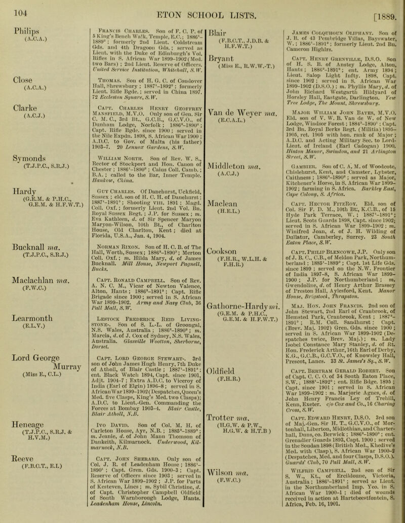 [1889. Philips (A.O.A.) Close (A.C.A.) Clarke (A.C.J.) Symonds (T.J.P.C., S.K..T.) Hardy (G.E.M. & P.H.C., G.E.M. & H.F.W.T.) Bucknall nia. (T.J.P.O., S.R.J.) Maclachlan ma. (F.AV.O.) Learmonth (E.L.V.) Lord George Murray (Miss E., C.L.) Heneage (T.J.P.C., S.R.J. & H.V.M.) Reeve (F.B.O.T., E.I.) FiiANns OiiAiir.ns. Son of F. 0, P. of r> K’liik’b Ik'iicli Walk, Toth pie, E.C.; 1H80'- IHKO ; formerly 2ii(l l.iciit. Colilstri'iim Gds. .and 4th Dragoon Gds. ; served as Lient. with the Duke of UdinhnrKh’s Vol. Rifles in S. Afrienn War 1809-1 ao2(Med. two Bars) ; 2]id l.ieut. Re,serve of Ofllcers. United Service Iiistiliilion, WhitehaU, S. IF. Thomas, Son of TT. G. C. of Condover TIall, Shrewshnry ; 1887‘-1892'' : formerly T.ient. Ride Bgde.: served in China 1897. 72 Eccleston Sijuare, S. IF. Cai't. Ciiaiu.ks Hunky Geoi.'|'’rey Mansfiei.h, M.Y.O. Only son of Gen. Sir C. M. C., 3rd Bt., G.C.H., G.C.V.O., of nimham Lodge, Norfolk ; 1886’-189U“; Cai)t. Rifle Bgde. since 19f)U ; served in the Nile E.\pdn. 1898, S. African War 19UU ; A. D.C. to Gov. of Malta (his father) 1903-7. 20 Lennox Gardens^ S. IF. IViLLiAM North. Son of Rev. W. S., Rector of Stockport and Hon. Canon of Chester ; 188C'-1890= ; Cains Coll. Camh.; B. A. : called to the Bar, Inner Temple. llantow, China. Guy Charles. Of Dauehnrst, Uckfield, Sussex ; eld. son of H. 0. H. of Danehnrst; ISSf’-lSOP; Shooting vill. 1891: Magd. Coll. Oxf. ; formerly Lient. 2nd Vol. Bn. Royal Sussex Regt. ; J.P. for Sussex ; m. Eva Kathleen, d. of Sir Spencer Maryon Maryou-Wilson, 10th Bt., of Charlton House, Old Charlton, Kent ; died at Florida, U.S.A., Jan. 4, 1904. Norman Rixon. Son of H. C. B. of The Hall, IVorth, Sussex; ISSe^-lSOO”; Merton Coll. Oxf.; m. Hilda Mary, d. of James Bucknall. Mill Ilouse^ Neirport PagnelL Ducks. Capt. Ronald Campbell. Son of Rev. A. N. C. M., Vicar of Newton Valence, Alton, Hants ; 1886“-189P ; Capt. Rifle Brigade since 1900; served in S. African IVar 1899-1902. Army and Navy Club, 36 I'all Mall, S. IF. Lestock Frederick Reid Living- stone-. Son of S. L.-L. of Groongal, N.S. Wales, Australia; 1886“-1890'‘; m. Marcia, d. of J. Cox of Sydney, N.S. Wales, Australia. Glasville Wuotton, Sherborne, Dorset. Capt. Lord George Stewart-. 3ril son of John James Hugh Henry, 7th Duke of Atholl, of Blair Castle ; 1887'-1891’; eut. Black Watch 1894, Capt. since 1901, Adjt. 1904-7 ; Extra A.D.C. to Viceroy of India (Earl of Elgin) 1896-8; served in S. African War 1899-1902 (Despatches, Queen’s Med. five Clasps, King’s Med. two Clasps); A.D.C. to Lieut.-Gen. Commanding the Forces at Bombay 1903-4. Blair Castle, Blair Atholl, N.H. Ivo David. Son of Col. M. H. of Carleton House, Ayr, N.B. ; 1885’‘-1889’‘; m. Jennie, d. of John Mann Thomson of Dankeith, Kilmarnock. Underwood, Kil- marnock, N.B. Capt. John Sherard. Only son of Col. J. R. of Leadenham House ; 1886'- 1890' ; Capt. Gren. Gds. 1900-3 ; Capt. Reserve of Officers since 1903 ; served in S. African War 1899-1902 ; J.P. for Parts of Kesteven, Lines ; m. Sybil Christine, d. of Capt. Christopher (lampbell Oldfield of South Waruhorough Lodge, Hants. Leadenham Mouse, Lincoln, Blaii’ (F.B.C.T., J.D.B. & H.F.W.T.) Bl’yaiit (Miss E., R.W.W.-T.) Van (le Weyei’ ma. (E.C.A.L.) Middleton ma. (A.C.J.) Maclean (H.E.L.) Cook.son (F.H.R., W.L.H. & F.H.R.) Gathorne-Hai’dyiai. (G.E.M. & P.H.C., G.E.M. & H.F.W.T.) Oldfield (F.H.R.) Tfottei’ ma. (H.G.W. & P.W., H.G.W. & H.T.B ) Wilson ma. (F.IV.C.) James Coi.oohohn Oliphant. Son of .1. H. of 43 I’embrldge Villas, Bay.swater, W.; IfiSG'-lSOl; formerly Lieut. 2nd Bn. Cameron HighIrs. Capt. Henry Grenville, D.S.O. Son of H. S. B. of Anstey Loilge, Alton, Hants; ISSO’-ISOl’; ent. Army 1894 ; Lieut. Salop Light Infty. 1898, Capt. since 1902 ; served in S. African War 1899-1902 (D.S.O.) ; m. Phyllis Mary, </. of John Richard Westgarth Hildyard of Horsley Hall, Eastgate, Darlington. }'eie Tree Lodge, The Mount, Shrewsbury. Ma.tor Wii.i.iam John Bates, M.V.O. Kid. son of V. VV. B. Van de W. of New Lodge, Windsor Forest; 1884'‘-189U' : (;apt. 3rd Bn. Royal Berks Regt. (.Militia) 1895- 1905, ret. 1905 with hon. rank of .Major; A.D.C. and Acting .Military Sec. to Lord- Lieut. of Ireland (Earl Cadogan) 1900. Minton Manor, Swindon, and 21 Arlington Street, S. IF. G AMBIER. Son of C. A. M. of Woodcote, Chislehurst, Kent, and Canister, Lybster, Caithness ; 1886''-1890“; served as Major, Kitchener’s Horse, in S. African War 1899- 1902: farming in S. Africa. Barkley East, Cape Colony, S. Africa. Capt. Hecior FitzRoy. Eid. son of Col. Sir F. D. M., 10th Bt;, K.C.B., of 15 Hyde Park Terrace, W. ; 1887‘-1891’; Lieut. Scots Guards 1898, Capt. since 1902; served in S. African War 1899-1902 ; m. Winifred Joan, d. of J. H. Wilding of Dullatur, Camberley, Surrey. 23 South Eaton Place, S. IF. Capt. Philip Blencowe, J.P. Only son of J. B. C., C.B., of Meldon Park, Northum- berland ; 1885'-1889'‘; Capt. 1st Life Gds. since 1899 ; served on the N.W. Frontier of India 1897-8, S. African War 1899- 1900 ; J.P. for Northumberland ; m, Gwendoline, d. of Henry Arthur Brassey of Preston Hall, Aylesford, Kent. Matwr Mouse, Brigstock, Thrapston. Maj. Hon. John Francis. 2nd son of John Stewart, 2nd Earl of Craubrook, of Hemsted Park, Cranbrook, Kent ; 1887“- 1891“ ; R.M. Coll. Sanilluirst ; Capt. (Brev. Maj. 1902) Gren. Gds. since 1900 ; served in S. African War 1899-1902 (De- spatches twice, Brev. Maj.); m. Lady Isobel Constance Mary Stanley, d. of fit. Hon. Frederick Arthur, 16th Earl of Derby, K.G., G.C.B., G.C.V.O., of Knowsley Hall, Prescot, Lancs, 33 St. James’s Sq., S. IF, Capt. Bertram Gerald Robert. Son of Capt. C. C. 0. of 34 South Eaton Place, S.W.; 1888'-1892“; eut. Rifie Bdge. 1895 ; Capt. since 1901 : served in S. African War 1899-1902 ; tn. Marjorie Agnes, d. of John Henry Francis Ley of Trehill, Kenn, Exeter, c/o Cox and Co., 16 Charing Cross, S. IF. Capt. Edward Henry, D.S.O. 3rd son of Maj.-Gen. Sir H. T., G.C.V.O., of Mor- touhall,Liberton, Midlothian, and Charter- hall, Duns, CO. Berwick ; 1886“-1890“; cut. Grenadier Guards 1893, Capt. 1900 ; served in the Soudan 1898 (British Med., Khedive’s Med. with Clasp), S. African War 1900-2 (Despatches, Jled. and four Clasps, D.S.O.). Guards' Club, 70 Pall Mall, N. IF. Wilfrid Oampiielu 2nd son of Sir S. W., Kt., of Ercildoune, Victoria, Australia: 1886'-1991' ; served as Lient. in the Northumberland Imp. Yeo. in S. African War l'900-l : died of wounds received in action at Hartebeestfontein, S. Africa, Feb. 16, 1901.