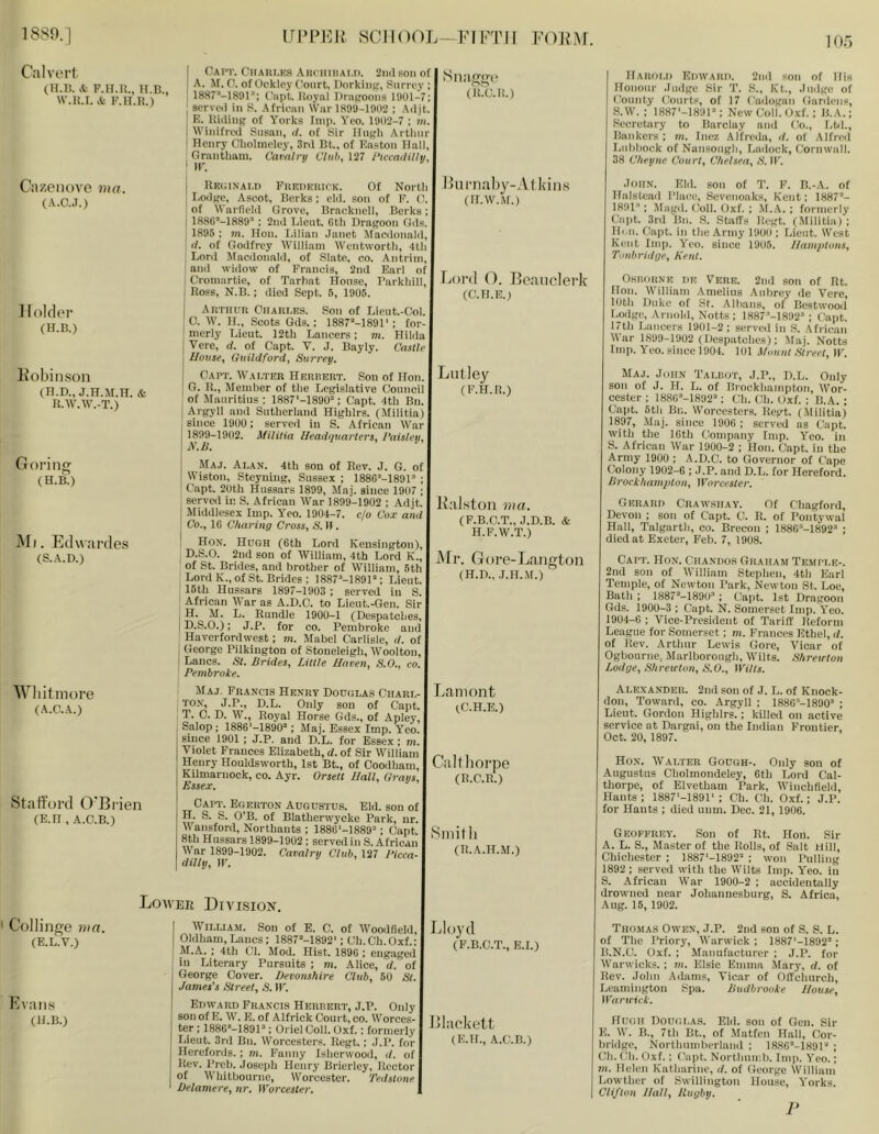 Calverl (ir.n. & F.H.U.. H.B., W.H.I. & F.H.Ii.) Cazcnove ma. (A.O..T.) H older (U.B.) Fobiiison (B.D., J.H.M.H. & n.w.w.-T.) Goring (H.B.) Ml. Edwardes (S.A.D.) Wliitmore (A.C.A.) Stafford O'Brien (E.n , A.C.B.) Cai”!'. CnAiii.KS AHrimiAi.n. 2ml son of | A. Af. 0. of Ockley Court. Oorking, Sm-roy ; 1887“-1891’; Capt. Uoynl DrnKOons 1901-7; sorveii in 8. Afrionn War 1899-1902 : Adjt. I i E. lUilinK of Yorks Imp. Yco. 1902-7 ; I I Winifred Susan, if. of Sir llnijh Artlnirj ' Henry Cliolnieley, 3rd Bt., of Easton Hall, ^ Grantham. Cavnlrti Club, 127 ibnaililhj, | I Rkoinai.d FiiEDKUirK. Of North I I Lodfre, Ascot, Berks; eld. son of F. 0. of Warfield Grove, Bracknell, Berks; j IfiSC-lSSO’; 2nd Lieut. Gth Dragoon Gds. 1895; m. Hon. Lilian .lanet Macdonald, (f. of Godfrey William Wentworth, 4th Lord Afacdonald, of Slate, co. Antrim, and widow of Francis, 2nd Earl of Cromartie, of Tarhat House, Farkhill, I Ross, N.B. ; died Sept. 6, 1905. i Artiutr Charles. Son of Lient.-Col. I 0. W. H., Scots Gds.; 1887’‘-1891' ; for- I merly Lieut. 12th Lancers; m. Hilda j Vere, d. of Capt. V. J. Bayly. Castle \ House, Guildford, Surrey. j Capt. Walter Herrert. Son of Hon. I G. R., Member of the Legislative Council of Mauritius ; 1887'-1890“; Capt. 4th Bn. I Argyll .and Sutherland Highlrs. (Militia) , since 1900; served in S. African War I 1899-1902. Militia Headquarters, I'aisleu, \A’.S. ' Maj. Alan. 4th son of Rev. J. G. of I Wiston, Steyuing, Sussex ; 188G'’-189H ; Capt. 20th Hussars 1899, Slaj. since 1907 ; served in S. African War 1899-1902 ; Adjt. Middlesex Imp. Yeo. 1904-7. c/o Cox and Co., 16 Charing Cross, S. II. Hon. Hugh (6th Lord Kensington), D.S.O. 2nd son of William, 4th Lord K., of St. Brides, and brother of William, 5th Lord K., of St. Brides ; 1887=‘-1891“; Lieut. 15th Hussars 1897-1903 ; served in S. African War as A.D.C. to Lieut.-Gen. Sir I H. M. L. Rundle 1900-1 (Despatches, |D.S.O.); J.P. for co. Pembroke and Haverfordwest; m. Mabel Carlisle, d. of , George Pilkington of Stoueleigh, AVoolton, Lancs. St. Brides, Little Haven, S.O., co. Pembroke. JIaj. Francis Henry Douglas Ciiarl- TO.v, J.P., D.L. Only son of Capt. T. C. D. W., Royal Horse Gds., of Apley, Salop ; 1886‘-1890’; Maj. Essex Imp. Y'eo. since 1901 ; J.P. and D.L. for Essex; m. Violet Frances Elizabeth, d. of Sir William Henry Houldsworth, 1st Bt., of Coodham, Kilmarnock, co. Ayr. Orsett Hall, Grays, Essex. Capt. Egerton Augustu.s. Eld. son of I H. S. S. O'B. of Blatherwycke Park, nr. I Wansford, Northants ; 1886'-]889’; Capt 8th Hussars 1899-1902 ; served in S. African War 1899-1902. Cavalry Club, 127 Picca- dilly, IP. ‘ SlRIggc (R'.C.R.) Hiimaliy-A j bins (H.W.Af.) liOi'd (). Boaticlerk (C.H.E.) LiiHey (F.H.R.) Ralston ma. (F.B.C.T., J.D.B. & H.F.W.T.) Mr. Gore-Laiigton (H.D., J.IL.Vr.) Laniont (C.H.E.) Ciilthorpe (R.C.R.) iSniitli (R.A.H.M.) Lower Division. ' Collinge 7iia. (E.L.V.) Evans (H.B.) William. Son of E. C. of Woodfield, Oldham, Lancs: 1887'‘-1892'; Ch.Ch.Oxf.; M.A, ; 4th Cl. Mod. Hist. 1896 ; engaged in Literary Pursuits ; m. Alice, d. of George Cover. Devonshire Club, 60 St. James's Street, S. W. Edward Francis Herrert, J.P. Only I son of E. W. E. of Alfrick Court, co. Worces- ter ; 1886*-189P ; Oriel Coll. Oxf.; formerly IJeut. 3rd Bn. Worcesters. Regt.; J.P. for 1 Herefords. ; m. Fanny Isherwood, d. of I Rev. Preb. Joseph Henry Brierley, Rector f of 'Whitbourne, Worcester. Tedstnne \ Delamere, nr. Worcester. I Lloyd (P.B.C.T., E.I.) Blackett (E.IL, A.C.B.) IlARdi.i) Edward. 2nd son of His Honour .ludgc Sir T. S., Kt., Judge of County tiourts, of 17 Cadogan Gardens, S.W. ; 1887'-189P: New Coll. Oxf. ; H.A.; Secretary to Barclay and Co., Lbh, Bankers ; m. Inez Alfrcda, d. of Alfred Lubbock of Nansongli, Ladock, Cornwall. 38 Cheyne Court, Chelsea, S. IP. John. Eld. son of T. F. B.-A. of Halstead Place, Sevenoaks, Kent; 1887’’- 1891-'; Magd. ('oil. Oxf. ; M.A. ; formerly Capt. 3rd Bn. S. Staffs Hcgt. (Militia) ; Hen. Capt. in the Army 1900; Lieut. West Kent Imp. Yeo. since 19U5. Hamptons, Tonbridge, Kent. OsiioiiNE DE Vere. 2nd son of Rt. Hon. William Amelins Aubrey de Vere, loth Duke of St. .\lbans, of Bestwood Lodge, Arnold, Notts ; 1887-''-lR92'‘ ; (lapt. 17th Lancers 1901-2 ; served in S. African War 1899-1902 (Despatches); Maj. Notts Imp. Yeo. sinee 1904. 101 .\fount Street, IP. Maj. John Talp.ot, J.P., D.L, Only son of J. H. L. of Brockhampton Wor- cester ; 188G'>-1892'‘; Ch. Cli. Oxf. ; B.A. ; Capt. 5th Bn. Worcesters. Regt. (Militia) 1897, Maj. since 1906 ; served as Capt. with the IGth Company Imp. Yeo. in S. African War 1900-2 ; Hon. Capt. in the Army 1900 ; A.D.C. to Governor of Cape Colony 1902-6 ; J.P. and D.L. for Hereford. BrockhamqAon, Worcester. Gerard Crawsiiay. Of Chagford, Devon ; son of Capt. C. R. of Pontywal Hall, Talgarth, co. Brecon ; 1886'’-1892’ ; died at Exeter, Feb. 7, 1908. Capt. Hon. Chandos Graham Temple-. 2nd son of William Stephen, 4th Earl Temple, of Newton Park, Newton St. Loc, Bath ; ISSf^-lSOU'*; Capt. 1st Dragoon Gds. 1900-3 ; Capt. N. Somerset Imp. Yeo. 1904-6 ; Vice-President of Tariff Reform League for Somerset; m. Frances Ethel, d. of Rev. Artiiur Lewis Gore, Vicar of Ogbourne, Marlborough, Wilts. Shreuton Lodge, Shreicton, S.O., Witts. Alexander. 2nd son of J. L. of Knock- don, Toward, co. Argyll ; ISSG’-ISGO’ ; Lieut. Gordon Highlrs.; killed on active service at Dargai, on the Indian Frontier, Oct. 20, 1897. Hon. Walter Gough-. Only son of Augustus Cholmondeley, 6th Lord Cal- thorpe, of Elvetham Park, Winchfield, Hants ; 1887'-1891‘ ; Ch. Ch. Oxf.; J.P. for Hants ; died unm. Dec. 21, 1906. Geoeerey. Son of Rt. Hon. Sir A. L. S., Master of the Rolls, of Salt Hill, Chichester ; 1887‘-1892“ ; won Pulling 1892 : served with the Wilts Imp. Yeo. in S. African War 1900-2 ; accidentally drowned near Johannesburg, S. Africa, Aug. 15, 1902. Thomas Owen, J.P. 2nd son of S. S. L. of The Priory, Warwick ; 1887'-1892’; B. N.C. Oxf. ; Manufacturer ; J.P. for Warwicks. ; m. Elsie Emma -Mary, d. of Rev. John Adams, Vicar of Offehurch, Leamington Spa. Budbrooke House, Waruick. Hugh Douglas. Eld. son of Gen. Sir E. W. B., 7th Bt., of Matfen Hall, Cor- bridge, Northumberland ; 1886“-189r' ; Ch. Ch. Oxf.; Capt. Northumb. Imp. Yeo.; m. Helen Katharine, d. of George William Lowther of Swillington House, Y'orks. Clifton Hall, Rugby. P