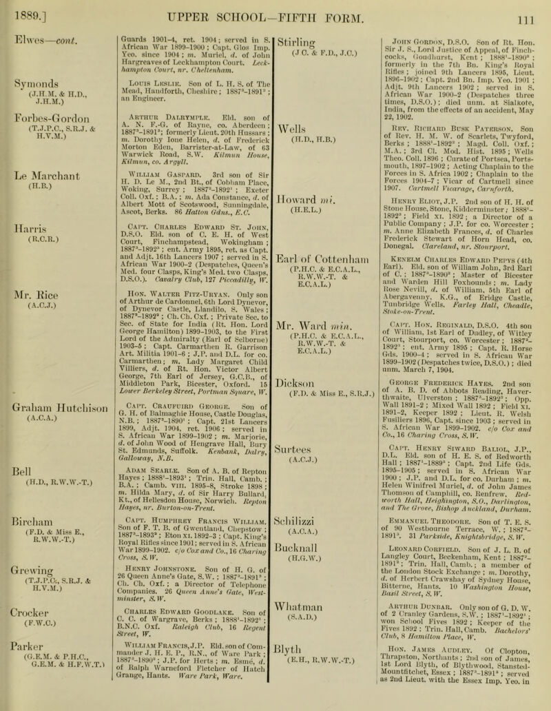 Elwos—cont. Syiiioiuls (.T.Tt.M. & H.D,. Forbos-Ooi'doii (T.J.P.O., S.R.J. & n.v.M.) Le ^^n^cllnnt (H.B.) Harris (R.C.R.) Mr. Rice (A.C.J.) Graliam Jlutdiisoii (A.C.A.) Bell (H.D., R.W.W.-T.) Bircliam (P.D. & Miss E., R.W.W.-T.) Growing (T.J.P.G:, S.R.J. 4 H.V.M.) Crocker (F.W.O.) Parker (G.E.M. & P.H.C., G.E.M. &. H.E.W.T.l Guards 1901-4, ret. 1901; served in S. African War 1899-1900: Cnpt. Olos Imp. Yoo. since 1904 ; m. Muriel, d. of John Hargreaves of Lcckhainpton Court. Leck- hampton Court, nr. Clirlleii/iam. Stirling (J 0. & I'M)., .1.0.) Lons Lksmk. Son of L. IT. S. of The Mcail, llandforth, Clicshire ; 1887’-1891“; an Engineer. AUTllun DAI.nYMPl.K, Rid. son of A. N. E.-O. of Rayne, co. Aberdeen ; 1887’-1891’; formerly Lieut. 20th Hussars ; m. Dorotliy loue Helen, </. of Erederiek Morton Eden, Barrister-at-Law, of 63 Warwick Road, S.W. Kilmuit J/ou.ie, Kilmun, co. Argyll. WiLLiA.\i Gaspard. 3rd son of Sir IL 1). Le Jf., 2nd Bt., of Cobluiin Place, Woking, Surrey ; 1887''-1892‘ ; Exeter Coll. Oxf.: B.A.; m. Ada Constance, d. of •Albert Mott of Scotswooii, Suimingdale, Ascot, Berks. 86 Hatlon ildns., E.C. Capt. Charles Edward St. John, D.S.O. Eld. son of C. E. H. of West Court, Finchanipstead, Wokingham ; 1887“-1892“: eut. Army 1896, ret. as Capt. and .Adjt. 16th Lancers 1907 ; served in S. African War 1900-2 (Despatches, Queen’s Med. four Clasps, King’s Med. two Clasps, D.S.O.). Cavalry Club, 127 Piccadilly, IF. Hon. Walter Fitz-Drvan. Only son of Arthur de Cardounel, 6th Lord Dynevor, of Dynevor Castle, Llandilo, S. Wales; 1887»-1892’“: Ch. Ch. Cxf. ; Private Sec. to Sec. of State for India (Rt. Hon. Lord George Hamilton) 1899-1903, to the I’irst Lord of the Admiralty (Earl of Selborue) 1903-6 ; Capt. Carmarthen R. Garrison Art. Militia 1901-6 ; J.P. and D.L. for co. Carmarthen; m. Lady Margaret Child Villiers, d. of Rt. Hon. Victor Albert George, 7th Earl of Jersey, G.C.B., of Middleton Park, Bicester, Oxford. 15 Lower Berkeley Street, Portman Sguare, IF. Capt. Craupuird George. Son of O. H. of Balmaglue House, Castle Douglas, N.B. ; ISai’-lSSO' ; Capt. 21st Lancers 1899, Adjt. 1904, ret. 1906 ; served in S. African War 1899-1902 ; m. Marjorie, </. of John Wood of Flengrave Hall, Bury St. Edmunds, Suffolk. Kenbauk, Dairy, Galloway, N.B. Adam Searle. Son of A. B. of Repton Hayes ; 1888'-1893‘; Trim Hall, Camb. ; B.A. : Camb. viii. 1895-8, Stroke 1898 ; m. Hilda Mary, d. of Sir Harry Bullard. Kt., of Hellesdon House, Norwicli. lieptoii JJayes, iir. Burton-ou-Trent. Wells (H.D., H.B.) Jlow.'ird mi. (H.E.L.) Eri’1 oF Cottenliaiii (P.H.C. & B.C.A.L., R.W.W.-T. & E.C.A.L.) Mr. Ward min. (P.H.C. & E.C.A.L., R.W.W.-T. & E.C.A.L.) Dick.soii (F.D. & Miss E., S.R.J.) Surtc'es (A.C.J.) JtniN Gordon, D.S.O. Son of Rt. Hon. Sir .1. S., Lord Justice of Ai)p(;aI,of Finch- cocks, (iouillmrst. Kent ; INHS'-IHOO : formerly in the 7th Bn. King’s Royal Rifles : joined 9th Lancers 1896, Lieut. 1896-1902; Capt. 2ud Bn. Imp. Yeo. 1901 ; Adjt. 9th Lancers 1902 ; served in S. African War 1900-2 (Despatches three times, D..S.O.); died unm. at Sialkote, India, from the effects of an accident. May 22, 1902. Rhv. Riphard Busk Patkr.son. Son of Rev. It. M. W. of Scarlets, Twyford, Berks ; 1888‘-1892“ ; Magd. Coll. Oxf.; .M.A. : 3rd Cl. Mod. Hist. 1895 ; Wells Theo. Coll. 1896 ; Curate of Portsca, Ports- mouth, 1897-1902 ; Acting Chaplain to the Forces in S. Africa 1902 ; Chaplain to the Forces 1904-7 ; Vicar of Cartmell since 1907. Cartmell Vicarage, Caruforth. Henry Eliot, J.P. 2nd son of H. H. of Stone House, Stone, Kidderminster,- 1888‘- 1892“’: Field XL 1892; a Director of a Public Company; J.P. for co. tVorcester ; m. .Anne Elizabeth Frances, d. of Charles Freilerick Stewart of Horn Head, co. Donegal. Clareland, nr. Stourport. Kenelm Charles Edward Pepvs (4th Earl). Eld. son of William John, 3rd Earl of C. : lOOf^-lSOO®: Master of Bicester and Warden Hill Foxhounds; m. Lady Rose Nevill, d. of William. 5th Earl of Abergavenny, K.G., of Bridge Castle, Tunbridge Wells. Parley Hall, Cheadle, Stoke-on-Trent. Capt. Hon. Reginald, D.S.O. 4th son of William, 1st Earl of Dudley, of Witley Court, Stourport, co. Worcester; 1887”- 1892”; ent. Army 1895 ; Capt. R. Horse Gds. 1900-4 ; served in S. .African War 1899-1902(Despatches twice,D.S.O.) ; died unm. March 7, 1904. George Frederick Hayes. 2nd son of A. B. D. of Abbots Reading, Haver- thwaite, Ulverston ; 1887”-1892”; Opp. Wall 1891-2 ; Mixed Wall 1892 ; Field XL 1891-2, Keeper 1892 ; Lieut. R. Welsh Fusiliers 1896, Capt. since 1903 ; served in S. African War 1899-1902. c/o Co.r and Co., 16 Charing Cross, S. IF. Capt. Henry Siward Baliol, J.P., D.L. Eld. son of H. E. S. of Redworth Hall : 1887’-1889”; Capt. 2nd Life Gds. I 1895-1905 ; served in S. African War 1900 : J.P. aiul D.L. for co. Durham ; m, Helen Winifreil Muriel, d. of John James Thomson of Camphill, co. Renfrew. Bed- worth Hall, Heighington, S.O., Darlington, and The Grove, Bishop Auckland, Durham. Capt. Humphrey Francis William. Son of F. T. B. of Gwentland, Chepstow ; 1887“’-1893”: Eton xi. 1892-3 : Capt. King’s Royal Rifles since 1901: served in S. African War 1899-1902. c/o Co.c and Co., 16 Charing Cross, .S’. IF. Henry Johnsfone. Son of H. G. of 26 Queen Anne’s Gate, S.W. ; 1887''-1891’ ; Ch. Ch. Oxf. ; a Director of Telephone Companies. 26 Queen Anne's Gate, IIVjl- minster, S. IF. Charles Edward Goodlake. Son of C. C. of Wargrave, Berks ; 1888'-1892' : B.N.C. Oxf. Raleigh Club, 16 Regent Street, IF. Hcliilizni (A.C.A.) Btickiiall (H.G.W.) WliatiiRiii (S.A.D.) Wii.LiAM Frances, J.P. Eld. son of Com- mamler J. H. E. P., H.N., of Ware Park : I887“‘-1890”: J.P. for Herts ; m. Esme, d. of Ralph Warueford Fletcher of Hatch Grange, Hants. IFare Park, Ware. Blytll (E.H., R.W.W.-T.) Emmanuel Theodore. Son of T. E. S. of 90 Westbourne Terrace, W. ; 1887”- 1891”. 31 Parkside, Knightsbridge, S. IF. Leonard Corfield. Son of J. L. B. of Langley Court, Beckenham, Kent; 1887”- 1891”; Trim Hall, Camb,; a member of the London Stock Exchange : m. Dorothy, (/. of Herbert Crawshay of Sydney House’ Bittei-ne, Hants. 10 Washington House, Basil Street, S. IF. Arthur Dunbar. Only son of Q. D. W. of 2 Cranley Gardena, iS.W. : 1887'-1892' •' ; won School Fives 1892 ; Keeper of the j Fives 1892 : Trin, Hall,Camb. Bachelors' I Club, 8 Hamilton Place, IF. Hon. James Audley. Of Olopton, Ihrap.ston, Northants : 2nd son of James 1st Lord lilyth, of Blythwood, Stansted- Mounttitchet, Essex ; 1887”-1891” ; served I as 2ud Lieut, with the Essex Imp. Yeo. iu