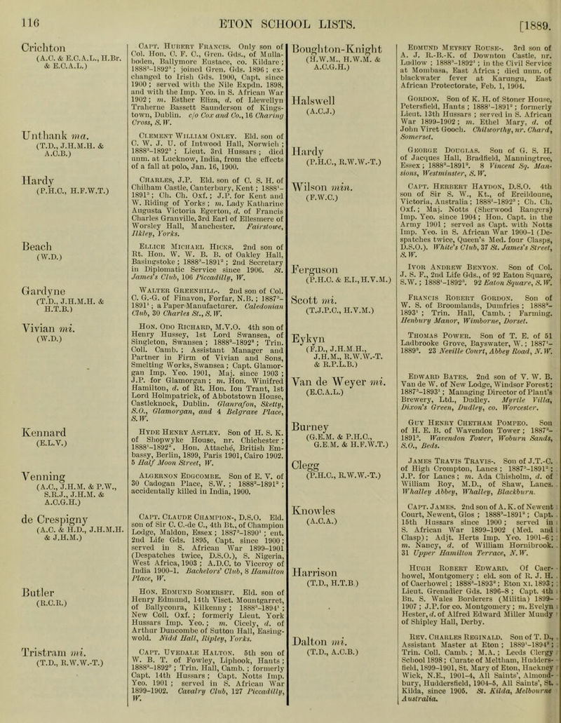 [1889. Crichton (A.a. & H.O.A.L.,H.Br. & KO.A.L.) Untliank via. (T.D., J.U.M.H. & A.O.B.) 11ardy (B.H.O., H.F.W.T.) Beach (W.D.) Gardyne CT.b., J.H.M.H. & H.T.B.) Vivian mi. (W.D.) KeJinard (B.L.V.) Venning (A.O., J.H.M. &P.W., S.E.J., J.H.M. & A.O.G.H.) de Cre.spigny (A.O. & H.D., J.H.M.H. & J.H.M.) Butler (11.C.B.) Tristram mi. (T.D., II.W.W.-T.) Oai'T. Huhkrt Fuantis. Only son of Col. Hon. O. F. 0., Oi'cn. Oils., of Mnlla- boilcn, Ballymore Knstace, co. Kildare ; lH8S-'-lS'J2'': joined (Iren. Oils. 1S9G ; e.\- clianged to Irish Gds. lOOO, Capt. since 19(10 : served with the Nile Expdn. 1898, and with the Imp. Yeo. in S. African War 1902 : m. Esther Eliza, d. of Llewellyn Traherne Bassett Saundcrson of Kings- town, Dublin, c/o Cu.c and Co., 16 CharUaj Cross, S. ir. Cr.EMKNT Wir.LiAM Onlky. Eld. son of 0. W. J. U. of Intwood Hall, Norwich ; 1888^-1892^ ; Lieut. 3rd Hussars ; died unm. at Lucknow, India, from the effects of a fall at polo, Jan. 16, 1900. (JnART.ns, J.P. Eld. son of 0. S. H. of Chilham Castle, Canterbury, Kent; 1888‘- 1S9P; Oh. Ch. O.xf.; J.P. for Kent and W. Riding of Yorks ; m. Lady Katharine Augusta Victoria Egerton, d. of Francis Charles Granville, 3rd Earl of Ellesmere of Worsley Hall, Manchester. Fairslowe, Jlkleij, I'ori's. Elmce Miciiaei, Hicks. 2nd son of Rt. Hon. VV. W. B. B. of Oakley Hall, Basingstoke ; 1888^-1891“ ; 2nd Secretary in Diplomatic Service since 1906. HI. James's Club, 106 1‘iccadillij, IK Walthii Gheenuilp-. 2nd son of Col. 0. G.-G. of Fiuavon, Forfar, N.B.; 1887“- 1891'; a Paper Manufacturer. Caledonian Club, 30 Charles St., S. IK Hon. Odo Richard, M.V.O. 4th son of Henry Hussey, 1st Lord Swansea, of Singleton, Swansea ; 1888“-1892'‘; Trim Coll. Camb. ; Assistant Manager and Partner in Firm of Vivian and Sons, Smelting Works, Swansea ; Capt. (llamor- gan Imp. Yeo. 1901, Maj. since 1903 ; J.P. for Glamorgan ; m. Hon. Winifred Hamilton, d. of Rt. Hon. Ion Trant, 1st Lord Hoimpatriok, of Abbotstown House, Castleknock, Dublin. Glanrafon, Sketiy, S.O., Glamorgan, and 4 Belgrade Place, S.W. Hyde Henry Astley. Son of H. S. K. of Shopwyke House, nr. Chichester; 1888'-1892“. Hon. Attach^, British Em- bassy, Berlin, 1899, Paris 1901, Cairo 1902. 6 JIalf Moon Street, IK Algernon Edgcombe. Son of E. V. of 30 Cadogan Place, S.W. ; 1888“-1891“ ; accidentally killed in India, 1900. Bonglitoii-Kniglit (H.W.M., H.W.M. & A.C.G.H.) Jlalswell (A.C.J.) Jlitrdy (P.H.C., R.W.W.-T.) Wilson mill. (F.W.C.) Fergu.S()ii (P.H.O. & E.I.,H.V.M.) Scott mi. (T.J.P.O., H.V.M.) Eykyn ( F.D., J.H.M.H., J.H.M., R.W.W.-T. & R.P.L.B.) Van de Weyer mi. (E.C.A.L.) Burney (G.B.M. & P.H.O., G.E.M. & H.F.W.T.) Clegg (P.H.C., R.W.W.-T.) Edmiini) Meyrky Rouse-. 3rd son of A. .7. R.-B.-K. of Downton Castle, nr. Ludlow ; 1888’'-1892' ; In the Civil Service at Mombasa, East Africa; dieil unm. of blaekwater fever at Karungu, East African Protectorate, Feb. 1, 1904. Gordon. Son of K. H. of Stoner Hou.se, Petersfield, Hants ; ISSS'-lSOl ; formerly Lieut. 13th Hussars ; served in S. African War 1899-1902 ; m. Ethel Mary, d. of John Viret Gooch. Chilworthy, nr. Chard, Somerset. George Douglas. Son of G. S. H. of Jacejues Hall, Bradfield, Manningtree, Essex ; ISSS’-lSOl. 8 Vincent Sq. Man- sions, Westminster, S. IK Capt. Herbert Haydon, D.S.O. 4th son of Sir S. W., Kt., of Ercildoune, Victoria, Australia ; 188S'-1892“; Ch. Ch. Oxf.; Maj. Notts (Sherwood Rangers) Imp. Yeo. since 1904; Hon. Capt. in the Army 1901 ; served as Capt. with Notts Imp. Yeo. in S. African War 1900-1 (De- spatches twice. Queen’s Med. four Clasps, D.S.O.). White’s Club, 37 St. James’s Street, S. IK Ivor Andrew Benyon. Son of Col. J. S. F., 2nd Life Gds., of 92 Eaton Square, S.W.; 1888'-1892“. 92 Eaton Square, .S'. IK Francis Robert Gordon. Son of W. S. of Broomlands, Dumfries ; 1888“- 1893' ; Trill. Hall, Camb. ; Farming. Uenbury Manor, Wimborne, Dorset. Thomas Power. Son of T. E. of 51 Lailbrooke Grove, Bayswater, W.; 1887'- 1889. 23 Neville Court, Abbey Road, N. IK Edward Bates. 2ud son of V. W. B. Van de W. of New Lodge, Windsor Forest; 1887’-1893'; Managing Director of Plant’s Brewery, Ltd., Dudley. Myrtle Villa, Dixon’s Green, Dudley, co. Worcester. Guy Henry Chetham Pompeo. Sou of H. E. B. of Wavendon Tower; 1887“- 1891. Wavendon Tower, Woburn Sands, S.O., Beds. James Travis Travis-. Son of J.T.-O. of High Crompton, Lancs ; 1887'‘-1891''; , J.P. for Lancs; m. Ada Chisholm, d. of William Roy, M.D., of Shaw, Lancs. Whatley Abbey, Whalley, Blackburn. Capt. Claude Champion-, D.S.O. Eld. sou of Sir C. C.-de C., 4th Bt., of Champion Lodge, Maldon, Essex ; 1887“-189()' ; ent. 2nd Life Gds. 1895, Capt. since 1900; served in S. African War 1899-1901 (Despatches twice, D.S.O.), S. Nigeria, West Africa, 1903 ; A.D.C. to Viceroy of India 1900-1. Bachelors’ Club, 8 Hamilton Place, IK Hon. Edmund Somerset. Eld. son of Henry Edmund, 14th Viset. Moiintgarret, of Ballyconra, Kilkenny ; IHSH’-ISOP ; New Coll. Oxf. ; formerly Lieut. York Hussars Imp. Yeo.; m. Cicely, d. of Arthur Duucombo of Sutton Hall, Easing- wold. Nidd Uall, liiqdey, I'orks. Capt. Uvbdale Halton. 5th son of W. B. T. of Fowley, Liphook, Hants; i888“-1892''; Trim Hall, Camb. ; formerly Capt. 14th Hussars; Capt. Notts Imp. Yeo. 1901 ; served in S. African War 1899-1902. Cavalry Club, 127 Piccadilly, Knowles (A.C.A.) Hiirrison (T.D., H.T.B ) Dalton mi. (T.D., A.O.B.) Capt. James. 2nd son of A. K. of Neweut Court, Newent, Glos ; 1888''-1891''; Capt. . 15th Hussars since 1900 ; served in . S. African War 1899-1902 (Med. and I Clasp); Adjt. Herts Imp. Yeo. 1901-6; : m. Nancy, d. of William Hornibrook. . 31 Upper Hamilton Terrace, N. IK Hugh Robert Edward. Of Gaer- • bowel, Montgomery ; eld. son of R. J. H. . ofCaerhowel; 1888'‘-1893'‘; Eton xi. 1893; . Lieut. Grenadier Gds. 1896-8 ; Capt. 4th . Bn. S. Wales Borderers (Militia) 1899- • 1907 ; J.P. for co. Montgomery; m. Evelyn . Hester, d. of Alfred Edward Miller Mundy ■ of Shipley Hall, Derby. Rev. Charles Reginald. Son of T. D., . •Assistant Master at Eton ; 1889'-1894; j Triu. Coll. Camb. ; M.A.; Lewis Clergy ' School 1898; Curate of Meltham, Hudders- field, 1899-1901, St. Mary of Eton, Hackney Wick, N.E., 1901-4, All Saints’, .Vlmoud- bury, Huddersfield, 1904-5, All Saints’, St. Kilda, since 1905. St. Kilda, Melbourne A ustralia.