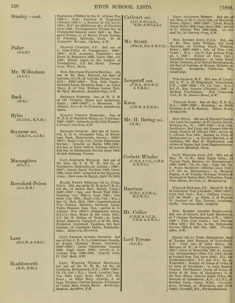 [1889. Stanley—cont. Puller (S.A.D.) Mr. Wilbraham (A.C.J.) Buck (H.B.) Byles (T.J.P.O., H.V.M.) Seymour mi. (P.B.O.T., A.C.B.) INIacnaghten (E.L.V.) Bei’esford-Peirse (R.A.H.M.) Lane (H.G.W. & S.n.J.) llouldsvvortli (H.D., H.Br.). KiiKiiieers (Militia) in tlic S. African War 1900-1 ; Oapt. Anglesey B. Engineers (Militia) 1902-3 ; a Meinl)er of tlic L.O.O. 1904 ; M.l’. for Eddislinry div. of Cliesldre since 190C ; Parliamentary Private Sec. to Postmaster-General since 190G ; m. Mar- garet Evelyn, </. of Henry Evans Gordon of Prestons, Iglitliam, Kent. 21! Hi. Leoiiarifs Terrace, Chelsea, A'11’. Fhancis CilAni.liH, .I.P. 2nd son of 0. Giles-Pnller of Yonngsbury; 1889'-'- 1894“; ll.M. Aciidemy, Woolwicli ; 2nd Lieut. R. Engineers 1896, Lieut. 1899, ret. 1902; Estate Agent to his brother at Yonngsbury; J.P. for Herts, i'ounys- biirii. Ware, Herts. Hon. Reoinai.1) Fuancis Bootle-. 4tli sou of Rt. Hon. Edward, 1st Earl of Latliom, G.O.B., of Latliom House, Orms- kirk ; 1889“-1894“; Trim Coli. Caml).; formerly Lieut. Rlioiiesia Regt. ; in. Lilian Mary, d. of Maj. Wiliiam Lyster Holt. 39 I'ari: Mansions, Knightshridge, S. IE. BEHTnAn FonSTER. Son of W. F. B. of 147 Victoria Street and Andalucia, Spain : 1888-1893“; a Merchant. El Talacio, Jerez de la Front era, Andalncia, Spain. Harold Vernon Barnard. Son of W. B. B. of Harefieid House, nr. Oxbridge; 1889‘-1892“; formerly in the 11th Hussars. 3 Prince's Gardens, -S'. W. Richard Sturgis. 2ud sou of Lieut.- Col. L. R. S., Grenadier Gds., of Brock- ham Park, Betchworth, Surrey ; 1889“- 1891“; Magd.Coil. Oxf.: in the Diplomatic Service ; Attach^ at Berlin 1898-19U0 ; 3rd Sec. at Paris 1900-2, Teheran 1902-3 ; 2nd Sec. in Diplomatic Service since 1904. British Embassy, Vienna. Oapt. Kenneth William. 2nd son of Rt. Hon. Sir F. E. W. M., 3rd Bt., of Duudarave, Bushmills, co. Antrim ; 1889‘- 1891“; joined Royal Fusiliers 1896, Lieut. 1898, Oapt. 1900 ; attached to the Egyptian Army ; died unm. in Egypt, April 15,1903. Major Henry Bernard de la Poer, D.S.O. Eld. son of Sir H. M. de la P. B.-P., 3rd Bt., of Bedale Hall, Bedale, Yorks; 1888“-1894“; 0pp. and Mixed Wall 1893 ; Shooting viil. 1892-4, Oapt. 1894 ; won Scott Cup 1894 ; Magd. Coll. Oxf. ; B.A.; 2nd Cl. Mod. Hist. 1898 ; Superintendent Wye Fishery District; formerly Lieut. Yorks Hussars Imp. Yeo. ; served in S. African War 1900-1 (Despatches twice, D.S.O.); Hon. Major in the Army 1901; J.P. for N. Riding of Yorks ; m. Lady Mabel Marjorie Campbell, d. of Rt. Hon. Frederick Archibald Vaughan, 3rd Earl Cawdor, of Stackpole Court, Pembroke- shire. Elmhurst, Hereford. Catlicai’t mi. (A.O. &. E.C.A.L., H.Br. & E.O.A.L.) Mr. Slrutt (MissE.,E.L.& H.T.B.) Longstaff ma. (P.H.R., H.F.W.T. & F.H.R.) Knox (J.H.M. & F.H.R.) Mr. H. Baring mi. (W.D.) Corbett-Winder (C.H.E. & G.L., C.H.E. & E.W.S.) Harrison (P.H.O. & O.H.A., H.F.W.T.) Mr. Collier (C.H.E. & A.C.B., C.H.E. & E.W.S.) Oai'T. Auoustu.s Erne.st. 2nd son of Col. Hon. A. M. 0., Gren. Gds., of Mowbray House, Ripon : 1889'-1893‘; Lieut. King’s Royal Rifles 1899, Capt. since 1902 ; served in S. African War 1899-1902. c/o Cox and Co., 16 Charing Cross, S. W. Hon. Rohert John, F.R.S. Eld. son of Rt. Hon. John William, 3rd Lord Rayleigh, of Terling Place, Witham, Essex : 1889'-1894“ ; Sch. of Trim Coll. Camb.: M.A. ; 1st 01. Nat. Science Trip, pt. I. 1897 : Fellow of Trin. Coll. ; Scientific Investigation ; m. Lady Mary Hilda Clements, d. of Robert Bermingham, 4th Earl of Leitrim, of Mulroy, Milford, co. Donegal. Sunnyside, Chesterton ltd., Cambridge. To.m George, M.P. Eld. son of Lieut.- Col. L. W. L. of Ridgelands, Wimbleilon, S.W. ; 1888’-1893' ; Ch. Ch. Oxf. ; M.A.; 3rd Cl. Nat. Science (Physiol.) 1897 ; a Mcilical Practitioner. Hew University Club, 57 St. James's Street, S. W. William John. Son of Maj. F. B. K., R. A. : 1889“-1893‘ ; Farming ; m. Edith Patricia, d. of R. Ramsay. Hilton House, Bridgnorth. Hon. Hugo. 6th son of Edward Charles (1st Lord Revelstoke) of 37 Charles Street, Berkeley Sq., W. ; 1889‘-1894‘ ; R.M. Coll. Saudlmrst; 2ud Lieut. 4th Hussars 1896-8; Lieut. Reserve of Officers 1899 ; served in S. African War 1900; Banker in Firm of Baring and Co. ; m. Evelyn Harriet, d. of Anthony, 8th Earl of Shaftesbury, and widow of James, 2nd Lord Magheramorne. 62 Avenue Malakoff, Paris. Capt. William John, J.P. Eid. son of Maj. W. C.-W., 52ud Light Infty., of Vaynor Park, Berriew, co. Montgomery; 1889'-1894“ : Ch. Ch. Oxf. ; Capt. 4th Bn. S. Wales Borderers (Militia) since 1902 ; J.P. for CO. Montgomery; m. Margery Sophia, d. of Thomas Newman Frederick Bardwell of Bolton Hall, Wilberfoss, York. Olan Rhiew, Berriew, co. Montgomery. William Edward, J.P. Son of W. B. H. of Aldershaw Wall, Lichfield; 1889“-1892“; Oriel Coll. Oxf.; B.A. ; Colliery Owner ; J.P. for Staffs ; m. Edith, d. of Herbert W. Gardner of The Towers, Armitage, Staffs. Orgreave Hall, Lichfield. Hon. Robert Ali’red Hardca.stlk. Eld. son of Robert, 2ud Lord Monkswell, of 7 Chelsea Embankment, S.IV. ; 1889“- 1894‘ ; Trin. Coll. Camb. ; ent. Foreign Office 1895 : 3rd Sec. in the Diplomatic Service 1902-5, 2nd Sec. 1905. Foreign Office, .S.IF. Caft. George Alfred Osborne. 3rd son of Col. J. H. B. L., Coldstream Guards, of King’s Bromley Manor, Lichfield; 1889“-1893“; Lieut. Coldstream Guards 1898, Capt. since 1903 ; served in S. African War 1899-1902. Guards' Club, 70 Pall Mall, -S’. IF. Capt. William Thomas Reginald. 3rd sou of Sir W. H. H., 1st Bt., of Ooodham, Kilmarnock, N.B.; 1889'-1893“; Ch. Ch. Oxf.; B.A. ; Lieut. Ayrshire imp. Yeo. 1900, Capt. since 1905; J.P. for Essex; m. Ethel Mary Alberta, d. of Capt. Thomas Charles Douglas Whitmore of Orsett Hall, Orsett, Essex. Kirkbride, Maybole, Ayrshire, N.B. Henry De la Poer Berespord, Earl of Tyrone (6th Marquis of Waterford), K.P. Only son of John Henry, 6th Marquis of W., of Curraghmore; 1889“- 1891“; Lieut. R. Horse Gds. 1897-9 ; LieuL- Col. Commandant (Hon. Col. 1907) South of Ireland Imp. Yeo. since 1902 ; D.L. for Northumberland ; J.P. and D.L. for co. Waterford ; Knight of Grace of Order of St. John of Jerusalem ; m. Lady Beatrix Frances Fit/.Maurice (Lady of Grace of Order of St. John of Jerimaiem), d. of Rt. Hon. Henry Charles Keith Petty, 6th Marquis of Lansdowne, K.G., O.C.S'.I.,of Bowood Park, Caine, Wilts. Curragh- more, Portlaw, CO. Waterford, and Ford Castle, Cornhill, 3.O., Northumberland. Lord Tyrone (R.O.R.)