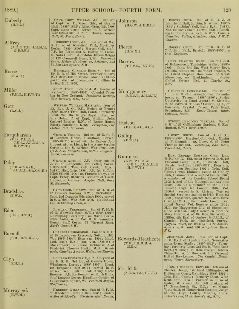 1889.] UlM’Kk 8C1I()()I.—FOURTH FORM. Duberly (.H.K.L.) Oai'P. Ohky Wii.i.iam, .7.P. Kill, son of ('apt. W. D., (ri-eii. Oils., of Gayncs Hall; 1888’-1S92='; Kk-ut.. fircii. Oils. 1898, Caiit. since 1901; servo! in S. .African War 1899-1902 ; .1.1’. for Hunts. Gaiiiies //all, SI. Keots, Hunts. •lollHSOll (H.G.W. iS! H.K.L.) AlltVo}' (A.O'. A- T.l)., J.H.M.ll. & 1{.S.K.) llKitnHiiT Oyiiii., .T.P. Kill, son of Maj. Cr, 11. A. of Wokellclil I’ark, Mortimer, Berks; 1889‘-1890^: Merton (^oll. Oxf.; J.r. for Berks ami N. JlHlinj? of Yorks; m. Nora C'luircli, d, of Jolin Gilbert Mcip^s of 123 Cromwell lioad, S.W. liurrou{)h Courts MtiUon Mouhrau^ co. Leicester, and 31 Lotendes Square, jS'. IK. lioo.se (F.W.C.) BKin-nAxii CriAiii.K.s llonsox. Son of Hr. H. 11. of Hill Street, Berkeley Square, W. ; 1888’-1890’ ; stuilieil Music at Stutt- part; ilieil of pneumonia at Olion in Switzerland, 189G. Pierce (H.W.M.) Barrow (T.J.P.O., H.V.M.) Hku'J'IK Onf'ii,. Son of It. O. .1. of Llanrliyilil Hall, llutliin, N. Wales : 1883*- 1891*: St..lolin’8Coll. Oxf.; B.A.; .3ril 01. Nat. Science (Ohem.) 1898 ; Oattle Ranch- inp in Kontlicrn Alhertfi, N. W.T., Oanaila. Crate linn Vullrij, (lli:ic/ien, Alta, JV.W.T., Canada. lloiiKiri' Onf'ii,. Son of H. B. P. of 7 Cotliam I’ark, Bristol; 1888*-1893*; a Civil Kngineer. Oai'T. Ohari.f.s Bkans. Son of J.J. B. of Holmewooil, Tunkriilpe Wells ; 1888’- 1893' ; Cnj)t. 3ril Bn. West Surrey Kept. (Militia) since 19U2 ; m. Violet Francis, d. of Alfred Steplien Broadwood of Great Missenden, co. Buckingliam. Junior United Sen-ice Club, il Charles St., S. IF. Miller (P.H.O., H.F.AV.T.) (iott (A.O.J.) John HuiiH. Son of J. !M., Rector of Ivycimrcli; 1888*-1891*; Colonial Farm- ing in Now Zealand. Iiujchurch Rectory, New Romney, S.O., Rent. Montgomery (F.B.O.T., J.U.M.n.) Wlt.lfnil) Wu.LIAM kfAITI.ANI). Soil of Rt. Rev. J. O., D.B., Bishop of Truro; 1888*-1890*; Trill. Hall, Camh. ; formerly Lieut. 2nd Bn. King's Royal Rifies; m. Klla Helen, d. of Oapt. William John Casberd-Boteler, R.N., of Brook House, Kastry, Sandwich, Kent. Trenython, I’ar Station, S.O., Cornwall. Hudson (F.D. & J.O., J.O.) Geoffrey Cornwai.t.is. 3rd son of If. do F. M. of Blessinghonrnc, Fivcniile- towii, 00. Tyrone ; 1888*-1890‘ ; Zurich University; a Land Agent; «i. Elsie K., d. of Edward Tindal-Atkinson, C).0., of Fairhaiik, Crystal Palace Park Road, Sydenham, S.E. Russo-C'hinese Rank, Calcutta, India. Sydney Theodore Wk.stai.l. Son of S. H. of 23 Colliiigham Gardens, S. Ken- sington, S.W.; 1889'-1890*. F;ir(|iili;irson (F.n., P.H.C. & C.H.A., J.H.M.H. & H.F.W.T.) Paley (F.D. & Miss E., J.H.M.H. ifeA.C.G.H.) Georue Fraser. 2nd son of E. G. F. of Langton House, Blandford, Dor.»et; 1888*-1892' : serveil with the Ceylon Con- tingent, aft. as Lieut, in the Army Service Corps in the S. African War 1899-1902. c/o J. J. E. Farquharson, Sutton Bingham, I'eovil, Somerset. George Arthur, J.P. Only son of J. P. of LangclilTe, nr. Settle, A^orks; 1888*-1893*; Trin. Coll. Camh. : M.A. ; 3rd t!l. Hist. Trip. 189G ; J.P. for SnITolk, High Sheriff 19(IG ; m. Frances Mary, d. of C^apt. Percy Brodrick Bernard of (Jastle Haeket, CO. Galway. Amplon Uall, Bury St. Edmunds. Gallup (F.W.C.) Guinness (A.C., P.H.C. & C.H.A., J.H.M.H. & H.F.W.T.) 13 rad.shaw (F.W.C.) Eden (H.B., H.T.B.) Burnell (E.H., R.W.W.-T.) Glyn (F.H.R.) Murray mi. (H.W.M.) Capt. Cecil Pei.i.ew. Son of 0. B. of 47 Prince’s Gardens, S.W.; 1889''‘-1892*; Capt. 2nd Dragoon Gds. since 1900 ; served in S. African iVar 1899-1902. c/o Cox and Co., 16 Charing Cross, &1F. Rowland Frederick. Son of F. M. E. of 63 Warwick Road, S.W.; 1888’-1891*; a Company Secretary; m. Marie Berna- dette Anita, d. of Col. If. G. Saunders, Bengal Staff Corps. 63 Warwick Road, Earl's Court, S. IF. Charles Desborough. Son of G. E. B. of 39 Laiisdowne Crescent, Netting Hill, W. : 1889‘-1894*; Eton VIII. 1894 ; Magd. Coll. Oxf.; B.A.: Oxf. viii. 1895-8 ; a Stockbroker; m. Jessie Backhouse, d. of Frederick Thomas Hiilkc, M.B. Brent- wode, Charlton Avenue, Walton-on-Thames. Edwards-Jleatlicote (T.D., J.H.M.H. & H.Br.) Richard FitzGerald, J.P. Only son of Sir R. G. G., 3rd Bt., of Gannts House, Wiiiiborne, Dorset; i889‘-1893*; Lieut. 1st Dragoons 1899-1901 ; served in S. African War 1900; Lieut. Army Motor : Reserve ; J.P. for Dorset; m. Edith Hilda, I d. of Douglas George Hamilton-Gordon of 41 Tedworth Square, IV. Eontmell Magna, Shaftesbury. Mr. Mills (A.C. & T.D., H.T.B.) HKIinERT VViLLAUME. Soil of C. F. M. of Woodoote Hall; 1889'-1893* ; Under- writer at Lloyd’s. Woodcote Hall, Epsom. Henry Curtis. Son of H. C. G. ; 1888*-1890*; Hertford Coll. Oxf.; Master of Foxhounds ; m. Lucy, d. of Peter Thomas Renaud. Bereleigh, East Meon, Petersfield, Hants. Hon. Rupert Edward Cecil Lee, M.P., C.M.G. Eld. son of Edward Cecil, 1st Viscount Iveagh, K.P., of Klveden Hall, Elveden, Suffolk ; 1888'-1893*; Eton viii. 1893 : won Sculling 1892 ; Trin. Coll. Camb. ; won Diamond Sculls at Henley 1895, Diamond and Wingfield Sculls 1896 ; a member of the London School Board 1902-4, and of the Metropolitan .Asylums Board 1903-4 ; a member of the L.C.C. 1904-7 : Capt. 1st London Rifle Vol. 1900-5 ; served in S. African War on Special Service attached to Irish Hospital 1900 (Despatches, (Queen’s Med. with three Clasps, C.M.G.) ; Commander London Div. Royal Naval Vol. Reserve since 1904; M. P. for Haggerston Div. of Shoreditch since 1908 ; m. Lady Gwendolen Florence Mary Onslow, d. of Rt. Hon. Sir William Hillier, 4th Earl of Onslow, G.O.M.G., of Chindon Park, nr. Guildford, Surrey. Ryrford Court, nr. Woking; 11 St. James’s Square, S'. IF., and 266 Kingsland Road, N. E. Jus’i'iNiAN John. Eld. son of Capt. J. H. E.-H. of Apedale Hall, Newcastle- under-Lyme, Staffs ; 1888*-1892'' ; Farm- ing : formerly Lieut. 3ril Bn. R. IVest Kent Regt. (Militia) : »i. Hon. Evelyn Isabella Clegg-Hill, d. of Rowland, 3rd Viscount Hill of Hawkstoiie. The Citadel, Hawk- stone, Weston, Shrewsbury. Hon. Geoffrey Edward. Gth son of Charles Henry, 1st Lord Hillingdon, of Hillingdon Court, Uxbridge ; 1889'-1892‘ ; Trin. Hall, Camb.; formerly Lieut. West Kent Imp. A'eo. ; Partner in Firm of Ryder, Mills and Co., Bill Brokers, of 17 Graccclnirch St., E.O. ; m. Grace Victoria,;/, of Hiingerford lioddain. Judge of the High Court, Madras, India. White’s Club, 37 SI. James’s St., A’. IF.