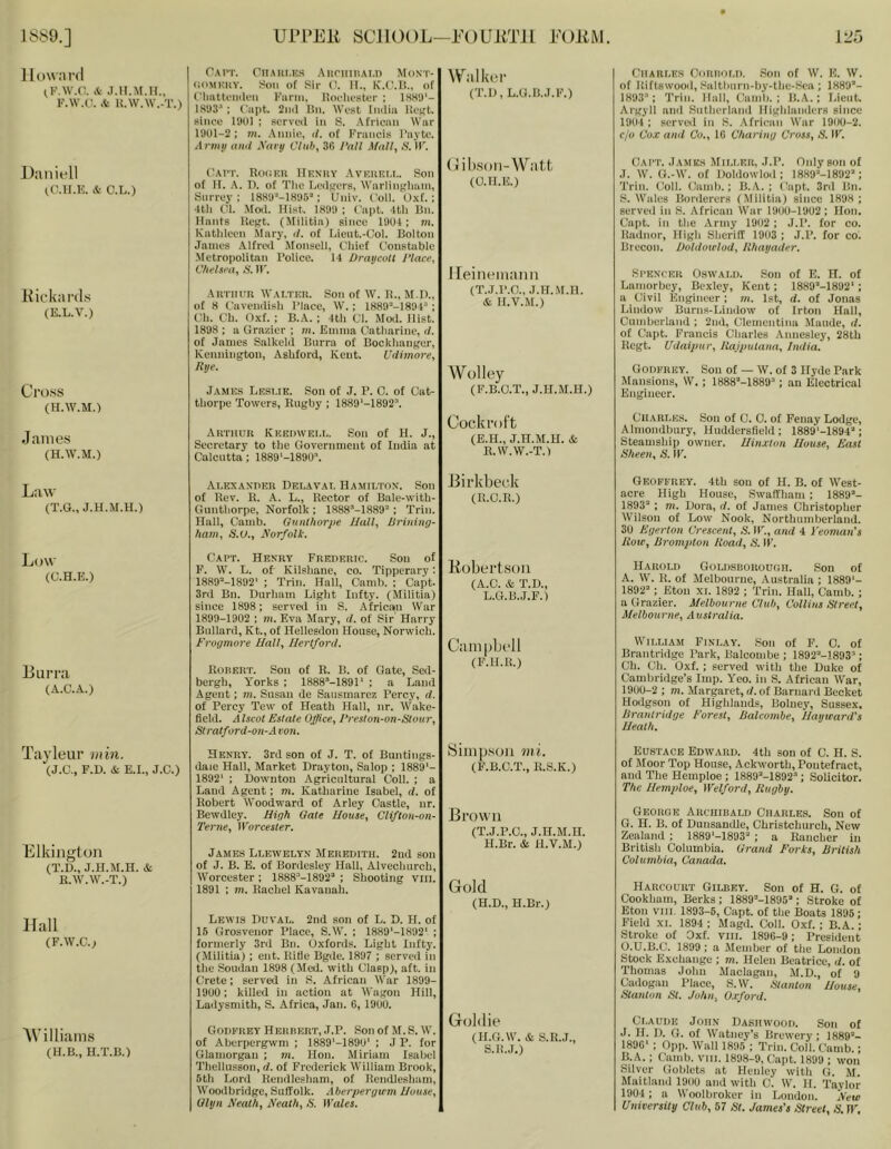 1 low.'ird (F.W.C. .T.n.M.H., F.W.U. .t U.\V.\V.-T.) Dan it'll tC.H.K. & C.L.) Kickanls (E.L.V.) Cross (H.W.M.') James (H.W.M.) Cai't. Cn.Mir.K.s AiiniinAi.D Mdni'- (ioMKHY. Son of Sir (!. H., K.C.li., of (’ImttoniU'ii Farm, Horlmster ; 1SH9‘- 1893’ ; ('apt. 2ii(l Bn. M’est Iiaiia lioKt. since 1901 ; scrveil in S. .\frican War 1901-2 : m. .\nnie, (/. of Francis I’avto. A mill ami A'ai y Cliih, 39 I'all Mail, S. IF. ('AI'T. RoiiKU llKNitY AvuiiKI.i,. Son of II. A. n. of Tlie la’dfrers, Warlingliani, Surrey ; ISHO’-IHOS”; Univ. foil. 0.\t. ; •Itli (U. .Moil. Hist. 1899 ; {'apt. ItU Bn. Hants UcRt. (Militia) since 1904 ; m. Kathleen Mary, il. of Lient.-Col. Bolton James .\lfrcil Monsell, Cliief Constable •Metropolitan I’olice. 14 Draycott 1‘lace, C/ieIsm, S. ir. Arthur M'ai.tkr. Son of W. I!., M l)., of 8 Cavenilish I’Ince, W.; ISSO’-ISOH ; Ch. Ch. Oxf. : B.A. ; 4th Cl. Mod. Hist. 1898 ; a Grazier ; in. Emma Catharine, (I. of James Salkeld Burra of Bocklianger, Kenningtoii, Ashford, Kent. Udimore, Rye. James Lesi.ie. Son of J. P. C. of Cat- thorpe Towers, Rugby ; 1889'-1892’. Arthur IvUEUWEi.r,. Son of H. J., Secretary to the Government of India at Calcutta: I889'-1890’. Walker (T.U, L.G.B.J.F.) (jiihsoii-W att (O.H.E.) Ileineniaiiii (T.J.I’.O., J.H.M.H. & H.V.M.) Wolley (F.B.O.T., J.H.M.H.) Cockroft (E.H., J.H.M.H. & R.W.W.-T.) CliAROES OoRiior.l). Son of W. K. W. of Riftswood, Saltlairn-by-thc-Sea ; 1889’- 1893’: Trill. Hall, Camb. ; B.A.; T.ieiit. Argyll and .Suthcrlaml Higliianders since 1904 ; served in S. African War 1900-2. C/V Cox ami Co., IG C/iariiiy Cros.%, S. IF. Gait. James Mii.i.kr, J.P. Only son of J. W. G.-W. of Doldowlod : 1889'‘-1892’ ; Trill. Coll. Camb.; B.A. ; (lapt. 3rd Bn. S. Wales Borderers (Militia) since 1898 ; served in S. African War 1900-1902 ; Hon. Capt. in the Army 1902 ; J.P. for co. Radnor, High Sheriff 1903 ; J.P. for co. Brecon. RoldotrloU, Rhayader. Si’ENTkr Oswald. Son of E. H. of Laniorbey, Bexley, Kent; 1889’-1892'; a Civil Engineer ; m. 1st, d. of Jonas Lindow Burns-Liudow of Irton Hall, Cninberland ; 2nd, Clementina Maude, d. of Capt. Francis Cliarles .Annesley, 28th Rcgt. Udaipur, Rajpulaiia, India. Godfrey. Sou of — W. of 3 Hyde Park Mansions, W.; 1888’-1889’; an Electrical Engineer. Charles. Son of C. 0. of Fenay Lodge, Almondbury, Huddersfield ; 1889'-I894’ ; Steamship owner. Iliiixion House, East Sheen, S. IF. LaAM (T.G., J.H.M.H.) Alexander Delaval Hamilton. Son I Birkbeck of Rev. R. K. L., Rector of Bale-with- (R.C.R.) Gunthorpe, Norfolk ; 1888’-1,889’ ; Trim Hall, Camb. Gunthorpe Hall, Rrining- hani, S.U., Eorfolk. Low (C.H.E.) Burra (A.C.A.) Tayleur min. (J.C., F.H. & E.I., J.C.) Elkington (T.D., J.H.M.H. & R.AV.W.-T.) Hall (F.W.C.; AVilliams (H.B., H.T.B.) Capt. Henry Frederic. Sou of F. W. L. of Kilshane, co. Tipperary: 1889’-1892' ; Trim Hall, Camb. ; Capt. 3rd Bn. Durham Light Infty. (Militia) since 1898 ; served in S. .Africain War 1899-1902 ; m. Eva Mary, d. of Sir Harrj’ Bullard, Kt., of Hellesdon House, Norwich. Erogmore Hall, Hertford. Robert. Son of R. B. of Gate, Sed- bergh, Yorks ; 1888’-1891‘ ; a Laud Agent: m. Susan de Sausmarez Percy, d. of Percy Tew of Heath Hall, nr. Wake- field. Alscot Estate Office, Preslon-on-Stour, Stratford-on-A ion. Henry. 3rd son of J. T. of Buntings- daie Hall, Market Drayton, Salop ; 1889’- 1892’ : Downton Agricultural Coll. ; a Land Agent; ni. Katharine Isabel, d. of Robert AVoodward of Arley Castle, nr. Bewdley. High Gale House, Clifton-on- Terne, Worcester. James Llewelyn Meredith. 2ud son of J. B. E. of Bordesley Hall, Alvechurch, AVorcester ; 1888’-1892’ ; Shooting viii. 1891 ; m. Rachel Kavanah. Lewis Duval. 2nd son of L. D. H. of 15 Grosvenor Place, S.AV. ; 1889’-1892' ; formerly 3rd Bn. Oxfords. Light Infty. (Militia); cut. Rifie Bgde. 1897 ; served in the Soudan 1898 (Jled. with Clasp), aft. in Crete; served in S. African AVar 1899- 19U0; killed in action at AVagon Hill, Ladysmith, S. Africa, Jan. 6, 19U0. Godfrey Herbert, J.P. Son of M.S. A\’. of Aberpergwm ; 1889’-189U’ ; J P. for Glamorgan ; m. Hon. Miriam Isabel Thellusson, d. of Frederick AVilliam Brook, 5th Lord Rendlesliam, of Rendleshani, AVoodbridge, Suffolk. Alierpergu'in House, Glyn Neath, Neath, S. Wales. Eobertsoii (A.C. & T.D., L.G.B.J.F.) Cum |jbt'll (F.H.R.) Simp.soii mi. (F.B.C.T., R.S.K.) Bfoaa 11 (T.J.P.C., J.H.M.H. H.Br. & H.V.M.) Gold (H.D., H.Br.) Goldie (H.G.W. & S.R.J., S.R.J.) Geoffrey. 4th sou of H. B. of AVest- acre High House, Swaffham ; 1889’- 1893’ ; m. Dora, d. of James Christopher AVilson of Low Nook, Northumberland. 30 Egerton Crescent, 5. IF., and 4 Yeoman's Rote, Brompton Road, N. IF. Harold Goldsborodoh. Son of A. AAi'. R. of Melbourne, Australia ; 1889’- 1892’ ; Eton XL 1892 ; Trim Hali, Camb. ; a Grazier. Melbourne Club, Collins Street, Melbourne, Australia. William Finlay. Son of F’. 0. of Brantridgc Park, Balcombe ; 1892’-1893’; Ch. Ch. Oxf. : served with the Duke of Cambridge’s Imp. Yeo. in S. African AVar, 1900-2 ; m. Margaret, d. of Barnard Becket Hodgson of Higldands, Boluey, Sussex. Brantridge Forest, Balcombe, Hayieard's Heath. Eustace Edward. 4th son of C. H. S. of Moor Top House, Ackworth, Pontefract, and The Hempioe ; 1889’-1892’; Solicitor. The Hempioe, Welford, Rugby. Georde Archibald Charles. Son of G. H. B. of Duusandle, Christchurch, New Zealand ; 1889’-1893’ ; a Rancher in Britisli Columbia. Grand Forks, British Columbia, Canada. Harcourt Gilbey. Son of H. G. of Cookham, Berks ; 1889’-1895’ ; Stroke of Eton VIII. 1893-5, Capt. of the Boats 1895; Field XL 1894 ; Magd. Coll. Oxf. ; B.A.; Stroke of Oxf. vili. 189G-9; President O.U.B.C. 1899 : a Member of tlie London Stock Exchange ; m. Helen Beatrice, d. of Thomas John Maclagan, .AI.D., of 9 Cadogan Place, S.AV. Stanton House, Stanton St. John, O.cford. Claude John Dasiiwood. Son of J. H. I). G. of AVatney's Brewery ; 1889’- 189G’ ; 0pp. AVall 1895 ; Trim Coll. Camb.; B. A.; Camb. vm. 1898-9, Capt. 1899 ; won Silver Goblets at Hcniey witli G. M. Maitland 1900 and with C. W. II. Taylor 1904 ; a Woolbroker in London. Neie University Club, 57 St. James's Street, S. W,