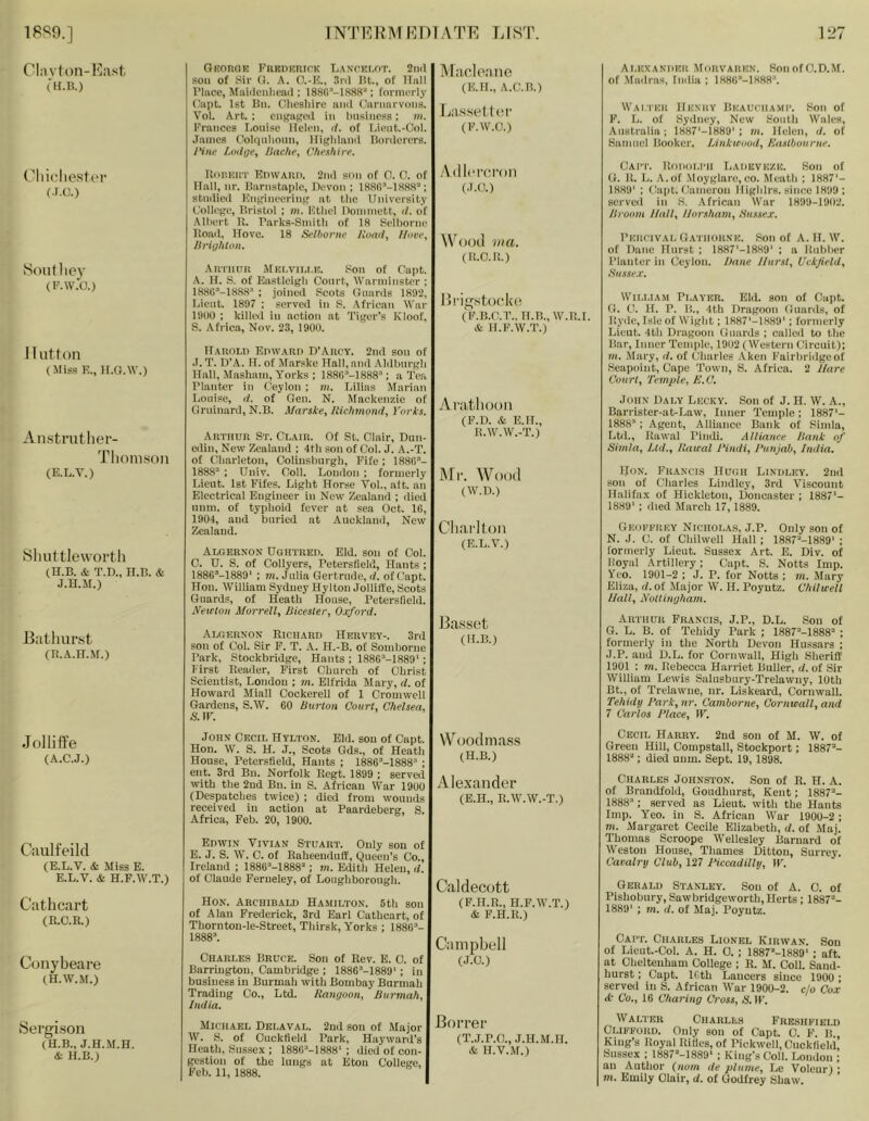 1889.] 1NTI']RMMDIATE LIST. 12/ CI:ivton-l']ast (H.B.) (^liii'liestc'V (.r.c.) Souf liey (I-’.W.'O.) Hutton (Miss E., ll.a.w.) Anstruther- Thonison (E.L.T.) Sliuttlewortli (H.B. & T.D., H.B. & J.H.M.) Bathur.st (B.A.H.M.) Jollitfe (A.C.J.) Caulfeild (E.L.V. & Miss E. E.L.V. & H.F.W.T.) Cathcart (R.C.R.) C(jnybeare (H.W.M.) Sergison (H.B., J.H.M.H. & H.B.) GRonoE PiiKDERirK LAxrnr.oT. 2n(l soil of Sir G. A. O.-E., .fnl Bt., of Hull I’liice, Maiiiciilioaii; 188G'-I888“; formerly ('apt. 1st Bii. C^liesliirc niul C’aninrvoiis. Vol. Art. : ciigiiKeil in Imsiness: m. l'’rances Louise Helen, d. of Lient.-Col. ■Tames (lolipilionn, Ifigliland Borderers. 1‘iiie Lwige, ISaclie, C/iff/iire. UoRKifi' EnwAUi). 2nd son of 0. 0. of Hall, nr. Barnstaple, Hevon ; 188()''-188a''‘; stnilied Engineering at the University College, Bristol ; m. Etliel nommett, <1. of •Mliert R. Parks-Smitli of 18 Selliorne Road, Hove. 18 Seihonif Iioad, //are, Ilriij/iton. Autiutii Mkcviu.e. .Son of Oapt. A. H. S. of Eastleigli Court, Warminster : 188G’-188.8'' : joined Scots Guards 1892, Lieut. 1897 ; served in P. .African War 19(10 ; killet in action at Tiger’s Kloof, S. Africa, Nov. 23, 1900. ITaholi) EnwAUD B’Arc'Y. 2nd son of .1. T. IVA. H. of Marske Hall, and .Aldbnrgli Hall, Masham, Yorks ; 18aG'''-1888'’; a Tea rianter in Ceylon ; vi. Lilias Marian Louise, (/. of Gen. N. Mackenzie of Orninard, N.B. Marske, /Ciclitnoiid, Yorks. Arthur St. Clair. Of St. Clair, Dun- edin, New Zealand ; 4th son of Col. J. A.-T. of Cliarleton, Oolinslnirgh, Fife; 1880’- 1888“ : Uiiiv. Coll. London ; formerly Lieut. 1st Fifes. Light Horse Vol., aft. an Electrical Engineer in New Zealand ; died num. of typhoid fever at sea Oct. IG, 1904, and buried at Auckland, New Zealand. Algernon Dgiitred. Eld. son of Col. 0. U. S. of Collyers, Peterstield, Hants ; 188GM889' ; m. Julia Gertrude, <7. ofCapt. Hon. William Sydney Hylton Jolliffe, Scots Guards, of Heath House, Petersfield. iVeictoii Morrell, Bicester, Oxford. Algernon Richard Hervey-. 3rd son of Col. Sir F. T. A. PI.-B. of Somborne Park, Stockbridge, Hants ; 188G“-1889' ; First Reader, First Church of Christ Scientist, London ; m. Elfrida Mary, d. of Howard Miall Cockerell of 1 Cromwell Gardens, S.W. GO Burton Court, Chelsea, s. ir. ATacloRiie (E.H., A.C.B.) La.s.setler (P.W.O.) Adlpi'c.i'on (.1.0.) WotJtl JR ft. (R.C.R.) Hl'ig.stocke (F.B.C.T.. H.B.,W.R.I. & H.F.W.T.) vVi'iitlioon (F.D. & E.IL, R.W.W.-T.) Mr. Wood (W.D.) Charlton (E.L.V.) Ba.ssot (H.B.) Alexaniikr Morvarkn. SonofC.D.M. of .Madras, fndia ; 1886’-18R8“. Wai.tkh Henry Beauchami’. Son of F. L. of Sydney, New South Wales, Australia; 1887'-1889': in. Helen, d. of Samuel Booker. lAnkirood, Kaslbourne. Cai!'. RoiiolI'H liADEVEZE. Son of G. R. L. A.of Moyglare.co. Meath ; 1887'- 1889' : Ca|)t. Cameron Highlrs. since 1899 ; served in S. .-African War 1899-1902. Broom Hall, Horsham, Sussex. Percival Gathorne. Son of A. H. W. of Dane Hurst ; 1887'-1889' ; a Rubber Planter in Ceylon. Bane JIurst, Uckjield, Susse.c. Wn.LiAM Player. Eld. son of Oapt. G. C. H. P. B., 4th Dragoon Guards, of Hyde, Isle of Wight; 1R87'-1.889'; formerly Lieut. 4th Dragoon Guards ; called to the Bar, Inner Temple, 1902 (Western Circuit); VI. Mary, d. of Charles .Aken l'’airbridgeot Seapoint, Cape Town, S. Africa. 2 J/are Court, Temple, li.C. John Daly Lecky. Son of J. H. W. A., Barrister-at-Law, Inner Temple; 1887'- 1888; Agent, Alliance Bank of Simla, Ltd., Rawal Piinli. Alliance Bank of Simla, Ltd., Ilaual Hindi, J'unjab, India. Hon. Francis Hugh Lindley. 2nd son of Charles Lindley, 3rd Viscount Halifax of Hickleton, Doncaster ; 1887'- 1889' : died March 17, 1889. Geoeerey Nicholas, J.P. Only son of N. J. C. of Chilwell Hall; 1887''‘-1889' ; formerly Lieut. .Sussex Art. E. Div. of Royal Artillery; Capt. S. Notts Imp. Yeo. 1901-2 ; J. P. for Notts ; m. Mary Eliza, (/.of Major W. H. Poyutz. Chilwell Hall, Nottiiujham. Arthur Francis, J.P., D.L. Son of G. L. B. of Tehidy Park ; 1887''-1888'' ; formerly in the North Devon Hussars ; J.P. and D.L. for Cornwall, High Sheriff 1901 : m. Rebecca Harriet Buller, d. of Sir William Lewis Salusbury-Trelawuy, 10th Bt., of Trelawne, nr. Liskeard, Cornwall. Tehidy Hark, nr. Camborne, Cornwall, and 7 Carlos Hlace, W, John Cecil Hylton. Eld. sou of Capt. Hon. W. S. H. J., Scots Gds., of Heath House, Petersfield, Hants ; 1886''-1888'' ; eiit. 3rd Bn. Norfolk Rcgt. 1899 ; served with the 2ud Bn. in S. African War 1900 (Despatches twice) ; died from wounds received in action at Paardeberg, S. Africa, Feb. 20, 1900. Edwin Vivian Stuart. Only sou of E. J. S. W. C. of Raheenduff, Queen’s Co., Ireland ; IRRC-IRRS; m. Edith Helen, d. of Claude Ferueley, of Loughborough. Hon. Archibald Hamilton. 5th sou of Alan Frederick, 3rd Earl Cathcart, of Thorntou-le-Street, Thirsk, Yorks ; 1886’- 1888’. Charles Bruce. Son of Rev. E. 0. of Barrington, Cambridge : 188G’-1889' ; in business in Burmah with Bombay Burmah Trading Co., Ltd. Rangoon, Burmah, India. Michael Delaval. 2ud son of Major W. S. of Ouckfield Park, Hayward's Heath, Sussex : 188G'-1888'; died of con- gestion of the lungs at Eton College, Feb. 11, 1888. WoodiDfi,ss (H.B.) Alexander (E.H., R.W.W.-T.) Caldecott (F.H.R., H.F.W.T.) & F.H.R.) Campbell (J.O.) Borrer (T.J.P.O., J.H.M.H. & H.V..M.) Cecil Harryl 2ud son of M. W. of Green Hill, Compstall, Stockport; 1887’- 1888’; died uum. Sept. 19, 1898. Charles Johnston. Son of R. H. A. of Braudfold, Goudhurst, Kent; 1887’- 1888’: served as Lieut, with the Hants Imp. Yeo. in S. African War 190U-2; m. Margaret Cecile Elizabeth, d. of Maj. Thomas Scroope Wellesley Barnard of Weston House, Thames Ditton, Surrey. Cavalry Club, 127 Hiccadilly, IF. Gerald Stanley. Sou of A. 0. of Pishobury, Sawbridgeworth, Herts; 1887’- 1889' ; m. d. of Maj. Poyutz. Caet. Charles Lionel Kirwan. Sou of Lieut.-Col. A. H. 0. ; 1887’-1H89' ; aft at Cheltenham College ; R. M. Coll. Sand- hurst ; Capt. IGth Lancers since 1900 ; served in S. African War 1900-2. c/o Cox (t Co., 16 Charing Cross, S. IF. Walter Charles Fresheield Clifford. Only sou of Capt. 0. F. B King’s Royal Rities, of Pickwell, Ciickfield, Sussex : 1887’-1889‘ ; King’s Coll. London ; on Author (/mm de plume, Le Voleur) • m. Emily Clair, d. of Godfrey Shaw.