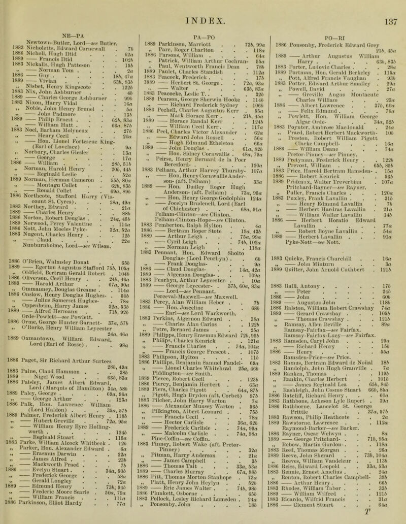 NR—PA Npwtown-llutU'r. r.onl—Riiticr, 1HS3 Nieliolotts, Kiiwaril Coniewiill . 7b IRHli Nii'lioll. Uni'll Iltiii . . . ii2n ISR!) Kninois Iltiil . . . liijfc 1SR3 Nickalls, Hiiifh I’littesoii . . ]5h ’• Nornmii Tom . ... ‘2n iHfc. I'a 1R89 Viviiin .... c,3b, S3fc .. Nisbet, Henry Kingscoto . . 122/i 1883 Ni-x, John Ashhnrncr ... 41) 188!) —I—t'linrles (K‘ori'0 .\shlmrner . 991) 1883 Nixon, Harry Vidal . . . lOn ,. Noble, John Henry Uninel . . 5n .1 John Padmore . . . 13I) 1889 Philip Krncst . . . C21), 83(i •' William Hatt . . . fiGn 871) 1883 Noel, Harham Molynenx . . 271) » Henry Cecil ’ . . . . 2()n .. Hon. Lionel Korteseiie Kin^- (Karl of Lovelace) ... 9a ,. Norbiiry, Charles (liesler . . 13a .. (ieort'e 17a 1888 William .... 281), 511) „ Norman, Harold Henry . 296,441) X Keirinnld Leslie . . . 52a 1889 Norman, Herman Cameron . 555, 80a X .Montagu Collet . . 826,836 X Ronald Collet . . 69a, 896 1888 Northcote, 8talTord Harry (Vis- count 8t. Cyres). . . 28a, 49a 1883 Northey, Kiiward .... 21a 1889 Charles Henry . . . 885 1888 Norton, Robert Douglas . . 2 ki, 456 1889 Norwood, Percy Valentine . . 114a 1886 Nott, John Modes Pyke- . 32a. 52a 1883 Nugent, Charles Henry . . . 126 X Claud ..... 22a Nunburnholme, Lord—see Wilson. 1888 O’Brien, Walmsley Donat . . 656 1889 Hgerton Augustus Stafford 756, 105a „ Oldfielil, Bertram Gerald Robert . 1046 1888 Uliverson, Cecil Henry . . 246, 46a 1889 Harold .Arthur . . 67n, 90a ., Ommanney, Douglas Greame . . 114a 1886 Onslow, Henry Douglas Hughes- . 506 X Julius Somerset Hughes- . 78a ,. Oppenheim, Harry James 32a, 536 1889 Alfrid Hermann . . 716, 926 Onle-Powlett—see Powlett. 1886 Orme, George Hunter Garnett- 37a, 576 ,, O Rorke, Henr^' W illiam Leycester ,„ * 24a, 46a 1889 Oxmantown, William Edward, Lord (Earl of Rosse) . . . 98a 1886 1883 1889 1886 1889 1886 1889 1883 »» is’k 1889 18’m Paget, Sir Richard Arthur Surtees . 286, 49a Paine, Claud Hammon . . . 386 Nigel Wood . . . 836, 83a Paislei', James Albert Eilwanl, Lord (.Marquis of Hamilton) 34a, 586 Palcy, George . , . . G9a, 96a George .Arthur . . . I23a Palk, Hon. Lawrence IVilliam (Lord Haliion) . . . 35a, 576 Palmer, Eroierick .Albert Henry . 1186 Hubert Greville . . ' 72a, 95a William Henry Eyre Holling- worth 1246 Reginald Stuart . . . 115a Parke, William .Alcock Whitbeck . 126 Parker, Hon. Alexander Edward . 6a Erasmus Darwin . . . 22a ■ James Alfreil .... 236 Mackworth Praed ... 76 Evelyn Stuart. . . 34a, 506 Frederick George . . . 58a Gerald Longley . . . 72a Edmunil Henry . . 736, 946 Frederic .Moore Searle . 50a, 79a William Francis . . .ilia Parkinson, Elliot Hardy . . 77a 736, 99a 118a 84a G5a 786 112a 176 72a, 93a 636, 8,3a 326 1146 1066 65a 216, 4,5a 1246 117a 8 2a 66a 88a Gla, 826 48a, 79a 120a 107a 33a PA—PO 1,889 Parkinson, Afarriott „ Parr, Roger (diarlton 1888 Parsons, William .... „ Patrick, William .Arthur Coeliran- „ Paul, Wentworth I'Yancis Dean 1889 Paulet, Charles Btandish 1883 Peacock, Frederick . 1889 Herbert .8t. George . X Walter .... 1883 Peacooke, Leslie T. . 1889 Pearson, George Sherwin Hooke ') Richard I’mlerick Sydney 1888 Pechell, Charles .Augustus Kerr X Mark Horace Kerr . 18,89 Horace Randal Kerr X William Cecil Kerr. 1888 Peel, tdiarles A'ictor Alexander Edw.ard .lohn Russell X Hugh Edmund Ethelston 1,889 John Douglas . X Hon. Sidney Cornwallis . „ Peirse, Heni-y Bernard dc la I’oe Beresford- .... 1883 Pelham, Arthur Harvey Thursby X Hon. IlenryCornwallisAnder son- (aft. I’elham) 1889 Hon. Dudley Roger Hugh Anderson-(aft. Pelham) . 73a, 95a ,) Hon. Henry George Godolphin 124a X ,Tocelyn Bruilenell, Lord (Earl of Chichester) . . . G8a, 91a Pelham-Clinton—see Clinton. Pelhain-Clinton-Hope—see Clinton. 1.883 Pemberton, Ralph Hylton . . 4a 1886 Bertram Roper Stole . 19a 436 1889 Arthur Leigh . . . 75a, 99a X Cyril Leigh . . . 746, 102a Norman Leigh . . . ll8a Pennant, Hon. Edw.ard Sholto Douglas- (Lord Penrhyn) . . 66 Frank Douglas- ... 9a Claud Douglas- . .14a, 42a Algernon Douglas- . . . 109a Penrhyn, Arthur Leycester- . . 10a George Le.Tcestcr- . 376, 60a, 83a Lord—see Pennant. Perceval-Maxwell—see Maxwell. Percy, Alan William Heber . Hon. Josceline Earl—see Lord Warkworth. Perkins, Algernon Edward . Charles Alan Carlos Petre, Bernard Janies . . . Philipps, Henry Erasmus Edward 726,996 Philips, Charles Kenrick . . 121a Francis Charles . . 74a, 104a Francis George Prescot. . 1076 Philipson, Hylton .... 116 Phillips, Benjamin Samuel Faudel- 69a Lionel Charles AVhitehtad 25a, 486 Piddington—see Smith. Pierce, Robert Cecil . . . 1236 Piercy, Benjamin Herbert . . G3a Piers, Charles Pigott . . 64a, 876 Pigott, Hugh Dryden (aft. Corbet) 976 1883 1886 1889 1883 1889 1883 1.8,86 1883 1889 1883 1886 1889 1888 1889 76 686 38a 1226 26a 1883 Pilcher, John Harry Warton 18,86 Alexander Munsey Warton „ Pilkington, Albert Leonard X Francis Cecil . ,, Hector Carlisle 1889 Freilerick Carlisle . X Malcolm Carlisle . Pine-CoHin—see Coffin. 1883 Pinney, Robert AVake (aft. Pretor- Pinney) „ Pitman, Ifarry Anderson X James Campbell 1886 Thomas Tait . 1889 Charles Murray 1886 Pitt, Thomas Morton Stanhope „ Platt, Henry John Heylyn 1889 Eric James Walter . 1886 Plunkett, Usborne . 18,83 Pollock, Lesley Richard Lumsden „ Ponsonby, John 7a . 566 . 756 . 78a 36a, 626 74a, 99a 74a, 98a 32a 21a 36 33a, 53a 67a, 886 . 73a . 526 746, 986 656 24a 186 PO—RI 1886 Ponsonhy, Fri'ilcrick Edwai'd Grey 216, -ISa 1889 Arthur .Augustu.s William Harry 6.36, 836 1883 Porter, Ludovic Charles . . . 28a 1889 Portman, Hon. Gerald Berkeley . 115a ., Pott, .Alfred Francis Vaughan . 936 1883 Potter, Eilward .Arthur Smalley . 29a ,, Powell, David .... 27a X Greville Angus .Montaciite Charles William . . . 23a 1886 .Albert Lawrence . . 376, 6lla X Felix Kilmund .... 76a „ Powlett, Hon. William George Algar Orde- . . . 34a, 526 1883 Poynter. .Ambrose M.acdonald . 21a „ Praed, Robert Herbert .Mackworth- 11)6 „ Preston, Robert William Pigott tJIarke Campbell- . . . 16a 1886 William Deane . . . 74a Pretor-Pinney—see Pinney. 1889 Pretyman, Frederick Henry . . 1226 „ Prevoat, William . . . 656, 856 1,883 Price, Harold Bertram Ramsden- . 16a 1886 Robert Kenrick . . . 666 1889 Prideaux, Walter Treverbian . 1117a Pritchard-Rayner—see Rayner. „ Puller, Francis Charles . . . 120a 1883 Puxley, Frank Lavallin . . . 316 „ Henry Eilmimd Lavallin . 76 „ Herbert Hardras Lavallin . 21a X William Waller Lavallin 146 1886 Herbert Horatio Edward Lavallin 77a „ Robert Boyne I,avallin . . 64a 1889 Herbert Lavallin . . . 91a Pyke-Nott—see Nott. 1883 QuickC, Francis Churchill . . 16a ,, John Minturn ... 3a 1889 Quilter, John Arnold Cuthbert . 1216 1883 Ralli, Antony 176 „ — Peter 246 1886 John 606 1889 .Augustus John . . . 1186 1886 Ralston, William Robert Crawshay 74a 1889 Gerard Crawsha.v . . . 1056 „ Thomas Crawshay . . . 1216 „ Rams.ay, Allen Beville . . . 89a Ramsay-Fairfax—see Fairfax. Ramsay-Fairfax-Lucy—see Fairfax. 1883 Ramsden, Caryl John . . . 29a „ Rich.ard Henry . . . 166 1886 Henry 55a Ramsden-Price—see Price. 1883 Ramus, Bertram Edward de Noiial ,, Ranilolph, John Hugh Granville . 1889 Ranken, Thomas .... „ Rankin, Charles Herbert „ James Reginald Lea „ Rashleigh. John Cosmo Stuart 1886 Ratclilf, Richard Henry . 186 7a . 1196 . 1016 656, 846 666, 85a . GOa 1883 Rathbone, Acheson Lyle Rupert . 39a 1886 Rathborne, Lancelot St. George Prittie .... 37a, 675 1883 Rawson, Philip Heathcote . . 2a 1889 Rawstorne, Lawrence . . . 112a Raymond-Barker—see Barker. 1886 Rayner, Oscar Welwyn ... 8a 1889 George Pritchard- . . 716,95a „ Rebow, .Martin Gordon-. . .118a 1883 Reeil, Thomas .VIorgan . . . 26a 1889 Reeve, John Sherard . . 736, 104a „ Reeves, William Vandeleur . . 1136 1886 Reiss, Edward Leopold . . 33a, 53a 1883 Rennie, Ernest Amelins . . . 21a „ Renton, Robert Charles Campbell- 396 1886 Arthur Henry .... 666 1883 Rhodes, William Tabor . . . 336 1889 William Wilfre,! . . . 1216 1883 Ricardo, Wilfrid Francis . . 31a 1886 Clement Stuart . . . 64a T