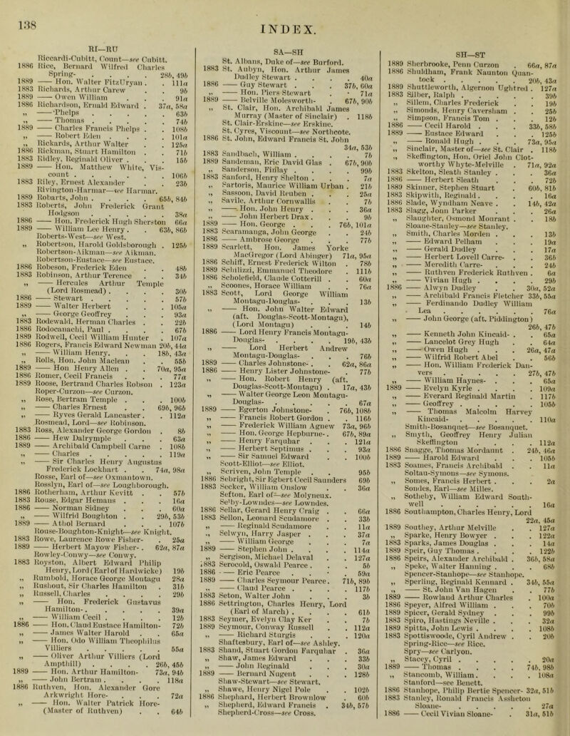 i;^8 18H6 rtl—RtJ liiccanii-CnIiitt, Count—w Gubitt. nice, Beniaril Wilfred Glmrles 28/i, -infc . 11 bi 'M . nirt 37u, . 63ft . 7dft . lliSft . llllu . 125u 71ft 15ft Sprlnp- 1HS9 Hon. Walter FitzIIryaii. 1883 Iticliards, A rtlinr Carew 18811 —— Owcii Williaiu 1886 Richardson, Krnald Edward . „ •Phelps ,, Thomas 1889 Cliarlcs Francis Phcljis . „ Robert Eden .... „ Rickards, Arthur Walter 1886 Rickman, Stuart Hamilton . 1883 Ridley, Reginald Oliver . 1889 Hon. Matthew White, Vis- count 1883 Riley, Ernest Alexamler . . 23ft Rivington-llarmar—ire Harmar. 1889 liobarts, .lolni .... 656, 84ft 1883 Roberts, .lohn Frederick Clrant Hodgson 3Hrt 1886 Hon. Frederick Hugh Sherston 66ii 1889 William Lee Henry . . 63ft, 866 Roberts-West—.lee West. ,, Robertson. 1 iarold Gohlsborongh . Robertsoi i - A ikman—.lee .\ i k man. Robertson-Enstace—nee Eustace. 1886 Robeson, Frederick Flden 1883 Robinson, .Arthur Terence 1, Hercules Arthur Temple (Lord Rosmead) .... 3(16 1886 Stewart 575 1889 Walter Herbert . . . I(l5n George Geoffrey . . . 93n 1883 Rodewald, Herman Charles . . 22ft 1886 Rodocanachi, Paul .... 676 1889 Roilwell, Cecil William Hunter . 1(I7« 1886 Roger.s, Francis Edward Newman 2(16,44n 1256 486 34ft 186, 43rt . 556 7Un, 95rt . 77a . 123a . 1006 69ft, 966 . 112a 8ft . 63a . 108ft 119a ■ IVilliam Henry. ,, Rolls, Hon. John Alaclean 1889 Hon Henry Allen . 1886 Romer, Cecil Francis 1889 Roose, Bertrand Charles Robson Roper-Cnrzon—see Cnrzon. „ Rose, Bertram Temple . „ Charles Ernest „ Ryves Gerald Lancaster . Rosmead, Lord—see Robinson. 1883 Ross, Alexamler George Gordon 1886 Hew Dalrymple 18,89 —^— .Archibald Campbell Came „ Charles „ Sir Charles Henry .Augustus Freilerick Lockhart . . 74a, 9.8a Rosse, Earl of—see Oxmantown. Rosslyn, Earl of—see Loughborough. 1886 Rotherhiim, Arthur Kevitt . . 576 1883 Rouse, Edgar Hemans . . . 16a 1886 Norman Sidney . , . 60a „ Wilfrid Bonghton . . 29ft, 53ft 1889 Athol Bernard . . . 1076 Rouse-Boughton-Knight—see Knight. 1883 Rowe, Laurence Rowe Fishei'- . 25a 1889 Herbert Mayow Fisher-. 62a, 87a Rowley-t'onwy—see Conwy. 1883 Royston, Albert Edward Philip Henry, Tiord (Earl of 1 lardwieku) „ Rumbold, Horace George .Montagu „ Rushout, Sir Charles Hamilton „ Russell, Charles .... II Hon. Frederick Gnstavus Hamilton-..... „ William Cecil .... 1886 Hon.(HandEustace Ilamilton- „ Janies Walter Harold II Hon. Odo William Theophilus Villiers „ Oliver Arthur Villiers (Lord Ampthill) 1889 -— Hon. Arthur Hamilton „ —- John Bertram . 1886 Ruthvcn, lion. Alexander Arkwright llore- „ Hon. Walter Patrick (.Master of Rnthvenl 19ft 28a 316 296 39a 126 726 06a 66a 26ft, 456 73a, 946 . 118a Gore . 72a Hore- . 04ft SA—SH St. Albans, Duke alsee Burford. 1883 St. Aubyn, Hon. .Arthur .lames Dnilley Stewart .... 4na 1880 Guy Stewart . . . 376, 00a I. Hon. Piers Stewart . • 71a 1889 -—- Belville Molesworth- . 676, 906 ,, St. Clair, Hon. Archibald James Mumay (,Master of Sinclair) . 1186 St. Clalr-Flrskine—see Flrskine. St. Gyres, Viscount—see Northcote. 1886 St. John, Edward Francis St. .John 34a, 63ft 1883 Sandbach, William .... 7ft 1889 Sandeman, Eric David Glas . 076,906 . 996 7a 21ft 25a 7ft 36a 9ft lola 21ft 776 1889 1883 1886 76ft. 786 111ft 00a 76a 136 146 436 706 .. Sanderson, Fliilay . 1883 Sanford, Henry Shelton . „ Sartoris, Maurice William Urban „ Sassoon, David Reuben . „ Savile, Arthur Cornwallis „ • Hon. .Tohn Henry . .Tohn Herbert Drax . Hon. George . ■'caramanga, .Tohn George Ambrose George 1889 Scarlett, Hon. James Yorke MacGregor (Lord .Abinger) 71a, 95a 1886 Schiff, Ernest Frederick Wiltou 1.889 Sclu1iz-zi, Emmauuel Theodore 1880 Scholcfield, Claude Cotterill . „ Scoones, Horace William 1883 Scott, Lord George William Afontagu-Douglas- II Hon. John Walter Edward (aft. Douglas-Scott-Montagu), (Lord Montagu) 1880 Lord Henry Francis Montagu- Douglas- . . . .196 II Lord Herbert .Andrew Montagu-Douglas- 1889 Charles Johnstone-. . 62a, 86a 1886 Henry Lister Johnstone- . 776 II Hon. Robert Henry (aft. Douglas-Scott-Montagu) . 17a, 436 I! Walter George Leon Montagu- Douglas- 67a 1889 Egerton Johnstone- . 766, 1086 II Francis Robert Gordon . . 1166 II Frederick William Agnew 73a, 966 II Hon. George Hepburne-. 676, 89a II Henry Farquhar . . . 121a II Herbert Septimus . . . 93a „ Sir Samuel Edward . . 10(jft Scott-Elliot—see Elliot. „ Scriven, John Temple . . 956 1886 Sebright, Sir Egbert Cecil Saunders 69ft 1883 Seeker, William Onslow . . 30a Sefton, Earl of—see Molyneu.x. Se' by-Low 1 ides—see Lowndes. 1886 Sellar, Gerard Henry Craig . . 00a 1883 Sellon, Leonard Scudamore . . 33ft „ Reginald Scudamore . . 11a ., Selwyn, Harry Jasper . . . 37a II William George ... 7a 1889 Stephen John .... 114a „ Sergison, Michael Delaval . . 127a 1883 Serocold, Oswald Pearce ... 5ft 1886 Eric Pearce . . • . 59a 1889 Charles Seymour Pearce. 716,89ft „ Clauil Pearce . . . .1176 1883 Seton, Walter John ... 36 1886 Settrington, Charles Henry, Lord (Earl of March) . . . . 016 1883 Seymer, Evelyn (Hay Ker . . 76 1889 Seymour, ((onway Russell . . 112a II Richard Sturgis . . . l2Ua Shaftesbury, Flarl of—see Ashley. 1883 Shaud, Stuart Gordon Farquhar . 36a „ Shaw, James Edward . . . 336 II .loliii Reginald . . . 3(la 1889 Bernard Nugent . , . 1286 Shaw-Stewart—see Stewart, „ Shawe, Henry Nigel Pole . . ll)2ft 1886 Shephard, Herbert Brownlow . 6U6 „ Shepherd, Edward Francis . 346, 576 Shepherd-tToss—see Cross. SH—ST 1889 Sherbrooke, Penn Curzon . 60a, 87a 1880 Slnddham, Frank Naunton ()uan- tock 211ft, 43a 1889 Shuttleworth, Algernon Ughtred . 127a 1883 Sillier, Ralph yjh „ Sillem, Charles Frederick . . 19ft „ .Siniouds, Henry Caversliam . . 25ft „ Simiison, Francis Tom . . . 12ft 1886 Cecil Harold . . . 33ft, 58ft 1889 Eustace Edward . . . 1256 -Ronald Hugh . . . 73a, 95a Sinclair, Master of—.(ee St. Clair . 1186 Sketlington, Hon. Oriel John Clot- worthy Whytc-.Melville 1883 Skelton, Sleath Stanley . 1886 Herbert Sleath 1889 Skinner, Stephen Stuart 1883 Skipwitli, Reginald. 1886 Slaile, Wyndham Neave . 1883 Slagg, Joun Parker „ Slaughter, Osmond Mourant . Sloane-Staidey—see Stanley. „ Smith, Charles Morden . „ Edward Pelham ,, Gerald Dudley „ Herbert Lovell Carre- . „ .Meredith tftirre- ,i Ruthven Frederick Ruthven ,, Vivian Hugh . 1886 .Alwyn Dudley . . 3na, 52a „ .Archibald Francis Fletcher 336,55a „ Ferdinaudo Duilley AVilliam Lea 76a „ John George (aft. Piddington) 266, 476 „ Kenneth John Kineaid- „ Lancelot Grey Hugh „ Owen Hugh „ Wilfrid Robert Abel „ Hon. William Frederick Dan vers 276, 476 71a, 9-2a . 36a . 72ft 606, Sift . 16a 14ft, 4*2a . 26a . 186 . 136 . 19a . 17a . 36ft 246 6a 296 65a . 64a 26a, 47a 566 „ William Hayues- 1889 Evelyn Kyrle .... „ Everard Reginald Martin ,, Geoffrey „ Thomas .Malcolm Harvey Kincaid- Smith-Bosanqiiet—see Bosanquet. ,, Smyth, Geoffrey Henry Julian Skeffingtou .... 1886 Snagge, Thomas Mordaunt 1889 Harold Edward 1883 Soames, Francis .Archibald Soltau-Symons—see Symons. „ Somes, Francis Herbert . Sondes, Earl—see Milles. „ Sotheljy, William Edward South- well 1886 Southampton, Charles Henry, Lord 22a, 45a 1889 Southey, .Arthur Melville „ Sparke, Henry Bowyer . 1883 Sparks, James Douglas . 1889 Speir, Guy Thomas . 1886 Speirs, Alexander .Archibald . „ Speke, Walter Hanning . Spencer-Stanhope—see Stanhope. 65a lU9a 1176 1056 110a . 112a 246, 46a . 1056 . 11a . 2a 16a 127a . 122a . 14a . 1226 36ft,5Sa 686 „ Sperling, Reginald Kennard ,, St. John Van Hagen 1889 Rowland Arthur Charles 1886 Speyer, .Alfred William . 1889 Spicer, Gerald Sydney 1883 Spiro, Hastings Neville . 1889 Spittii, John Lewis . 1883 Spottiswooiie, Cyril .Andrew . Spring-Rice—are Rice. Spry—see (larlyon. „ Stacey, Cyril .... 1889 Thomas .... „ Stancomb, William. Stanford—see Beuett. 1886 Stanhope, Phili|) Bertie Spencer- 32a, 516 1883 Stanley, Ronald Francis .Asshetou Sloane- 27a 1886 Cecil Vivian Sloaue- . 31a, 516 346, 55a . 776 100a 706 996 32a 1086 206 . 20a 746. 986 . 108<i
