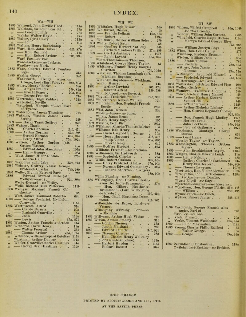 1889 1886 1889 1883 1889 1883 1889 \VA—WH Wiilroiiil, .lolm Neville ITooil Wnlsliani, 8ir John 8cnrlett Percy lioinilly Wnlslic, Walter Hayle . Walter, Cyril Harry John Walters, Henry Beanchainp Ward, Hon. John Huhert Hon. Reginald Hon. Roi)ert Arthur Ward-Fox—see Fox. Ward-Jackson—see Jackson. Wardlaw—see Mark. Ware, Charles Edward Cumher- legc- Waring, George . . . . „ Warkworth, Henry Algernon George, Lord (Earl Percy) 1883 Warre, Henry Charles . 1889 Amyas Francis !> Ernald Roger . „ George Francis 1883 Warrender, Hugh Valdave „ Waterfield, Neville Waterford, Marquis of—see of Tyrone. 1889 Waterhouse, Amyas Theodore 1883 Watkins, Watkiu ' Straug 1889 Harry Trant Godfrey 1883 Watney, Claude 1886 OharUs Norman 1889 Arthur Norman - Gerard Norman Earl 114rt 77rt 786 776 113n 996 66 626, S7a . 1116 706, aSn 31n 946 69o, 80rt . 38u 676, 81a 70rt, 906 . 1216 . '316 26 James Yuille 916 226 , 93a . 15a 246, 47a 63a, 826 ,, Percy -Alfred . 75a, 102a 1886 Watson, Arthur Gordon (aft. Catton-Watson) . 78a 1889 Edward John Macartney . 103a Henry George . . 108a ,, Watt, James Miller Gibson- . . 1256 see aho Hall. 1886 Way, Beniamin Irby 33a, 62a 1889 Webster, Godfrey Vassal George Frederick Charles ( CO 1886 Welby, Glynne Everard Earle . 72a Welhy-Everard). . . .12a, 80a Welby-Everard—see Welby. „ Wells, Richard Busk Patterson 1886 Wemyss, Maynard Francis Col- chester- . . „ West, James Beaumont Roberts- . 1889 George Frederick Mydiielton Cornwalhs- 1883 IVestmacott, Alfred „ Claude Berners ., Reginald Granville 1889 John „ Lewis 1886 Weston, Arthur Francis 1883 Wethered, Owen Henry „ Walter Perceval 1889 Thomas Arthur . . „ Wetmorc, William Shepard Keteltas „ Whatman, Artlmr Dunbar „ Wilder, Granville Charles Hastings „ George Bevil Hastings . .4nderdon 76a 1116 666 68a ]16a 31a 20a 15a 112a 67a, 876 64a 19a 356 109a 1176 1116 94a 1126 WH-WI 1886 Whitaker, Hugh Eciward . . 696 1.883 Whitbread, Charles. . . . 96 1886 Francis Pelham . . 10a, 4.36 1889 Robert ]l9a ., Whitburn, Charles William Sofer . 276 1883 White, Robert Eaton ... 66 1886 Geoffrey Herbert Anthony . 646 .. Herbert .Meadows Frith . 27a, 486 1889 Cecil Arbiithnot . . . 1076 .. 7 Ralph Layanl . . . 63a, 82a White-Thomson—see Thomson. 1883 Whiteliead, George Henry''i'aylor- 4a 1889 Whitmore, Francis Henry Douglas Charlton . . - . 756, 106a 1883 Wickham, Thomas Lamplugh (aft. Wickham-Boy'iiton) . . .376 Wickiiam-Boynton—-iee Wickham. „ Wigan, Henry. 1886 Arthur Lawford „ Edward Alfral Wight-Boycott—see Boycott. 1889 Wignall, Frederick William . 1883 Wilherforce, Herbert William 1889 Wilbraham, Hon. Reginald Franci Bootle- .... 1883 Wild, John Herbert Wildlng-Jones—see Jones. „ Wilkie, .Tames Bruce . . . 196 „ IVilkin, Henry Eugene . . .196 1889 Wilkins, Cecil Bird .... lU9a 1883 Wilkinson, Cliarles Thomas Belcher 10a „ Williams, Ifah Henry . . . 30a „ Owen Gwyndd St. George . lOa 1886 Henry Harcourt . . 316,516 . 146 166, 42a 356, 586 746, 99a 12a 120a 30a 1889 Philip Victor Robert Henry . ■ Godfrey Herbert 36a, 606 . 646 125a Williams-Freeman—see Freeman. 1883 Williamson, Sir Hedworth . . 38a 1886 Frederick Charles . . . 72a „ Willis, Robert Graham . . 326, 536 1889 Harry Frederick Aladro . 67a, 9(6 „ Norman Edward Ommanuey . 1076 „ Richard Atherton de Anyers 68a, 906 Willis-Fleming—see Fleming. 1886 Willoughby, Hon. Charles Strath- avon Heathcote-Drummond- . 57a ,, Hon. Gilbert Heathcote- Drummond- (Lord Willoughby de Eresby) .... 156, 42a 1889 Hon. Claud Heathcote-Drum- mond- . . . . 716,966 Willoughby de Broke, Lord—see V eruey. Willoughby d’Eresby, Lord—see Willoughby. 1886 Willyams, Arthur Hugh Vivian . 726 1883 Wilson, Arthur Stanley . . . 316 „ Gordon Chesney . . . 23a „ Joseph Maitland - . . 286 1886 Edward Ivenneth . . 316, 526 1889 Clarence Chesney . . . 98a ,, Hon. Charles Henry Wellesley (Lord Nunburidiolme) . . 121a „ Herbert Haydon . . . 1166 „ Richard Bassett . . . 1076 76a, 1046 . 1106 . 276 16 • 36a . 766 28a,49a . 2a 33a, 53a . 696 33a, 536 10a 1256 386 26 78a 746 1126 121a WI—ZW 1889 Wilson, Wilfrid Campbell see iilsii Bromley. Winder, William John Corbett- . 1206 Wingfield, Charles Ralph Borlase . 119a -Vfervyn Edward George Rhys 73a. 966 , William .locelyn Rhys 1883 Winn, Hon. Cecii Henry M’inthrop, Freileric Bronson Wisden, William .John . 1886 Frank Thomas Frederic . Withers, John James Tliomas .... Withington, .Archibald Eilward Freilerick Edward . Wittewronge—see Lawes. 1883 Wolferstan, Littleton Edward Pipe 1889 Woliey, Go<lfrey .... 1883 Wombwell, Frederick Ailolphiis „ Wood, Michael Henry Mansel 1886 Arthur Herbert Edward „ Samuel Hill .... 1889 Arthur Francis „ Arthur Nicholas Lindsay 1, Hon. Charles Reginald Lindley 526, 80a Hon, Francis Hugh Lindley . 1276 X Herbert Cecil .... 1286 „ John Lockhart . . 676, 96a Percival Gathorne . . . 1276 1886 Woodmass, Montagu George Erskine . ... 696 1889 ■ Cecil Harry .... 1276 Worsley-Taylor—see Taylor. 1883 Worthington, Tliomas Gibbon Bayley- 36a 1889 Alan Brocklehurst Bayley- . 110a 1883 Wright, Charles Edward Leigh . 11a 1886 Henry Nelson .... 486 1889 Gorlfrey Charles de Cardonnell 1246 1, Henry FitzHerbert. . 546, 806 „ Thomas Lawrence . . 107a „ Wrottesley, Hon. Victor .Alexander 1076 „ Wroughton, John Bartholomew . 128a Wurtz-Dundas—see Dundas. Wyatt-Edgell—see Edgell. Wykeham-.Musgrave—see Musgrave. 1886 Wyndliam, Hon. George O’Brien 21a, 446 „ William .... 28a, 496 Wynne-Finch—see Finch. „ Wythes, Ernest James . . 326, 516 1836 Yarmouth, George Francis Alex- ander, Earl of . . . . 706 Yate-Lee—see Lee. York, Edward. . 70a Yorke, Vincent Wodehouse . 236, 45a 1889 Ralph .Maximilian . . 1146 1883 Young, Cljarles Philip Radford 66 ,, \\'rtlter George. 86 1889 George .... 09a, 92a 1889 Zerviiilachi Constiiiitiiie. . 118a Zwilchenbart-Erskine—see Erskine. ETON COI.LEdH FHINTKI) nV SPOTTISWOODK AND CO., LTD. AT THE .SAVILE PRESS