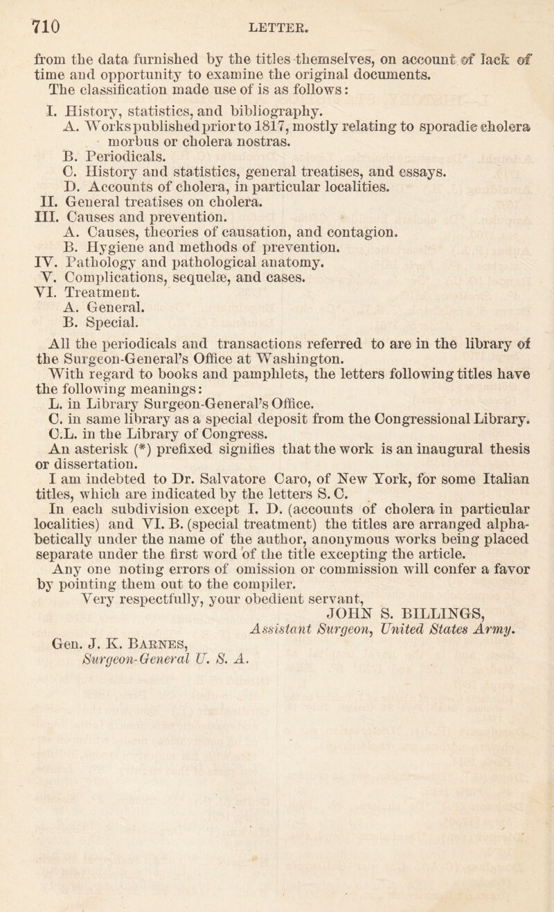 from tlie data furnished by the titles themselves, on account ©f laeh ©f time and opportunity to examine the original documents. The classification made use of is as follows: I. History, statistics, and bibliography. A. Works published jjrior to 1817, mostly relating to sporadic cholera morbus or cholera nostras. B. Periodicals. 0. History and statistics, general treatises, and essays. D. Accounts of cholera, in particular localities. II. General treatises on cholera. III. Causes and prevention. A. Causes, theories of causation, and contagion. B. Hygiene and methods of prevention. TV. Pathology and pathological anatomy. Y. Complications, sequelae, and cases. YI. Treatmeot. A. General. B. Special. All the iDeriodicals and transactions referred to are in the library of the Surgeon-GeneraFs Office at Washington. With regard to books and pamphlets, the letters following titles have the following meanings: L. in Library Surgeon-GeneraFs Office. C. in same library as a special deposit from the Congressional Library. C.L. in the Library of Congress. An asterisk (*) prefixed signifies that the work is an inaugural thesis or dissertation. I am indebted to Dr. Salvatore Caro, of New York, for some Italian titles, which are indicated by the letters S. C. In each subdivision except I. D. (accounts of cholera in particular localities) and YI. B. (special treatment) the titles are arranged alpha- betically under the name of the author, anonymous works being placed separate under the first word of the title excepting the article. Any one noting errors of omission or commission will confer a favor by pointing them out to the compiler. Yery respectfully, your obedient servant, JOHN S. BILLINGS, Assistant Surgeon^ United States Army. Gen. J. K. Barnes, Surgeon-General U. S. A.