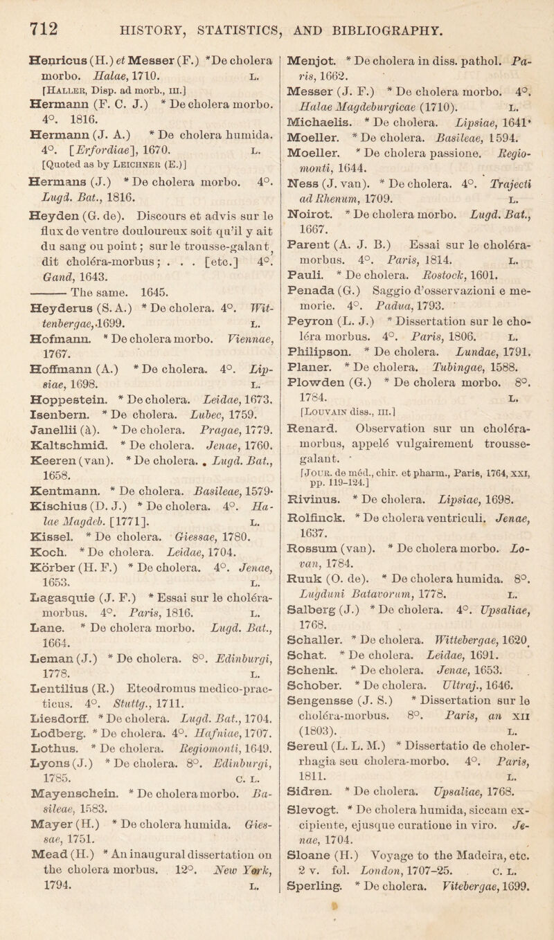 Henricus (H.) et Messer (F.) ^De cholera morbo. Ralae, 1710. l. [Haller, Disp. ad morb., in.] Hermann (F. C. J.) * De cholera morbo. 4°. 1816. Hermann (J. A.) * De cholera humida. 4°. \_Erfordiae'], 1670. l. [Quoted as by Leichner (E.)] Hermans (J.) ^ De cholera morbo. 4°. Lugd. Bat., 1816. Heyden (G. de). Discours et advis sur le flux de ventre douloureux soit qu’il y ait du sang ou point; surle trousse-galant^ dit choldra-morhus; . . . [etc.] 4*^. Gand, 1643. The same. 1645. Heyderus (S. A.) * De cholera. 4P. Wit- tenhergae,-1699. l. Hofmann. ^ De cholera morho. Viennae, 1767. Hoffmann (A.) ^De cholera. 4°. Lijp- siae, 1698. l. Hoppestein. *De cholera. Leidae,1(^79. Isenbern. * De cholera. Lubeo, 1759. Janellii (^). * De cholera. Pragae, 1779. Kaltschmid. * De cholera. Jenae, 1760. Keeren (van). * De cholera. , Lugd. Bat., 1658. Kentmann. * De cholera. Basileae, 1579* Kiscliius (D. J.) ^ De cholera. 4°. Ha- laeMagdch.imi']. L. Kissel. * De cholera. Giessae, 1780. Koch. *De cholera. Leidae, 17Oi. Korber(H. F.) * De cholera. 4°. Jenae, 1653, L. Lagasquie (J. F.) * Essai sur le chol6ra- morbus. 4°. Paris, 1816. l. Lane. De cholera morbo. Lucid. Bat., 1664. Leman (J.) * De cholera. 8°. Edinburgi, 1778. L. Lentilius (R.) Eteodromus medico-prac- ticus. 4°. Stiittg., 1711. Liesdorff. ^ De cholera. Lugd. Bat., 1704. Lodberg. * De cholera. 4°. Raftiiae, 1707. Lothus. * De cholera, liegiomonti, 1649. Lyons (J.) * De cholera. 8°. Edinburgi, 1785. c. L. Mayenschein. ^ De cholera morho. Ba- sileae, 1583. Mayer (H.) * De cholera humida. Gies- sae, 1751. Mead (H.) ^ An inaugural dissertation on the cholera morbus. 12°. New York, 1794. L. Menjot. * De cholera in diss. pathol. Pa- ris, 1662. Messer (J. F.) * De cholera morbo. 4°. Ralae Magdeburgicae (1710). l. Michaelis. * De cholera. Lipsiae, 1641* Moeller. * De cholera. Basileae, 1594. Moeller. * De cholera passione. liegio- monti, 1644. Hess (J. van). * De cholera. 4°. Trajecii ad Rlienum, 1709. l. Hoirot. * De cholera morho. Lugd. Bat., 1667. Parent (A. J. B.) Essai sur le choldra- morbus. 4°. Paris, 1814. L. Pauli. * De cholera. Rostock, 1601. Penada (G.) Saggio d’osservazioni e me- morie. 4°. Padua, 1793. Peyron (L. J.) * Dissertation sur le cho- 16ra morbus. 4°. Paris, 1806. l. Philipson. ^ De cholera. Lundae, 1791. Planer. * De cholera. Tubingae, 1588. Plowden (G.) * De cholera morho. 8°. 1784. L. [Louvain diss., iii.] Renard. Observation sur un choldra- morbus, appeld vulgairement trousse- galant. ' [Jour, de med., cbir. et pbarm., Paris, 1764, xxi, pp. 119-124.] Rivinus. * De cholera. Lipsiae, 1698. Rolfinck. * De cholera ventriculi. Jenae, 1637. Rossum (van). ^ De cholera morho. Lo- van, 1784. Ruuk (O. de). * De cholera humida. 8°. Lugduni Batavorum, 1778. l. Balberg (J.) * De cholera. 4°. Upsaliae, 1768. Schaller. * De cholera. Wittebergae, 1620^ Scliat. * De cholera. Leidae, 1691. Schenk. ^ De cholera. Jenae, 1653. Schober. * De cholera. Ultraj., 1646. Sengensse (J. S.) * Dissertation sur le cholera-morbus. 8°. Paris, an xii (1803). L. Sereul (L. L. M.) * Dissertatio de choler- rhagia seu cholera-morbo. 4°. Paris, 1811. L. Sidren. * De cholera. Upsaliae, 1768. Slevogt. * De cholera humida, siccam ex- cipiente, ejusque curatione in viro. Je- nae, 1704. Sloane (H.) Voyage to the Madeira, etc. 2 V. fob London, 1707-25. c. L. Sperling. * De cholera. VUebergae, 1699.