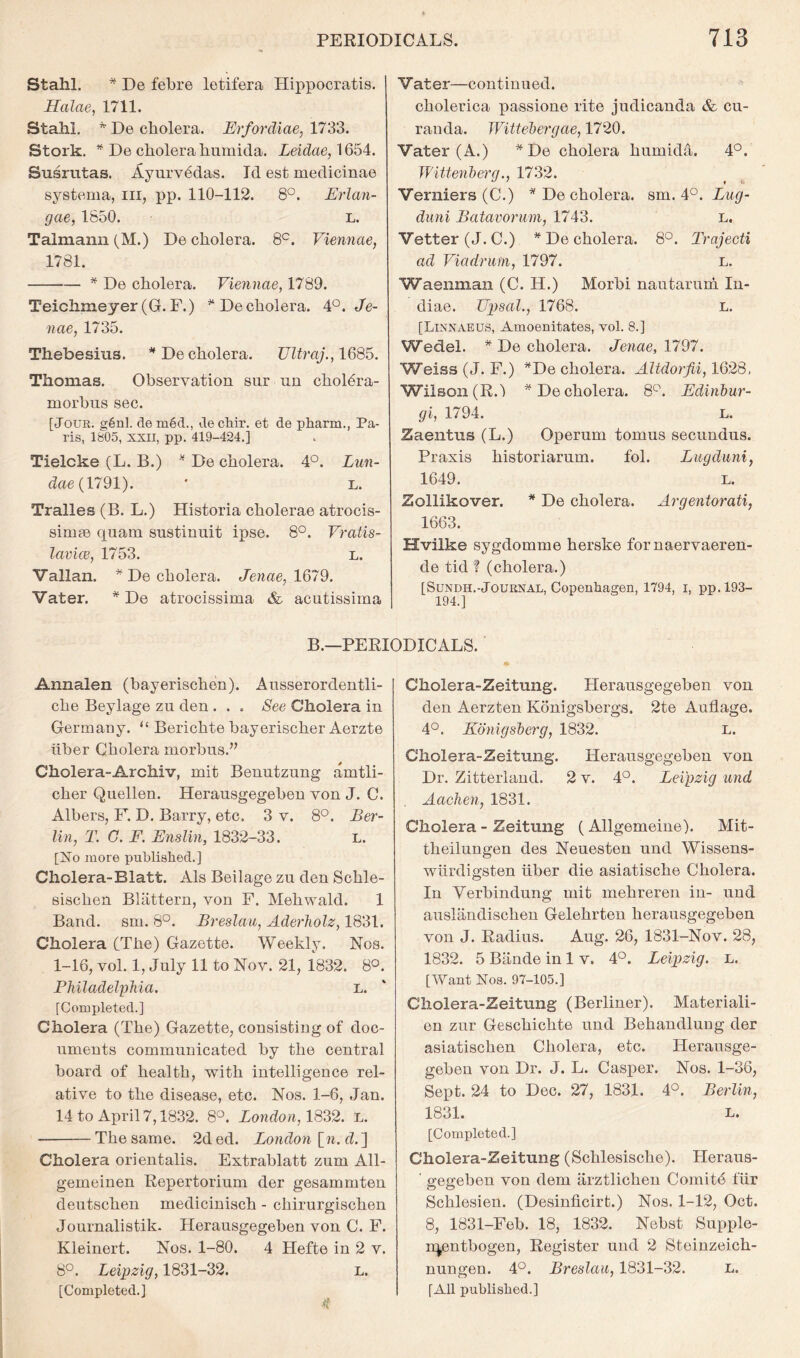 Stahl. * De febre letifera Hippocratis. Halae, 1711. Stahl. De cholera. Erfordiae, 1733. Stork. * De cholera humida. Leidae, 1654. Susriitas. Ayurv6das. Id est medicinae systema, ill. pp. 110-112. 8°. Erlan- gae, 1850. L. Talmann (M.) De cholera. 8^. Viennae, 1781. ^ De cholera. Viennae, 1789. Teichmeyer(G.F.) ^ Decholera. 4°. Je- nae, 1735. Thebesius. *De cholera. TJltraj., IQS’o. Thomas. Observation sur no choldra- morbns sec. [JOUK. g6nl. de m6d., decbir. et de pharra., Pa- ris, 1805, XXII, pp. 419-424,] Tielcke (L. B.) ^ De cholera. 4°. Lun- dae(1791). ' l. Tralles (B. L.) Historia cholerae atrocis- simie quam sustinuit ipse. 8°. Vratis- lavke, 1753. l. Vallan. * De cholera. Jenae, 1679. Vater, * De atrocissima & acutissima Vater—continued. cholerica passione rite judicanda & cn- randa. Wittelyergae, 1720. Vater (A.) *De cholera humidil. 4P. Witteiiherg1732. Verniers (C.) ^ De cholera, sm. 4°. Lug- duni JBatavorum, 1743. l. Vetter (J. C.) ^ De cholera. 8*^. Trajecti ad Viadriim, 1797. l. Waenman (C. H.) Morbi nantarum In- diae. UiJsal., 1768. L. [Linnaeus, Amoenitates, vol. 8.] Wedel. * De cholera. Jenae, 1797. Weiss (J. F.) ^De cholera. Altdorfii, 1628, Wilson (R.l *De cholera. 8'^. Edinhur- gi, 1794. L. Zaentus (L.) Operum tomus seciindus. Praxis historiarum. fol. Lugduni, 1649. L. Zollikover. * De cholera. Argentorati, 1663. Hvilke sygdomme herske fornaervaeren- de tid ? (cholera.) [SuNDH.-Journal, Copenhagen, 1794, i, pp. 193- 194.] B.—PERIODICALS. Annalen (bayerischen). Ansserordentli- che Beylage zu den . . . See Cholera in Germany. “ Berichte bayerischer Aerzte hber Cholera morbus.” Cholera-Archiv, mit Benutzung amtli- cher Quellen. Herausgegebeu von J. C. Albers, F. D. Barry, etc, 3 v. 8°. Ber- lin, T. G. F. Enslin, 1832-33. L. [No more published.] Cholera-Blatt. Als Beilage zu den Schle- sischen Blattern, von F. Mehwald. 1 Band, sm. 8°. Breslau, Aderliolz, 1831. Cholera (The) Gazette. Weekly. Nos. 1-16, vol. 1, July 11 to Nov. 21, 1832. 8°. Philadelphia. l. [Completed.] Cholera (The) Gazette, consisting of doc- uments communicated by the central board of health, with intelligence rel- ative to the disease, etc. Nos. 1-6, Jan. 14 to April 7,1832. 8°. Xondoa, 1832. L. The same. 2d ed. London [w. d.] Cholera orientalis. Extrablatt zum All- gemeinen Repertorium der gesammten deutschen medicinisch - chirurgischen Journalistik. Herausgegeben von C. F. Kleinert. Nos. 1-80. 4 Hefte in 2 v. 8°. Leipzig, 1831-32. l. [Completed.] 4 Cholera-Zeitung. Herausgegeben von den Aerzten Konigsbergs. 2te A adage. 4°. Konigsherg, 1832. L. Cholera-Zeitung. Herausgegeben von Dr. Zitteriand. 2 v. 4°. Leipzig und Aaehen, 1831. Cholera - Zeitung (Allgemeine). Mit- theilungen des Neuesten und Wissens- wiirdigsten liber die asiatische Cholera. In Yerbindung mit mehreren in- und auslandischen Gelehrten herausgegeben von J. Radius. Aug. 26, 1831-Nov. 28, 1832. 5 Biinde in 1 v. 4P. Leipzig, l. [Want Nos. 97-105.] Cholera-Zeitung (Berliner). Materiali- en zur Geschichte und Behandlung der asiatischen Cholera, etc. Herausge- gebeu von Dr. J. L. Casper. Nos. 1-36, Sept. 24 to Dec. 27, 1831. 4°. Berlin, 1831. L. [Completed.] Cholera-Zeitung (Schlesische). Heraus- ' gegeben von dem arztlichen Comitd fur Schlesien. (Desindcirt.) Nos. 1-12, Oct. 8, 1831-Feb. 18, 1832. Nebst Supple- n^ntbogen, Register und 2 Steiuzeich- nungen. 4°. Breslau, 1831-32. l. [AU published.]