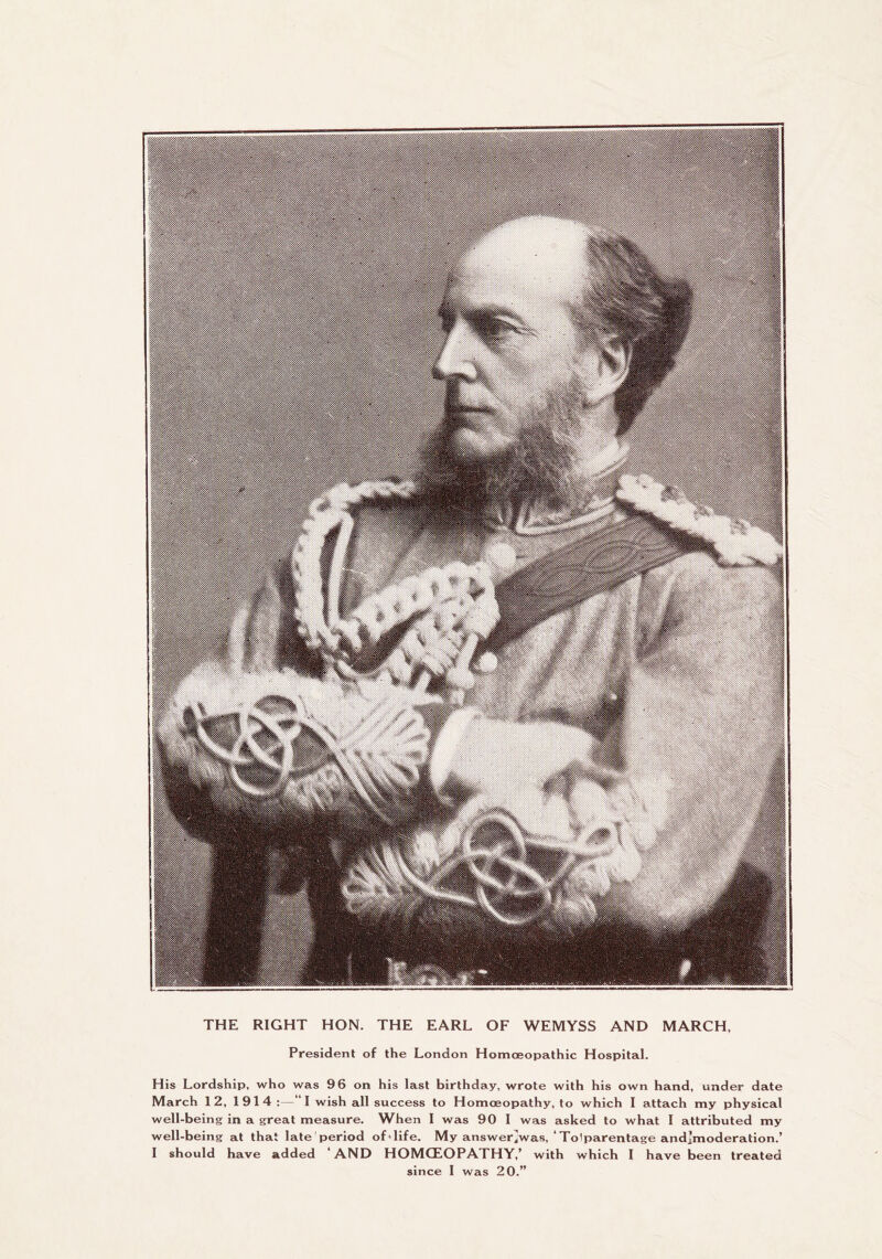 :i^^P ^V-.shSv THE RIGHT HON. THE EARL OF WEMYSS AND MARCH, President of the London Homoeopathic Hospital. His Lordship, who was 96 on his last birthday, wrote with his own hand, under date March 12, 1914 ;— I wish all success to Homoeopathy, to which I attach my physical well-being in a great measure. When I was 90 I was asked to what I attributed my well-being at that late'period of-life. My answer^was, ‘Tolparentage and]moderation.’ I should have added ‘ AND HOMOEOPATHY,’ with which I have been treated since I was 20.”