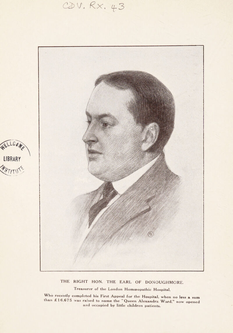 ^x, ^3 THE RIGHT HON. THE EARL OF DONOUGHMORE. Treasurer of the London Homoeopathic Hospital, Who recently completed his First Appeal for the Hospital, when no less a sum than £16,675 was raised to name the “Queen Alexandra Ward,” now opened and occupied by little children patients.