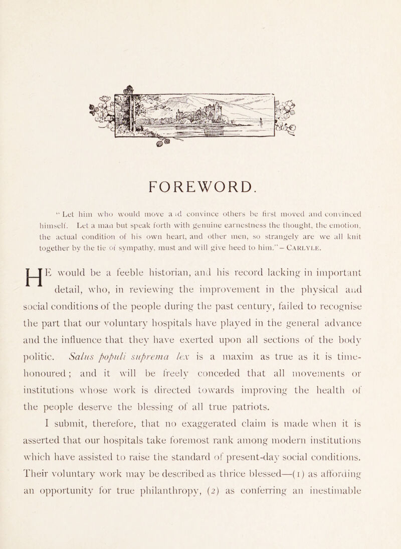 FOREWORD. “ Let him who would move a id eonvinee others be lirst moved and convinced himself. Let a man but speak forth with genuine earnestness the thought, the emotion, the actual condition of his own heart, and other men, so strangely are we all knit together by the tie of sympathy, must and will give heed to him.” — Caklyle. I J Ik would be a feeble historian, and his record lacking in important detail, who, in reviewing the improvement in the physical aiid social conditions of the people during the past century, failed to recognise the part that our voluntary hospitals have played in the general advance and the influence that they have exerted upon all sections of the body politic. Salius poptili siiprema lex is a maxim as true as it is time- honoured ; and it will be freely conceded that all movements or institutions whose work is directed towards improving the health of the people deserve the blessing of all true patriots. I submit, therefore, that no exaggerated claim is made when it is asserted that our hospitals take foremost rank among modern institutions which have assisted to raise the standard of present-day social conditions. Their voluntary work may be described as thrice blessed—(i) as affording